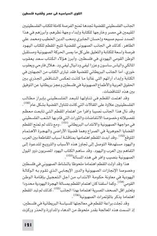 ‫اﻟﻘﻮى اﻟﺴﻴﺎﺳﻴﺔ ﻓﻲ ﻣﺼﺮ وﻗﻀﻴﺔ ﻓﻠﺴﻄ‬

   ‫اﳉﺎﻧﺐ اﻟﻔﻠﺴﻄﻴﻨﻲ ﻟﻠﻘﻀﻴﺔ ﲡﺪﻫﺎ ﻨﺢ اﻟﻔﺮﺻﺔ ﻛﺎﻣﻠﺔ ﻟﻠﻜﺘﺎب اﻟﻔﻠﺴﻄﻴﻨﻴ‬
‫ا ﻘﻴﻤ ﻓﻲ ﻣﺼﺮ وﺧﺎرﺟﻬﺎ ﻟﻠﻜﺘﺎﺑﺔ وإﺑﺪاء وﺟﻬﺔ ﻧﻈﺮﻫﻢ وأﺑﺮزﻫﻢ ﻓﻲ ﻫﺬا‬
‫اﻟﺼﺪد ﻧﺴﻴﻢ ﺻﺒﻴﻌﻪ وإﺣﺴﺎن اﳉﺎﺑﺮي وﻣﺤﺐ اﻟﺪﻳﻦ اﳋﻄﻴﺐ وﻣﺤﻤﺪ ﻋﻠﻲ‬
‫اﻟﻄﺎﻫﺮ. ﻛﺬﻟﻚ ﻓﻲ اﳉﺎﻧﺐ اﻟﺼﻬﻴﻮﻧﻲ ﻟﻠﻘﻀﻴﺔ ﺗﺘﻴﺢ ا ﻘﻄﻢ ﻟﻠﻜﺘﺎب اﻟﻴـﻬـﻮد‬
‫ﻓﺮﺻﺔ واﺳﻌﺔ ﻟﻠﻜﺘﺎﺑﺔ واﻟﺘﻌﻠﻴﻖ ﻋﻠﻰ ﻛﻞ ﻣﺎ ﺲ اﳊﺮﻛﺔ اﻟﺼﻬﻴﻮﻧﻴﺔ وﻣﺴﺘﻘﺒﻞ‬
‫اﻟﻮﻃﻦ اﻟﻘﻮﻣﻲ اﻟﻴﻬﻮدي ﻓﻲ ﻓﻠﺴﻄـ . وأﺑـﺮز ﻫـﺆﻻء اﻟـﻜـﺘـﺎب ﺳـﻌـﺪ ﻳـﻌـﻘـﻮب‬
‫ا ﺎﻟﻜﻲ واﻟﻴﺎس ﺳﺎﺳﻮن وﻋﺰرا ﻟﻴﻔﻲ وداﻧﻴﺎل ﻟﻴﻔﻲ ود. ﻫﻼل ﻓﺎرﺣﻲ وﻳﻌﻘﻮب‬
‫ﺧﻮري. آﻣﺎ اﳉﺎﻧﺐ اﻟﺒﺮﻳﻄﺎﻧﻲ ﻟﻠﻘﻀﻴﺔ ﻓﻘﺪ ﺗﺒﺎرى اﻟﻜﺘﺎب ﻣﻦ اﳉﺒﻬﺘ ﻓﻲ‬
   ‫اﻟﻜﺘﺎﺑﺔ وإﺑﺪاء آراﺋﻬﻢ اﻟﺘﻲ ﻏﺎﻟﺒﺎ ﻣـﺎ ﻛـﺎﻧـﺖ ﺗـﻌـﻜـﺲ اﻟـﺘـﻨـﺎﻗـﺾ اﳉـﺬري ﺑـ‬
‫اﳊﻘﻮق اﻟﻌﺮﺑﻴﺔ واﻷﻃﻤﺎع اﻟﺼﻬﻴﻮﻧﻴﺔ ﻓﻲ ﻓﻠﺴﻄ وﻋﺠﺰ ﺑﺮﻳﻄﺎﻧﻴﺎ ﻋﻦ اﻟﺘﻮﻓﻴﻖ‬
                                                               ‫ﺑ ﻫﺬه ا ﺘﻨﺎﻗﻀﺎت.‬
‫وﻗﺪ اﻫﺘﻤﺖ ا ﻘﻄـﻢ ﻓـﻲ ﺗـﻨـﺎوﻟـﻬـﺎ ﻟـﻠـﺒـﻌـﺪ اﻟـﻔـﻠـﺴـﻄـﻴـﻨـﻲ ﺑـﺈﺑـﺮاز ﻣـﻄـﺎﻟـﺐ‬
‫اﻟﻔﻠﺴﻄﻴﻨﻴ ﻋﻼوة ﻋﻠﻰ ا ﻘﺎﻻت اﻟﺘﻲ ﻛﺎﻧﺖ ﺗﺘﻨﺎول اﻟﻘﻀﻴﺔ ﺑﺸﻜﻞ ﻋﺎم)٠٥١(.‬
‫وﻗﺪ ﻧﺎل ﻫﺬا اﳉﺎﻧﺐ ﻧﺼﻴﺒﺎ واﻓﺮا ﻣﻦ اﻫﺘﻤﺎم ا ﻘﻄﻢ اﻟـﺘـﻲ ﺗـﺎﺑـﻌـﺖ ﻣـﻌـﻈـﻢ‬
‫ﺗﻔﺼﻴﻼﺗﻪ وﺧﺼﻮﺻﺎ اﻻﻧﺘﻔﺎﺿﺎت واﻟﺜﻮرات اﻟﺘﻲ ﻗﺎم ﺑﻬﺎ اﻟﺸﻌﺐ اﻟﻔﻠﺴﻄﻴﻨﻲ‬
‫ﻓﻲ ﻣﻮاﺟﻬﺔ اﻟﺼﻬﻴﻮﻧﻴﺔ واﻻﻧﺘﺪاب اﻟﺒﺮﻳﻄﺎﻧﻲ)١٥١(. وﻣﻊ ذﻟﻚ ﻟﻢ ﻨﺢ ا ﻘﻄﻢ‬
‫اﻟﻘﻀﺎﻳﺎ اﳉﻮﻫﺮﻳﺔ ﻓﻲ اﻟﺼﺮاع وﻫﻤﺎ ﻗﻀﻴﺘﺎ اﻷراﺿﻲ واﻟـﻬـﺠـﺮة اﻻﻫـﺘـﻤـﺎم‬
‫ا ﺘﻮﻗﻊ)٢٥١(. وﻗﺪ أﺑﺪت ا ﻘﻄﻢ اﻫﺘﻤﺎﻣﻬﺎ ﻨﺎﻗﺸﺔ أﺳﺒﺎب ا ﻘﺎﻃﻌﺔ ﺑ اﻟﻌﺮب‬
‫واﻟﻴﻬﻮد ﻣﺴﺘﻬﺪﻓﺔ اﻟﺘﻮﺻﻞ إﻟﻰ ﲡﺎوز ﻫﺬه اﻷﺳﺒﺎب واﻟﺘﺮوﻳـﺞ ﻟـﻠـﺪﻋـﻮة إﻟـﻰ‬
‫اﻟﺘﻔﺎﻫﻢ ﺑ اﻟﻌﺮب واﻟﻴﻬﻮد. وﻗﺪ ﺳﺎﻫﻢ اﻟﻜﺘﺎب اﻟﻴﻬﻮد ا ﺼﺮﻳﻮن ذوو ا ﻴﻮل‬
                                 ‫اﻟﺼﻬﻴﻮﻧﻴﺔ ﺑﻨﺼﻴﺐ واﻓﺮ ﻓﻲ ﻫﺬه ا ﺴﺄﻟﺔ)٣٥١(.‬
   ‫ﻫﺬا وﻗﺪ أوﻟﺖ ا ﻘﻄﻢ اﻫﺘﻤﺎﻣﺎ ﻣﻠﺤﻮﻇﺎ ﺑﺎﻟﻨﺸﺎط اﻟﺼﻬﻴﻮﻧﻲ ﻓﻲ ﻓﻠﺴﻄ‬
‫وﺧﺼﻮﺻﺎ اﻹﳒﺎزات اﻟﺼﻬﻴﻮﻧﻴﺔ واﻟﺪور اﻹﻳﺠـﺎﺑـﻲ اﻟـﺬي ﺗـﻘـﻮم ﺑـﻪ اﻟـﻮﻛـﺎﻟـﺔ‬
‫اﻟﻴﻬﻮدﻳﺔ ﻓﻲ ﻣﻌﺎوﻧﺔ ﺣﻜـﻮﻣـﺔ اﻻﻧـﺘـﺪاب ﻣـﻦ أﺟـﻞ اﻟـﺘـﻌـﺠـﻴـﻞ ﺑـﺈﻗـﺎﻣـﺔ اﻟـﻮﻃـﻦ‬
‫اﻟﻘﻮﻣﻲ)٤٥١(. وﻛﻤﺎ أﺳﻠﻔﻨﺎ ﻛﺎن اﻫﺘﻤﺎم ا ﻘﻄﻢ ﺴﺎﻟﺔ اﻟﻬﺠﺮة اﻟﻴﻬﻮدﻳﺔ ﻣﺤﺪودا‬
‫وﺗﻌﺘﺒﺮ اﻗﻞ اﻟﺼﺤﻒ ا ﺼﺮﻳﺔ اﻫﺘﻤﺎﻣﺎ ﺑﻬﺬا اﳉﺎﻧﺐ)٥٥١(. ﻛﺬﻟﻚ ﻟﻢ ﺗﺒﺪ ا ﻘﻄﻢ‬
                                      ‫اﻫﺘﻤﺎﻣﺎ ﻳﺬﻛﺮ ﺑﺎ ﺆ ﺮات اﻟﺼﻬﻴﻮﻧﻴﺔ)٦٥١(.‬
     ‫وﻗﺪ ﲡﻠﺖ ﺑﺮاﻋﺔ ا ﻘﻄﻢ ﻓﻲ ﻣﻌﺎﳉﺘﻬﺎ ﻟﻠﺴﻴﺎﺳﺔ اﻟﺒﺮﻳﻄﺎﻧﻴﺔ ﻓﻲ ﻓﻠﺴﻄ‬
‫إذ اﺗﺴﻤﺖ ﻫﺬه ا ﻌﺎﳉﺔ ﺑﻘﺪر ﻣﻠﺤﻮظ ﻣﻦ اﻟﺪﻫﺎء وا ﺪاورة واﳊﺬر ورﻛﺰت‬

 ‫121‬
 