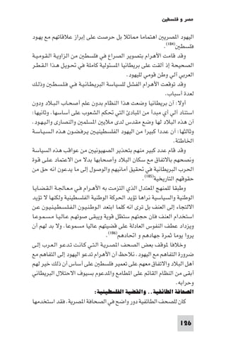 ‫ﻣﺼﺮ و ﻓﻠﺴﻄ‬

‫ﺎﺛﻼ ﺑﻞ ﺣﺮﺻﺖ ﻋﻠﻰ إﺑﺮاز ﻋﻼﻗﺎﺗﻬﻢ ﻣﻊ ﻳﻬـﻮد‬                ‫اﻟﻴﻬﻮد ا ﺼﺮﻳ اﻫﺘﻤﺎﻣﺎ‬
                                                                 ‫ﻓﻠﺴﻄ )٤٨١(.‬
‫وﻗﺪ ﻗﺎﻣﺖ اﻷﻫﺮام ﺑﺘﺼﻮﻳﺮ اﻟﺼﺮاع ﻓﻲ ﻓﻠﺴﻄ ﻣﻦ اﻟﺰاوﻳـﺔ اﻟـﻘـﻮﻣـﻴـﺔ‬
‫اﻟﺼﺤﻴﺤﺔ إذ أﻟﻘﺖ ﻋﻠﻰ ﺑﺮﻳﻄﺎﻧﻴﺎ ا ﺴﺌﻮﻟﻴﺔ ﻛﺎﻣﻠﺔ ﻓﻲ ﲢـﻮﻳـﻞ ﻫـﺬا اﻟـﻘـﻄـﺮ‬
                                                ‫اﻟﻌﺮﺑﻲ آﻟﻲ وﻃﻦ ﻗﻮﻣﻲ ﻟﻠﻴﻬﻮد.‬
‫وﻗﺪ ﺗﻮﻗﻌﺖ اﻷﻫﺮام اﻟﻔﺸﻞ ﻟﻠﺴﻴﺎﺳﺔ اﻟﺒﺮﻳـﻄـﺎﻧـﻴـﺔ ﻓـﻲ ﻓـﻠـﺴـﻄـ وذﻟـﻚ‬
                                                                  ‫ﻟﻌﺪة أﺳﺒﺎب.‬
‫أوﻻ: آن ﺑﺮﻳﻄﺎﻧﻴﺎ وﺿﻌﺖ ﻫﺬا اﻟﻨﻈﺎم ﺑﺪون ﻋﻠﻢ أﺻﺤـﺎب اﻟـﺒـﻼد ودون‬
‫اﺳﺘﻨﺎد آﻟﻲ أي ﻣﺒﺪأ ﻣﻦ ا ﺒﺎد اﻟﺘﻲ ﲢﻜﻢ اﻟﺸﻌﻮب ﻋﻠﻰ أﺳﺎﺳﻬﺎ. وﺛﺎﻧﻴﻬﺎ:‬
‫آن ﻫﺬه اﻟﺒﻼد ﻟﻬﺎ وﺿﻊ ﻣﻘﺪس ﻟﺪى ﻣﻼﻳ ا ﺴﻠﻤ واﻟﻨﺼﺎرى واﻟـﻴـﻬـﻮد.‬
‫وﺛﺎﻟﺜﻬﺎ: آن ﻋﺪدا ﻛﺒﻴﺮا ﻣﻦ اﻟﻴﻬﻮد اﻟﻔﻠﺴﻄﻴﻨﻴـ ﻳـﺮﻓـﻀـﻮن ﻫـﺬه اﻟـﺴـﻴـﺎﺳـﺔ‬
                                                                      ‫اﳋﺎﻃﺌﺔ.‬
‫وﻗﺪ ﻗﺎم ﻋﺪد ﻛﺒﻴﺮ ﻣﻨﻬﻢ ﺑﺘﺤﺬﻳﺮ اﻟﺼﻬﻴﻮﻧﻴ ﻣﻦ ﻋﻮاﻗﺐ ﻫﺬه اﻟﺴﻴﺎﺳﺔ‬
‫وﻧﺼﺤﻬﻢ ﺑﺎﻻﺗﻔﺎق ﻣﻊ ﺳﻜﺎن اﻟﺒﻼد وأﺻﺤﺎﺑﻬﺎ ﺑﺪﻻ ﻣﻦ اﻻﻋﺘﻤﺎد ﻋـﻠـﻰ ﻗـﻮة‬
‫اﳊﺮب اﻟﺒﺮﻳﻄﺎﻧﻴﺔ ﻓﻲ ﲢﻘﻴﻖ أﻣﺎﻧﻴﻬﻢ واﻟﻮﺻﻮل إﻟﻰ ﻣﺎ ﻳﺪﻋﻮن اﻧﻪ ﺣﻖ ﻣﻦ‬
                                                       ‫ﺣﻘﻮﻗﻬﻢ اﻟﺘﺎرﻳﺨﻴﺔ)٥٨١(.‬
‫وﻃﺒﻘﺎ ﻟﻠﻤﻨﻬﺞ ا ﻌﺘﺪل اﻟﺬي اﻟﺘﺰﻣﺖ ﺑﻪ اﻷﻫـﺮام ﻓـﻲ ﻣـﻌـﺎﳉـﺔ اﻟـﻘـﻀـﺎﻳـﺎ‬
‫اﻟﻮﻃﻨﻴﺔ واﻟﺴﻴﺎﺳﻴﺔ ﻧﺮاﻫﺎ ﺗﺆﻳﺪ اﳊﺮﻛﺔ اﻟﻮﻃﻨﻴﺔ اﻟﻔﻠﺴﻄﻴﻨﻴﺔ وﻟﻜﻨﻬﺎ ﻻ ﺗﺆﻳﺪ‬
‫اﻻﻟﺘﺠﺎء إﻟﻰ اﻟﻌﻨﻒ ﺑﻞ ﺗﺮى اﻧﻪ ﻛﻠﻤﺎ اﺑﺘﻌﺪ اﻟـﻮﻃـﻨـﻴـﻮن اﻟـﻔـﻠـﺴـﻄـﻴـﻨـﻴـﻮن ﻋـﻦ‬
‫اﺳﺘﺨﺪام اﻟﻌﻨﻒ ﻓﺎن ﺣﺠﺘﻬﻢ ﺳﺘﻈﻞ ﻗﻮﻳﺔ وﻳﺒﻘﻰ ﺻﻮﺗﻬـﻢ ﻋـﺎﻟـﻴـﺎ ﻣـﺴـﻤـﻮﻋـﺎ‬
‫وﻳﺰداد ﻋﻄﻒ اﻟﻨﻔﻮس اﻟﻌﺎدﻟﺔ ﻋﻠﻰ ﻗﻀﻴﺘﻬﻢ ﻋﺎﻟﻴﺎ ﻣﺴﻤﻮﻋﺎ. وﻻ ﺑﺪ ﻟﻬﻢ أن‬
                                      ‫ﻳﺮوا ﻳﻮﻣﺎ ﺛﻤﺮة ﺟﻬﺎدﻫﻢ و اﲢﺎدﻫﻢ)٦٨١(.‬
‫وﺧﻼﻓﺎ ﻮﻗﻒ ﺑﻌﺾ اﻟﺼﺤﻒ ا ﺼـﺮﻳـﺔ اﻟـﺘـﻲ ﻛـﺎﻧـﺖ ﺗـﺪﻋـﻮ اﻟـﻌـﺮب إﻟـﻰ‬
‫ﺿﺮورة اﻟﺘﻔﺎﻫﻢ ﻣﻊ اﻟﻴﻬﻮد. ﻧﻼﺣﻆ أن اﻷﻫﺮام ﺗﺪﻋﻮ اﻟﻴﻬﻮد إﻟﻰ اﻟﺘﻔﺎﻫﻢ ﻣﻊ‬
‫أﻫﻞ اﻟﺒﻼد واﻻﺗﻔﺎق ﻣﻌﻬﻢ ﻋﻠﻰ ﺗﻌﻤﻴﺮ ﻓﻠﺴﻄ ﻋﻠﻰ أﺳﺎس أن ذﻟﻚ ﺧﻴﺮ ﻟﻬﻢ‬
‫أﺑﻘﻰ ﻣﻦ اﻟﻨﻈﺎم اﻟﻘﺎﺋﻢ ﻋﻠﻰ ا ﻄﺎﻣﻊ وا ﺪﻋﻮم ﺑﺴﻴﻮف اﻻﺣﺘﻼل اﻟﺒﺮﻳﻄﺎﻧﻲ‬
                                                                       ‫وﺣﺮاﺑﻪ.‬
                             ‫اﻟﺼﺤﺎﻓﺔ اﻟﻄﺎﺋﻔﻴﺔ.. واﻟﻘﻀﻴﺔ اﻟﻔﻠﺴﻄﻴﻨﻴﺔ:‬
‫ﻛﺎن ﻟﻠﺼﺤﻒ اﻟﻄﺎﺋﻔﻴﺔ دور واﺿﺢ ﻓﻲ اﻟﺼﺤﺎﻓﺔ ا ﺼﺮﻳﺔ. ﻓﻘﺪ اﺳﺘﺨﺪﻣﻬﺎ‬

                                                                       ‫621‬
 