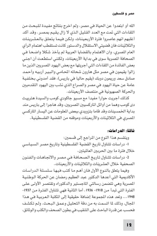 ‫ﻣﺼﺮ و ﻓﻠﺴﻄ‬

‫اﻟﻠﻪ أو اﺑﺘﻌﺪوا ﻋﻦ اﳊﻴﺎة ﻓﻲ ﻣﺼﺮ وﻟﻢ اﺧﺮج ﺑﻨﺘﺎﺋﺞ ﻣﻔـﻴـﺪة ﻟـﻠـﺒـﺤـﺚ ﻣـﻦ‬
‫اﻟﻠﻘﺎءات اﻟﺘﻲ ﺖ ﻣﻊ اﻟﻌﺪد اﻟﻘـﻠـﻴـﻞ اﻟـﺬي ﻻ زال ﻳـﻘـﻴـﻢ ـﺼـﺮ. وﻗـﺪ أﻛـﺪ‬
‫أﻏﻠﺒﻬﻢ اﻧﻬﻢ ﻋﺎﺻﺮوا ﻓﺘﺮة اﻷرﺑـﻌـﻴـﻨـﺎت وﻟـﻜـﻦ ﻓـﻴـﻤـﺎ ﻳـﺘـﻌـﻠـﻖ ﺑـﺎﻟـﻌـﺸـﺮﻳـﻨـﺎت‬
‫واﻟﺜﻼﺛﻴﻨﺎت ﻓﺎن ﻗﻀﻴﺘﻲ اﻻﺳﺘﻘﻼل واﻟﺪﺳﺘﻮر ﻛﺎﻧﺖ ﺗﺴﺘﻘﻄﺐ اﻫﺘﻤﺎم اﻟﺮأي‬
‫اﻟﻌﺎم ا ﺼﺮي. وان اﻻﻫﺘﻤﺎم ﺑﺎﻟﻘﻀﺎﻳﺎ اﻟﻌﺮﺑﻴﺔ ﻟﻢ ﻳﺄﺧﺬ ﺷﻜﻼ واﺿـﺤـﺎ ﻓـﻲ‬
‫اﻟﺼﺤﺎﻓﺔ ا ﺼﺮﻳﺔ ﺳﻮى ﻓﻲ ﺑﺪاﻳﺔ اﻷرﺑﻌﻴﻨﺎت وﻟﻜﻨﻨﻲ اﺳﺘﻄـﻌـﺖ أن اﺟـﻨـﻲ‬
‫ﺑﻌﺾ اﻟﻔﺎﺋﺪة ﻣﻦ اﻟﻠﻘﺎءات اﻟﺘﻲ أﺟﺮﻳﺘﻬﺎ ﻣﻊ ﺑﻌﺾ اﻟﻴﻬﻮد ا ﺼﺮﻳ اﻟﺬﻳﻦ ﻣﺎ‬
‫زاﻟﻮا ﻳﻘﻴﻤﻮن ﻓﻲ ﻣﺼﺮ ﻣﺜﻞ ﻫﺎرون ﺷﺤﺎﺗﻪ اﶈـﺎﻣـﻲ واﻟـﺒـﻴـﺮ أرﺑـﻴـﻪ وأﺣـﻤـﺪ‬
‫ﺻﺎدق ﺳﻌﺪ ور ﻮن دوﺑﻚ )ﻳﻘﻴﻢ ﺣﺎﻟﻴﺎ ﻓﻲ ﺑﺎرﻳﺲ( ﻓﻘﺪ أﻣﺪوﻧﻲ ﺑـﺨـﻠـﻔـﻴـﺔ‬
   ‫ﻋﺎﻣﺔ ﻋﻦ ﺣﻴﺎة اﻟﻴﻬﻮد ﻓﻲ ﻣﺼﺮ واﻟﺼﺮاع اﻟﺬي ﻧﺸﺐ ﺑ اﻟﻴﻬﻮد اﻟﺘﻘﺪﻣﻴ‬
                                    ‫واﳊﺮﻛﺔ اﻟﺼﻬﻴﻮﻧﻴﺔ ﻓﻲ ﻣﻨﺘﺼﻒ اﻷرﺑﻌﻴﻨﺎت.‬
‫ﻛﺬﻟﻚ أﺟﺮﻳﺖ ﺣﻮارا ﻣﻔﻴﺪا ﻣﻊ ﻣﺴﻴﻮ ﺟﺎﻛﻮدي ﻛﻮﻣﺐ واﻟﺴﻴﺪة ﻫﺘﺮﻳﻴـﺚ‬
‫دى ﻛﻮﻣﺐ وﻫﻤﺎ ﻣﻦ أواﺋﻞ ا ﺎرﻛﺴﻴ ا ﺼﺮﻳ وﻗﺪ ﻫﺎﺟﺮا إﻟﻰ ﺑﺎرﻳﺲ ﻣﻨﺪ‬
‫ﺑﺪاﻳﺔ اﳋﻤﺴﻴﻨﺎت وﻗﺪ ﻗﺎﻣﺎ ﺑﺘﺰوﻳﺪي ﺑﺒﻌﺾ ا ﻌﻠﻮﻣﺎت ﻋﻦ اﻟﻴﺴﺎر ا ﺎرﻛﺴﻲ‬
       ‫ا ﺼﺮي ﻓﻲ اﻟﺜﻼﺛﻴﻨﺎت واﻷرﺑﻌﻴﻨﺎت وﻣﻮﻗﻔﻪ ﻣﻦ اﻟﻘﻀﻴﺔ اﻟﻔﻠﺴﻄﻴﻨﻴﺔ.‬

                                                           ‫ﺛﺎﻟﺜﺎ: اﻟﺪراﺳﺎت:‬
                             ‫وﻳﻨﻘﺴﻢ ﻫﺬا اﻟﻨﻮع ﻣﻦ ا ﺮاﺟﻊ إﻟﻰ ﻗﺴﻤ :‬
‫١- دراﺳﺎت ﺗﺘﻨﺎول ﺗﺎرﻳﺦ اﻟﻘﻀﻴﺔ اﻟﻔﻠﺴﻄﻴﻨﻴﺔ وﺗﺎرﻳﺦ ﻣﺼـﺮ اﻟـﺴـﻴـﺎﺳـﻲ‬
                                        ‫ﺧﻼل ﻓﺘﺮة ﻣﺎ ﺑ اﳊﺮﺑ اﻟﻌﺎ ﻴﺘ .‬
‫٢- دراﺳﺎت ﺗﺘﻨـﺎول ﺗـﺎرﻳـﺦ اﻟـﺼـﺤـﺎﻓـﺔ ﻓـﻲ ﻣـﺼـﺮ واﻻﲡـﺎﻫـﺎت واﻟـﻔـﻨـﻮن‬
                       ‫اﻟﺼﺤﻔﻴﺔ ﺧﻼل اﻟﻌﺸﺮﻳﻨﺎت واﻟﺜﻼﺛﻴﻨﺎت واﻷرﺑﻌﻴﻨﺎت.‬
‫وﻓﻴﻤﺎ ﻳﺘﻌﻠﻖ ﺑﺎﻟـﻨـﻮع اﻷول ﻓـﺎن أﻫـﻢ ﻣـﺎ ﻛـﺘـﺐ ﻓـﻴـﻬـﺎ ﺳـﻠـﺴـﻠـﺔ اﻟـﺪراﺳـﺎت‬
‫اﻷﻛﺎد ﻴﺔ اﻟﺘﻲ أﻋﺪﻫﺎ اﻟﺪﻛﺘﻮر ﻋﺒﺪ اﻟﻌﻈﻴﻢ رﻣﻀﺎن ﻋﻦ اﳊﺮﻛﺔ اﻟـﻮﻃـﻨـﻴـﺔ‬
‫ا ﺼﺮﻳﺔ وﻫﻲ ﺗﺘﻀﻤﻦ رﺳﺎﻟﺘﻲ ا ﺎﺟﺴﺘﻴﺮ واﻟﺪﻛﺘﻮراه وﺗﻘﺘﺼـﺮ اﻷوﻟـﻰ ﻋـﻠـﻰ‬
‫اﻟﻔﺘﺮة اﻟﺘﻲ ﺗﺒﺪأ ﻣـﻦ ٨١٩١- ٦٣٩١. أﻣﺎ اﻟﺜﺎﻧﻴﺔ ﻓﻬﻲ ﺗﺘﻨﺎول اﻟﻔﺘـﺮة ﻣـﻦ ٧٣٩١-‬
‫٨٤٩١... وﺗﻌﺪ ﻫﺬه اﺠﻤﻟﻤﻮﻋﺔ إﺿﺎﻓﺔ ﺣﻘﻴﻘﻴﺔ إﻟﻰ ا ﻜﺘﺒﺔ اﻟـﻌـﺮﺑـﻴـﺔ ﻓـﻲ ﻫـﺬا‬
‫اﺠﻤﻟﺎل وذﻟﻚ ﺎ اﺗﺴﻤﺖ ﺑﻪ ﻣﻦ دﻗﺔ اﻟﺘﺤﻠـﻴـﻞ وﻋـﻤـﻖ اﻟـﺒـﺤـﺚ. وﻟـﻢ ﺗـﻜـﺸـﻒ‬
 ‫ﻓﺤﺴﺐ ﻋﻦ ﻗﺪرة اﻟﺒﺎﺣﺚ ﻋﻠﻰ اﻟﺘﻨﻘﻴﺐ ﻓﻲ ﺑﻄﻮن اﻟﺼﺤﻒ واﻟﻜﺘﺐ واﻟﻮﺛﺎﺋﻖ‬

                                                                         ‫21‬
 