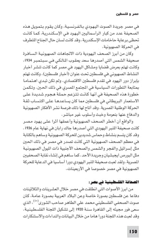 ‫ﻣﺼﺮ و ﻓﻠﺴﻄ‬

‫ﻓﻲ ﻣﺼﺮ ﺟﺮﻳﺪة اﻟﺼﻮت اﻟﻴـﻬـﻮدي ﺑـﺎﻟـﻔـﺮﻧـﺴـﻴـﺔ وﻛـﺎن ﻳـﻘـﻮم ﺑـﺘـﻤـﻮﻳـﻞ ﻫـﺬه‬
‫اﻟﺼﺤﻴﻔﺔ ﻋﺪد ﻣﻦ ﻛﺒﺎر اﻟﺮأﺳﻤﺎﻟﻴ اﻟﻴـﻬـﻮد ﻓـﻲ اﻹﺳـﻜـﻨـﺪرﻳـﺔ ﻛـﻤـﺎ ﻛـﺎﻧـﺖ‬
‫ﲢﻈﻰ ﺑﺮﻋﺎﻳﺔ ﺣﺎﺧﺎﻣﺎت اﻹﺳﻜﻨﺪرﻳﺔ. وﻗﺪ ﻛﺎﻧﺖ ﻟﺴﺎن ﺣﺎل اﳉﻨﺎح ا ﺘﻄﺮف‬
                                                        ‫ﻓﻲ اﳊﺮﻛﺔ اﻟﺼﻬﻴﻮﻧﻴﺔ.‬
‫وﻛﺎن ﻣﻦ أﺑﺮز اﻟﺼﺤﻒ اﻟﻴﻬﻮدﻳﺔ ذات اﻻﲡﺎﻫﺎت اﻟﺼﻬﻴﻮﻧـﻴـﺔ اﻟـﺴـﺎﻓـﺮة‬
 ‫ﺻﺤﻴﻔﺔ اﻟﺸﻤﺲ اﻟﺘﻲ أﺻﺪرﻫﺎ ﺳﻌﺪ ﻳﻌـﻘـﻮب ا ـﺎﻟـﻜـﻲ ﻓـﻲ ﺳـﺒـﺘـﻤـﺒـﺮ ٤٣٩١‬
‫وﻛﺎﻧﺖ ﺗﻬﺘﻢ ﺑﻌﺮض ﻗﻀﺎﻳﺎ وﻣﺸﺎﻛﻞ اﻟﻴﻬﻮد ﻓﻲ ﻣﺼﺮ ﻛﻤﺎ ﻛﺎﻧﺖ ﺗﻨﺸﺮ أﺧﺒﺎر‬
‫اﻟﻨﺸﺎط اﻟﺼﻬﻴﻮﻧﻲ ﻓﻲ ﻓﻠﺴﻄ ﲢﺖ ﻋﻨﻮان )أﺧﺒﺎر ﻓﻠﺴﻄ (. وﻛﺎﻧﺖ ﺗﻬﺘﻢ‬
‫ﺑﺈﺑﺮاز دور اﻟﻴﻬﻮد ﻓﻲ ﺗﻘﺪم ﻓﻠﺴﻄ اﻻﻗﺘﺼﺎدي. وﻟﻢ ﺗﻜﻦ ﺗﺒـﺪي اﻫـﺘـﻤـﺎﻣـﺎ‬
‫ﺘﺎﺑﻌﺔ اﻟﺘﻄﻮرات اﻟﺴﻴﺎﺳﻴﺔ ﻓﻲ اﺠﻤﻟﺘﻤﻊ ا ﺼﺮي ﻓﻲ ذﻟﻚ اﳊـ . وﺗـﻜـﻤـﻦ‬
‫ﺧﻄﻮرة ﻫﺬه اﻟﺼﺤﻴﻔﺔ ﻓﻲ أﻧﻬـﺎ ﻛـﺎﻧـﺖ ﺗـﺘـﺰﻋـﻢ ﺣـﻤـﻠـﺔ ﻫـﺠـﻮم ﺷـﺪﻳـﺪة ﻋـﻠـﻰ‬
‫ﺎ ﻛﺎن ﻳﺴﺎﻋـﺪﻫـﺎ ﻋـﻠـﻰ اﻛـﺘـﺴـﺎب ﺛـﻘـﺔ‬          ‫اﻻﺳﺘﻌﻤﺎر اﻟﺒﺮﻳﻄﺎﻧﻲ ﻓﻲ ﻓﻠﺴﻄ‬
‫اﳊﺮﻛﺔ اﻟﻮﻃﻨﻴﺔ ا ﺼﺮﻳﺔ. وﻗﺪ أﺗﺎح ﻟﻬﺎ ذﻟﻚ ﻓﺮﺻﺔ ﻧﺸﺮ اﻷﻓﻜﺎر اﻟﺼﻬﻴﻮﻧﻴﺔ‬
                            ‫واﻟﺪﻓﺎع ﻋﻨﻬﺎ ﺑﻨﻌﻮﻣﺔ وﺧﺒﺚ وأﺳﻠﻮب ﻏﻴﺮ ﻣﺒﺎﺷﺮ.‬
‫واﻟﻮاﻗﻊ أن أﺧﻄﺮ اﻟﺼﺤﻒ اﻟﺼﻬﻴﻮﻧﻴﺔ وأﻋﻤﻘﻬﺎ أﺛﺮا ﻋـﻠـﻰ ﻳـﻬـﻮد ﻣـﺼـﺮ‬
‫ﻛﺎﻧﺖ ﺻﺤﻴﻔﺔ ا ﻨﺒﺮ اﻟﻴﻬﻮدي اﻟﺘﻲ أﺻﺪرﻫﺎ ﺟﺎك راﺑﺎن ﻓﻲ ﻧﻬﺎﻳﺔ ﻋﺎم ٦٣٩١.‬
‫وﻗﺪ ﻛﺎن ﻳﺘﺴﻢ ﺑﻨﺸﺎط وﺣﻤﺎس ﺷﺪﻳﺪﻳﻦ ﻟﻠﺤﺮﻛﺔ اﻟﺼﻬﻴﻮﻧﻴﺔ وﺳﺎﻫﻢ ﺑﺎﻟﻜﺘﺎﺑﺔ‬
   ‫ﻓﻲ ﻣﻌﻈﻢ اﻟﺼﺤﻒ اﻟﺼﻬﻴﻮﻧﻴﺔ اﻟﺘﻲ ﻛﺎﻧﺖ ﺗﺼﺪر ﻓﻲ ﻣﺼﺮ ﻓﻲ ذﻟﻚ اﳊ‬
‫ﻣﺜﻞ إﺳﺮاﺋﻴﻞ واﻟﻔﺠﺮ واﻟﺸﻤﺲ واﻟﺼﺤﻒ اﻷﺟﻨﺒﻴﺔ ذات ا ﻴﻮل اﻟﺼﻬﻴـﻮﻧـﻴـﺔ‬
   ‫ﻣﺜﻞ اﻟﺒﻮرص اﻳﺠﺒﺸﻴﺎن وﺟﺮﻳﺪة اﻷﺣﺪ. ﻛﻤﺎ ﺳﺎﻫﻢ ﻓﻲ إﻧﺸﺎء ﻧﻘﺎﺑﺔ اﻟﺼﺤﻔﻴ‬
‫ا ﺼﺮﻳﺔ. وﻟﻘﺪ ﻟﻌﺒﺖ ﺻﺤﻴﻔﺔ ا ﻨﺒﺮ اﻟﻴﻬﻮدي دورا أﺳﺎﺳﻴﺎ ﻓﻲ اﻟﺪﻋﺎﻳﺔ ﻟﻠﺤﺮﻛﺔ‬
                              ‫اﻟﺼﻬﻴﻮﻧﻴﺔ ﻓﻲ ﻣﺼﺮ ﺧﺼﻮﺻﺎ ﻓﻲ اﻷرﺑﻌﻴﻨﺎت.‬

                                          ‫اﻟﺼﺤﺎﻓﺔ اﻟﻔﻠﺴﻄﻴﻨﻴﺔ ﻓﻲ ﻣﺼﺮ:‬
‫ﻣﻦ اﺑﺮز اﻷﺻﻮات اﻟﺘﻲ اﻧﻄﻠﻘﺖ ﻓﻲ ﻣﺼﺮ ﺧﻼل اﻟﻌﺸﺮﻳﻨﺎت واﻟﺜﻼﺛﻴﻨﺎت‬
‫دﻓﺎﻋﺎ ﻋﻦ ﻓﻠﺴﻄ ﺑﺼﻮرة ﺧﺎﺻﺔ وﻋﻦ اﻟﺒﻼد اﻟﻌﺮﺑﻴﺔ ﺑـﺼـﻮرة ﻋـﺎﻣـﺔ ﻛـﺎن‬
‫ﺻﻮت اﻟﺼﺤﻔﻲ اﻟﻔﻠﺴﻄﻴﻨﻲ ﻣﺤﻤﺪ ﻋﻠﻲ اﻟﻄﺎﻫﺮ ﺻﺎﺣﺐ اﻟﺸﻮرى)×١( اﻟﺬي‬
‫ﺳﻌﻰ ﻓﻮر ﻣﺠﻴﺌﻪ إﻟﻰ اﻟﻘﺎﻫﺮة ﺳـﻨـﺔ ٠٢٩١ إﻟﻰ ﺗﺸﻜﻴﻞ اﻟﻠﺠﻨﺔ اﻟﻔﻠﺴﻄـﻴـﻨـﻴـﺔ.‬
‫وﻗﺪ ﻟﻌﺒﺖ ﻫﺬه اﻟﻠﺠﻨﺔ دورا ﻫﺎﻣﺎ ﻣﻦ ﺧﻼل اﻟﺒﻴﺎﻧﺎت واﻟﻨﺪاءات واﻻﺳﺘﻨﻜﺎرات‬

                                                                    ‫031‬
 