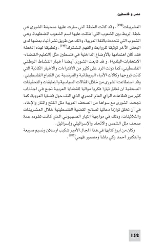 ‫ﻣﺼﺮ و ﻓﻠﺴﻄ‬

‫اﻟﻌﺸﺮﻳﻨﺎت)٨٩١(. وﻗﺪ ﻛﺎﻧﺖ اﳋﻄﺔ اﻟﺘﻲ ﺳﺎرت ﻋﻠﻴﻬﺎ ﺻﺤﻴﻔﺔ اﻟﺸﻮرى ﻫﻲ‬
‫ﺧﻄﺔ اﻟﺮﺑﻂ ﺑ اﻟﺸﻌﻮب اﻟﺘﻲ أﻃﻠﻘﺖ ﻋﻠﻴﻬﺎ اﺳﻢ اﻟﺸﻌﻮب ا ﻀﻄﻬﺪة وﻫﻲ‬
‫اﻟﺸﻌﻮب اﻟﺘﻲ ﺗﺘﺤﺪث ﺑﺎﻟﻠﻐﺔ اﻟﻌﺮﺑﻴﺔ وذﻟﻚ ﻋﻦ ﻃﺮﻳﻖ ﻧﺸﺮ أﻧﺒﺎء ﺑﻌﻀﻬﺎ ﻟﺪى‬
‫اﻟﺒﻌﺾ اﻵﺧﺮ ﺗﻮﺛﻴﻘﺎ ﻟﻠﺮواﺑﻂ واﻟﻔﻬﻢ ا ـﺸـﺘـﺮك)٩٩١(. وﺗﻄﺒﻴﻘﺎ ﻟﻬﺬه اﳋﻄـﺔ‬
‫ﻓﻘﺪ ﻛﺎن اﻫﺘﻤﺎﻣﻬﺎ ﺑﺎﻷوﺿﺎع اﻟﺪاﺧﻠﻴﺔ ﻓﻲ ﻓﻠﺴﻄ ﻣﺜﻞ )اﻟﺘﻌﻠﻴﻢ-اﻟـﻘـﻀـﺎء-‬
‫اﻻﻧﺘﺨﺎﺑﺎت-اﻟﺒﻠﺪﻳﺔ(. و ﻗﺪ ﺗﺎﺑﻌﺖ اﻟﺸـﻮرى أﻳـﻀـﺎ أﺧـﺒـﺎر اﻟـﻨـﺸـﺎط اﻟـﻮﻃـﻨـﻲ‬
‫اﻟﻔﻠﺴﻄﻴﻨﻲ ﻛﻤﺎ ﺗﻮﻟﺖ اﻟﺮد ﻋﻠﻰ ﻛﺜﻴﺮ ﻣﻦ اﻻﻓﺘﺮاءات واﻷﺧﺒﺎر اﻟﻜﺎذﺑﺔ اﻟﺘﻲ‬
‫ﻛﺎﻧﺖ ﺗﺮوﺟﻬﺎ وﻛﺎﻻت اﻷﻧﺒﺎء اﻟﺒﺮﻳﻄﺎﻧﻴﺔ واﻟﻔﺮﻧﺴﻴﺔ ﻋﻦ اﻟﻜﻔﺎح اﻟﻔﻠﺴﻄﻴﻨﻲ.‬
‫وﻗﺪ اﺳﺘﻄﺎﻋﺖ اﻟﺸﻮرى ﻣﻦ ﺧﻼل ا ﻘﺎﻻت اﻟﺴﻴﺎﺳﻴﺔ واﻟﺘﻌﻠﻴﻘﺎت واﻟﺘﺤﻘﻴﻘﺎت‬
‫اﻟﺼﺤﻔﻴﺔ آن ﺗﺨﻠﻖ ﺗﻴﺎرا ﻓﻜﺮﻳﺎ ﻣﻮاﻟﻴﺎ ﻟﻠﻘﻀﺎﻳﺎ اﻟﻌﺮﺑـﻴـﺔ ﳒـﺢ ﻓـﻲ اﺟـﺘـﺬاب‬
‫ﻛﺜﻴﺮ ﻣﻦ ﻗﻄﺎﻋﺎت اﻟﺮأي اﻟﻌﺎم ا ﺼﺮي اﻟﺬي اﻟﺘﻒ ﺣﻮل ﻗﻀﺎﻳﺎ اﻟﻌﺮوﺑﺔ ﻛﻤﺎ‬
 ‫ﳒﺤﺖ اﻟﺸﻮرى ﻣﻊ ﺳﻮاﻫﺎ ﻣﻦ اﻟﺼﺤﻒ اﻟﻌﺮﺑﻴﺔ ﻣﺜﻞ اﻟﻔﺘﺢ وا ﻨﺎر واﻹﺧﺎء‬
‫ﻓﻲ أن ﺗﺨﻠﻖ ﺗﻮازﻧﺎ دﻋﺎﺋﻴﺎ ﻟﺼﺎﻟﺢ اﻟﻘﻀﻴﺔ اﻟﻔﻠﺴﻄﻴﻨﻴﺔ ﺧﻼل اﻟـﻌـﺸـﺮﻳـﻨـﺎت‬
‫واﻟﺜﻼﺛﻴﻨﺎت وذﻟﻚ ﻓﻲ ﻣﻮاﺟﻬﺔ اﻟﺘﻴﺎر اﻟﺼـﻬـﻴـﻮﻧـﻲ اﻟـﺬي ﻛـﺎﻧـﺖ ﺗـﻘـﻮده ﻋـﺪة‬
                      ‫ﺻﺤﻒ ﻣﺜﻞ اﻟﺸﻤﺲ واﻻﲢﺎد واﻹﺳﺮاﺋﻴﻠﻲ وإﺳﺮاﺋﻴﻞ.‬
‫وﻛﺎن ﻣﻦ اﺑﺮز ﻛﺘﺎﺑﻬﺎ ﻓﻲ ﻫﺬا اﺠﻤﻟﺎل اﻷﻣﻴﺮ ﺷﻜﻴﺐ ارﺳﻼن وﻧﺴﻴﻢ ﺻﺒﻴﻌﺔ‬
                              ‫واﻟﺪﻛﺘﻮر أﺣﻤﺪ زﻛﻲ ﺑﺎﺷﺎ وﻣﻨﺼﻮر ﻓﻬﻤﻲ)٠٠٢(.‬




                                                                  ‫231‬
 