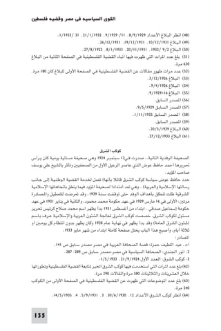 ‫اﻟﻘﻮى اﻟﺴﻴﺎﺳﻴﺔ ﻓﻲ ﻣﺼﺮ وﻗﻀﻴﺔ ﻓﻠﺴﻄ‬

               ‫)٨٤( اﻧﻈﺮ اﻟﺒـﻼغ اﻷﻋـﺪاد ٩٢٩١/٩/٨٬ ١١/ ٩٢٩١/٩٬ ٢٣٩١/١/١٢٬ ١٣ /٣٣٩١/١.‬
                                    ‫)٩٤( اﻟـﺒـﻼغ ١٣٩١/٢١/٠١٬ ١٣٩١/٢١/٩١٬ ١٣٩١/٢١/٦٢.‬
                            ‫)٠٥( اﻟـﺒـﻼغ ٢/٩ /٢٣٩١٬ ١٣٩١/١١/٠٢٬ ٣٣٩١/١/٨٬ ٢٢٩١/٨/٧٢.‬
‫)١٥( ﺑﻠﻎ ﻋﺪد ا ﺮات اﻟﺘﻲ ﻇﻬﺮت ﻓﻴﻬﺎ أﻧﺒﺎء اﻟﻘﻀﻴﺔ اﻟﻔﻠﺴﻄﻴﻨﻴﺔ ﻓﻲ اﻟﺼﻔﺤﺔ اﻟﺜﺎﻧﻴﺔ ﻣﻦ اﻟﺒـﻼغ‬
                                                                               ‫٠٣٦ ﻣﺮة.‬
‫)٢٥( ﻋﺪد ﻣﺮات ﻇﻬﻮر ﻣﻘﺎﻻت ﻋﻦ اﻟﻘﻀﻴﺔ اﻟﻔﻠﺴﻄﻴﻨﻴﺔ ﻓﻲ اﻟﺼﻔﺤﺔ اﻷوﻟﻰ ﻟﻠﺒﻼغ ﻛﺎن ٠٨١ ﻣﺮة.‬
                                                                ‫)٣٥( اﻟـﺒـﻼغ ٦٢٩١/٢١/٣.‬
                                                                 ‫)٤٥( اﻟـﺒـﻼغ ٦٢٩١/٤/٩.‬
                                                                ‫)٥٥( اﻟـﺒـﻼغ ٦١×٩٢٩١/٩.‬
                                                                    ‫)٦٥( ا ﺼﺪر اﻟﺴﺎﺑﻖ.‬
                                                          ‫)٧٥( ا ﺼﺪر اﻟﺴـﺎﺑـﻖ ٩٢٩١/٥/٩.‬
                                                        ‫)٨٥( ا ﺼﺪر اﻟﺴـﺎﺑـﻖ ٥٣٩١/١١/١.‬
                                                                    ‫)٩٥( ا ﺼﺪر اﻟﺴﺎﺑﻖ.‬
                                                                 ‫)٠٦( اﻟـﺒـﻼغ ٩٢٩١/٥/٠٢.‬
                                                                ‫)١٦( اﻟﺒﻼغ ٣٣٩١/٢١/٧٢.‬

                                          ‫ﻛﻮﻛﺐ اﻟﺸﺮق‬
‫اﻟﺼﺤﻴﻔﺔ اﻟﻮﻓﺪﻳﺔ اﻟﺜﺎﻧﻴﺔ.. ﺻﺪرت ﻓـﻲ٢١ ﺳﺒﺘﻤﺒـﺮ ٤٢٩١ وﻫﻲ ﺻﺤﻴﻔﺔ ﻣﺴﺎﺋﻴﺔ ﻳﻮﻣﻴﺔ ﻛﺎن ﻳـﺮأس‬
‫ﲢﺮﻳﺮﻫﺎ أﺣﻤﺪ ﺣﺎﻓﻆ ﻋﻮض اﻟﺬي ﻋﺎﺻﺮ اﻟﺮﻋﻴﻞ اﻷول ﻣﻦ اﻟﺼﺤﻔﻴ وﺗﺄﺛﺮ ﺑﺎﻟﺸﻴﺦ ﻋﻠﻲ ﻳﻮﺳﻒ‬
                                                                             ‫ﺻﺎﺣﺐ ا ﺆﻳﺪ.‬
‫ﺣﺪد ﺣﺎﻓﻆ ﻋﻮض ﺳﻴﺎﺳﺔ ﻛﻮﻛﺐ اﻟﺸﺮق ﻗﺎﺋﻼ ﺑﺄﻧﻬﺎ( ﺗﻌﻤﻞ ﳋﺪﻣﺔ اﻟﻘﻀﻴﺔ اﻟﻮﻃـﻨـﻴـﺔ إﻟـﻰ ﺟـﺎﻧـﺐ‬
‫رﺳﺎﻟﺘﻬﺎ اﻹﺳﻼﻣﻴﺔ واﻟﻌﺮﺑﻴﺔ(.. وﻫﻲ ﺗﻌﺪ اﻣﺘﺪادا ﻟﺼﺤﻴﻔﺔ ا ﺆﻳﺪ ﻓﻴﻤﺎ ﻳﺘﻌﻠﻖ ﺑﺎﲡﺎﻫﺎﺗﻬﺎ اﻹﺳﻼﻣﻴﺔ‬
‫اﻟﺸﺮﻗﻴﺔ ﻇﻠﺖ ﺗﻨﻄﻠﻖ ﺑﺄﻫﺪاف اﻟﻮﻓﺪ ﺣﺘﻰ ﺗﻮﻗـﻔـﺖ ﺳـﻨـﺔ ٩٣٩١. وﻗﺪ ﺗﻌﺮﺿﺖ ﻟﻠﺘﻌﻄﻴـﻞ وا ـﺼـﺎدرة‬
‫ﻣﺮﺗ : اﻷوﻟﻰ ﻓﻲ ٦١ ﻣﺎرس ٩٢٩١ ﻓﻲ ﻋﻬﺪ ﺣﻜﻮﻣﺔ ﻣﺤﻤﺪ ﻣﺤﻤﻮد واﻟﺜﺎﻧﻴﺔ ﻓﻲ ﻳﻨﺎﻳﺮ ١٣٩١ ﻓﻲ ﻋﻬﺪ‬
‫ﺣﻜﻮﻣﺔ إﺳﻤﺎﻋﻴﻞ ﺻﺪﻗﻲ . اﺑﺘﺪاء ﻣﻦ أﻏﺴﻄﺲ ١٣٩١ ﺑﺪأ ﻳﻈﻬﺮ اﺳﻢ ﻣﺤﻤﺪ ﺻﻼح ﻛﺮﺋﻴﺲ ﲢﺮﻳﺮ‬
‫ﻣﺴﺌﻮل ﻟﻜﻮﻛﺐ اﻟﺸﺮق. ﺧﺼﺼﺖ ﻛﻮﻛﺐ اﻟﺸﺮق ﻌﺎﳉﺔ اﻟﺸﺌﻮن اﻟﻌﺮﺑﻴﺔ واﻹﺳﻼﻣﻴـﺔ ﻋـﺮف ﺑـﺎﺳـﻢ‬
‫)ﺷﺌﻮن اﻟﺸﺮق اﻟﻌﺎﻣﺔ( وﻗﺪ ﺑﺪأ ﻳﻈﻬﺮ ﻓﻲ ﻧﻬـﺎﻳـﺔ ﻋـﺎم ٨٢٩١ وﻛﺎن ﻳﻈﻬﺮ ﺑﺪون اﻧﺘﻈﺎم ﻛﻞ ﻳـﻮﻣـ آو‬
                    ‫ﺛﻼﺛﺔ أﻳﺎم. وأﺻﺒﺢ ﻫﺬا اﻟﺒﺎب ﻳﺤﺘﻞ ﺻﻔﺤﺔ ﻛﺎﻣﻠﺔ اﺑﺘﺪاء ﻣﻦ ﺷﻬﺮ ﻣﺎﻳﻮ ٣٣٩١.‬
                                                                                   ‫ا ﺼﺎدر:‬
               ‫ا-د. ﻋﺒﺪ اﻟﻠﻄﻴﻒ ﺣﻤﺰة: ﻗﺼﺔ اﻟﺼﺤﺎﻓﺔ اﻟﻌﺮﺑﻴﺔ ﻓﻲ ﻣﺼﺮ ﻣﺼﺪر ﺳـﺎﺑـﻖ ص ١٤١.‬
                      ‫٢- اﻧﻮر اﳉﻨﺪي: اﻟﺼﺤﺎﻓﺔ اﻟﺴﻴﺎﺳﻴﺔ ﻓﻲ ﻣﺼﺮ-ﻣﺼﺪر ﺳـﺎﺑـﻖ ص ٩٨٢- ٧٨٢.‬
                                         ‫٣- ﻛﻮﻛﺐ اﻟﺸﺮق: اﻟـﻌـﺪد اﻷول ٤٢٩١/٩/١٢٬ ٣٣٩١/٥/١.‬
‫)٢٦( ﺑﻠﻎ ﻋﺪد ا ﺮات اﻟﺘﻲ اﺳﺘﺨﺪﻣﺖ ﻓﻴﻬﺎ ﻛﻮﻛﺐ اﻟﺸﺮق اﳋﺒﺮ ﺘﺎﺑﻌﺔ اﻟﻘﻀﻴﺔ اﻟﻔﻠﺴﻄﻴﻨﻴﺔ وﺗﻄﻮراﺗﻬﺎ‬
                                      ‫ﺧﻼل اﻟﻌﺸﺮﻳﻨﺎت واﻟﺜﻼﺛﻴﻨﺎت ٠٨٥ ﻣﺮة-وا ﻘﺎﻻت ٠٩٢ ﻣﺮة.‬
‫)٣٦( ﺑﻠﻎ ﻋﺪد ا ﻮﺿﻮﻋﺎت اﻟﺘﻲ ﻇﻬﺮت ﻋﻦ اﻟﻘﻀﻴﺔ اﻟﻔﻠﺴﻄﻴﻨﻴﺔ ﻓﻲ اﻟﺼﻔﺤﺔ اﻷوﻟﻰ ﻣﻦ اﻟﻜـﻮﻛـﺐ‬
                                                                                  ‫٠٤٢ ﻣﺮة.‬
            ‫)٤٦( اﻧﻈﺮ ﻛﻮﻛﺐ اﻟﺸـﺮق اﻷﻋـﺪاد ٢١٬ ٠٣٩١/٦/٠٣٬ ٣٬ ١٣٩١/٩/٥٬ ٤٬ ٥٣٩١/٥/٤١.‬


 ‫531‬
 