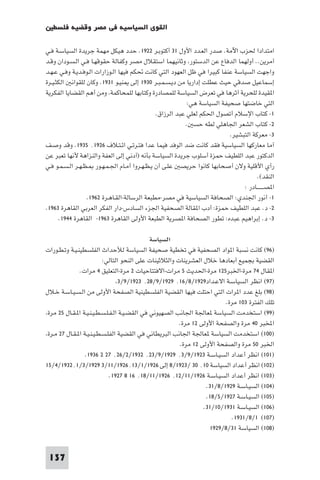 ‫اﻟﻘﻮى اﻟﺴﻴﺎﺳﻴﺔ ﻓﻲ ﻣﺼﺮ وﻗﻀﻴﺔ ﻓﻠﺴﻄ‬

‫اﻣﺘﺪادا ﳊﺰب اﻵﻣﺔ. ﺻﺪر اﻟﻌـﺪد اﻷول ١٣ أﻛﺘﻮﺑـﺮ ٢٢٩١. ﺣﺪد ﻫﻴﻜﻞ ﻣﻬﻤﺔ ﺟﺮﻳﺪة اﻟﺴﻴﺎﺳـﺔ ﻓـﻲ‬
‫آﻣﺮﻳﻦ.. أوﻟﻬﻤﺎ اﻟﺪﻓﺎع ﻋﻦ اﻟﺪﺳﺘﻮر وﺛﺎﻧﻴﻬﻤﺎ اﺳﺘﻘﻼل ﻣﺼﺮ وﻛﻔﺎﻟﺔ ﺣﻘﻮﻗﻬـﺎ ﻓـﻲ اﻟـﺴـﻮدان وﻗـﺪ‬
‫واﺟﻬﺖ اﻟﺴﻴﺎﺳﺔ ﻋﻨﻔﺎ ﻛﺒﻴﺮا ﻓﻲ ﻇﻞ اﻟﻌﻬﻮد اﻟﺘﻲ ﻛﺎﻧﺖ ﲢﻜﻢ ﻓﻴﻬﺎ اﻟـﻮزارات اﻟـﻮﻓـﺪﻳـﺔ وﻓـﻲ ﻋـﻬـﺪ‬
‫إﺳﻤﺎﻋﻴﻞ ﺻﺪﻗﻲ ﺣﻴﺚ ﻋﻄﻠﺖ إدارﻳﺎ ﻣﻦ دﻳـﺴـﻤـﺒـﺮ ٠٣٩١ إﻟﻰ ﻨﻴـﻮ ١٣٩١. وﻛﺎن ﻟﻠﻘﻮاﻧ اﻟﻜﺜـﻴـﺮة‬
‫ا ﻘﻴﺪة ﻟﻠﺤﺮﻳﺔ آﺛﺮﻫﺎ ﻓﻲ ﺗﻌﺮض اﻟﺴﻴﺎﺳﺔ ﻟﻠﻤﺼﺎدرة وﻛﺘﺎﺑﻬﺎ ﻟﻠﻤﺤﺎﻛﻤﺔ وﻣﻦ أﻫﻢ اﻟﻘﻀﺎﻳﺎ اﻟﻔﻜﺮﻳﺔ‬
                                                          ‫اﻟﺘﻲ ﺧﺎﺿﺘﻬﺎ ﺻﺤﻴﻔﺔ اﻟﺴﻴﺎﺳﺔ ﻫﻲ:‬
                                              ‫١- ﻛﺘﺎب اﻹﺳﻼم أﺗﺼﻮل اﳊﻜﻢ ﻟﻌﻠﻲ ﻋﺒﺪ اﻟﺮزاق.‬
                                                         ‫٢- ﻛﺘﺎب اﻟﺸﻌﺮ اﳉﺎﻫﻠﻲ ﻟﻄﻪ ﺣﺴ .‬
                                                                         ‫٣- ﻣﻌﺮﻛﺔ اﻟﺘﺒﺸﻴﺮ.‬
‫آﻣﺎ ﻣﻌﺎرﻛﻬﺎ اﻟﺴﻴﺎﺳﻴﺔ ﻓﻘﺪ ﻛﺎﻧﺖ ﺿﺪ اﻟﻮﻓﺪ ﻓﻴﻤﺎ ﻋﺪا ﻓﺘـﺮﺗـﻲ اﺋـﺘـﻼف ٦٢٩١٬ ٥٣٩١. وﻗﺪ وﺻـﻒ‬
‫اﻟﺪﻛﺘﻮر ﻋﺒﺪ اﻟﻠﻄﻴﻒ ﺣﻤﺰة أﺳﻠﻮب ﺟﺮﻳﺪة اﻟﺴﻴﺎﺳﺔ ﺑﺄﻧﻪ )آدﻧﻲ إﻟﻰ اﻟﻌﻔﺔ واﻟﻨﺰاﻫﺔ ﻷﻧﻬﺎ ﺗﻌﺒﺮ ﻋﻦ‬
‫رأي اﻷﻗﻠﻴﺔ وﻻن أﺻﺤﺎﺑﻬﺎ ﻛﺎﻧﻮا ﺣﺮﻳﺼ ﻋﻠـﻰ أن ﻳـﻈـﻬـﺮوا أﻣـﺎم اﳉـﻤـﻬـﻮر ـﻈـﻬـﺮ اﻟـﺴـﻤـﻮ ﻓـﻲ‬
                                                                                    ‫اﻟﻨﻘﺪ(.‬
                                                                              ‫ا ﺼـــــــﺎدر :‬
                  ‫١- أﻧﻮر اﳉﻨﺪي: اﻟﺼﺤﺎﻓﺔ اﻟﺴﻴﺎﺳﻴﺔ ﻓﻲ ﻣﺼﺮ-ﻣﻄﺒﻌﺔ اﻟﺮﺳﺎﻟﺔ-اﻟﻘـﺎﻫـﺮة ٢٦٩١.‬
‫٢- د. ﻋﺒﺪ اﻟﻠﻄﻴﻒ ﺣﻤﺰة: أدب ا ﻘﺎﻟﺔ اﻟﺼﺤﻔﻴﺔ اﳉﺰء اﻟﺴﺎدس-دار اﻟﻔﻜﺮ اﻟﻌﺮﺑﻲ اﻟﻘﺎﻫﺮة ٣٦٩١.‬
      ‫٣- د. إﺑﺮاﻫﻴﻢ ﻋﺒﺪه: ﺗﻄﻮر اﻟﺼﺤﺎﻓﺔ ا ﺼﺮﻳﺔ اﻟﻄﺒﻌﺔ اﻷوﻟﻰ اﻟﻘﺎﻫﺮة ٣٦٩١- اﻟﻘﺎﻫﺮة ٤٤٩١.‬

                                               ‫اﻟﺴﻴﺎﺳﺔ‬
‫)٦٩( ﻛﺎﻧﺖ ﻧﺴﺒﺔ ا ﻮاد اﻟﺼﺤﻔﻴﺔ ﻓﻲ ﺗﺨﻄﻴﺔ ﺻﺤﻴﻔﺔ اﻟﺴﻴﺎﺳﺔ ﻟﻸﺣﺪاث اﻟﻔﻠﺴﻄﻴﻨـﻴـﺔ وﺗـﻄـﻮرات‬
                           ‫اﻟﻘﻀﻴﺔ ﺑﺠﻤﻴﻊ أﺑﻌﺎدﻫﺎ ﺧﻼل اﻟﻌﺸﺮﻳﻨﺎت واﻟﺜﻼﺛﻴﻨﺎت ﻋﻠﻰ اﻟﻨﺤﻮ اﻟﺘﺎﻟﻲ:‬
               ‫ا ﻘﺎل ٤٧ ﻣﺮة-اﳋﺒﺮ٥٢١ ﻣﺮة-اﳊﺪﻳﺚ ٥ ﻣﺮات-اﻻﻓﺘﺘﺎﺣﻴﺎت ٢ ﻣﺮة-اﻟﺘﻌﻠﻴﻖ ٤ ﻣﺮات.‬
                                  ‫)٧٩( اﻧﻈﺮ اﻟﺴﻴﺎﺳـﺔ اﻻﻋـﺪاد٩٢٩١/٨/٦١٬ ٩٢٩١/٩/٨٢٬ ٣٢٩١/٩/٣‬
‫)٨٩( ﺑﻠﻎ ﻋﺪد ا ﺮات اﻟﺘﻲ اﺣﺘﻠﺖ ﻓﻴﻬﺎ اﻟﻘﻀﻴﺔ اﻟﻔﻠﺴﻄﻴﻨﻴﺔ اﻟﺼﻔﺤﺔ اﻷوﻟﻰ ﻣﻦ اﻟـﺴـﻴـﺎﺳـﺔ ﺧـﻼل‬
                                                                          ‫ﺗﻠﻚ اﻟﻔﺘﺮة ٣٠١ ﻣﺮة.‬
 ‫)٩٩( اﺳﺘﺨﺪﻣﺖ اﻟﺴﻴﺎﺳﺔ ﻌﺎﳉﺔ اﳉﺎﻧﺐ اﻟﺼﻬﻴﻮﻧﻲ ﻓﻲ اﻟﻘﻀـﻴـﺔ اﻟـﻔـﻠـﺴـﻄـﻴـﻨـﻴـﺔ ا ـﻘـﺎل ٥٢ ﻣﺮة‬
                                                         ‫اﺨﻤﻟﺒﺮ ٠٤ ﻣﺮة واﻟﺼﻔﺤﺔ اﻷوﻟﻰ ٢١ ﻣﺮة.‬
 ‫)٠٠١( اﺳﺘﺨﺪﻣﺖ اﻟﺴﻴﺎﺳﺔ ﻌﺎﳉﺔ اﳉﺎﻧﺐ اﻟﺒﺮﻳﻄﺎﻧﻲ ﻓﻲ اﻟﻘﻀﻴﺔ اﻟﻔﻠـﺴـﻄـﻴـﻨـﻴـﺔ ا ـﻘـﺎل ٧٢ ﻣـﺮة‬
                                                         ‫اﳋﺒﺮ ٠٥ ﻣﺮة واﻟﺼﻔﺤﺔ اﻷوﻟﻰ ٢١ ﻣﺮة.‬
                  ‫)١٠١( اﻧﻈﺮ أﻋﺪاد اﻟﺴﻴـﺎﺳـﺔ ٣٢٩١/٩/٣٬ ٩٢٩١/٩/٣٢٬ ٢٣٩١/٢/٦٢٬ ٧٢ ٢ ٦٣٩١.‬
‫)٢٠١( اﻧﻈﺮ أﻋﺪاد اﻟﺴﻴﺎﺳﺔ ٠١٬ ٠٣ /٣٢٩١/٨ إﻟﻰ ٦٢٩١/١/٣١٬٦٢٩١/١١/٣ ٩٢٩١/٣/١٬٢٣٩١/٤/٥١‬
                              ‫)٣٠١( اﻧﻈﺮ أﻋﺪاد اﻟﺴﻴـﺎﺳـﺔ ٦٢٩١/١١/٢١٬ ٦٢٩١/١١/٨١٬ ٦١ ٨ ٧٢٩١.‬
                                                                   ‫)٤٠١( اﻟﺴﻴـﺎﺳـﺔ ٩٢٩١/٨/١٣.‬
                                                                   ‫)٥٠١( اﻟﺴﻴـﺎﺳـﺔ ٧٢٩١/٥/٨١.‬
                                                                  ‫)٦٠١( اﻟﺴﻴـﺎﺳـﺔ ١٣٩١/٠١/١٣.‬
                                                                            ‫)٧٠١( ١/٨/١٣٩١.‬
                                                                    ‫)٨٠١( اﻟﺴﻴﺎﺳﺔ ١٣/٨/٩٢٩١‬


 ‫731‬
 