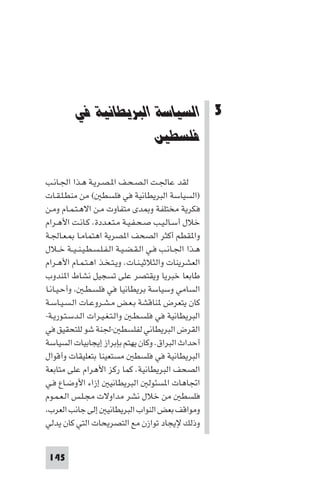 ‫اﻟﺴﻴﺎﺳﺔ اﻟﺒﺮﻳﻄﺎﻧﻴﺔ ﻓﻲ ﻓﻠﺴﻄ‬




          ‫3 اﻟﺴﻴﺎﺳﺔ اﻟﺒﺮﻳﻄﺎﻧﻴﺔ ﻓﻲ‬
                        ‫ﻓﻠﺴﻄﲔ‬

‫ﻟﻘﺪ ﻋﺎﳉـﺖ اﻟـﺼـﺤـﻒ ا ـﺼـﺮﻳـﺔ ﻫـﺬا اﳉـﺎﻧـﺐ‬
‫)اﻟﺴﻴﺎﺳﺔ اﻟﺒﺮﻳﻄﺎﻧﻴﺔ ﻓﻲ ﻓﻠﺴﻄ ( ﻣﻦ ﻣﻨﻄـﻠـﻘـﺎت‬
‫ﻓﻜﺮﻳﺔ ﻣﺨﺘﻠﻔﺔ و ﺪى ﻣﺘﻔﺎوت ﻣـﻦ اﻻﻫـﺘـﻤـﺎم وﻣـﻦ‬
‫ﺧﻼل أﺳـﺎﻟـﻴـﺐ ﺻـﺤـﻔـﻴـﺔ ﻣـﺘـﻌـﺪدة. ﻛـﺎﻧـﺖ اﻷﻫـﺮام‬
‫وا ﻘﻄﻢ أﻛﺜﺮ اﻟﺼﺤﻒ ا ﺼﺮﻳﺔ اﻫﺘﻤﺎﻣـﺎ ـﻌـﺎﳉـﺔ‬
‫ﻫـﺬا اﳉـﺎﻧـﺐ ﻓـﻲ اﻟـﻘـﻀـﻴـﺔ اﻟـﻔـﻠـﺴـﻄـﻴـﻨ ـﻴــﺔ ﺧــﻼل‬
‫اﻟﻌﺸﺮﻳﻨﺎت واﻟﺜﻼﺛﻴـﻨـﺎت. وﻳـﺘـﺨـﺬ اﻫـﺘـﻤـﺎم اﻷﻫـﺮام‬
‫ﻃﺎﺑﻌﺎ ﺧﺒﺮﻳﺎ وﻳﻘﺘﺼﺮ ﻋﻠﻰ ﺗﺴﺠﻴﻞ ﻧﺸﺎط ا ﻨﺪوب‬
‫اﻟﺴﺎﻣﻲ وﺳﻴﺎﺳﺔ ﺑﺮﻳﻄﺎﻧﻴﺎ ﻓﻲ ﻓﻠﺴـﻄـ وأﺣـﻴـﺎﻧـﺎ‬
‫ﻛﺎن ﻳﺘﻌﺮض ﻨﺎﻗﺸﺔ ﺑـﻌـﺾ ﻣـﺸـﺮوﻋـﺎت اﻟـﺴـﻴـﺎﺳـﺔ‬
‫اﻟﺒﺮﻳﻄﺎﻧﻴﺔ ﻓﻲ ﻓﻠﺴـﻄـ واﻟـﺘـﻐـﻴـﺮات اﻟـﺪﺳـﺘـﻮرﻳـﺔ-‬
‫اﻟﻘﺮض اﻟﺒﺮﻳﻄﺎﻧﻲ ﻟﻔﻠﺴﻄ -ﳉﻨﺔ ﺷﻮ ﻟﻠﺘﺤﻘﻴﻖ ﻓﻲ‬
‫أﺣﺪاث اﻟﺒﺮاق. وﻛﺎن ﻳﻬﺘﻢ ﺑﺈﺑﺮاز إﻳﺠﺎﺑﻴﺎت اﻟﺴﻴﺎﺳﺔ‬
‫اﻟﺒﺮﻳﻄﺎﻧﻴﺔ ﻓﻲ ﻓﻠﺴﻄ ﻣﺴﺘﻌﻴﻨﺎ ﺑﺘﻌﻠﻴﻘﺎت وأﻗﻮال‬
‫اﻟﺼﺤﻒ اﻟﺒﺮﻳﻄﺎﻧﻴﺔ. ﻛﻤﺎ رﻛﺰ اﻷﻫﺮام ﻋﻠﻰ ﻣﺘﺎﺑﻌﺔ‬
‫اﲡﺎﻫﺎت ا ﺴﺌﻮﻟ اﻟﺒﺮﻳﻄﺎﻧﻴ إزاء اﻷوﺿـﺎع ﻓـﻲ‬
‫ﻓﻠﺴﻄ ﻣﻦ ﺧﻼل ﻧﺸﺮ ﻣﺪاوﻻت ﻣﺠـﻠـﺲ اﻟـﻌـﻤـﻮم‬
 ‫وﻣﻮاﻗﻒ ﺑﻌﺾ اﻟﻨﻮاب اﻟﺒﺮﻳﻄﺎﻧﻴ إﻟﻰ ﺟﺎﻧﺐ اﻟﻌﺮب‬
‫وذﻟﻚ ﻹﻳﺠﺎد ﺗﻮازن ﻣﻊ اﻟﺘﺼﺮﻳﺤﺎت اﻟﺘﻲ ﻛﺎن ﻳﺪﻟﻲ‬


 ‫541‬
 