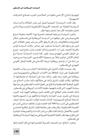 ‫اﻟﺴﻴﺎﺳﺔ اﻟﺒﺮﻳﻄﺎﻧﻴﺔ ﻓﻲ ﻓﻠﺴﻄ‬

‫اﻟﻴﻬﻮدﻳﺔ واﻧﺘﺰاع اﻷراﺿﻲ ﺑﺎﻟﻘﻮة ﻣﻦ اﻟﻔـﻼﺣـ اﻟـﻌـﺮب ﻟـﺼـﺎﻟـﺢ اﻟـﺸـﺮﻛـﺎت‬
                                                                 ‫اﻟﺼﻬﻴﻮﻧﻴﺔ.‬
‫وﻗﺪ ﻛﺎﻧﺖ »اﻟـﺴـﻴـﺎﺳـﺔ« اﻟـﻴـﻮﻣـﻴـﺔ ـﻴـﻞ إﻟـﻰ ﻧـﺸـﺮ ا ـﻘـﺎﻻت واﻟـﺪراﺳـﺎت‬
‫اﻟﺴﻴﺎﺳﻴﺔ ا ﻨﻘﻮﻟﺔ ﻋﻦ اﻟﺼﺤﻒ اﻷوروﺑﻴﺔ )اﻹﳒﻠﻴﺰﻳـﺔ واﻟـﻔـﺮﻧـﺴـﻴـﺔ( واﻟـﺘـﻲ‬
                                    ‫ﲢﻤﻞ ﻣﻌﻠﻮﻣﺎت اﻛﺜﺮ ﺎ ﲢﻤﻞ وﺟﻬﺔ ﻧﻈﺮ.‬
‫وﺗﻨﻔﺮد اﻟﺴﻴﺎﺳﺔ ﻋﻦ ﺑﻘﻴﺔ اﻟﺼﺤﻒ ا ﺼﺮﻳﺔ ﺑﻬﺬا اﻻﲡﺎه ﻣﺤﺎوﻟﺔ إﺳﺒﺎغ‬
‫ﻃﺎﺑﻊ ﻣﻮﺿﻮﻋﻲ ﻋﻠﻰ ﻣﻮﻗﻔﻬﺎ ﻣﻦ اﻟﺴﻴﺎﺳﺔ اﻟﺒﺮﻳﻄﺎﻧﻴﺔ ﻓﻲ ﻓﻠـﺴـﻄـ ﺧـﻼل‬
‫اﻟﻌﺸﺮﻳﻨﺎت واﻟﺜﻼﺛﻴﻨﺎت. وان ﻛﺎن ﻻ ﻳﺨﻠﻮ اﻵﻣﺮ ﻣﻦ ﻧﺸﺮ ﺑﻌﺾ ا ﻘﺎﻻت اﻟﺘﻲ‬
‫ﺗﻨﺒﺊ ﻋﻦ وﺟﻬﺔ ﻧﻈﺮ اﻟﺴﻴﺎﺳﺔ ﺑﺄﺳﻠﻮب ﻏﻴﺮ ﻣﺒﺎﺷﺮ. وﻛﺎﻧﺖ اﻟﺴﻴﺎﺳﺔ ﺗﺆﻣـﻦ‬
‫ﺑﺄﻫﻤﻴﺔ اﻟﺘﻌﺮف ﻋﻠﻰ آراء اﳋﺼﻮم وﻟﺬﻟﻚ اﻫﺘﻤﺖ ﺑﻨﺸـﺮ دﻓـﺎع ﻟـﻮﻳـﺪ ﺟـﻮرج‬
‫ﻋﻦ اﻟﻮﻃﻦ اﻟﻘﻮﻣﻲ اﻟﻴﻬﻮدي ووﻋﺪ ﺑﻠﻔﻮر ﻛﻤﺎ ﻧﺸﺮت اﻟﺴـﻴـﺎﺳـﺔ ﺣـﺪﻳـﺜـﺎ ﻣـﻊ‬
‫اﻟﻌﺎﻟﻢ اﻷ ﺎﻧﻲ أﻳﺸﺘ ﻧﻘﻼ ﻋﻦ ﺻﺤﻴﻔﺔ اﻻﻛﺴﻠﺴﻴﻮر اﻟﻔﺮﻧﺴﻴـﺔ ﺻـﺮح ﻓـﻴـﻪ‬
‫ﻋﻦ أﻣﻠﻪ ﻓﻲ أن ﺗﻮاﺻﻞ ﺑﺮﻳﻄﺎﻧﻴﺎ دورﻫﺎ اﻹﻧﺴﺎﻧﻲ ﻓﻲ إﻗﺎﻣﺔ اﻟﻮﻃﻦ اﻟﻘﻮﻣﻲ‬
                                                        ‫اﻟﻴﻬﻮدي ﻓﻲ ﻓﻠﺴﻄ .‬
‫وﻗﺪ ﺣﺮﺻﺖ »ﻛﻮﻛﺐ اﻟﺸﺮق« ﻓﻲ ﻣﻌﺎﳉﺔ ﻫﺬا اﳉﺎﻧﺐ ﻣﻦ ﺟﻮاﻧﺐ اﻟﻘﻀﻴﺔ‬
‫اﻟﻔﻠﺴﻄﻴﻨﻴﺔ ﻋﻠﻰ إﺑﺮاز اﻟﻌﻼﻗﺔ ﺑ اﻻﻧﺘﺪاب اﻟﺒﺮﻳﻄﺎﻧﻲ واﻟﺼﻬﻴـﻮﻧـﻴـﺔ ودور‬
‫ﺑﺮﻳﻄﺎﻧﻴﺎ ﻓﻲ ﺗﻨﻔﻴﺬ وﻋﺪ ﺑﻠﻔﻮر وذﻟﻚ ﺳﻮاء ﻓﻲ أﺧـﺒـﺎرﻫـﺎ أو ﺗـﻌـﻠـﻴـﻘـﺎﺗـﻬـﺎ أو‬
‫ﻣﻘﺎﻻﺗﻬﺎ. وﻛﺎﻧﺖ ﻛﻮﻛﺐ اﻟﺸﺮق ﺗﺄﺧﺬ ﻓﻲ ﻣﻘﺎﻻﺗﻬﺎ داﺋﻤﺎ ﺟﺎﻧـﺐ اﻟـﺪﻓـﺎع ﻋـﻦ‬
‫اﻟﻘﻮى اﻟﻮﻃﻨﻴﺔ اﻟﻔﻠﺴﻄﻴﻨﻴﺔ واﻟﺪﻓﺎع ﻋﻦ ﺣﻘﻮق اﻟﺸﻌﺐ اﻟﻔﻠﺴﻄﻴﻨﻲ ﻓﻲ ﻣﻮاﺟﻬﺔ‬
‫ﺳﻴﺎﺳﺔ اﻟﺘﻬﻮﻳﺪ آﻟﺘﻲ ﻛﺎﻧﺖ ﺗﻨﺘﻬﺠﻬﺎ ﺣﻜﻮﻣﺔ اﻻﻧﺘﺪاب اﻟﺒﺮﻳﻄﺎﻧﻲ ﻓﻲ ﻓﻠﺴﻄ .‬
‫ﻟﺬﻟﻚ اﻫﺘﻤﺖ ﺑﻨﺸﺮ اﻟﻮﻗﺎﺋﻊ اﻟﺘﻲ ﺗﻜﺸﻒ ﲢﻴﺰ ﺑﺮﻳﻄﺎﻧﻴﺎ ﻟﻠﻴﻬﻮد ﺿﺪ اﻟﻌـﺮب‬
‫ودورﻫﺎ ﻓﻲ ﺗﺸﺮﻳﺪ ﻋﺮب اﳊﻮارث واﻟﺰﻳﺎدة وإﺧﻼﺋﻬﻢ ﻋﻦ أراﺿﻴﻬﻢ ﺑﺎﻟـﻘـﻮة‬
‫ا ﺴﻠﺤﺔ ﻟﺼﺎﻟﺢ اﻟﺼـﻬـﻴـﻮﻧـﻴـﺔ. ﻛـﺬﻟـﻚ ﺗـﺎﺑـﻌـﺖ ﻛـﻮﻛـﺐ اﻟـﺸـﺮق ﻧـﺸـﺎط اﻟـﻮﻓـﺪ‬
‫اﻟﻔﻠﺴﻄﻴﻨﻲ ﻓﻲ ﻟﻨﺪن ﺳﻨﺔ ٠٣٩١ ﻛﻤﺎ اﻫﺘﻤﺖ ﺑﺈﺑﺮاز ﺗﻌﺎﻃﻒ ﻣﺴﻠﻤﻲ ﻟﻨﺪن ﻣﻊ‬
‫اﻟﻘﻀﻴﺔ اﻟﻔﻠﺴﻄﻴﻨﻴﺔ. وﻛﺎن ﻳﻐﻠﺐ ﻋﻠﻰ ﻣﻌﺎﳉﺔ ﻛﻮﻛﺐ اﻟﺸﺮق اﻟﻄﺎﺑﻊ اﳊﻤﺎﺳﻲ‬
‫ا ﺸﻮب ﺑﺎﻻﻧﻔﻌﺎل. وﻟﺬﻟﻚ ﻛﺎﻧﺖ ﺗﻜﺜﺮ ﻣﻦ ﻧﺸﺮ اﻟﻨﺪاءات واﻟﺘﺼﺮﻳﺤﺎت ا ﺒﺎﺷﺮة‬
‫اﻟﺘﻲ ﺗﻨﻘﻞ وﺟﻬﺔ ﻧﻈﺮ اﻟﻠﺠﻨﺔ اﻟﺘﻨﻔﻴﺬﻳﺔ اﻟﻌﺮﺑﻴﺔ ﻓﻲ ﻣﻮاﺟﻬﺔ اﻟﺴﻴﺎﺳﺔ اﻟﺒﺮﻳﻄﺎﻧﻴﺔ‬
                                                                ‫ﻓﻲ ﻓﻠﺴﻄ .‬
‫وﺗﻨﻔﺮد »اﻟﺒﻼغ« ﻋﻦ اﻟﺼﺤﻒ ا ﺼﺮﻳﺔ ا ﻌﺎﺻﺮة ﻟﻬﺎ ﻓﻲ ﺗﻠﻚ اﻟﻔﺘﺮة ﺑﺄﻧﻬﺎ‬

 ‫741‬
 