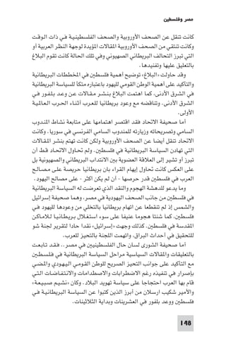 ‫ﻣﺼﺮ وﻓﻠﺴﻄ‬

‫ﻛﺎﻧﺖ ﺗﻨﻘﻞ ﻋﻦ اﻟﺼﺤﻒ اﻷوروﺑﻴﺔ واﻟﺼﺤﻒ اﻟﻔﻠﺴﻄﻴﻨـﻴـﺔ ﻓـﻲ ذات اﻟـﻮﻗـﺖ‬
‫وﻛﺎﻧﺖ ﺗﻨﺘﻘﻲ ﻣﻦ اﻟﺼﺤﻒ اﻷوروﺑﻴﺔ ا ﻘﺎﻻت ا ﺆﻳﺪة ﻟﻮﺟﻬﺔ اﻟﻨﻈﺮ اﻟﻌﺮﺑﻴﺔ أو‬
‫اﻟﺘﻲ ﺗﺒﺮز اﻟﺘﺤﺎﻟﻒ اﻟﺒﺮﻳﻄﺎﻧﻲ اﻟﺼﻬﻴﻮﻧﻲ وﻓﻲ ﺗﻠﻚ اﳊﺎﻟﺔ ﻛﺎﻧﺖ ﺗﻘﻮم اﻟﺒﻼغ‬
                                                  ‫ﺑﺎﻟﺘﻌﻠﻴﻖ ﻋﻠﻴﻬﺎ وﺗﻔﻨﻴﺪﻫﺎ.‬
‫وﻗﺪ ﺣﺎوﻟﺖ »اﻟﺒﻼغ« ﺗﻮﺿﻴﺢ أﻫﻤﻴﺔ ﻓﻠﺴﻄ ﻓﻲ اﺨﻤﻟﻄﻄﺎت اﻟﺒﺮﻳﻄﺎﻧﻴﺔ‬
‫واﻟﺘﺄﻛﻴﺪ ﻋﻠﻰ أﻫﻤﻴﺔ اﻟﻮﻃﻦ اﻟﻘﻮﻣﻲ ﻟﻠﻴﻬﻮد ﺑﺎﻋﺘﺒﺎره ﻣﺘﻜﺄ ﻟﻠﺴﻴﺎﺳﺔ اﻟﺒﺮﻳﻄﺎﻧﻴﺔ‬
‫ﻓﻲ اﻟﺸﺮق اﻷدﻧﻰ ﻛﻤﺎ اﻫﺘﻤﺖ اﻟﺒﻼغ ﺑـﻨـﺸـﺮ ﻣـﻘـﺎﻻت ﻋـﻦ وﻋـﺪ ﺑـﻠـﻔـﻮر ﻓـﻲ‬
‫اﻟﺸﺮق اﻷدﻧﻰ. وﺗﻨﺎﻗﻀﻪ ﻣﻊ وﻋﻮد ﺑﺮﻳﻄﺎﻧﻴﺎ ﻟﻠـﻌـﺮب أﺛـﻨـﺎء اﳊـﺮب اﻟـﻌـﺎ ـﻴـﺔ‬
                                                                  ‫اﻷوﻟﻰ.‬
‫أﻣﺎ ﺻﺤﻴﻔﺔ اﻻﲢﺎد ﻓﻘﺪ اﻗﺘﺼﺮ اﻫﺘﻤﺎﻣﻬﺎ ﻋﻠﻰ ﻣﺘﺎﺑﻌﺔ ﻧﺸﺎط ا ﻨـﺪوب‬
‫اﻟﺴﺎﻣﻲ وﺗﺼﺮﻳﺤﺎﺗﻪ وزﻳﺎرﺗﻪ ﻟﻠﻤﻨﺪوب اﻟﺴﺎﻣﻲ اﻟﻔﺮﻧﺴﻲ ﻓﻲ ﺳﻮرﻳﺎ. وﻛﺎﻧﺖ‬
‫اﻻﲢﺎد ﺗﻨﻘﻞ أﻳﻀﺎ ﻋﻦ اﻟﺼﺤﻒ اﻷوروﺑﻴﺔ وﻟﻜﻦ ﻛﺎﻧﺖ ﺗﻬﺘﻢ ﺑﻨﺸﺮ ا ـﻘـﺎﻻت‬
‫اﻟﺘﻲ ﺗﻬﺎدن اﻟﺴﻴﺎﺳﺔ اﻟﺒﺮﻳﻄﺎﻧﻴﺔ ﻓﻲ ﻓﻠﺴﻄ . وﻟﻢ ﲢـﺎول اﻻﲢـﺎد ﻗـﻂ أن‬
‫ﺗﺒﺮز أو ﺗﺸﻴﺮ إﻟﻰ اﻟﻌﻼﻗﺔ اﻟﻌﻀﻮﻳﺔ ﺑ اﻻﻧﺘﺪاب اﻟﺒﺮﻳﻄﺎﻧﻲ واﻟﺼﻬﻴﻮﻧﻴﺔ ﺑﻞ‬
‫ﻋﻠﻰ اﻟﻌﻜﺲ ﻛﺎﻧﺖ ﲢﺎول إﻳﻬﺎم اﻟﻘﺮاء ﺑﺎن ﺑﺮﻳﻄﺎﻧﻴﺎ ﺣﺮﻳﺼﺔ ﻋﻠـﻰ ﻣـﺼـﺎﻟـﺢ‬
 ‫اﻟﻌﺮب ﻓﻲ ﻓﻠﺴﻄ ﻗﺪر ﺣﺮﺻﻬﺎ - أن ﻟﻢ ﻳﻜﻦ اﻛﺜﺮ - ﻋﻠﻰ ﻣﺼﺎﻟﺢ اﻟﻴﻬﻮد.‬
‫وﻣﺎ ﻳﺪﻋﻮ ﻟﻠﺪﻫﺸﺔ اﻟﻬﺠﻮم واﻟﻨﻘﺪ اﻟﺬي ﺗﻌﺮﺿﺖ ﻟﻪ اﻟﺴﻴﺎﺳﺔ اﻟﺒﺮﻳﻄﺎﻧﻴﺔ‬
‫ﻓﻲ ﻓﻠﺴﻄ ﻣﻦ ﺟﺎﻧﺐ اﻟﺼﺤﻒ اﻟﻴﻬﻮدﻳﺔ ﻓﻲ ﻣﺼﺮ وﻫﻤﺎ ﺻﺤﻴﻔﺔ إﺳﺮاﺋﻴﻞ‬
‫واﻟﺸﻤﺲ إذ ﻟﻢ ﺗﻨﻘﻄﻌﺎ ﻋﻦ اﺗﻬﺎم ﺑﺮﻳﻄﺎﻧﻴﺎ ﺑﺎﻟﺘﺨﻠﻲ ﻣﻦ وﻋﻮدﻫﺎ ﻟﻠﻴﻬﻮد ﻓـﻲ‬
‫ﻓﻠﺴﻄ ﻛﻤﺎ ﺷﻨﺘﺎ ﻫﺠﻮﻣﺎ ﻋﻨﻴﻔﺎ ﻋﻠﻰ ﺳﻮء اﺳﺘـﻐـﻼل ﺑـﺮﻳـﻄـﺎﻧـﻴـﺎ ﻟـﻼﻣـﺎﻛـﻦ‬
‫ا ﻘﺪﺳﺔ ﻓﻲ ﻓﻠﺴﻄ . ﻛﺬﻟﻚ وﺟﻬﺖ »إﺳﺮاﺋﻴﻞ« ﻧﻘﺪا ﺣﺎدا ﻟﺘﻘﺮﻳﺮ ﳉﻨﺔ ﺷﻮ‬
                 ‫ﻟﻠﺘﺤﻘﻴﻖ ﻓﻲ أﺣﺪاث اﻟﺒﺮاق واﺗﻬﻤﺖ اﻟﻠﺠﻨﺔ ﺑﺎﻟﺘﺤﻴﺰ ﻟﻠﻌﺮب.‬
‫آﻣﺎ ﺻﺤﻴﻔﺔ اﻟﺸﻮرى ﻟﺴﺎن ﺣﺎل اﻟﻔﻠﺴﻄﻴﻨﻴ ﻓﻲ ﻣﺼﺮ.. ﻓـﻘـﺪ ﺗـﺎﺑـﻌـﺖ‬
   ‫ﺑﺎﻟﺘﻌﻠﻴﻘﺎت وا ﻘﺎﻻت اﻟﺴﻴﺎﺳﻴﺔ ﻣﺮاﺣﻞ اﻟﺴﻴﺎﺳﺔ اﻟﺒﺮﻳﻄﺎﻧﻴﺔ ﻓﻲ ﻓـﻠـﺴـﻄـ‬
‫ﻣﻊ اﻟﺘﺄﻛﻴﺪ ﻋﻠﻰ ﺟﻮاﻧﺐ اﻟﺘﺤﻴﺰ اﻟﺼﺮﻳﺢ ﻟﻠﻮﻃﻦ اﻟﻘـﻮﻣـﻲ اﻟـﻴـﻬـﻮدي وا ـﻀـﻲ‬
‫ﺑﺈﺻﺮار ﻓﻲ ﺗﻨﻔﻴﺬه رﻏﻢ اﻻﺿﻄﺮاﺑﺎت واﻻﺻﻄﺪاﻣﺎت واﻻﻧـﺘـﻔـﺎﺿـﺎت اﻟـﺘـﻲ‬
‫ﻗﺎم ﺑﻬﺎ اﻟﻌﺮب اﺣﺘﺠﺎﺟﺎ ﻋﻠﻰ ﺳﻴﺎﺳﺔ ﺗﻬﻮﻳﺪ اﻟﺒﻼد. وﻛﺎن »ﻧﺸـﻴـﻢ ﺻـﺒـﻴـﻌـﺔ«‬
‫واﻷﻣﻴﺮ ﺷﻜﻴﺐ ارﺳﻼن ﻣﻦ أﺑﺮز اﻟﺬﻳﻦ ﻛﺘﺒﻮا ﻋﻦ اﻟﺴﻴﺎﺳﺔ اﻟﺒﺮﻳﻄﺎﻧـﻴـﺔ ﻓـﻲ‬
                     ‫ﻓﻠﺴﻄ ووﻋﺪ ﺑﻠﻔﻮر ﻓﻲ اﻟﻌﺸﺮﻳﻨﺎت وﺑﺪاﻳﺔ اﻟﺜﻼﺛﻴﻨﺎت.‬

                                                                   ‫841‬
 