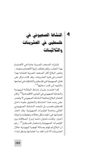 ‫ﻓﻲ اﻟﻌﺸﺮﻳﻨﺎت واﻟﺜﻴﺎﺛﻴﻨﺎت‬        ‫اﻟﻨﺸﺎط اﻟﺼﻬﻴﻮﻧﻲ ﻓﻲ ﻓﻠﺴﻄ‬




          ‫4 اﻟﻨﺸﺎط اﻟﺼﻬﻴﻮﻧﻲ ﻓﻲ‬
         ‫ﻓﻠﺴﻄﲔ ﻓﻲ اﻟﻌﺸﺮﻳﻨﺎت‬
                    ‫واﻟﺜﻼﺛﻴﻨﺎت‬

‫ﺗﺸﺘﺮك اﻟﺼﺤﻒ ا ﺼﺮﻳﺔ ﻋﺎﻣـﺔ ﻓـﻲ اﻻﻫـﺘـﻤـﺎم‬
‫ﺑﻬﺬا اﳉﺎﻧﺐ وﻟﻜﻦ ﺗﺨﺘﻠﻒ زاوﻳﺔ اﻻﻫﺘﻤﺎم وﺣﺠﻤﻪ..‬
‫وﺗﻌﺘﺒﺮ اﻟﺒﻼغ أﻛﺜﺮ اﻟﺼﺤﻒ ا ﺼﺮﻳﺔ اﻫﺘﻤﺎﻣﺎ ﺑﻬﺬا‬
‫اﳉﺎﻧﺐ ﻓﻲ ﻓﺘﺮة اﻟﻌﺸﺮﻳﻨﺎت. وﻗﺪ ﻛﺎﻧﺖ ﺗﺮﻛﺰ ﻋﻠﻰ‬
‫ﻓﺸﻞ اﻟﺼﻬﻴﻮﻧﻴﺔ ﻓﻲ ﻓﻠﺴﻄ واﻟﺘﺸﻜﻴﻚ ﻓﻲ ﳒﺎﺣﻬﺎ‬
                            ‫واﻟﺘﻨﺒﻴﻪ إﻟﻰ ﻛﺬب دﻋﺎﻳﺘﻬﺎ)١(.‬
‫ﻛﻤـﺎ اﻫـﺘـﻤـﺖ ﺑـﺈﺑـﺮاز ﻧـﺸـﺎط اﻟـﻮﻛـﺎﻟـﺔ اﻟـﻴـﻬـﻮدﻳـﺔ‬
‫واﻟﻨﺸﺎط اﻟﺼﻬﻴﻮﻧﻲ ﻓﻲ ا ﻴﺎدﻳﻦ اﻻﻗﺘﺼﺎدﻳﺔ)٢( وﻛﺎن‬
‫اﻫﺘﻤﺎم اﻟﺒﻼغ ﺘﺎﺑﻌﺔ اﻟﻨﺸﺎط اﻟﺼﻬﻴﻮﻧﻲ ﻻ ﻳﻘﺘﺼﺮ‬
‫ﻋـﻠـﻰ رﺻـﺪ ﻫـﺬا اﻟـﻨـﺸـﺎط واﻟـﺘـﻌـﻠـﻴـﻖ ﻋـﻠـﻴــﻪ داﺧــﻞ‬
‫ﻓﻠﺴﻄ ﻓﺤﺴﺐ ﺑﻞ ﺗـﺎﺑـﻌـﺖ اﻟـﻨـﺸـﺎط اﻟـﺼـﻬـﻴـﻮﻧـﻲ‬
‫اﻟﻌﺎ ﻲ وﺧﺎﺻﺔ ا ﺆ ﺮات اﻟﺼﻬﻴﻮﻧﻴـﺔ. وﻗـﺪ اﺗـﺨـﺬ‬
‫اﻫﺘﻤﺎﻣﻬﺎ ﻓﻲ اﻏﻠﺒﻪ ﺷﻜﻞ ﻣﻘﺎﻻت وﺗﻌﻠﻴﻘﺎت وأﺣﻴﺎﻧﺎ‬
   ‫أﺧـﺒـﺎر وﻛـﺎﻧـﺖ ﲢـﺎول داﺋـﻤـﺎ إﺑــﺮاز اﻟ ـﻌــﻼﻗــﺔ ﺑ ـ‬
‫ا ﺆ ﺮات اﻟﺼﻬﻴﻮﻧﻴﺔ واﺳﺘﻌﻤﺎر ﻓﻠـﺴـﻄـ )٣(. رﻏﻢ‬
‫أن اﻟﺒﻼغ ﻟﻢ ﺗﻬﺘﻢ ﺴﺎﻟﺔ اﻟﻬﺠﺮة اﻟﻴـﻬـﻮدﻳـﺔ ﺧـﻼل‬
‫اﻟﻌﺸﺮﻳﻨﺎت آﻻ ﻧﺎدرا ﻓﻘﺪ ﺑﺪأ اﻫﺘﻤﺎﻣﻬﺎ ﻳﺘﺪﻓﻖ اﺑﺘﺪاء‬


 ‫151‬
 