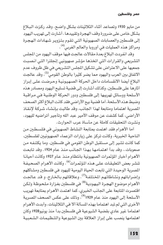 ‫ﻣﺼﺮ وﻓﻠﺴﻄ‬

‫ﻣﻦ ﻣﺎﻳـﻮ ٠٣٩١ وﺗﺼﺎﻋﺪ أﺛﻨﺎء اﻟﺜﻼﺛﻴﻨﺎت ﺑﺸﻜﻞ واﺿـﺢ. وﻗـﺪ رﻛـﺰت اﻟـﺒـﻼغ‬
‫ﺑﺸﻜﻞ ﺧﺎص ﻋﻠﻰ ﺿﺮورة وﻗﻒ اﻟﻬﺠﺮة وﺗﻘﻴﻴﺪﻫﺎ. أﺷﺎرت إﻟﻰ ﺗﻬﺮﻳﺐ اﻟﻴﻬﻮد‬
‫إﻟﻰ ﻓﻠﺴﻄ واﻟﻌﺼﺎﺑﺎت اﻟﺼﻬﻴﻮﻧﻴﺔ اﻟﺘـﻲ ﺗـﻘـﻮم ﺑـﺘـﺰوﻳـﺮ ﺷـﻬـﺎدات اﻟـﻬـﺠـﺮة‬
                           ‫وﻣﺮاﻛﺰ ﻫﺬه اﻟﻌﻤﻠﻴﺎت ﻓﻲ أوروﺑﺎ واﻟﻌﺎﻟﻢ اﻟﻐﺮﺑﻲ)٤(.‬
‫وﻗﺪ اﻧﻔﺮدت اﻟﺒﻼغ ﺑﻌﺪة ﻣﻘﺎﻻت ﻋﺎﳉﺖ ﻓﻴﻬﺎ ﻣﻮﻗﻒ اﻟﻴﻬﻮد ﻣﻦ اﺠﻤﻟﻠﺲ‬
‫اﻟﺘﺸﺮﻳﻌﻲ واﻟﻘﺮارات آﻟﺘﻲ اﺗﺨﺬﻫﺎ ﻣﺆﺷﺮ ﺻﻬﻴﻮﻧﻴﻲ إﳒﻠﺘﺮا اﻟﺘـﻲ اﻧـﺼـﺒـﺖ‬
‫ﺟﻤﻌﻴﻬﺎ ﻋﻠﻰ اﻻﻋﺘﺮاض ﻋﻠﻰ ﺗﺸﻜﻴﻞ اﺠﻤﻟﻠﺲ اﻟﺘﺸﺮﻳﻌﻲ ﻓﻲ ﻇﻞ ﻇﺮوف ﻋﺪم‬
‫اﻻﺗﻔﺎق ﺑ اﻟﻌﺮب واﻟﻴﻬﻮد ﺎ ﻳﻀﺮ ﻛﺜﻴﺮا ﺑﺎﻟﻮﻃﻦ اﻟﻘﻮﻣﻲ)٥( وﻗﺪ ﻋﺎﳉﺖ‬
‫اﻟﺒﻼغ أﻳﻀﺎ اﻻﻧﻘﺴﺎﻣﺎت داﺧﻞ اﳊﺮﻛﺔ اﻟﺼـﻬـﻴـﻮﻧـﻴـﺔ وﺣـﺮﺿـﺖ ﻋـﻠـﻰ إﺑـﺮاز‬
‫آﺛﺎرﻫﺎ ﻋﻠﻰ ﻓﻠﺴﻄ . وﻛﺬﻟﻚ أﺷﺎرت إﻟﻰ ﻗﻀﻴﺔ ﺗﺴﻠﻴﺢ اﻟﻴﻬﻮد وﻣﺼﺎدر ﻫﺬه‬
‫اﻷﺳﻠﺤﺔ ووﺳﺎﺋﻞ ﺗﻬﺮﻳﺒﻬﺎ إﻟﻰ ﻓﻠﺴﻄ ودور اﳊﺮﻛﺔ اﻟﻮﻃﻨـﻴـﺔ ﻓـﻲ ﻣـﺮاﻗـﺒـﺔ‬
‫وﺿﺒﻂ ﻫﺬه اﻷﺳﻠﺤﺔ آﻣﺎ ﻗﻀﻴﺔ ﺑﻴﻊ اﻷراﺿﻲ ﻓﻘﺪ ﻛﺎﻧﺖ اﻟﺒﻼغ أﻛﺜﺮ اﻟﺼﺤﻒ‬
‫ا ﺼﺮﻳﺔ اﻫﺘﻤﺎﻣﺎ وﻣﺘﺎﺑﻌﺔ ﻟﻬﺬا اﳉﺎﻧﺐ وﻗﺪ ﻃﺎﻟﺒﺖ ﺑـﺈﻧـﺸـﺎء ﺷـﺮﻛـﺔ ﻹﻧـﻘـﺎذ‬
 ‫اﻷراﺿﻲ ﻛﻤﺎ ﻛﺸﻔﺖ ﻋﻦ ﻣﻮﻗﻒ اﻷﻣﻴﺮ ﻋﺒﺪ اﻟﻠﻪ وﺗﺄﺟﻴﺮ أﺗﺮاﺿﻴﻪ ﻟﻠﻴﻬﻮد‬
                        ‫وﻧﺸﺮت اﻟﺘﺤﻘﻴﻘﺎت ﻛﺎﻣﻠﺔ ﻋﻦ ﻣﺄﺳﺎة ﻋﺮب اﳊﻮارث.‬
‫آﻣﺎ اﻷﻫﺮام ﻓﻘﺪ اﻫﺘﻤﺖ ﺘﺎﺑﻌﺔ اﻟﻨﺸﺎط اﻟﺼﻬﻴﻮﻧﻲ ﻓﻲ ﻓـﻠـﺴـﻄـ ﻣـﻦ‬
    ‫اﻟﻨﺎﺣﻴﺔ اﳋﺒﺮﻳﺔ وﻛﺎﻧﺖ ﺗﺮﻛﺰ ﻋﻠﻰ زﻳﺎرات اﻟﺰﻋﻤﺎء اﻟﺼﻬﻴﻮﻧﻴ ﻟﻔﻠﺴﻄ‬
‫ﻛﻤﺎ ﻛﺎﻧﺖ ﺗﺸﻴﺮ إﻟﻰ ﻣﺴﺘﻘﺒﻞ اﻟﻮﻃﻦ اﻟﻘﻮﻣﻲ ﻓﻲ ﻓﻠﺴﻄ . وﻣﺎ ﻳﻜﺘﻨـﻔـﻪ ﻣـﻦ‬
‫ﺻﻌﻮﺑﺎت.. وﻗﺪ ﺑﺪأ اﻫﺘﻤـﺎﻣـﻬـﺎ ﺑـﻬـﺬا اﳉـﺎﻧـﺐ ﻣـﻨـﺬ ﻋـﺎم ٤٢٩١. وﻗﺪ ﺗـﺎﺑـﻌـﺖ‬
‫اﻷﻫﺮام أﺧﺒﺎر ا ﺆ ﺮات اﻟﺼﻬﻴﻮﻧﻴﺔ ﺑﺎﻧﺘﻈﺎم ﻣـﻨـﺬ ﻋـﺎم ٧٢٩١ وﻛﺎﻧﺖ أﺣﻴﺎﻧـﺎ‬
‫ﺗﻨﺸﺮ ﺑﻌﺾ اﻟﺘﻌﻠﻴـﻘـﺎت ﻋـﻠـﻰ ﻫـﺬه ا ـﺆ ـﺮات)٦(. وﻛﺎﻧﺖ اﻷﻫﺮام اﻟﺼﺤـﻴـﻔـﺔ‬
‫ا ﺼﺮﻳﺔ اﻟﻮﺣﻴﺪة اﻟﺘﻲ ﺗﺎﺑﻌﺖ اﳊﻴﺎة اﻟﻴﻮﻣﻴﺔ ﻟﻠﻴﻬﻮد ﻓﻲ ﻓﻠﺴﻄ وﻣﺸﺎﻛﻠﻬﻢ‬
‫وإﺿﺮاﺑﺎﺗﻬﻢ وﻧﺸﺎﻃﺎﺗـﻬـﻢ اﺨﻤﻟـﺘـﻠـﻔـﺔ)٧(. وﻋﻼﻗﺎﺗﻬﻢ ﺑـﺎﳋـﺎرج و ﻗـﺪ ﻋـﺎﳉـﺖ‬
‫اﻷﻫﺮام ﻣﻮﺿﻮع اﻟﻬﺠـﺮة اﻟـﻴـﻬـﻮدﻳـﺔ)٨( ﻓﻲ ﻓﻠﺴﻄ ﺑﻐـﺰارة ﻣـﻠـﺤـﻮﻇـﺔ وﻟـﻜـﻦ‬
‫اﻗﺘﺼﺮت ا ﺘﺎﺑﻌﺔ ﻋﻠﻰ اﳉﺎﻧﺐ اﳋﺒﺮي ﻛﻤﺎ اﻫﺘﻤﺖ اﻷﻫﺮام ﺘﺎﺑﻌﺔ ﺗﻬﺮﻳﺐ‬
‫اﻷﺳﻠﺤﺔ إﻟﻰ اﻟﻴﻬﻮد ﻣﻨﺬ ﻋـﺎم ٩٢٩١)٩( وذﻟﻚ ﻋﻠﻰ ﻋﻜﺲ اﻟﺼﺤﻒ ا ﺼﺮﻳـﺔ‬
‫اﻷﺧﺮى اﻟﺘﻲ ﻟﻢ ﺗﺒﺪ اﻫﺘﻤﺎﻣﺎ ﺑﻬﺬه ا ﺴﺄﻟﺔ آﻻ ﻓﻲ اﻟﺜﻼﺛﻴﻨﺎت. وأﺑﺪت اﻷﻫﺮام‬
‫اﻫﺘﻤﺎﻣﺎ ﻏﻴﺮ ﻋﺎدي ﺑﻘﻀﻴﺔ اﻟﺸﻴﻮﻋﻴﺔ ﻗﻲ ﻓﻠﺴﻄ ﺑﺪأ ﻣﻨﺬ ﻳﻮﻧﻴﻮ٨٢٩١ وﻛﺎن‬
‫اﻫﺘﻤﺎﻣﻬﺎ ﻳﻨﺼﺐ ﻋﻠﻰ إﺑﺮاز اﻟﻌﻼﻗﺔ ﺑ اﻟﺸﻴﻮﻋﻴﺔ واﻟﺘﻨـﻈـﻴـﻤـﺎت اﻟـﺸـﻌـﺒـﻴـﺔ‬

                                                                    ‫251‬
 