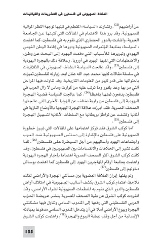 ‫ﻓﻲ اﻟﻌﺸﺮﻳﻨﺎت واﻟﺜﻴﺎﺛﻴﻨﺎت‬    ‫اﻟﻨﺸﺎط اﻟﺼﻬﻴﻮﻧﻲ ﻓﻲ ﻓﻠﺴﻄ‬

‫ﻋﻦ أراﺿﻴﻬﻢ)٢٢(. وﺗﺸﺎرك »اﻟﺴﻴﺎﺳﺔ« ا ﻘﻄﻢ ﻓﻲ ﺗﺒﻨﻴﻬﺎ ﻟﻮﺟﻬﺔ اﻟﻨﻈﺮ ا ﻮاﻟﻴﺔ‬
‫ﻟﻠﺼﻬﻴﻮﻧﻴﺔ. وﻗﺪ ﺑﺮز ﻫﺬا اﻻﻫﺘﻤﺎم ﻓﻲ ا ﻘﺎﻻت اﻟﺘﻲ ﻛﺘﺒـﺘـﻬـﺎ ﻋـﻦ اﳉـﺎﻣـﻌـﺔ‬
‫اﻟﻌﺒﺮﻳﺔ وأﺷﺎدت ﺑﺎﻟﺪور اﳊﻀﺎري اﻟﺬي ﺗﻘﻮم ﺑﻪ ﻓﻲ ﻓﻠﺴﻄ ﻛﻤﺎ اﻫﺘﻤﺖ‬
‫»اﻟﺴﻴﺎﺳﺔ« ﺘﺎﺑﻌﺔ ا ﺆ ﺮات اﻟﺼﻬﻴﻮﻧﻴﺔ ودورﻫﺎ ﻓﻲ إﻗﺎﻣﺔ اﻟﻮﻃﻦ اﻟﻘﻮﻣـﻲ‬
‫اﻟﻴﻬﻮدي وﺗﺒﺮﻳﺮﻫـﺎ ﻟـﻸﺳـﺒـﺎب اﻟـﺘـﻲ دﻓـﻌـﺖ اﻟـﻴـﻬـﻮد إﻟـﻰ اﻟـﺒـﺤـﺚ ﻋـﻦ وﻃـﻦ.‬
‫واﻻﺿﻄﻬﺎدات اﻟﺘﻲ ﻟﻘﻴﻬﺎ اﻟﻴﻬﻮد ﻓﻲ أوروﺑﺎ. وﻋﻼﻗﺔ ذﻟﻚ ﺑﺎﻟﻬﺠﺮة اﻟﻴﻬﻮدﻳﺔ‬
‫إﻟﻰ ﻓﻠﺴﻄ )٣٢(. وﻗﺪ ﻋﺎﳉﺖ اﻟﺴﻴﺎﺳﺔ اﻟﻨﺸﺎط اﻟﺼﻬﻴﻮﻧﻲ ﻓﻲ اﻟﺜﻼﺛﻴﻨﺎت‬
‫ﻴﺰت‬        ‫ﻓﻲ ﺳﻠﺴﻠﺔ ﻣﻘﺎﻻت ﻛﺘﺒﻬﺎ ﻣﺤﻤﺪ ﻋﺒﺪ اﻟﻠﻪ ﻋﻨﺎن اﺑﻌﺪ زﻳﺎرﺗﻪ ﻟﻔﻠﺴﻄ‬
‫ﺑﺎﺣﺘﻮاﺋﻬﺎ ﻋﻠﻰ ﻗﺪر ﻛﺒﻴﺮ ﻣﻦ ا ﻌﻠﻮﻣﺎت اﻟﺘﺎرﻳﺨﻴﺔ وﻗﺪ ﺗﻨﺎوﻟﺖ ﻓﻴﻬﺎ ا ﺮاﺣﻞ‬
‫آﻟﺘﻲ ﻣﺮ ﺑﻬﺎ وﻋﺪ ﺑﻠﻔﻮر وﻣﺎ ﺗﺮﺗﺐ ﻋﻠﻴﻪ ﻣﻦ ﻛﻮارث وﻣﺎس ﻻ زال اﻟﻌﺮب ﻓﻲ‬
‫ﻓﻠﺴﻄ ﻳﺪﻓﻌﻮن ﺛﻤﻨـﻬـﺎ ﺑـﺎﻫـﻈـﺎ)٤٢(. ﻛﻤﺎ ﻋﺎﳉﺖ اﻟﺴﻴﺎﺳﺔ ﻗﻀـﻴـﺔ اﻟـﻬـﺠـﺮة‬
‫اﻟﻴﻬﻮدﻳﺔ إﻟﻰ ﻓﻠﺴﻄ ﻣﻦ زاوﻳﺔ ﺗﺨﺘﻠﻒ ﻋﻦ اﻟﺰواﻳﺎ اﻷﺧﺮى آﻟﺘﻲ ﻋﺎﳉـﺘـﻬـﺎ‬
‫اﻟﺼﺤﻒ ا ﺼﺮﻳﺔ ﻓﻘﺪ أﺑﺮزت ﻋﻼﻗﺔ اﻟﻬﺠﺮة اﻟﻴﻬﻮدﻳﺔ ﺑﺎﻷوﺿﺎع اﻟﻨﺎزﻳﺔ ﻓﻲ‬
‫أ ﺎﻧﻴﺎ وﻛﺸﻔﺖ ﻋﻦ ﺗﻮاﻃﺆ ﺑﺮﻳﻄﺎﻧﻴﺎ ﻣﻊ اﻟﺴﻠﻄﺎت اﻷ ﺎﻧﻴﺔ ﻟﺘﺴﻬـﻴـﻞ اﻟـﻬـﺠـﺮة‬
                                                            ‫إﻟﻰ ﻓﻠﺴﻄ )٥٢(.‬
‫آﻣﺎ ﻛﻮﻛﺐ اﻟﺸﺮق ﻓﻘﺪ ﺗﺮﻛﺰ اﻫﺘﻤﺎﻣﻬﺎ ﻋﻠﻰ ا ﻘﺎﻻت اﻟﺘﻲ ﺗـﺒـﺮز ﺧـﻄـﻮرة‬
‫اﻟﺼﻬﻴﻮﻧﻴﺔ ﻋﻠﻰ ﻓﻠﺴﻄ ﺑﺎﻹﺷﺎرة إﻟـﻰ دﺳـﺎﺋـﺲ اﻟـﺼـﻬـﻴـﻮﻧـﻴـﺔ ﺿـﺪ اﻟـﻌـﺮب‬
‫واﺟﺘﻤﺎﻋﺎت اﻟﻴﻬﻮد وأﺳﺎﻟﻴﺒﻬﻢ ﻣﻦ أﺟﻞ اﻟﺴـﻴـﻄـﺮة ﻋـﻠـﻰ ﻓـﻠـﺴـﻄـ )٦٢(. ﻛﻤـﺎ‬
‫ﻛﺎﻧﺖ ﺗﺸﻴﺮ إﻟﻰ اﳋﻼﻓﺎت واﻻﻧﻘﺴﺎﻣﺎت ﺑ اﻟﺼﻬﻴﻮﻧﻴ ﻓﻲ ﻓﻠﺴﻄ . وﻗﺪ‬
‫ﻛﺎﻧﺖ ﻛﻮﻛﺐ اﻟﺸﺮق اﻛﺜﺮ اﻟﺼﺤﻒ ا ﺼﺮﻳﺔ اﻫﺘﻤﺎﻣﺎ ﺑﺄﺧﺒﺎر اﻟﻬﺠﺮة اﻟﻴﻬﻮدﻳﺔ‬
‫واﻫﺘﻤﺖ ﺘﺎﺑﻌﺔ أرﻗﺎم ا ﻬﺎﺟﺮﻳﻦ اﻟﻴﻬﻮد إﻟﻰ ﻓﻠﺴﻄ ﻛﻤﺎ اﻫﺘﻤﺖ ﺑﻮﺳـﺎﺋـﻞ‬
                                                   ‫دﺧﻮﻟﻬﻢ إﻟﻰ ﻓﻠﺴﻄ )٧٢(.‬
‫وﻟﻢ ﻳﻔﺘﻬﺎ إﺑﺮاز اﻟﻌﻼﻗﺔ اﻟﻌﻀﻮﻳﺔ ﺑ ﻣﺴﺄﻟﺘﻲ اﻟﻬﺠﺮة واﻷراﺿﻲ ﻟﺬﻟﻚ‬
‫ﻧﻼﺣﻆ اﻫﺘﻤﺎم ﻛﻮﻛﺐ اﻟﺸﺮق ﺑﻜﺸﻒ أﺳﺎﻟﻴﺐ اﻟﺼﻬﻴﻮﻧﻴﺔ ﻓﻲ اﻣﺘﻼك أراض‬
‫ﻓﻠﺴﻄ واﻟﺪور اﻟﺬي ﺗﻘﻮم ﺑﻪ ا ﻨﻈﻤﺎت اﻟﺼﻬﻴﻮﻧﻴﺔ ﻟﺸﺮاء اﻷراﺿـﻲ. وﻗـﺪ‬
‫اﻧﻔﺮدت ﻛﻮﻛﺐ اﻟﺸﺮق ﻋﻦ ﺑﻘﻴﺔ اﻟﺼﺤﻒ ا ﺼـﺮﻳـﺔ ﺑـﻨـﺸـﺮ ﻋـﺮﻳـﻀـﺔ اﳊـﺰب‬
‫اﻟﻌﺮﺑﻲ اﻟﻔﻠﺴﻄﻴﻨﻲ اﻟﺘﻲ رﻓﻌﻬﺎ إﻟﻰ ا ﻨﺪوب اﻟﺴﺎﻣﻲ وﺗﻨﺎول ﻓﻴﻬﺎ ﻣﺸـﻜـﻠـﺘـﻲ‬
‫اﻟﻬﺠﺮة وﺑﻴﻮع اﻷراﺿﻲ أﻣﻼ ﻓﻲ أن ﻳﺘﺪﺧﻞ ا ﻨﺪوب اﻟﺴﺎﻣﻲ ﻣﺪﻓﻮﻋﺎ ﺒﺎدﺋﻪ‬
‫اﻹﻧﺴﺎﻧﻴﺔ ﻣﻦ أﺟﻞ وﻗﻒ ﻋﻤﻠﻴﺔ اﻟﺒﻴﻮع واﻟﻬـﺠـﺮة)٨٢( واﻫﺘﻤﺖ ﻛﻮﻛﺐ اﻟﺸـﺮق‬

 ‫551‬
 