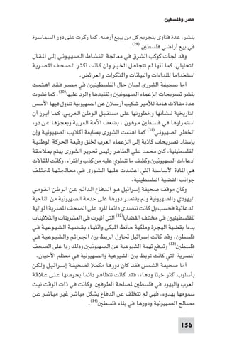 ‫ﻣﺼﺮ وﻓﻠﺴﻄ‬

‫ﺑﻨﺸﺮ ﻋﺪة ﻓﺘﺎوى ﺑﺘﺠﺮ ﻛﻞ ﻣﻦ ﻳﺒﻴﻊ أرﺿﻪ ﻛﻤﺎ رﻛﺰت ﻋﻠﻰ دور اﻟﺴﻤﺎﺳﺮة‬
                                                ‫ﻓﻲ ﺑﻴﻊ أراﺿﻲ ﻓﻠﺴﻄ )٩٢(.‬
‫وﻗﺪ ﳉﺄت ﻛﻮﻛﺐ اﻟﺸﺮق ﻓﻲ ﻣﻌﺎﳉﺔ اﻟـﻨـﺸـﺎط اﻟـﺼـﻬـﻴـﻮﻧـﻲ إﻟـﻰ ا ـﻘـﺎل‬
‫اﻟﺘﺤﻠﻴﻠﻲ ﻛﻤﺎ أﻧﻬﺎ ﻟﻢ ﺗﺘﺠﺎﻫـﻞ اﳋـﺒـﺮ وان ﻛـﺎﻧـﺖ أﻛـﺜـﺮ اﻟـﺼـﺤـﻒ ا ـﺼـﺮﻳـﺔ‬
                        ‫اﺳﺘﺨﺪاﻣﺎ ﻟﻠﻨﺪاءات واﻟﺒﻴﺎﻧﺎت وا ﺬﻛﺮات واﻟﻌﺮاﺋﺾ.‬
‫أﻣﺎ ﺻﺤﻴﻔﺔ اﻟﺸﻮرى ﻟﺴﺎن ﺣﺎل اﻟﻔﻠﺴﻄﻴﻨﻴ ﻓﻲ ﻣـﺼـﺮ ﻓـﻘـﺪ اﻫـﺘـﻤـﺖ‬
‫ﺑﻨﺸﺮ ﺗﺼﺮﻳﺤﺎت اﻟﺰﻋﻤﺎء اﻟﺼﻬﻴﻮﻧﻴ وﺗﻔﻨﻴﺪﻫﺎ واﻟﺮد ﻋﻠﻴﻬﺎ)٠٣(. ﻛﻤﺎ ﻧﺸﺮت‬
‫ﻋﺪة ﻣﻘﺎﻻت ﻫﺎﻣﺔ ﻟﻸﻣﻴﺮ ﺷﻜﻴﺐ أرﺳﻼن ﻋﻦ اﻟﺼﻬﻴﻮﻧﻴﺔ ﺗﻨﺎول ﻓﻴﻬﺎ اﻷﺳﺲ‬
‫اﻟﺘﺎرﻳﺨﻴﺔ ﻟﻨﺸﺄﺗﻬﺎ وﺧﻄﻮرﺗﻬﺎ ﻋﻠﻰ ﻣﺴﺘﻘـﺒـﻞ اﻟـﻮﻃـﻦ اﻟـﻌـﺮﺑـﻲ ﻛـﻤـﺎ أﺑـﺮز أن‬
‫اﺳﺘﻤﺮارﻫﺎ ﻓﻲ ﻓﻠﺴﻄ ﻣﺮﻫﻮن. ﺑﻀﻌﻒ اﻵﻣﺔ اﻟﻌﺮﺑﻴﺔ وﺑﻌﺠﺰﻫﺎ ﻋـﻦ درء‬
‫اﳋﻄﺮ اﻟﺼﻬﻴﻮﻧـﻲ)١٣( ﻛﻤﺎ اﻫﺘﻤﺖ اﻟﺸﻮرى ﺘﺎﺑﻌﺔ أﻛﺎذﻳﺐ اﻟﺼﻬﻴﻮﻧﻴـﺔ وإن‬
‫ﺑﺈﺳﻨﺎد ﺗﺼﺮﻳﺤﺎت ﻛﺎذﺑﺔ إﻟﻰ اﻟﺰﻋﻤﺎء اﻟﻌﺮب ﳋﻠﻖ وﻗﻴﻌﺔ اﳊﺮﻛﺔ اﻟﻮﻃﻨـﻴـﺔ‬
‫اﻟﻔﻠﺴﻄﻴﻨﻴﺔ ﻛﺎن ﻣﺤﻤﺪ ﻋﻠﻲ اﻟﻄﺎﻫﺮ رﺋﻴﺲ ﲢﺮﻳﺮ اﻟﺸﻮرى ﻳﻬﺘﻢ ﻼﺣﻘﺔ‬
‫ادﻋﺎءات اﻟﺼﻬﻴﻮﻧﻴ وﻛﺸﻒ ﻣﺎ ﺗﻨﻄﻮي ﻋﻠﻴﻪ ﻣﻦ ﻛﺬب واﻓﺘﺮاء. وﻛﺎﻧﺖ ا ﻘﺎﻻت‬
‫ﻫﻲ ا ﺎدة اﻷﺳﺎﺳﻴﺔ اﻟﺘﻲ اﻋﺘﻤﺪت ﻋﻠﻴﻬﺎ اﻟـﺸـﻮرى ﻓـﻲ ﻣـﻌـﺎﳉـﺘـﻬـﺎ ﺨﻤﻟـﺘـﻠـﻒ‬
                                                 ‫ﺟﻮاﻧﺐ اﻟﻘﻀﻴﺔ اﻟﻔﻠﺴﻄﻴﻨﻴﺔ.‬
‫وﻛﺎن ﻣﻮﻗﻒ ﺻﺤﻴﻔﺔ إﺳﺮاﺋﻴﻞ ﻫـﻮ اﻟـﺪﻓـﺎع اﻟـﺪاﺋـﻢ ﻋـﻦ اﻟـﻮﻃـﻦ اﻟـﻘـﻮﻣـﻲ‬
‫اﻟﻴﻬﻮدي واﻟﺼﻬﻴﻮﻧﻴﺔ وﻟﻢ ﻳﻘﺘﺼﺮ دورﻫﺎ ﻋﻠﻰ ﺧﺪﻣﺔ اﻟﺼﻬﻴﻮﻧﻴﺔ ﻣﻦ اﻟﻨﺎﺣﻴﺔ‬
‫اﻟﺪﻋﺎﺋﻴﺔ ﻓﺤﺴﺐ ﺑﻞ ﻛﺎﻧﺖ ﺗﺘﺼﺪى داﺋﻤﺎ ﻟﻠﺮد ﻋﻠﻰ اﻟﺼﺤﻒ ا ﺼﺮﻳﺔ ا ﻮاﻟﻴﺔ‬
‫ﻟﻠﻔﻠﺴﻄﻴﻨﻴ ﻓﻲ ﻣﺨﺘﻠﻒ اﻟﻘﻀﺎﻳﺎ)٢٣( اﻟﺘﻲ أﺛﻴﺮت ﻓﻲ اﻟﻌﺸﺮﻳﻨﺎت واﻟﺜﻼﺛﻴﻨﺎت‬
‫ﺑﺪءا ﺑﻘﻀﻴﺔ اﻟﻬﺠﺮة وﻣﻠﻜﻴﺔ ﺣﺎﺋﻂ ا ﺒﻜﻰ واﻧﺘﻬـﺎء ﺑـﻘـﻀـﻴـﺔ اﻟـﺸـﻴـﻮﻋـﻴـﺔ ﻓـﻲ‬
‫ﻓﻠﺴﻄ . وﻗﺪ ﻛﺎﻧﺖ إﺳﺮاﺋﻴﻞ ﲢﺎول اﻟﺮﺑﻂ ﺑ اﳉـﺮاﺋـﻢ واﻟـﺸـﻴـﻮﻋـﻴـﺔ ﻓـﻲ‬
‫ﻓﻠﺴﻄ )٣٣( وﺗﺪﻓﻊ ﺗﻬﻤﺔ اﻟﺸﻴﻮﻋﻴﺔ ﻋﻦ اﻟﺼﻬﻴﻮﻧﻴ وذﻟﻚ ردا ﻋﻠﻰ اﻟﺼﺤﻒ‬
  ‫ا ﺼﺮﻳﺔ اﻟﺘﻲ ﻛﺎﻧﺖ ﺗﺮﺑﻂ ﺑ اﻟﺸﻴﻮﻋﻴﺔ واﻟﺼﻬﻴﻮﻧﻴﺔ ﻓﻲ ﻣﻌﻈﻢ اﻷﺣﻴﺎن.‬
‫آﻣﺎ ﺻﺤﻴﻔﺔ اﻟﺸﻤﺲ ﻓﻘﺪ ﻛﺎن دورﻫﺎ ﻣﻜﻤﻼ ﻟﺼﺤﻴﻔـﺔ إﺳـﺮاﺋـﻴـﻞ وﻟـﻜـﻦ‬
‫ﺑﺄﺳﻠﻮب أﻛﺜﺮ ﺧﺒﺜﺎ ودﻫﺎء ﻓﻘﺪ ﻛﺎﻧﺖ ﺗﺘﻈﺎﻫﺮ داﺋﻤﺎ ﺑﺤﺮﺻﻬﺎ ﻋـﻠـﻰ ﻋـﻼﻗـﺔ‬
‫اﻟﻌﺮب واﻟﻴﻬﻮد ﻓﻲ ﻓﻠﺴﻄ ﺼﻠﺤﺔ اﻟﻄﺮﻓ وﻛﺎﻧﺖ ﻓﻲ ذات اﻟﻮﻗﺖ ﺗﺒـﺚ‬
‫ﺳﻤﻮﻣﻬﺎ ﺑﻬﺪوء. ﻓﻬﻲ ﻟﻢ ﺗﺘﺨﻠﻒ ﻋﻦ اﻟﺪﻓﺎع ﺑﺸﻜﻞ ﻣﺒﺎﺷﺮ ﻏﻴﺮ ﻣﺒـﺎﺷـﺮ ﻋـﻦ‬
                            ‫ﻣﺼﺎﻟﺢ اﻟﺼﻬﻴﻮﻧﻴﺔ ودورﻫﺎ ﻓﻲ ﺑﻨﺎء ﻓﻠﺴﻄ )٤٣(.‬

                                                                  ‫651‬
 