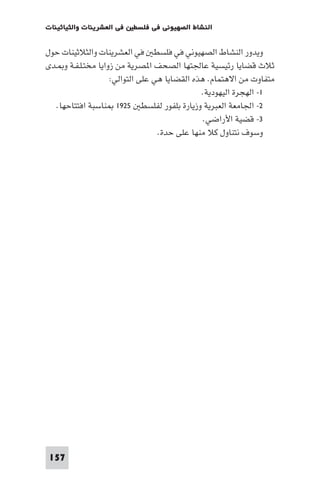 ‫ﻓﻲ اﻟﻌﺸﺮﻳﻨﺎت واﻟﺜﻴﺎﺛﻴﻨﺎت‬   ‫اﻟﻨﺸﺎط اﻟﺼﻬﻴﻮﻧﻲ ﻓﻲ ﻓﻠﺴﻄ‬

‫وﻳﺪور اﻟﻨﺸﺎط اﻟﺼﻬﻴﻮﻧﻲ ﻓﻲ ﻓﻠﺴﻄ ﻓﻲ اﻟﻌﺸﺮﻳﻨﺎت واﻟﺜﻼﺛﻴﻨﺎت ﺣﻮل‬
‫ﺛﻼث ﻗﻀﺎﻳﺎ رﺋﻴﺴﻴﺔ ﻋﺎﳉﺘﻬﺎ اﻟﺼﺤﻒ ا ﺼﺮﻳﺔ ﻣﻦ زواﻳﺎ ﻣﺨﺘـﻠـﻔـﺔ و ـﺪى‬
                    ‫ﻣﺘﻔﺎوت ﻣﻦ اﻻﻫﺘﻤﺎم. ﻫﺬه اﻟﻘﻀﺎﻳﺎ ﻫﻲ ﻋﻠﻰ اﻟﺘﻮاﻟﻲ:‬
                                              ‫١- اﻟﻬﺠﺮة اﻟﻴﻬﻮدﻳﺔ.‬
   ‫٢- اﳉﺎﻣﻌﺔ اﻟﻌﺒﺮﻳﺔ وزﻳﺎرة ﺑﻠﻔﻮر ﻟﻔﻠﺴﻄ ٥٢٩١ ﻨﺎﺳﺒﺔ اﻓﺘﺘﺎﺣﻬﺎ.‬
                                               ‫٣- ﻗﻀﻴﺔ اﻷراﺿﻲ.‬
                                  ‫وﺳﻮف ﻧﺘﻨﺎول ﻛﻼ ﻣﻨﻬﺎ ﻋﻠﻰ ﺣﺪة.‬




‫751‬
 