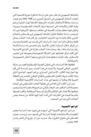 ‫ﻣﻘﺪﻣﺔ‬

‫ﺑﺎﻟﻨﺸﺎط اﻟﺼﻬﻴﻮﻧﻲ ﻟﻢ اﻋﺜﺮ ﺳﻮى ﻋﻠﻰ دراﺳﺔ اﻟﺪﻛﺘﻮرة ﺧﻴﺮﻳﺔ ﻗﺎﺳﻤﻴﻪ اﻟﺘﻲ‬
‫ﺗﻨﺎوﻟﺖ اﻟﻨﺸﺎط اﻟﺼﻬﻴﻮﻧﻲ ﻓـﻲ اﻟـﺸـﺮق اﻟـﻌـﺮﺑـﻲ ﻣـﻦ ٨٠٩١- ٨١٩١ وﻟﻢ ﺗﻮﺟـﺪ‬
‫دراﺳﺎت ﺎﺛﻠﺔ ﻻﺳﺘﻜﻤﺎل اﻟﻔﺘﺮات اﻟﺘﺎرﻳﺨﻴﺔ اﻟﻼﺣﻘﺔ ﻟـﻬـﺬه اﻟـﻔـﺘـﺮة ورﻏـﻢ‬
‫وﻓﺮة اﻟﻜﺘﺐ واﻷﺑﺤﺎث اﻟﺘﻲ أﺻﺪرﻫﺎ ﻣﺮﻛﺰ اﻷﺑﺤﺎث اﻟﻔﻠﺴﻄـﻴـﻨـﻴـﺔ ﺑـﺒـﻴـﺮوت‬
‫وﺗﻨﺎول ﻓﻴﻬﺎ ﻣﻌﻈﻢ ﺟﻮاﻧﺐ اﻟﻘﻀﻴﺔ ﻓﻲ ﻣﺨﺘﻠﻒ ﻣﺮاﺣﻠﻬﺎ اﻟﺘﺎرﻳﺨﻴﺔ ﻏﻴﺮ اﻧﻪ‬
‫ﻟﻢ ﻳﺼﺪر دراﺳﺔ ﻣﻜﺘﻤﻠﺔ ﺗﺘﻨﺎول اﻟﻨﺸﺎط اﻟﺼﻬﻴﻮﻧﻲ ﻓـﻲ ﻓـﻠـﺴـﻄـ واﻟـﻌـﺎﻟـﻢ‬
‫اﻟﻌﺮﺑﻲ ﺧﻼل ﻓﺘﺮة ﻣﺎ ﺑ اﳊﺮﺑ اﻟﻌﺎ ﻴـﺘـ . ﺑـﻞ ﻛـﺎن ﻫـﺬا اﳉـﺎﻧـﺐ ـﺜـﻞ‬
‫ﻓﻘﻂ وﺑﺸﻜﻞ داﺋﻢ أﺣﺪ أﺟﺰاء اﻟﺪراﺳﺎت اﻟﺘﻲ ﻗﺪﻣﺖ ﻋﻦ اﻟﻘﻀﻴﺔ وﺻﺪرت‬
‫ﻣﻦ ا ﺮﻛﺰ ﺧﻼل اﻟﺴﻨﻮات اﻟﻌﺸﺮ اﻷﺧﻴﺮة. وﻟﻢ ﻧـﺨـﺼـﺺ ﻟـﻪ دراﺳـﺔ ﻛـﺎﻣـﻠـﺔ‬
‫رﻏﻢ ﺟﺪارﺗﻪ ﺑﺬﻟﻚ. وﻗﺪ وﺟﺪت ﻫﺬا اﳉﺎﻧﺐ ﺑﻐﺰارة ﻓﻲ ا ﺮاﺟﻊ اﻷﺟـﻨـﺒـﻴـﺔ‬
‫اﻟﺘﻲ ﻛﺎﻧﺖ ﺗﺮﻛﺰ اﻫﺘﻤﺎﻣﻬﺎ ﻋﻠﻰ اﳊﺮﻛﺔ اﻟﺼﻬـﻴـﻮﻧـﻴـﺔ وﺟـﻬـﻮدﻫـﺎ ﻓـﻲ ﺗـﻌـﻤـﻴـﺮ‬
‫ﻓـﻠـﺴـﻄـ . وﻗـﺪ ﺗـﻠـﻮﻧـﺖ ﻣـﻌـﻈـﻢ ﻫـﺬه ا ـﺮاﺟـﻊ ﺑـﻮﺟـﻬـﺔ اﻟـﻨـﻈـﺮ اﻟـﺼـﻬـﻴـﻮﻧـﻴـﺔ‬
                                                                    ‫واﻟﺒﺮﻳﻄﺎﻧﻴﺔ.‬
‫اﻟﺜﺎﻧﻴﺔ: ﻗﻠﺔ اﻟﺪراﺳﺎت اﻟﺘﻲ ﺗﺘﻨﺎول اﻟﻘﻀﻴﺔ اﻟﻔﻠﺴﻄﻴﻨﻴﺔ ﻛﺠﺰء ﻣﻦ ﺣﺮﻛﺔ‬
‫اﻟﺘﺤﺮﻳﺮ اﻟﻮﻃﻨﻲ اﻟﻌﺮﺑﻴﺔ. وﻻ ﺗﻮﺟﺪ ﻓﻲ ﻫﺬا اﻟﺼﺪد ﺳﻮى اﻟﺪراﺳﺔ اﻟﺘﻲ ﻗﺎم‬
‫ﺑﻬﺎ أﻣﻴﻞ ﺗﻮﻣﺎ اﻟﻜﺎﺗﺐ. اﻹﺳﺮاﺋﻴﻠﻲ اﻟﻴﺴـﺎري. ورﻏـﻢ اﳉـﻬـﺪ اﻟـﻮاﺿـﺢ اﻟـﺬي‬
‫ﺑﺬﻟﻪ اﻟﻜﺎﺗﺐ ﻟﺮﺑﻂ اﻟﻜﻔﺎح اﻟﻔﻠﺴﻄﻴﻨﻲ ﺑﺎﻟﻜﻔﺎح اﻟﻮﻃﻨﻲ ا ﻌﺎﺻﺮ ﻓﻲ ا ﻨﻄﻘﺔ‬
     ‫اﻟﻌﺮﺑﻴﺔ ﻓﻼ ﻜﻨﻨﺎ أن ﻧﻀﻌﻬﺎ ﻓﻲ ﻋﺪاد اﻟﺪراﺳﺎت اﻷﻛﺎد ﻴﺔ ا ﺘﻜﺎﻣﻠﺔ.‬
‫وﻣﻦ أﺑﺮز اﻟﻜﺘﺐ اﻟﺘﻲ أﻓﺎدﺗﻨﻲ ﻓﻲ ﺗﻐﻄﻴﺔ اﳉﺎﻧﺐ اﻟﻔﻠﺴﻄﻴﻨﻲ ﻓﻲ اﻟﺒﺤﺚ‬
‫ﻣﺠﻤﻮﻋﺔ ﻛﺘﺐ اﻟﺪﻛﺘﻮر ﻋﺒﺪ اﻟﻮﻫﺎب ﻛﻴﺎﻟﻲ ﻋﻦ ﺗﺎرﻳﺦ ﻓﻠﺴﻄ اﳊﺪﻳﺚ وﻳﺘﻤﻴﺰ‬
‫ﻣﻌﻈﻤﻬﺎ ﺑﺎﻻﻋﺘﻤﺎد ﻋﻠﻰ اﻟﻮﺛﺎﺋﻖ واﻷوراق اﻟﺮﺳﻤﻴﺔ اﻟﺒﺮﻳﻄﺎﻧﻴﺔ. وﺗﻜﻤﻦ أﻫﻤﻴﺘﻬﺎ‬
‫ﺑﺎﻟﻨﺴﺒﺔ ﻟﻠﺒﺤﺚ ﻓﻲ ا ﻘﺎرﻧﺎت اﻟﺘﻲ ﻛﻨﺖ أﳉﺄ إﻟﻴﻬﺎ ﻟﻠﺘﺄﻛﺪ ﻣﻦ ﺻﺤـﺔ ﺑـﻌـﺾ‬
                                               ‫اﻟﺒﻴﺎﻧﺎت اﻟﺘﻲ ﺗﺮد ﻓﻲ اﻟﺼﺤﻒ.‬

                                                          ‫اﳌﺮاﺟﻊ اﻷﺟﻨﺒﻴﺔ:‬
‫ﻣﻦ أﺑﺮز ا ﺮاﺟﻊ اﻷﺟﻨﺒﻴﺔ اﻟﺘﻲ أﺳﻬﻤﺖ ﻓﻲ ﺗﺰوﻳﺪ ﻫﺬه اﻟﺪراﺳﺔ ﺑﺒﻌﺾ‬
‫ا ﻌﻠﻮﻣﺎت واﻻﺳﺘﻨﺘﺎﺟﺎت اﻟﻬﺎﻣﺔ اﻟﺪراﺳﺔ اﻟﺘﻲ ﻗﺪﻣﻬﺎ »ﻣ اﻳﺮﻧﺴﺖ« ﺑﻌﻨﻮان‬
‫)ﻓﻠﺴﻄ ﻓﻲ ﻣﻔﺘﺮق اﻟﻄﺮق( وﻗﺪ ﺻﺪرت ﻋﻦ دار ﺟﻮرج أﻟﻦ ﻟﻠﻨﺸﺮ ﺑﻠﻨﺪن‬
                                                    ‫٧٣٩١ ﺑﻌﻨﻮان:‬

  ‫51‬
 