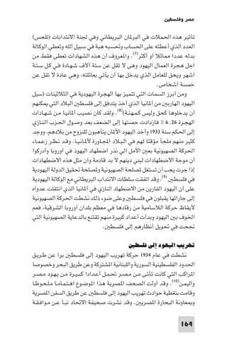 ‫ﻣﺼﺮ وﻓﻠﺴﻄ‬

‫ﺗﺄﺛﻴﺮ ﻫﺬه اﳊﻤﻼت ﻓﻲ اﻟﺒﺮ ﺎن اﻟﺒﺮﻳﻄﺎﻧﻲ وﻓﻲ ﳉﻨﺔ اﻻﻧﺘﺪاﺑﺎت )ﺗﻠﺤﺲ(‬
‫اﻟﻌﺪد اﻟﺬي أﻋﻄﺘﻪ ﻋﻠﻰ اﳊﺴﺎب وﲢﺴﺒﻪ ﻫﺒﺔ ﻓﻲ ﺳﺒﻴﻞ اﻟﻠﻪ وﺗﻌﻄﻲ اﻟﻮﻛﺎﻟﺔ‬
‫ﺑﺪﻟﻪ ﻋﺪدا ﺎﺛﻼ آو أﻛﺜﺮ)٧(. وا ﻌﺮوف أن ﻫﺬه اﻟﺸﻬﺎدات ﺗﻌﻄﻰ ﻓﻘﻂ ﻣﻦ‬
‫اﺟﻞ ﻫﺠﺮة اﻟﻌﻤﺎل اﻟﻴﻬﻮد وﻫﻰ ﻻ ﺗﻘﻞ ﻋﻦ ﺳﺘﺔ آﻻف ﺷـﻬـﺎدة ﻓـﻲ ﻛـﻞ ﺳـﺘـﺔ‬
‫أﺷﻬﺮ وﻳﺤﻖ ﻟﻠﻌﺎﻣﻞ اﻟﺬي ﻳﺪﺧﻞ ﺑﻬﺎ أن ﻳﺄﺗﻲ ﺑﻌﺎﺋﻠﺘﻪ وﻫﻲ ﻋﺎدة ﻻ ﺗﻘﻞ ﻋﻦ‬
                                                            ‫ﺧﻤﺴﺔ أﺷﺨﺎص.‬
‫وﻣﻦ أﺑﺮز اﻟﺴﻤﺎت اﻟﺘﻲ ﺗﺘﻤﻴﺰ ﺑﻬﺎ اﻟﻬﺠﺮة اﻟﻴﻬﻮدﻳﺔ ﻓﻲ اﻟﺜﻼﺛﻴﻨﺎت )ﺳﻴﻞ‬
‫اﻟﻴﻬﻮد اﻟﻬﺎرﺑ ﻣﻦ أ ﺎﻧﻴﺎ اﻟﺬي أﺧﺬ ﻳﺘﺪﻓﻖ إﻟﻰ ﻓﻠﺴﻄ اﻟﺒﻼد اﻟﺘﻲ ﻜﻨﻬﻢ‬
‫أن ﻳﺪﺧﻠﻮﻫﺎ ﻛﺤﻖ وﻟﻴﺲ ﻛـﻤـﻬـﻨـﺔ()٨(. وﻟﻘﺪ ﻛﺎن ﻧﺼﻴﺐ أ ﺎﻧﻴـﺎ ﻣـﻦ ﺷـﻬـﺎدات‬
‫اﻟﻬﺠـﺮة ٦٢٫٦ % ﻓﺎزدادت ﺣﺼﺘﻬﺎ إﻟﻰ اﻟﻀﻌﻒ ﺑﻌﺪ وﺻـﻮل اﳊـﺰب اﻟـﻨـﺎزي‬
‫إﻟﻰ اﳊﻜﻢ ﺳﻨﺔ ٣٣٩١ وأﺧﺬ اﻟﻴﻬﻮد اﻷ ﺎن ﻳﺘﺄﻫﺒﻮن ﻟﻠﻨﺰوح ﻣﻦ ﺑﻼدﻫﻢ ووﺟﺪ‬
‫ﻛﺜﻴﺮ ﻣﻨﻬﻢ ﻣﻠﺠﺄ ﻣﺆﻗﺘﺎ ﻟﻬﻢ ﻓﻲ اﻟـﺒـﻼد اﺠﻤﻟـﺎورة ﻷ ـﺎﻧـﻴـﺎ. وﻗـﺪ ﻧـﻈـﺮ زﻋـﻤـﺎء‬
‫اﳊﺮﻛﺔ اﻟﺼﻬﻴﻮﻧﻴﺔ ﺑﻌ اﻷﻣﻞ آﻟﻲ ﻧﺬر اﺿﻄﻬﺎد اﻟﻴﻬﻮد ﻓﻲ أوروﺑﺎ وأدرﻛﻮا‬
‫أن ﻣﻮﺟﺔ اﻻﺿﻄﻬﺎدات ﻟﺒﻨﻲ دﻳﻨﻬﻢ ﻻ ﺑﺪ ﻗﺎدﻣﺔ وان ﻣﺜﻞ ﻫﺬه اﻻﺿﻄﻬﺎدات‬
‫إذا ﺟﺮت ﻳﺠﺐ أن ﺗﺴﺘﻐﻞ ﺼﻠﺤﺔ اﻟﺼﻬﻴﻮﻧﻴﺔ و ﺼﻠﺤﺔ ﲢﻘﻴﻖ اﻟﺪوﻟﺔ اﻟﻴﻬﻮدﻳﺔ‬
‫ﻓﻲ ﻓﻠﺴﻄ )٩( وﻗﺪ اﺗﻔﻘﺖ ﺳﻠﻄﺎت اﻻﻧﺘﺪاب اﻟﺒﺮﻳﻄﺎﻧﻲ ﻣﻊ اﻟﻮﻛﺎﻟﺔ اﻟﻴﻬﻮدﻳﺔ‬
‫ﻋﻠﻰ أن اﻟﻴﻬﻮد اﻟﻔﺎرﻳﻦ ﻣﻦ اﻻﺿﻄﻬﺎد اﻟﻨﺎزي ﻓﻲ أ ﺎﻧﻴﺎ اﻟﺬي اﻧﺘﻘﻠﺖ ﻋﺪواه‬
‫إﻟﻰ ﺟﺎراﺗﻬﺎ ﻳﻘﺒﻠﻮن ﻓﻲ ﻓﻠﺴﻄ وﻋﻠﻰ ﺿﻮء ذﻟﻚ ﻧﺸﻄﺖ اﳊﺮﻛﺔ اﻟﺼﻬﻴﻮﻧﻴﺔ‬
‫ﻷﻳﻘﺎظ ﺣﺮﻛﺔ اﻟﻼﺳﺎﻣﻴﺔ ﻣﻦ رﻗﺎدﻫﺎ ﻓﻲ ﻣﻌﻈﻢ ﺑﻠﺪان أوروﺑﺎ اﻟﺸﺮﻗﻴﺔ ﻓﻌﻢ‬
‫اﳋﻮف ﺑ اﻟﻴﻬﻮد وﺑﺪأت أﻋﺪاد ﻛﺒﻴﺮة ﻣﻨﻬﻢ ﺗﻘﺘﻨﻊ ﺑﺎﻟﺪﻋﺎﻳﺔ اﻟﺼﻬﻴﻮﻧﻴﺔ اﻟﺘﻲ‬
                                   ‫ﳒﺤﺖ ﻓﻲ ﲢﻮﻳﻞ أﻧﻈﺎرﻫﻢ إﻟﻰ ﻓﻠﺴﻄ .‬

                                            ‫ﺗﻬﺮﻳﺐ اﻟﻴﻬﻮد إﻟﻰ ﻓﻠﺴﻄﲔ‬
‫ﻧﺸﻄﺖ ﻓﻲ ﻋﺎم ٤٣٩١ ﺣﺮﻛﺔ ﺗﻬﺮﻳﺐ اﻟﻴﻬﻮد إﻟﻰ ﻓﻠﺴﻄ ﺑﺮا ﻋﻦ ﻃـﺮﻳـﻖ‬
‫اﳊﺪود اﻟﻔﻠﺴﻄﻴﻨﻴﺔ اﻟﺴﻮرﻳﺔ واﻟﻠﺒﻨﺎﻧﻴﺔ ا ﺸﺘﺮﻛﺔ وﻋﻦ ﻃﺮﻳﻖ اﻟﺒﺤﺮ وﺧﺼﻮﺻﺎ‬
‫ا ﺮاﻛﺐ اﻟﺘﻲ ﻛﺎﻧﺖ ﺗﺄﺗـﻰ ﻣـﻦ ﻣـﺼـﺮ ﲢـﻤـﻞ أﻋـﺪادا ﻛـﺒـﻴـﺮة ﻣـﻦ ﻳـﻬـﻮد ﻣـﺼـﺮ‬
‫واﻟﻴﻤـﻦ)٠١(. وﻗﺪ أوﻟﺖ اﻟﺼﺤﻒ ا ﺼﺮﻳﺔ ﻫﺬا ا ﻮﺿـﻮع اﻫـﺘـﻤـﺎﻣـﺎ ﻣـﻠـﺤـﻮﻇـﺎ‬
‫وﻗﺎﻣﺖ ﺑﺘﻐﻄﻴﺔ ﺣﻮادث ﺗﻬﺮﻳﺐ اﻟﻴﻬﻮد إﻟﻰ ﻓﻠﺴﻄ ﻋﻦ ﻃﺮﻳﻖ اﻟﺴﻔﻦ ا ﺼﺮﻳﺔ‬
‫و ﻌﺎوﻧﺔ اﻟﺒﺤﺎرة ا ﺼﺮﻳ . وﻗﺪ ﻧﺸﺮت ﺻﺤﻴﻔﺔ اﻻﲢﺎد ﻧﺒـﺄ ﻋـﻦ ﻣـﻮاﻓـﻘـﺔ‬

                                                                    ‫461‬
 