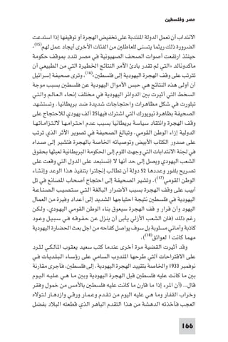 ‫ﻣﺼﺮ وﻓﻠﺴﻄ‬

‫اﻻﻧﺘﺪاب أن ﺗﻌﻤﻞ اﻟﺪوﻟﺔ ا ﻨﺘﺪﺑﺔ ﻋﻠﻰ ﺗﺨﻔﻴﺾ اﻟﻬﺠﺮة آو ﺗﻮﻗﻴﻔﻬﺎ إذا اﺳﺘﺪﻋﺖ‬
‫اﻟﻀﺮورة ذﻟﻚ رﻳﺜﻤﺎ ﻳﺘﺴﻨﻰ ﻟﻠﻌﺎﻃﻠ ﻣﻦ اﻟﻔﺌﺎت اﻷﺧﺮى أﻳﺠﺎد ﻋﻤﻞ ﻟﻬﻢ)٥١(-‬
‫ﺣﻴﻨﺌﺬ ارﺗﻔﻌﺖ أﺻﻮات اﻟﺼﺤﻒ اﻟﺼﻬﻴﻮﻧﻴﺔ ﻓﻲ ﻣﺼﺮ ﺗﻨﺪد ﻮﻗﻒ ﺣﻜﻮﻣﺔ‬
‫ﻣﺎﻛﺪوﻧﺎﻟﺪ »اﻟﺘﻲ ﻟﻢ ﺗﻘﺪر ﺑﺎد اﻵﻣﺮ اﻟﻨﺘﺎﺋﺞ اﳋﻄﻴﺮة اﻟﺘﻲ ﻣﻦ اﻟﻄﺒﻴﻌﻲ أن‬
‫ﺗﺘﺮﺗﺐ ﻋﻠﻰ وﻗﻒ اﻟﻬﺠﺮة اﻟﻴﻬﻮدﻳﺔ إﻟﻰ ﻓﻠﺴﻄ «)٦١( وﺗﺮى ﺻﺤﻴﻔﺔ إﺳﺮاﺋﻴﻞ‬
‫أن أوﻟﻰ ﻫﺬه اﻟﻨﺘﺎﺋﺞ ﻫﻲ ﺣﺒﺲ اﻷﻣﻮال اﻟﻴﻬﻮدﻳﺔ ﻋﻦ ﻓﻠﺴﻄ ﺑﺴﺒﺐ ﻣﻮﺟﺔ‬
‫اﻟﺴﺨﻂ اﻟﺘﻲ أﺛﻴﺮت ﺑ اﻟﺪواﺋﺮ اﻟﻴﻬﻮدﻳﺔ ﻓﻲ ﻣﺨﺘﻠﻒ إﻧﺤﺎء اﻟـﻌـﺎﻟـﻢ واﻟـﺘـﻲ‬
‫ﺗﺒﻠﻮرت ﻓﻲ ﺷﻜﻞ ﻣﻈﺎﻫﺮات واﺣﺘﺠﺎﺟﺎت ﺷﺪﻳﺪة ﺿﺪ ﺑﺮﻳﻄﺎﻧﻴﺎ. وﺗﺴﺘﺸﻬﺪ‬
‫اﻟﺼﺤﻴﻔﺔ ﺑﻈﺎﻫﺮة ﻧﻴﻮﻳﻮرك اﻟﺘﻲ اﺷﺘﺮك ﻓﻴﻬﺎ٥٢ آﻟﻒ ﻳﻬﻮدي ﻟﻼﺣﺘﺠﺎج ﻋﻠﻰ‬
‫وﻗﻒ اﻟﻬﺠﺮة واﻧﺘﻘﺎد ﺳﻴﺎﺳﺔ ﺑﺮﻳﻄﺎﻧﻴﺎ ﺑﺴﺒﺐ ﻋﺪم اﺣـﺘـﺮاﻣـﻬـﺎ ﻻﻟـﺘـﺰاﻣـﺎﺗـﻬـﺎ‬
‫اﻟﺪوﻟﻴﺔ إزاء اﻟﻮﻃﻦ اﻟﻘﻮﻣﻲ. وﺗﺒﺎﻟﻎ اﻟﺼﺤﻴﻔﺔ ﻓﻲ ﺗﺼﻮﻳﺮ اﻷﺛﺮ اﻟﺬي ﺗﺮﺗﺐ‬
‫ﻋﻠﻰ ﺻﺪور اﻟﻜﺘﺎب اﻷﺑﻴﺾ وﺗﻮﺻﻴﺎﺗﻪ اﳋﺎﺻﺔ ﺑﺎﻟﻬﺠﺮة ﻓﺘﺸﻴﺮ إﻟﻰ ﺻـﺪاه‬
‫ﻓﻲ ﳉﻨﺔ اﻻﻧﺘﺪاﺑﺎت اﻟﺘﻲ وﺟﻬﺖ اﻟﻠﻮم إﻟﻰ اﳊﻜﻮﻣﺔ اﻟﺒﺮﻳﻄﺎﻧﻴﺔ ﻟﻌﺒﺜﻬﺎ ﺑﺤﻘﻮق‬
‫اﻟﺸﻌﺐ اﻟﻴﻬﻮدي وﻳﺼﻞ إﻟﻰ ﺣﺪ أﻧﻬﺎ ﻻ )ﺗﺴﺘﺒﻌﺪ ﻋﻠﻰ اﻟﺪول اﻟﺘﻲ وﻗﻌﺖ ﻋﻠﻰ‬
‫ﺗﺼﺮﻳﺢ ﺑﻠﻔﻮر وﻋﺪدﻫﺎ ٢٥ دوﻟﺔ أن ﺗﻄﺎﻟﺐ إﳒﻠﺘﺮا ﺑﺘﻨﻔﻴﺬ ﻫﺬا اﻟﻮﻋﺪ وإﻧﺸﺎء‬
‫اﻟﻮﻃﻦ اﻟﻘﻮﻣﻲ)٧١((. وﺗﺸﻴﺮ اﻟﺼﺤﻴﻔﺔ إﻟﻰ اﺣﺘﺠﺎج أﺻﺤﺎب ا ﺼﺎﻧﻊ ﻓﻲ ﺗﻞ‬
‫أﺑﻴﺐ ﻋﻠﻰ وﻗﻒ اﻟﻬﺠﺮة ﺑﺴﺒﺐ اﻷﺿﺮار اﻟﺒﺎﻟﻐﺔ اﻟـﺘـﻲ ﺳـﺘـﺼـﻴـﺐ اﻟـﺼـﻨـﺎﻋـﺔ‬
‫اﻟﻴﻬﻮدﻳﺔ ﻓﻲ ﻓﻠﺴﻄ ﻧﺘﻴﺠﺔ اﺣﺘﻴﺎﺟﻬﺎ اﻟﺸﺪﻳﺪ إﻟﻰ أﻋﺪاد وﻓﻴﺮة ﻣﻦ اﻟﻌﻤﺎل‬
‫اﻟﻴﻬﻮد وأن ﻗﺮار و ﻗﻒ اﻟﻬﺠﺮة ﺳﻴﻌﻮق ﺑﻨﺎء اﻟﻮﻃﻦ اﻟﻘﻮﻣﻲ اﻟﻴﻬـﻮدي. وﻟـﻜـﻦ‬
‫رﻏﻢ ذﻟﻚ )ﻓﺎن اﻟﺸﻌﺐ اﻷزﻟﻲ ﻳﺄﺑﻰ أن ﻳﻨﺰل ﻋﻦ ﺣـﻘـﻮﻗـﻪ ﻓـﻲ ﺳـﺒـﻴـﻞ وﻋـﻮد‬
‫ﻛﺎذﺑﺔ وأﻣﺎﻧﻲ ﻣﺴﻠﻮﺑﺔ ﺑﻞ ﺳﻮف ﻳﻮاﺻﻞ ﻛﻔﺎﺣﻪ ﻣﻦ اﺟﻞ ﺑﻌﺚ اﳊﻀﺎرة اﻟﻴﻬﻮدﻳﺔ‬
                                                  ‫ﻣﻬﻤﺎ ﻛﺎﻧﺖ ا ﻟﻌﻮاﺋﻖ)٨١((.‬
‫وﻗﺪ أﺛﻴﺮت اﻟﻘﻀﻴﺔ ﻣﺮة أﺧﺮى ﻋﻨﺪﻣﺎ ﻛﺘﺐ ﺳﻌﻴﺪ ﻳﻌﻘﻮب ا ﺎﻟـﻜـﻲ ﻟـﻠـﺮد‬
‫ﻋﻠﻰ اﻻﻗﺘﺮاﺣﺎت آﻟﺘﻲ ﻃﺮﺣﻬﺎ ا ﻨﺪوب اﻟﺴﺎﻣﻲ ﻋﻠﻰ رؤﺳـﺎء اﻟـﺒـﻠـﺪﻳـﺎت ﻓـﻲ‬
‫ﻧﻮﻓﻤﺒﺮ ٣٣٩١ واﳋﺎﺻﺔ ﺑﺘﻘﻴﻴﺪ اﻟﻬﺠﺮة اﻟﻴﻬﻮدﻳﺔ. إﻟﻰ ﻓﻠﺴﻄ ﻓﺄﺟﺮى ﻣﻘﺎرﻧﺔ‬
‫ﺑ ﻣﺎ ﻛﺎﻧﺖ ﻋﻠﻴﻪ ﻓﻠﺴﻄ ﻗﺒﻞ اﻟﻬﺠﺮة اﻟﻴﻬﻮدﻳﺔ وﺑ ﻣـﺎ ﻫـﻲ ﻋـﻠـﻴـﻪ اﻟـﻴـﻮم‬
‫ﻗﺎل.. )أن ا ﺮء إذا ﻣﺎ ﻗﺎرن ﻣﺎ ﻛﺎﻧﺖ ﻋﻠﻴﻪ ﻓﻠﺴﻄ ﺑﺎﻷﻣﺲ ﻣﻦ ﺧﻤﻮل وﻓﻘﺮ‬
‫وﺧﺮاب اﻟﻘﻔﺎر وﻣﺎ ﻫﻲ ﻋﻠﻴﻪ اﻟﻴﻮم ﻣﻦ ﺗـﻘـﺪم وﻋـﻤـﺎر ورﻗـﻲ وازدﻫـﺎر ﻟـﺘـﻮﻻه‬
‫اﻟﻌﺠﺐ ﻓﺄﺧﺬﺗﻪ اﻟﺪﻫﺸﺔ ﻣﻦ ﻫﺬا اﻟﺘﻘﺪم اﻟﺒﺎﻫﺮ اﻟﺬي ﻗﻄﻌﺘﻪ اﻟﺒﻼد ﺑﻔﻀﻞ‬

                                                                   ‫661‬
 