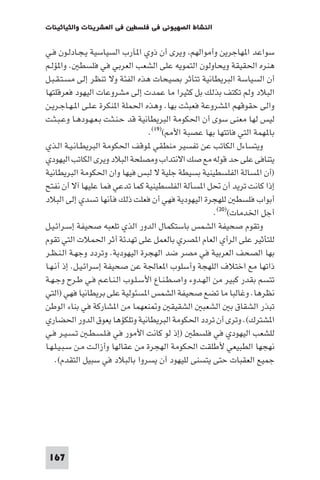 ‫ﻓﻲ اﻟﻌﺸﺮﻳﻨﺎت واﻟﺜﻴﺎﺛﻴﻨﺎت‬   ‫اﻟﻨﺸﺎط اﻟﺼﻬﻴﻮﻧﻲ ﻓﻲ ﻓﻠﺴﻄ‬

‫ﺳﻮاﻋﺪ ا ﻬﺎﺟﺮﻳﻦ وأﻣﻮاﻟﻬﻢ وﻳﺮى أن ذوي ا ﺂرب اﻟﺴﻴﺎﺳﻴﺔ ﻳـﺠـﺎدﻟـﻮن ﻓـﻲ‬
‫ﻫﻨﺮه اﳊﻘﻴﻘﺔ وﻳﺤﺎوﻟﻮن اﻟﺘﻤﻮﻳﻪ ﻋﻠﻰ اﻟﺸﻌﺐ اﻟﻌﺮﺑﻲ ﻓﻲ ﻓﻠﺴﻄ . وا ﺆﻟـﻢ‬
‫أن اﻟﺴﻴﺎﺳﺔ اﻟﺒﺮﻳﻄﺎﻧﻴﺔ ﺗﺘﺄﺛﺮ ﺑﺼﻴﺤﺎت ﻫﺬه اﻟﻔﺌﺔ وﻻ ﺗﻨﻈﺮ إﻟﻰ ﻣﺴـﺘـﻘـﺒـﻞ‬
‫اﻟﺒﻼد وﻟﻢ ﺗﻜﺘﻒ ﺑﺬﻟﻚ ﺑﻞ ﻛﺜﻴﺮا ﻣﺎ ﻋﻤﺪت إﻟﻰ ﻣﺸﺮوﻋﺎت اﻟﻴﻬﻮد ﻓﻌﺮﻗﻠﺘﻬﺎ‬
‫واﻟﻰ ﺣﻘﻮﻗﻬﻢ ا ﺸﺮوﻋﺔ ﻓﻌﺒﺜﺖ ﺑﻬﺎ. وﻫﺬه اﳊﻤﻠﺔ ا ﻨﻜﺮة ﻋـﻠـﻰ ا ـﻬـﺎﺟـﺮﻳـﻦ‬
‫ﻟﻴﺲ ﻟﻬﺎ ﻣﻌﻨﻰ ﺳﻮى أن اﳊﻜﻮﻣﺔ اﻟﺒﺮﻳﻄﺎﻧﻴﺔ ﻗﺪ ﺣـﻨـﺜـﺖ ﺑـﻌـﻬـﻮدﻫـﺎ وﻋـﺒـﺜـﺖ‬
                                   ‫ﺑﺎ ﻬﻤﺔ اﻟﺘﻲ ﻓﺎﺗﺘﻬﺎ ﺑﻬﺎ ﻋﺼﺒﺔ اﻷ ()٩١(.‬
‫وﻳﺘﺴﺎءل اﻟﻜﺎﺗﺐ ﻋﻦ ﺗﻔﺴﻴﺮ ﻣﻨﻄﻘﻲ ﻮﻗﻒ اﳊﻜﻮﻣﺔ اﻟﺒﺮﻳﻄـﺎﻧـﻴـﺔ اﻟـﺬي‬
‫ﻳﺘﻨﺎﻓﻰ ﻋﻠﻰ ﺣﺪ ﻗﻮﻟﻪ ﻣﻊ ﺻﻚ اﻻﻧﺘﺪاب وﻣﺼﻠﺤﺔ اﻟﺒﻼد وﻳﺮى اﻟﻜﺎﺗﺐ اﻟﻴﻬﻮدي‬
‫)أن ا ﺴﺎﻟﺔ اﻟﻔﻠﺴﻄﻴﻨﻴﺔ ﺑﺴﻴﻄﺔ ﺟﻠﻴﺔ ﻻ ﻟﺒﺲ ﻓﻴﻬﺎ وان اﳊﻜﻮﻣﺔ اﻟﺒﺮﻳﻄﺎﻧﻴﺔ‬
‫إذا ﻛﺎﻧﺖ ﺗﺮﻳﺪ أن ﲢﻞ ا ﺴﺄﻟﺔ اﻟﻔﻠﺴﻄﻴﻨﻴﺔ ﻛﻤﺎ ﺗﺪﻋﻲ ﻓﻤﺎ ﻋﻠﻴﻬﺎ آﻻ أن ﻧﻔﺘﺢ‬
‫أﺑﻮاب ﻓﻠﺴﻄ ﻟﻠﻬﺠﺮة اﻟﻴﻬﻮدﻳﺔ ﻓﻬﻲ أن ﻓﻌﻠﺖ ذﻟﻚ ﻓﺄﻧﻬﺎ ﺗﺴﺪي إﻟﻰ اﻟﺒﻼد‬
                                                      ‫أﺟﻞ اﳋﺪﻣﺎت()٠٢(.‬
‫وﺗﻘﻮم ﺻﺤﻴﻔﺔ اﻟﺸﻤﺲ ﺑﺎﺳﺘﻜﻤﺎل اﻟﺪور اﻟﺬي ﺗﻠﻌﺒﻪ ﺻﺤﻴﻔﺔ إﺳـﺮاﺋـﻴـﻞ‬
‫ﻟﻠﺘﺄﺛﻴﺮ ﻋﻠﻰ اﻟﺮأي اﻟﻌﺎم ا ﺼﺮي ﺑﺎﻟﻌﻤﻞ ﻋﻠﻰ ﺗﻬﺪﺋﺔ أﺛﺮ اﳊﻤﻼت اﻟﺘﻲ ﺗﻘﻮم‬
‫ﺑﻬﺎ اﻟﺼﺤﻒ اﻟﻌﺮﺑﻴﺔ ﻓﻲ ﻣﺼﺮ ﺿﺪ اﻟﻬﺠﺮة اﻟﻴﻬﻮدﻳﺔ. وﺗﺮدد وﺟﻬـﺔ اﻟـﻨـﻈـﺮ‬
‫ذاﺗﻬﺎ ﻣﻊ اﺧﺘﻼف اﻟﻠﻬﺠﺔ وأﺳﻠﻮب ا ﻌﺎﳉﺔ ﻋﻦ ﺻﺤﻴﻔﺔ إﺳﺮاﺋـﻴـﻞ. إذ أﻧـﻬـﺎ‬
‫ﺗﺘﺴﻢ ﺑﻘﺪر ﻛﺒﻴﺮ ﻣﻦ اﻟﻬـﺪوء واﺻـﻄـﻨـﺎع اﻷﺳـﻠـﻮب اﻟـﻨـﺎﻋـﻢ ﻓـﻲ ﻃـﺮح وﺟـﻬـﺔ‬
‫ﻧﻈﺮﻫﺎ. وﻏﺎﻟﺒﺎ ﻣﺎ ﺗﻀﻊ ﺻﺤﻴﻔﺔ اﻟﺸﻤﺲ ا ﺴﺌﻮﻟﻴﺔ ﻋﻠﻰ ﺑﺮﻳﻄﺎﻧﻴﺎ ﻓﻬﻲ )اﻟﺘﻲ‬
‫ﺗﺒﺬر اﻟﺸﻘﺎق ﺑ اﻟﺸﻌﺒ اﻟﺸﻘﻴﻘ و ﻨﻌﻬﻤﺎ ﻣﻦ ا ﺸﺎرﻛﺔ ﻓﻲ ﺑﻨﺎء اﻟﻮﻃﻦ‬
‫ا ﺸﺘﺮك(. وﺗﺮى أن ﺗﺮدد اﳊﻜﻮﻣﺔ اﻟﺒﺮﻳﻄﺎﻧﻴﺔ وﺗﻠﻜﺆﻫﺎ ﻳﻌﻮق اﻟﺪور اﳊﻀﺎري‬
‫ﻟﻠﺸﻌﺐ اﻟﻴﻬﻮدي ﻓﻲ ﻓﻠﺴﻄ )إذ ﻟﻮ ﻛﺎﻧﺖ اﻷﻣﻮر ﻓﻲ ﻓـﻠـﺴـﻄـ ﺗـﺴـﻴـﺮ ﻓـﻲ‬
‫ﻧﻬﺠﻬﺎ اﻟﻄﺒﻴﻌﻲ ﻷﻃﻠﻘﺖ اﳊﻜﻮﻣﺔ اﻟﻬﺠﺮة ﻣﻦ ﻋﻘﺎﻟﻬﺎ وأزاﻟـﺖ ﻣـﻦ ﺳـﺒـﻴـﻠـﻬـﺎ‬
    ‫ﺟﻤﻴﻊ اﻟﻌﻘﺒﺎت ﺣﺘﻰ ﻳﺘﺴﻨﻰ ﻟﻠﻴﻬﻮد أن ﻳﺴﺮوا ﺑﺎﻟﺒﻼد ﻓﻲ ﺳﺒﻴﻞ اﻟﺘﻘﺪم(.‬




 ‫761‬
 