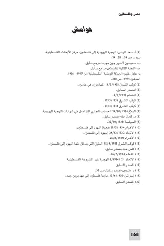 ‫ﻣﺼﺮ وﻓﻠﺴﻄ‬


                      ‫ﻫﻮاﻣﺶ‬

   ‫ﻣﺮﻛﺰ اﻷﺑﺤﺎث اﻟﻔﻠﺴﻄﻴﻨﻴﺔ‬       ‫)١( أ- ﺳﻌﺪ اﻟﻴﺎس: اﻟﻬﺠﺮة اﻟﻴﻬﻮدﻳﺔ إﻟﻰ ﻓﻠﺴﻄ‬
                                                     ‫ﺑﻴﺮوت ص ٤٢٬ ٨٢٬ ٤٣.‬
                                 ‫ب- ﺳﻤﻴﺴﻮن اﻟﺴﻴﺮ ﺟﻮن ﻫﻮب: ﻣﺮﺟﻊ ﺳﺎﺑﻖ.‬
                                     ‫ﺟـ- اﻟﻠﺠﻨﺔ ا ﻠﻜﻴﺔ ﻟﻔﻠﺴﻄ -ﻣﺮﺟﻊ ﺳﺎﺑﻖ.‬
                    ‫د- ﻋﺎدل ﻏﻨﻴﻢ-اﳊﺮﻛﺔ اﻟﻮﻃﻨﻴﺔ اﻟﻔﻠﺴﻄﻴﻨﻴﺔ ﻣﻦ ٧١٩١- ٦٣٩١.‬
                                                     ‫اﻟﻘـﺎﻫـﺮة ٤٧٩١- ص ٨٦٢.‬
                            ‫)٢( ﻛﻮﻛﺐ اﻟﺸﺮق ٥٣٩١/٣/٩١ ا ﻬﺎﺟﺮون ﻓﻲ ﻋﺎﻣ .‬
                                                         ‫)٣( ا ﺼﺪر اﻟﺴﺎﺑﻖ.‬
                                                      ‫)٤( ا ﻘـﻄـﻢ ٣٣٩١/٩/٢.‬
                                               ‫)٥( ﻛﻮﻛﺐ اﻟـﺸـﺮق ٥٣٩١/٣/٩١.‬
                                               ‫)٦( ﻛﻮﻛﺐ اﻟـﺸـﺮق ٣٣٩١/٣/٤١.‬
‫)٧( اﻟﺒﻼغ ٤٢٩١/٠١/٤٢ اﳊﺴﺎب اﳉﺎري ا ﺘﻮاﺻﻞ ﻓﻲ ﺷﻬﺎدات اﻟﻬﺠﺮة اﻟﻴﻬﻮدﻳﺔ.‬
                                              ‫)٨( د. ﻛﺎﻣﻞ ﺣﻠﻪ-ﻣﺼﺪر ﺳﺎﺑﻖ.‬
                                                  ‫)٩( اﻟﺴﻴـﺎﺳـﺔ ٣٣٩١/٠١/٢٢.‬
                          ‫)٠١( اﻷﻫﺮام ٤٣٩١/٥/٩٢ ﻫﺠﺮة اﻟﻴﻬﻮد إﻟﻰ ﻓﻠﺴﻄ .‬
                                ‫)١١( اﻻﲢﺎد ٢٢٩١/٢١/٤٢ اﻟﻴﻬﻮد إﻟﻰ ﻓﻠﺴﻄ .‬
                                                   ‫)٢١( اﻷﻫــﺮام ٤٣٩١/٨/٦٢.‬
     ‫)٣١( ﻛﻮﻛﺐ اﻟﺸﺮق ٥٣٩١/٤/٥١ اﻟﻄﺮق اﻟﺘﻲ ﻳﺪﺧﻞ ﻣﻨﻬﺎ اﻟﻴﻬﻮد إﻟﻰ ﻓﻠﺴﻄ .‬
                                                ‫)٤١( ﻛﺎﻣﻞ ﺧﻠﻪ-ﻣﺼﺪر ﺳﺎﺑﻖ.‬
                                                    ‫)٥١( ا ﻘـﻄـﻢ ٤٣٩١/٧/٦٢.‬
                   ‫)٦١( اﻻﲢﺎد ١٢ /٤٣٩١/٨ اﻟﻬﺠﺮة ﻏﻴﺮ ا ﺸﺮوﻋﺔ اﻟﻔﻠﺴﻄﻴﻨﻴﺔ.‬
                                                        ‫)٧١( ا ﺼﺪر اﻟﺴﺎﺑﻖ.‬
                                         ‫)٨١( د. ﻃﺮﺑ -ﻣﺼﺪر ﺳـﺎﺑـﻖ ص ٥٥.‬
                  ‫)٩١( إﺳﺮاﺋﻴﻞ ٠٣٩١/٦/٣١ ﺣﺎﺟﺔ ﻓﻠﺴﻄ إﻟﻰ ﻣﻬﺎﺟﺮﻳﻦ ﺟﺪد.‬
                                                       ‫)٠٢( ا ﺼﺪر اﻟﺴﺎﺑﻖ.‬




                                                                   ‫861‬
 