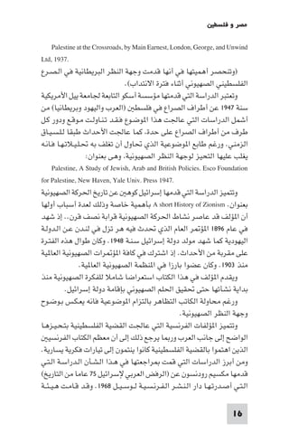 ‫ﻣﺼﺮ و ﻓﻠﺴﻄ‬

      ‫‪Palestine at the Crossroads, by Main Earnest, London, George, and Unwind‬‬
‫.7391 ,‪Ltd‬‬
‫)وﺗﻨﺤﺼﺮ أﻫﻤﻴﺘﻬﺎ ﻓﻲ أﻧﻬﺎ ﻗﺪﻣﺖ وﺟﻬﺔ اﻟﻨﻈﺮ اﻟﺒﺮﻳﻄﺎﻧﻴﺔ ﻓﻲ اﻟـﺼـﺮع‬
                                   ‫اﻟﻔﻠﺴﻄﻴﻨﻲ اﻟﺼﻬﻴﻮﻧﻲ أﺛﻨﺎء ﻓﺘﺮة اﻻﻧﺘﺪاب(.‬
‫وﺗﻌﺘﺒﺮ اﻟﺪراﺳﺔ اﻟﺘﻲ ﻗﺪﻣﺘﻬﺎ ﻣﺆﺳﺴﺔ أﺳﻜﻮ اﻟﺘﺎﺑﻌﺔ ﳉﺎﻣﻌﺔ ﻳﻴﻞ اﻷﻣﺮﻳﻜﻴﺔ‬
‫ﺳﻨﺔ ٧٤٩١ ﻋﻦ أﻃﺮاف اﻟﺼﺮاع ﻓﻲ ﻓﻠﺴﻄ )اﻟﻌﺮب واﻟﻴﻬﻮد وﺑﺮﻳﻄﺎﻧﻴﺎ( ﻣﻦ‬
‫أﺷﻤﻞ اﻟﺪراﺳﺎت اﻟﺘﻲ ﻋﺎﳉﺖ ﻫﺬا ا ﻮﺿـﻮع ﻓـﻘـﺪ ﺗـﻨـﺎوﻟـﺖ ﻣـﻮﻗـﻊ ودور ﻛـﻞ‬
‫ﻃﺮف ﻣﻦ أﻃﺮاف اﻟﺼﺮاع ﻋﻠﻰ ﺣﺪة ﻛﻤﺎ ﻋﺎﳉﺖ اﻷﺣﺪاث ﻃﺒﻘﺎ ﻟـﻠـﺴـﻴـﺎق‬
‫اﻟﺰﻣﻨﻲ. ورﻏﻢ ﻃﺎﺑﻊ ا ﻮﺿﻮﻋﻴﺔ اﻟﺬي ﲢﺎول أن ﺗﻐﻠﻒ ﺑﻪ ﲢـﻠـﻴـﻼﺗـﻬـﺎ ﻓـﺎﻧـﻪ‬
                    ‫ﻳﻐﻠﺐ ﻋﻠﻴﻬﺎ اﻟﺘﺤﻴﺰ ﻟﻮﺟﻬﺔ اﻟﻨﻈﺮ اﻟﺼﻬﻴﻮﻧﻴﺔ وﻫﻰ ﺑﻌﻨﻮان:‬
      ‫‪Palestine, A Study of Jewish, Arab and British Policies. Esco Foundation‬‬
‫.7491 ‪for Palestine, New Haven, Yale Univ. Press‬‬
‫وﺗﺘﻤﻴﺰ اﻟﺪراﺳﺔ اﻟﺘﻲ ﻗﺪﻣﻬﺎ إﺳﺮاﺋﻴﻞ ﻛﻮﻫ ﻋﻦ ﺗﺎرﻳﺦ اﳊﺮﻛﺔ اﻟﺼﻬﻴﻮﻧﻴﺔ‬
‫ﺑﻌﻨﻮان. ‪ A short History of Zionism‬ﺑﺄﻫﻤﻴﺔ ﺧﺎﺻﺔ وذﻟﻚ ﻟﻌﺪة أﺳﺒﺎب أوﻟﻬﺎ‬
‫أن ا ﺆﻟﻒ ﻗﺪ ﻋﺎﺻﺮ ﻧﺸﺎط اﳊﺮﻛﺔ اﻟﺼﻬﻴﻮﻧﻴﺔ ﻗﺮاﺑﺔ ﻧﺼﻒ ﻗﺮن.. إذ ﺷﻬﺪ‬
‫ﻓﻲ ﻋﺎم ٦٩٨١ ا ﺆ ﺮ اﻟﻌﺎم اﻟﺬي ﲢﺪث ﻓﻴﻪ ﻫﺮ ﺗﺰل ﻓﻲ ﻟﻨـﺪن ﻋـﻦ اﻟـﺪوﻟـﺔ‬
‫اﻟﻴﻬﻮدﻳﺔ ﻛﻤﺎ ﺷﻬﺪ ﻣﻮﻟﺪ دوﻟﺔ إﺳﺮاﺋﻴﻞ ﺳـﻨـﺔ ٨٤٩١. وﻛﺎن ﻃﻮال ﻫﺬه اﻟﻔﺘـﺮة‬
‫ﻋﻠﻰ ﻣﻘﺮﺑﺔ ﻣﻦ اﻷﺣﺪاث. إذ اﺷﺘﺮك ﻓﻲ ﻛﺎﻓﺔ ا ﺆ ﺮات اﻟﺼﻬﻴﻮﻧﻴﺔ اﻟﻌﺎ ﻴﺔ‬
                 ‫ﻣﻨﺬ ٣٠٩١. وﻛﺎن ﻋﻀﻮا ﺑﺎرزا ﻓﻲ ا ﻨﻈﻤﺔ اﻟﺼﻬﻴﻮﻧﻴﺔ اﻟﻌﺎ ﻴﺔ.‬
‫وﻳﻘﺪم ا ﺆﻟﻒ ﻓﻲ ﻫﺬا اﻟﻜﺘﺎب اﺳﺘﻌﺮاﺿﺎ ﺷﺎﻣﻼ ﻟﻠﻔﻜﺮة اﻟﺼﻬﻴﻮﻧﻴﺔ ﻣﻨﺬ‬
           ‫ﺑﺪاﻳﺔ ﻧﺸﺄﺗﻬﺎ ﺣﺘﻰ ﲢﻘﻴﻖ اﳊﻠﻢ اﻟﺼﻬﻴﻮﻧﻲ ﺑﺈﻗﺎﻣﺔ دوﻟﺔ إﺳﺮاﺋﻴﻞ.‬
‫ورﻏﻢ ﻣﺤﺎوﻟﺔ اﻟﻜﺎﺗﺐ اﻟﺘﻈﺎﻫﺮ ﺑﺎﻟﺘﺰام ا ﻮﺿﻮﻋﻴﺔ ﻓﺎﻧﻪ ﻳﻌـﻜـﺲ ﺑـﻮﺿـﻮح‬
                                                         ‫وﺟﻬﺔ اﻟﻨﻈﺮ اﻟﺼﻬﻴﻮﻧﻴﺔ.‬
‫وﺗﺘﻤﻴﺰ ا ﺆﻟﻔﺎت اﻟﻔﺮﻧﺴﻴﺔ اﻟﺘﻲ ﻋﺎﳉﺖ اﻟﻘﻀﻴﺔ اﻟﻔﻠﺴﻄﻴﻨﻴﺔ ﺑﺘـﺤـﻴـﺰﻫـﺎ‬
    ‫اﻟﻮاﺿﺢ إﻟﻰ ﺟﺎﻧﺐ اﻟﻌﺮب ور ﺎ ﻳﺮﺟﻊ ذﻟﻚ إﻟﻰ أن ﻣﻌﻈﻢ اﻟﻜﺘﺎب اﻟﻔﺮﻧﺴﻴ‬
‫اﻟﺬﻳﻦ اﻫﺘﻤﻮا ﺑﺎﻟﻘﻀﻴﺔ اﻟﻔﻠﺴﻄﻴﻨﻴﺔ ﻛﺎﻧﻮا ﻳﻨﺘﻤﻮن إﻟﻰ ﺗﻴﺎرات ﻓﻜﺮﻳﺔ ﻳﺴﺎرﻳﺔ.‬
‫وﻣﻦ أﺑﺮز اﻟﺪراﺳﺎت اﻟﺘﻲ ﻗﻤﺖ ﺮاﺟﻌﺘﻬﺎ ﻓﻲ ﻫـﺬا اﻟـﺸـﺄن اﻟـﺪراﺳـﺔ اﻟـﺘـﻲ‬
‫ﻗﺪﻣﻬﺎ ﻣﻜﺴﻴﻢ رودﻧﺴﻮن ﻋﻦ )اﻟﺮﻓﺾ اﻟﻌﺮﺑﻲ ﻹﺳﺮاﺋﻴﻞ ٥٧ ﻋﺎﻣﺎ ﻣﻦ اﻟﺘﺎرﻳﺦ(‬
‫اﻟـﺘـﻲ أﺻـﺪرﺗـﻬـﺎ دار اﻟـﻨـﺸـﺮ اﻟـﻔـﺮﻧـﺴـﻴـﺔ ﻟــﻮﺳ ـﻴــﻞ ٨٦٩١. وﻗـﺪ ﻗـﺎﻣـﺖ ﻫـﻴ ـﺌــﺔ‬

                                                                             ‫61‬
 