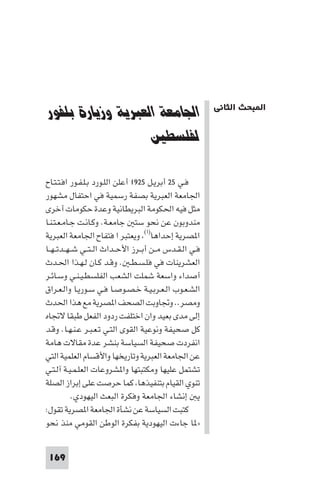 ‫ﻓﻲ اﻟﻌﺸﺮﻳﻨﺎت واﻟﺜﻴﺎﺛﻴﻨﺎت‬       ‫اﻟﻨﺸﺎط اﻟﺼﻬﻴﻮﻧﻲ ﻓﻲ ﻓﻠﺴﻄ‬




‫اﳉﺎﻣﻌﺔ اﻟﻌﺒﺮﻳﺔ وزﻳﺎرة ﺑﻠﻔﻮر‬                                ‫ا ﺒﺤﺚ اﻟﺜﺎﻧﻲ‬

                   ‫ﻟﻔﻠﺴﻄﲔ‬

‫ﻓـﻲ ٥٢ أﺑﺮﻳـﻞ ٥٢٩١ أﻋﻠﻦ اﻟﻠـﻮرد ﺑـﻠـﻔـﻮر اﻓـﺘـﺘـﺎح‬
‫اﳉﺎﻣﻌﺔ اﻟﻌﺒﺮﻳﺔ ﺑﺼﻔﺔ رﺳﻤﻴﺔ ﻓﻲ اﺣﺘﻔﺎل ﻣﺸﻬﻮر‬
‫ﻣﺜﻞ ﻓﻴﻪ اﳊﻜﻮﻣﺔ اﻟﺒﺮﻳﻄﺎﻧﻴﺔ وﻋﺪة ﺣﻜﻮﻣﺎت أﺧﺮى‬
‫ﻣﻨﺪوﺑﻮن ﻋﻦ ﻧﺤﻮ ﺳﺘ ﺟﺎﻣﻌـﺔ. وﻛـﺎﻧـﺖ ﺟـﺎﻣـﻌـﺘـﻨـﺎ‬
‫ا ﺼﺮﻳﺔ إﺣﺪاﻫﺎ)ا( وﻳﻌﺘﺒﺮ ا ﻓﺘﻔﺎح اﳉﺎﻣﻌﺔ اﻟﻌﺒﺮﻳﺔ‬
‫ﻓـﻲ اﻟـﻘـﺪس ﻣــﻦ أﺑــﺮز اﻷﺣــﺪاث اﻟ ـﺘــﻲ ﺷ ـﻬــﺪﺗ ـﻬــﺎ‬
‫اﻟﻌﺸﺮﻳﻨﺎت ﻓﻲ ﻓﻠـﺴـﻄـ . وﻗـﺪ ﻛـﺎن ﻟـﻬـﺬا اﳊـﺪث‬
‫أﺻﺪاء واﺳﻌﺔ ﺷﻤﻠﺖ اﻟﺸﻌﺐ اﻟﻔﻠﺴﻄـﻴـﻨـﻲ وﺳـﺎﺋـﺮ‬
‫اﻟﺸـﻌـﻮب اﻟـﻌـﺮﺑـﻴـﺔ ﺧـﺼـﻮﺻـﺎ ﻓـﻲ ﺳـﻮرﻳـﺎ واﻟـﻌـﺮاق‬
‫وﻣﺼﺮ.. وﲡﺎوﺑﺖ اﻟﺼﺤﻒ ا ﺼﺮﻳﺔ ﻣﻊ ﻫﺬا اﳊﺪث‬
‫إﻟﻰ ﻣﺪى ﺑﻌﻴﺪ وان اﺧﺘﻠﻔﺖ ردود اﻟﻔﻌﻞ ﻃﺒﻘﺎ ﻻﲡﺎه‬
‫ﻛﻞ ﺻﺤﻴﻔﺔ وﻧﻮﻋﻴﺔ اﻟﻘﻮى اﻟﺘـﻲ ﺗـﻌـﺒـﺮ ﻋـﻨـﻬـﺎ. وﻗـﺪ‬
‫اﻧﻔﺮدت ﺻﺤﻴﻔﺔ اﻟﺴﻴﺎﺳﺔ ﺑﻨﺸﺮ ﻋﺪة ﻣﻘﺎﻻت ﻫﺎﻣﺔ‬
‫ﻋﻦ اﳉﺎﻣﻌﺔ اﻟﻌﺒﺮﻳﺔ وﺗﺎرﻳﺨﻬﺎ واﻷﻗﺴﺎم اﻟﻌﻠﻤﻴﺔ اﻟﺘﻲ‬
‫ﺗﺸﺘﻤﻞ ﻋﻠﻴﻬﺎ وﻣﻜﺘﺒﺘﻬﺎ وا ﺸﺮوﻋﺎت اﻟﻌﻠـﻤـﻴـﺔ آﻟـﺘـﻲ‬
‫ﺗﻨﻮي اﻟﻘﻴﺎم ﺑﺘﻨﻔﻴﺬﻫﺎ ﻛﻤﺎ ﺣﺮﺻﺖ ﻋﻠﻰ إﺑﺮاز اﻟﺼﻠﺔ‬
            ‫ﻳ إﻧﺸﺎء اﳉﺎﻣﻌﺔ وﻓﻜﺮة اﻟﺒﻌﺚ اﻟﻴﻬﻮدي.‬
‫ﻛﺘﺒﺖ اﻟﺴﻴﺎﺳﺔ ﻋﻦ ﻧﺸﺄة اﳉﺎﻣﻌﺔ ا ﺼﺮﻳﺔ ﺗﻘﻮل:‬
‫» ﺎ ﺟﺎءت اﻟﻴﻬﻮدﻳﺔ ﺑﻔﻜﺮة اﻟﻮﻃﻦ اﻟﻘﻮﻣﻲ ﻣﻨﺬ ﻧﺤﻮ‬


 ‫961‬
 