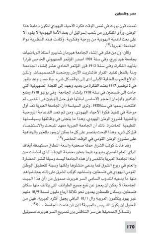 ‫ﻣﺼﺮ وﻓﻠﺴﻄ‬

‫ﻧﺼﻒ ﻗﺮن ﺑﺮزت ﻓﻲ ﻧﻔﺲ اﻟﻮﻗﺖ ﻓﻜﺮة اﻷﺣﻴﺎء اﻟﻴﻬﻮدي ﻟﺘﻜﻮن دﻋﺎﻣﺔ ﻫﺬا‬
‫اﻟﻮﻃﻦ ورأى ا ﻔﻜﺮون ﻣﻦ ﺷﻌﺐ إﺳﺮاﺋﻴﻞ أن ﺑﻌﺚ اﻵﻣﺔ اﻟﻴﻬﻮدﻳﺔ ﻻ ﻳﻘﻮم آﻻ‬
‫ﻋﻠﻰ ﺑﻌﺚ ا ﺪﻧﻴﺔ اﻟﻴﻬﻮدﻳﺔ ﻣﻦ روﺣﻴﺔ وﻓـﻜـﺮﻳـﺔ. وﻛـﺎﻧـﺖ ﻫـﺬه اﻟـﻨـﻈـﺮﻳـﺔ ﻧـﻮاة‬
                                                        ‫اﳉﺎﻣﻌﺔ اﻟﻌﺒﺮﻳﺔ«)٢(.‬
‫وﻛﺎن أول ﻣﻦ ﻓﻜﺮ ﻓﻲ إﻧﺸﺎء اﳉﺎﻣﻌﺔ ﻫﻴﺮﻣﺎن ﺷﺎﺑﻴﺮو أﺳﺘﺎذ اﻟﺮﻳﺎﺿﻴﺎت‬
‫ﺑﺠﺎﻣﻌﺔ ﻫﻴﺪﻟﺒﺮج. وﻓﻲ ﺳﻨﺔ ١٠٩١ اﺻﺪر ا ﺆ ﺮ اﻟﺼﻬﻴﻮﻧﻲ اﳋﺎﻣﺲ ﻗﺮارا‬
‫ﺑﺘﺄﻳﻴﺪ اﻟﻔﻜـﺮة وﻓـﻲ ﺳـﻨـﺔ ٣١٩١ ﻗﺮر ا ﺆ ﺮ اﳊﺎدي ﻋﺸﺮ إﻧﺸـﺎء اﳉـﺎﻣـﻌـﺔ‬
‫وﺑﺪأ ﺑﺎﻟﻔﻌﻞ ﺗﻔﻨﻴﺪ اﻟﻘﺮار ﻓﺎﺷﺘﺮﻳﺖ اﻷرض ووﺿﻌـﺖ اﻟـﺘـﺼـﻤـﻴـﻤـﺎت وﻟـﻜـﻦ‬
‫اﻧﺪﻻع اﳊﺮب اﻟﻌﺎ ﻴﺔ اﻷوﻟﻰ أدى إﻟﻰ ﺗﻮﻗﻒ ﻛﻞ ﺷﻲء. و ﺎ ﺻﺪر وﻋﺪ ﺑﻠﻔﻮر‬
‫ﻓﻲ ٢ ﻧﻮﻓﻤﺒﺮ ٧١٩١ ﺑﻌﺜﺖ اﻟﻔﻜﺮة ﻣﻦ ﺟﺪﻳﺪ وﻋﻬﺪ إﻟﻰ اﻟﻠﺠﻨﺔ اﻟﺼﻬﻴﻮﻧﻴﺔ آﻟﺘﻲ‬
‫ﺟﺎءت إﻟﻰ ﻓﻠﺴﻄ ﻓﻲ ﺳﻨـﺔ ٨١٩١ ﺑﺈﻧﺸﺎء اﳉﺎﻣﻌﺔ وﻓﻲ ﻳﻮﻟﻴـﻮ ٨١٩١ وﺿﻊ‬
‫اﻟﺪﻛﺘﻮر واﻳﺰﻣﺎن اﳊﺠﺮ اﻷﺳﺎﺳﻲ ﻟﺒﻨﺎﺋﻬﺎ ﻓﻮق ﺟﺒﻞ اﻟﺰﻳﺘﻮن ﻓﻲ اﻟﻘﺪس. ﺛﻢ‬
‫اﻓﺘﺘﺤﺖ رﺳﻤﻴﺎ ﻓﻲ ﺳﻨﺔ٥٢٩١. وﺗﺮى اﻟﺴﻴﺎﺳﺔ )أن اﳉﺎﻣﻌﺔ اﻟﻌﺒﺮﻳﺔ ﺗﻌﺪ أول‬
‫ﻣﺮﺣﻠﺔ ﻓﻲ ﺗﻨﻔﻴﺬ ﻓﻜﺮة اﻷﺣﻴﺎء اﻟﻴﻬـﻮدي وﻣـﻦ ﺛـﻢ ﺗـﻌـﺪ اﻟـﺪﻋـﺎﻣـﺔ اﻟـﺮوﺣـﻴـﺔ‬
‫وا ﻌﻨﻮﻳﺔ ﺸﺮوع اﻟﻮﻃﻦ اﻟﻴﻬﻮدي وﻫﺬا ﻣﺎ ﻳﺘﺠﻠﻰ ﻓﻲ وﻇﺎﺋﻔﻬﺎ وﺳـﻴـﺎﺳـﺘـﻬـﺎ‬
‫اﻟﺘﻌﻠﻴﻤﻴﺔ اﳊﺎﺿﺮة. ذﻟﻚ أن اﳉﺎﻣﻌﺔ اﻟﻌﺒﺮﻳﺔ ﻣﻌﻬﺪ ﻟﻠـﺒـﺤـﺚ واﻻﺳـﺘـﻘـﺼـﺎء‬
‫ﻗﺒﻞ ﻛﻞ ﺷﻲء وﻫﺬا اﻟﺒﺤﺚ ﻳﻘﺘﺼﺮ ﻋﻠﻰ ﻛﻞ ﻣﺎ ﻜﻦ أن ﻳﻌﻮد ﺑﺎﳋﻴﺮ واﻟﺮﻓﺎﻫﻴﺔ‬
                         ‫ﻋﻠﻰ ﻣﺸﺮوع اﻟﻮﻃﻦ اﻟﻘﻮﻣﻲ ﻓﻲ اﻟﻮﻗﺖ اﳊﺎﺿﺮ()٣(.‬
‫وﻗﺪ ﻗﺎدت ﻛﻮﻛﺐ اﻟﺸﺮق ﺣﻤﻠﺔ ﺻﺤﻔﻴﺔ واﺳﻌﺔ اﻟﻨﻄﺎق ﻣﺴﺘﻬﺪﻓﺔ أﻳﻐﺎظ‬
‫اﻟﺮأي اﻟﻌﺎم ا ﺼﺮي وﺗﻨﻮﻳﺮه ﻓﻴﻤﺎ ﻳﺘﻌﻠﻖ ﺑﺤﻘﻴﻘﺔ اﻟﻬﺪف اﻟـﺬي أﻧـﺸـﺌـﺖ ﻣـﻦ‬
‫أﺟﻠﻪ اﳉﺎﻣﻌﺔ اﻟﻌﺒﺮﻳﺔ ﺑﺎﻟﻘﺪس وان ﻫﺬه اﳉﺎﻣﻌﺔ ﻟﻴﺴﺖ وﺳﻴﻠﺔ ﻟﻨﺸﺮ اﳊﻀﺎرة‬
‫واﻟﻌﻠﻢ ﻓﻲ رﺑﻮع اﻟﺸﺮق ﻛﻤﺎ ﻳﺪﻋﻲ ﻣﻨﺸﺌﻮﻫﺎ وﻟﻜﻨﻬﺎ وﺳﻴﻠﺔ ﻟﺘﺤﻘـﻴـﻖ اﻟـﻮﻃـﻦ‬
‫اﻟﻘﻮﻣﻲ اﻟﻴﻬﻮدي ﻓﻲ ﻓﻠﺴﻄ . وﺗﺴﺘﺸﻬﺪ ﻛﻮﻛﺐ اﻟﺸﺮق ﻋﻠﻰ ذﻟﻚ ﺑﻌﺪة ﺷﻮاﻫﺪ‬
‫ﻣﻨﻬﺎ ﻣﺎ ﻳﺪﻋﻴﻪ ا ﻨﺪوب اﻟﺴﺎﻣﻲ اﻟﺴﺮ ﻫﺮﺑﺮت ﺻﻤﻮﻳﻞ ﻣﻦ )أن ﻫﺬا اﻟـﺒـﻴـﺖ‬
‫اﳉﺎﻣﻌﺔ( ﻻ ﻜﻦ أن ﻳﻌﺠﺰ ﻋﻦ ﻧﻔﻊ ﺟﻤﻴﻊ اﻟﻄﻮاﺋﻒ اﻟﺘﻲ ﻳﺘﺄﻟﻒ ﻣﻨﻬﺎ ﺳﻜﺎن‬
‫ﻓﻠﺴﻄ . وﺳﻜﺎن ﻓﻠﺴﻄ ﻳﻌﺪون ﻧﺤﻮ ﺛﻼﺛﺔ أرﺑﺎع ﻣﻠﻴﻮن ﻧﺴﻤﺔ ٩/٠١ ﻣﻨﻬﻢ‬
‫ﻏﻴﺮ ﻳﻬﻮد ﻳﺘﻜﻠﻤﻮن اﻟﻌﺮﺑﻴـﺔ وال ١/٠١ اﻟﺒﺎﻗﻲ ﻳﺠﻬﻞ أﻛﺜﺮه اﻟﻌﺒﺮﻳﺔ. ﻓﻬـﻞ ﻣـﻦ‬
       ‫ا ﻌﻘﻮل أن ﻳﻜﻮن اﻟﺘﺪرﻳﺲ ﺑﺎﻟﻌﺒﺮﻳﺔ? آذن ﻦ ﻓﺘﺤﺖ اﳉﺎﻣﻌﺔ.. . ?)٤(.‬
‫وﺗﺘﺴﺎءل اﻟﺼﺤﻴﻔﺔ ﻋﻦ ﺳﺮ اﻟﺘﻨﺎﻗﺾ ﺑ ﺗﺼﺮﻳﺢ اﻟﺴﺮ ﻫﺮﺑﺮت ﺻﻤﻮﺋﻴﻞ‬

                                                                    ‫071‬
 