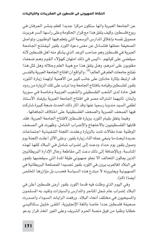 ‫ﻓﻲ اﻟﻌﺸﺮﻳﻨﺎت واﻟﺜﻴﺎﺛﻴﻨﺎت‬    ‫اﻟﻨﺸﺎط اﻟﺼﻬﻴﻮﻧﻲ ﻓﻲ ﻓﻠﺴﻄ‬

‫ﻋﻦ اﳉﺎﻣﻌﺔ اﻟﻌﺒﺮﻳﺔ وأﻧﻬﺎ ﺳﺘﻜﻮن ﻣﺮﻛﺰا ﺟﺪﻳﺪا ﻟﻠﻌﻠﻢ ﻳﻨـﺸـﺮ اﻟـﻌـﺮﻓـﺎن ﻓـﻲ‬
‫رﺑﻮع ﻓﻠﺴﻄ وﻛﻴﻒ ﻳﺘﻔﻖ ﻫﺬا ﻣﻊ ﻗﺮار اﳊﻜﻮﻣﺔ وﻋﻠﻰ رأﺳﻬﺎ اﻟﺴﺮ ﻫﺮﺑﺮت‬
‫ﺻﻤﻮﻳﻞ ﻧﻔﺴﻪ ﺑﺈﻏﻼق ا ﺪارس اﻟﺮﺳﻤﻴﺔ اﻟﺘﻲ ﻳﺘﻌﻠﻢ ﻓﻴﻬﺎ اﻟﻮﻃﻨﻴﻮن وﺗﻮاﺻﻞ‬
‫اﻟﺼﺤﻴﻔﺔ ﺣﻤﻠﺘﻬﺎ ﻓﺘﺘﺴﺎءل ﻋﻦ ﻣﻌﻨﻰ دﻋﻮة اﻟﻠﻮرد ﺑﻠﻔﻮر ﻟـﻴـﻔـﺘـﺘـﺢ اﳉـﺎﻣـﻌـﺔ‬
‫اﻟﻌﺒﺮﻳﺔ ﻓﻲ ﻓﻠﺴﻄ وﻫﻮ ﺻﺎﺣﺐ اﻟﻮﻋﺪ اﻟﺬي ﻳﺸﻜﻮ ﻣﻨﻪ أﻫﻞ ﻓﻠﺴﻄ ﻷﻧﻪ‬
‫ﺳﻴﻘﻀﻲ ﻋﻠﻰ ﻛﻴﺎﻧﻬﻢ. »أﻟﻴﺲ ﻓﻲ ذﻟﻚ اﻣﺘﻬﺎن ﻛـﻬـﺆﻻء اﻟـﻘـﻮم وﻫـﻢ ﺿـﻌـﻔـﺎء‬
‫ﻣﻐﻠﻮﺑﻮن ﻋﻠﻰ آﻣﺮﻫﻢ وﻫـﻞ ﻳﺘﻔﻖ ﻫﺬا ﻣﻊ ﻫﻴﺒﺔ اﻟﻌﻠﻢ وﺟﻼﻟﻪ وﻫﻞ ﺜﻞ ﻫﺬا‬
‫ﻧﻔﺘﺘﺢ ﺟﺎﻣﻌﺎت اﻟﻌﻠﻢ ﻓﻲ اﻟﻌﺎﻟﻢ«)٥(. واﻟﻮاﻗﻊ أن اﻓﺘﺘﺎح اﳉﺎﻣﻌﺔ اﻟﻌﺒﺮﻳﺔ ﺑﺎﻟﻘﺪس‬
‫ﻗﺪ ارﺗﺒﻂ ﺑﺈﺛﺎرة ﺣﺎدﺛ ﻋﻠﻰ ﺟﺎﻧﺐ ﻛﺒﻴﺮ ﻣﻦ اﻷﻫﻤﻴﺔ أوﻟﻬﻤـﺎ زﻳـﺎرة اﻟـﻠـﻮرد‬
‫ﺑﻠﻔﻮر ﻟﻔﻠﺴﻄ وﻗﻴﺎﻣﻪ ﺑﺎﻓﺘﺘﺎح اﳉﺎﻣﻌﺔ وﻣﺎ ﺗﺮﺗﺐ ﻋﻠﻰ ﺗﻠﻚ اﻟﺰﻳﺎرة ﻣﻦ ردود‬
‫ﻓﻌﻞ ﺣﺎدة ﻟﺪى اﻟﺸﻌﺐ اﻟﻔﻠﺴﻄﻴﻨﻲ واﻟﺸﻌﻮب اﻟﻌﺮﺑـﻴـﺔ وﺧـﺎﺻـﺔ ﻓـﻲ ﺳـﻮرﻳـﺎ‬
‫وﻟﺒﻨﺎن ﺛﺎﻧﻴﻬﻤﺎ اﺷﺘﺮاك ﻣﺼﺮ ﻓﻲ اﻓﺘﺘﺎح اﳉﺎﻣﻌﺔ اﻟﻌﺒﺮﻳﺔ ﺑـﺈﻳـﻔـﺎد اﻷﺳـﺘـﺎذ‬
‫ﻟﻄﻔﻲ اﻟﺴﻴﺪ ﻣﻨﺪوﺑﺎ رﺳﻤﻴﺎ ﻋﻨﻬﺎ وﻗﺪ أﺛﺎر ذﻟﻚ اﳊﺪث ﺿﺠﺔ ﻛﺒﻴﺮة ﺷﺎرﻛﺖ‬
    ‫ﻓﻴﻬﺎ اﻟﺼﺤﻒ ا ﺼﺮﻳﺔ واﻟﺼﺤﻒ اﻟﻔﻠﺴﻄﻴﻨﻴﺔ ﻋﻠﻰ اﺧﺘﻼف اﲡﺎﻫﺎﺗﻬﺎ.‬
‫وﻓﻴﻤﺎ ﻳﺘﻌﻠﻖ ﺑﻘﻴﺎم اﻟﻠﻮرد ﺑﺰﻳﺎرة ﻓﻠﺴﻄ ﻻﻓﺘﺘﺎح اﳉﺎﻣﻌﺔ اﻟﻌﺒﺮﻳﺔ ﻓﻘﺪ‬
‫ﻗﺎﺑﻠﻬﺎ اﻟﻔﻠﺴﻄﻴﻨﻴﻮن ﺑﺎﻻﺣﺘﺠﺎج واﻹﺿﺮاب اﻟﺸﺎﻣﻞ وﻇﻬﺮت ﻓﻲ اﻟـﺼـﺤـﻒ‬
‫اﻟﻮﻃﻨﻴﺔ ﻋﺪة ﻣﻘﺎﻻت ﺗﻨﺪد ﺑﺎﻟﺰﻳﺎرة وﻋﻘﺪت اﻟﻠﺠﻨﺔ اﻟﺘﻨـﻔـﻴـﺬﻳـﺔ اﺟـﺘـﻤـﺎﻋـﺎت‬
‫ﻋﺪﻳﺪة ﻟﺒﺤﺚ ﻣﺎ ﻳﻨﺒﻐﻲ ﻋﻤﻠﻪ أﺛﻨﺎء زﻳﺎرة ﺑﻠﻔﻮر. وﻋﻠﻰ اﻷﺛﺮ أﻋﻠﻨﺖ اﻟﻠﺠﻨﺔ ﻳﻮم‬
‫وﺻﻮل ﺑﻠﻔﻮر ﻳﻮم ﺣـﺪاد ودﻋـﺖ إﻟـﻰ إﺿـﺮاب ﺷـﺎﻣـﻞ ﻓـﻲ اﻟـﺒـﻼد ﻛـﻠـﻬـﺎ ﻟـﻬـﺬه‬
   ‫ا ﻨﺎﺳﺒﺔ وﺑﺎﻹﺿﺎﻓﺔ إﻟﻰ ذﻟﻚ دﻋﺖ إﻟﻰ ﻣﻘﺎﻃﻌﺔ رﺟﺎل اﻹدارة اﻟﺒﺮﻳﻄﺎﻧﻴ‬
‫اﻟﺬﻳﻦ ﺜﻠﻮن اﻟﺘﺤﺎﻟﻒ أﻻ ﳒﻠﻮ ﺻﻬﻴﻮﻧﻲ ﻃﻴﻠﺔ ا ﺪة اﻟﺘﻲ ﺳﻴﻘﻀﻴﻬﺎ ﺑﻠـﻔـﻮر‬
‫ﻓﻲ اﻟﺒﻼد )ﻓﺎﻟﻌﺮب ﻳﺮون ﻓﻲ اﻟﻠﻮرد ﺑﻠﻔﻮر ﲡﺴﻴﺪا ﻟﻠﻤﺼﻠﺤﺔ اﻟﺒﺮﻳﻄﺎﻧﻴﺔ ﻓﻲ‬
‫اﻟﺼﻬﻴﻮﻧﻴﺔ وﻳﻌﺘﺒﺮوﻧﻪ ﻻ ﻣﺒﺘﺪع ﻫﺬه اﻟﺴﻴﺎﺳﺔ ﻓﺤﺴﺐ ﺑﻞ ﻣﺆازرﻫﺎ اﺨﻤﻟﻠـﺺ‬
                                                              ‫أﻳﻀﺎ( )٥م(.‬
‫وﻓﻲ اﻟﻴﻮم اﻟﺬي وﻃﺌﺖ ﻓﻴﻪ ﻗﺪﻣﺎ اﻟﻠﻮرد ﺑﻠﻔﻮر أرض ﻓﻠﺴﻄ أﻋﻠﻦ ﻓﻲ‬
‫اﻟﺒﻼد إﺿﺮاب ﻋﺎم ﺷﻤﻞ ا ﺘﺎﺟﺮ وا ﺪارس واﻟﺴﻴﺎرات وﺗﻘﻴﺪ ﺑﻪ ا ﺴـﻠـﻤـﻮن‬
‫وا ﺴﻴﺤﻴﻮن ﻓﻲ ﻣﺨﺘﻠﻒ أﻧﺤﺎء اﻟﺒﻼد. ورﻓﻌﺖ اﻟﺮاﻳـﺎت اﻟـﺴـﻮداء وأﺻـﺪرت‬
‫ﺻﺤﻴﻔﺔ ﻓﻠﺴﻄ ﻋﺪدا ﺧﺎﺻﺎ ﺑﺎﻟﻠﻐﺔ اﻹﳒﻠﻴﺰﻳﺔ. أﺗﻠـﻘـﻰ ﺧـﻠـﻴـﻞ ﺳـﻜـﺎﻛـﻴـﻨـﻲ‬
‫ﺧﻄﺎﺑﺎ وﻃﻨﻴﺎ ﻣﻦ ﻓﻮق ﻣﻨﺼﺔ اﳊﺮم اﻟﺸﺮﻳﻒ وﻋﻠﻰ اﻟﻔﻮر اﺗﺨﺬ ﻗﺮار ﻳﺪﻋﻮ‬

 ‫171‬
 