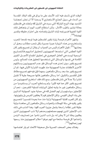 ‫ﻓﻲ اﻟﻌﺸﺮﻳﻨﺎت واﻟﺜﻴﺎﺛﻴﻨﺎت‬      ‫اﻟﻨﺸﺎط اﻟﺼﻬﻴﻮﻧﻲ ﻓﻲ ﻓﻠﺴﻄ‬

‫اﻟﻮﻗﺖ اﻟﺬي ﻧﺄﺳﻒ ﻓﻴﻪ أﺷﺪ اﻵﺳﻒ ﻋﻠﻰ ﻣﺎ ﻳﺮاق ﻓﻲ ﺗﻠﻚ اﻟﺒﻼد ا ﻘﺪﺳﺔ‬
‫ﻣﻦ اﻟﺪﻣﺎء ﻓﻲ ﺳﺒﻴﻞ اﳉﺸﻊ اﻻﺳﺘﻌﻤﺎري ﻻ ﻳـﺴـﻌـﻨـﺎ آﻻ أن ﻧـﻌـﻠـﻦ إﻋـﺠـﺎﺑـﻨـﺎ‬
    ‫اﻟﺸﺪﻳﺪ ﺑﻬﺬه اﻟﺮوح ا ﺒﺎرﻛﺔ اﻟﺘﻲ ﺳﺮت ﻓﻲ اﻟﺸﺮق ﻛﻠﻪ وﲡﻠﺖ ﻓﻲ ﻓﻠﺴﻄ‬
‫ﺑﺤﺎﻟﺔ ﺗﺒﺸﻴﺮ ﺑﺄﻃﻴﺐ اﻵﻣﺎل.. وﻟﺌﻦ اﺳﺘﻄﺎع اﻟﻐﺮب اﻟﻴﻮم آن ﻳﺘـﺠـﺎﻫـﻞ ﺗـﻠـﻚ‬
‫اﻟﻘﻮة ا ﻌﻨﻮﻳﺔ ﻓﺴﻴﺮﻏﻤﻪ ﺛﺒﺎت اﻟﺸﺮق وﺗﻀﺎﻣﻨﻪ ﻋﻠﻰ اﺣﺘﺮام ﺣﻘﻮﻗﻪ وﺗﻘﺪﻳﺮ‬
                                                                   ‫ﻧﻬﻀﺘﻪ()٠١(.‬
‫وﺗﻨﺘﻬﺰ اﻷﻫﺮام ﻓﺮﺻﺔ زﻳﺎرة ﺑﻠﻔﻮر ﻟﻔﻠﺴﻄ ﻓﻴﻤﺎ ﺗﻮﺟﻪ ﻧﻘﺪﻫـﺎ ﻟـﻠـﻌـﺮب‬
‫وﺗـﺴـﺘـﺨـﺮج ﻣـﻦ ﻫـﺬه اﻟـﺰﻳـﺎرة ﻋـﺒـﺮة ﺟـﺪﻳـﺮة ﺑـﻜـﻞ ﺷـﻌـﺐ ﻣـﻄـﺎﻟــﺐ ﺑ ـﺤــﻖ أن‬
‫ﻳﺤﺘﺬﻳﻬﺎ)١١(. ﺗﻘﻮل اﻷﻫﺮام )ﻟﻴﺲ ﻣﻦ اﻟﺼﻮاب أن ﻳﻘﺎل أن ﺗﺼﺮﻳﺢ ﺑﻠﻔﻮر ﻛﺎن‬
‫اﻟﻘﻮة اﻟﻌﻈﻤﻰ اﻟﺘﻲ اﺳﺘﻤﺪﻫﺎ اﻟﺼﻬﻴﻮﻧﻴﻮن ﻟﺘـﺤـﻘـﻴـﻖ أﻣـﺎﻧـﻴـﻬـﻢ ﻓـﺎﻟـﺘـﺼـﺎرﻳـﺢ‬
‫اﻟﺮﺳﻤﻴﺔ ﻟﻴﺴﺖ ﻫﻲ اﻟﻌﺎﻣﻞ اﳉﻮﻫﺮي ﻓﻲ ﲢﻘـﻴـﻖ أﻃـﻤـﺎع اﻷ ﺑـﻞ اﻟـﻘـﻮى‬
‫اﻟﻜﺎﻣﻨﺔ ﻓﻲ ﻧﻔﺴﻬﺎ واﻟﻮﺳﺎﺋﻞ اﻟﺘﻲ ﺗﺴﺘﺨﺪﻣﻬﺎ ﻟﺘﺤﻘﻴﻖ ﻫﺬه ا ﺼﺎﻟﺢ. وﻟﻴﺲ‬
‫ﺗﺼﺮﻳﺢ ﺑﻠﻔﻮر ﺳﻮى إﺣﺪى ﻫﺪه اﻟﻮﺳﺎﺋﻞ ﻓﻠﻮ ﻋﺪم اﻟـﺼـﻬـﻴـﻮﻧـﻴـﻮن وﺳـﺎﺋـﻠـﻬـﻢ‬
‫اﻷﺧﺮى ﻻﻧﻄﻔﺄت ﺟﺬرة اﻟﺼﻬﻴﻮﻧﻴﺔ ﻣﻨﺬ ﻇﻬﺮت اﻟﺸﺮارة اﻷوﻟﻰ ﻓﻴﻬﺎ. ﺛﻢ أن‬
‫ﺗﺼﺮﻳﺢ ﺑﻠﻔﻮر ﺟﺎء ﺑﻌﺪ رﺳﺎﺋﻞ ﻣﻜﻤﺎﻫﻮن. وﻣﻬﻤﺎ ﻗﻴﻞ ﻓﻴﻪ ﻓﻬﻮ ﺗﺼﺮﻳﺢ ﻣﻄﺎط‬
‫ﻗﺎﺑﻞ ﻟﻠﺘﻔﺴﻴﺮ واﻟﺘﺄوﻳﻞ أﻣﺎ رﺳﺎﺋﻞ ﻣﻜﻤﺎﻫﻮن ﻓﺄﻧﻬﺎ ﺻﺮﻳﺤﺔ ﺟﻠﻴـﺔ ﻻ ﺗـﻘـﺒـﻞ‬
‫ﺗﻨﺸﺮا وﻻ ﺟﺪﻻ ﻓﻲ ﺷﺎن ﻓﻠﺴﻄ . وﻣﻊ ذﻟﻚ ﻓﻘﺪ اﺳﺘﺨﺮج اﻟﺼﻬﻴﻮﻧﻴﻮن ﻣﻦ‬
‫ﺗﺼﺮﻳﺢ ﺑﻠﻔﻮر اﻛﺜﺮ ﺎ ﻓﻴﻪ ﻛﺜﻴﺮا وﻟﻢ ﻳـﺴـﺘـﻄـﻊ اﻟـﻌـﺮب أن ﻳـﺴـﺘـﻔـﻴـﺪوا ﻣـﻦ‬
‫رﺳﺎﺋﻞ ﻣﻜﻤﺎﻫﻮن ﻏﻴﺮ ﻣﺎ ﻳﺸﺒﻪ ﺜﻴﻞ اﻟﺮواﻳﺎت ﻟﺘﺴﻠﻴﺔ ا ﺘﻔﺮﺟ .. ﻧـﻌـﻢ أن‬
    ‫ﻟﻺﳒﻠﻴﺰ ﺳﻴﺎﺳﺘﻬﻢ وان ﻟﻬﻢ اﻟﻔﻀﻞ ﻛﻠﻪ ﻓﻲ ﺣﻤﺎﻳﺔ ﺟﻨﻮد اﻟﺼﻬﺎﻳﻨﺔ اﻟﺪاﺋﺒ‬
 ‫ﻋﻠﻰ ﺑﻨﺎء اﻟﻮﻃﻦ اﻟﻘﻮﻣﻲ. وﻟﻜﻦ اﻹﳒﻠﻴﺰ ﻗﻮم ﻻ ﻳﺨﻠﻘﻮن اﻟﻔﺮص ﺑﻞ ﻳﻨﺘﻬﺰوﻧﻬﺎ‬
‫وﻟﻮ ﻛﺎن ﻟﻠﻌﺮب ﻛﻔﺎﻳﺔ اﻟﺼﻬﻴﻮﻧﻴﺔ ﻟﺮأﻳﻨﺎ ﻣﻨﺬ ﻣﺪة ﺑﻌـﻴـﺪة ﺗـﻔـﺴـﻴـﺮا ﻟـﺘـﺼـﺮﻳـﺢ‬
‫ﺑﻠﻔﻮر ﻳﻠﻘﻴﻪ ﻓﻲ ﺳﻠﺔ ا ﻬﻤﻼت وﻟﺘﺤﻮﻟﺖ رﺳﺎﺋﻞ ﻣﻜﻤﺎﻫﻮن إﻟﻰ ﻣﻌﺎﻫﺪة دوﻟﻴﺔ‬
‫ﺟﻠﻴﻠﺔ ﺗﻔﺮر ﻧﻈﺎﻣﺎ راﺳﺨﺎ ﻳﺸﻤﻞ ﺟﺰﻳﺮة اﻟﻌﺮب ﻛﻠﻬـﺎ. وﻫـﺎ اﻟـﺬﻧـﺐ ﻓـﻲ ذﻟـﻚ‬
‫ذﻧﺐ اﻹﳒﻠﻴﺰ اﻟﺬﻳﻦ ﺗﻬﻤﻬﻢ ﻣﺼﻠﺤﺘﻬﻢ وﺣﺪﻫﻢ أوﻻ ذﻧﺐ اﻟﺼﻬﻴﻮﻧﻴ اﻟﺬﻳﻦ‬
‫ﻳﻄﻠﺒﻮن وﻃﻨﺎ ـﻦ ﻻ وﻃـﻦ ﻟـﻪ ﺑـﻞ ذﻧـﺐ اﻟـﺬﻳـﻦ ﻧـﺎﻣـﻮا ﻋـﻦ ﺗـﺼـﺎرﻳـﻒ اﻟـﺰﻣـﻦ‬
‫وأﺿﺎﻋﻮا ﻛﻞ ﻓﺮﺻﺔ ﺳﺎﻧﺤﺔ ﻣﻊ اﻧﻬﻢ ﻋﺮﻓﻮا أﺣﻼم اﻟﺼﻬﻴﻮﻧﻴ ﻣﻨﺬ رﺳﻤﻬﺎ‬
                                                            ‫ﻟﻬﻢ زﻋﻤﺎﺋﻬﻢ()٢١(.‬
‫وﻫﻨﺎك ﺑﻌﺾ اﻟﺼﺤﻒ ا ﺼﺮﻳﺔ ﻣﺜﻞ ﺻﺤﻴﻔﺔ اﻻﲢﺎد ﻟﻢ ﻳﺜﺮ اﻫﺘﻤـﺎﻣـﻬـﺎ‬

 ‫371‬
 