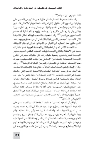 ‫ﻓﻲ اﻟﻌﺸﺮﻳﻨﺎت واﻟﺜﻴﺎﺛﻴﻨﺎت‬    ‫اﻟﻨﺸﺎط اﻟﺼﻬﻴﻮﻧﻲ ﻓﻲ ﻓﻠﺴﻄ‬

                                               ‫ﻟﻠﻔﻠﺴﻄﻴﻨﻴ دون ﺳﻮاﻫﻢ)٦١(.‬
‫وﻗﺪ ﻋﻠﻘﺖ ﺻﺤﻴﻔﺔ اﳊﺴﺎب ﻟﺴﺎن ﺣﺎل اﳊﺰب اﻟﺸﻴﻮﻋﻲ ا ﺼﺮي ﻋﻠﻰ‬
   ‫زﻳﺎرة ﺑﻠﻔﻮر ﻟﺴﻮرﻳﺎ ﻛﺘﺒﺖ ﺗﻘﻮل: )ﻛﺎن ﻟﻢ ﻳﻜﻔﻪ ﻣﺎ ﻓﻌﻠﺘﻪ زﻳﺎرﺗﻪ ﻷﻫﺎﻟﻲ ﻓﻠﺴﻄ‬
‫وآي ﺗﺬﻛﺎر ﻣﺆﻟﻢ ﺗﺮﻛﻪ ﻓﻲ أﻧﻔﺴﻬﻢ أﺗﺮاد أن ﻳﺘﺴﻠﻰ ﺑﻨﻔﺴـﻪ ﺑـ أﻫـﻞ ﺳـﻮرﻳـﺎ‬
‫وﻳﺘﻠﻬﻰ ﺑﺎن ﻳﺘﻔﺮج ﻋﻠﻰ ﻋﺬاﺑﻬﻢ وا ﻬﻢ ﻋﻨﺪﻣﺎ ﻳﺰورﻫﻢ ﺑﺎﺋﻊ ﺷﻘﻴـﻘـﺔ ﺑـﻼدﻫـﻢ‬
‫ﻟﻠﻤﺴﺘﻌﻤﺮﻳﻦ ﻣﻦ اﻟﻴﻬﻮد)٧١( وﻗﺪ اﺳﺘﻌﺮﺿﺖ اﻟﺼﺤﻴﻔﺔ وﻗﺎﺋﻊ ا ﻄﺎردة اﻟﻌﻨﻴﻔﺔ‬
‫اﻟﺘﻲ ﻗﺎﻣﺖ ﺑﻬﺎ اﳉﻤﺎﻫﻴﺮ اﻟﺴﻮرﻳﺔ واﻟﻠﺒﻨﺎﻧﻴﺔ ﻓﻲ ﻛﻞ ﻣﻦ دﻣﺸﻖ وﺑﻴﺮوت ﺿﺪ‬
‫اﻟﻠﻮرد ﺑﻠﻔﻮر ﺎ اﺿﻄﺮه إﻟﻰ اﻟﻔﺮار ﻣﻦ ا ﺪﻳﻨﺘ ا ﺬﻛﻮرﺗ ﻃﻠﺒﺎ ﻟﻠﻨﺠﺎة(.‬
‫أﻣﺎ اﳊﺪث اﻟﺜﺎﻧﻲ اﻟﺬي ارﺗﺒﻂ ﺑﺎﻓﺘﺘﺎح اﳉﺎﻣﻌﺔ اﻟﻌﺒﺮﻳـﺔ ﻓـﻬـﻮ اﺷـﺘـﺮاك‬
‫ﻣﺼﺮ ﻓﻲ اﻻﺣﺘﻔﺎل ﺑﺎﻓﺘﺘﺎح اﳉﺎﻣﻌﺔ ﺑﺈﻳـﻔـﺎد اﻷﺳـﺘـﺎذ ﻟـﻄـﻔـﻲ اﻟـﺴـﻴـﺪ ﻣـﺪﻳـﺮ‬
‫اﳉﺎﻣﻌﺔ ا ﺼﺮﻳﺔ ﻣﻨﺪوﺑﺎ رﺳﻤﻴﺎ ﻋﻨﻬﺎ. و ﻗﺪ آﺛﺎر اﺷﺘﺮاك ﻣﺼﺮ ﻓﻲ اﻓﺘﺘـﺎح‬
‫اﳉﺎﻣﻌﺔ اﻟﺼﻬﻴﻮﻧﻴﺔ ﻋﺎﺻﻔﺔ ﻣﻦ اﻻﺣﺘﺠﺎج ﻣﻦ ﺟﺎﻧﺐ اﻟﻔﻠﺴﻄﻴﻨـﻴـ ﻋـﺒـﺮت‬
‫ﻋﻨﻬﺎ اﻟﺼﺤﻒ اﻟﻮﻃﻨﻴﺔ ﻓﻲ ﻓﻠﺴﻄ وﻛﺜﻴﺮ ﻣﻦ اﻟﻘﻴﺎدات اﻟﻮﻃﻨﻴﺔ)٨١(. و ﻗـﺪ‬
‫ﺣﺎول اﻷﺳﺘﺎذ ﻟﻄﻔﻲ اﻟﺴﻴﺪ اﺳﺘﺪراك اﻵﻣﺮ ﻓﻘﺎم ﺑﺰﻳﺎرة ﻟﻠﻤﻌﺎﻫﺪ اﻹﺳﻼﻣﻴﺔ‬
‫ﻛﻤﺎ أﺻﺪر ﺑﻴﺎﻧﺎ رﺳﻤﻴﺎ أﺗﻌﻠﻦ ﻓﻴﻪ اﻟﻈﺮوف وا ﻼﺑﺴﺎت اﻟﺪﻗﻴﻘﺔ اﻟﺘﻲ أﺣﺎﻃﺖ‬
‫ﻬﻤﺘﻪ ﻓﻲ اﻟﻘﺪس ﺧﺼﻮﺻﺎ وأن اﻟﺪﻋﻮة ﺻﺎدرة ﻣﻦ ﻣﻌﻬﺪ ﻋﻠﻤﻲ ﻣﻦ ا ﻔﺮوض‬
‫اﻧﻌﺪام ﺻﻠﺘﻪ ﺑﺎﻟﺴﻴﺎﺳﺔ ﻛﻤﺎ ﻫﻮ ﺷﺄن اﳉﺎﻣﻌﺎت اﻟﻌﻠﻤﻴﺔ. وﻟﻜﻨﻪ أﺑﺪى ارﺗﻴﺎﺑﻪ‬
‫ﻣﻦ ا ﺒﺎﻟﻐﺔ اﻟﺘﻲ أﺣﻴﻂ ﺑﻬﺎ اﻻﺣﺘﻔﺎل ﺑﺎﻓﺘﺘﺎح اﳉﺎﻣﻌﺔ اﻟﻌﺒﺮﻳﺔ ﺎ ﻳـﻨـﻄـﻮي‬
‫ﻋﻠﻰ اﻟﺘﺮوﻳﺞ ﻟﻠﺪﻋﻮة اﻟﺼﻬﻴﻮﻧﻴﺔ. و ﺎ أﻛﺪ ﻟﻪ ذﻟﻚ ﻣﺎ ﻰ إﻟﻰ ﻋﻠﻤﻪ ﻣﻦ أن‬
‫ﻟﻐﺔ اﳉﺎﻣﻌﺔ ﻫﻲ اﻟﻠﻐﺔ اﻟﻌﺒﺮﻳﺔ.. وﻟﺬﻟﻚ اﻣﺘﻨﻊ ﻣﻦ إﻟﻘﺎء ﻛﻠﻤﺘﻪ ﻓﻲ اﻻﺣﺘﻔﺎل‬
‫ﺣﺘﻰ ﻻ ﻳﻔﻬﻢ ﻣﻦ ذﻟﻚ ﺗﺄﻳﻴﺪ ﻣﺼﺮ ﻟﻠﻌﻨﺼﺮ اﻟﺼﻬﻴﻮﻧﻲ وﺗﻔﻀﻴﻠﻪ ﻋﻠﻰ اﻟﻌﻨﺼﺮ‬
                                                     ‫اﻟﻌﺮﺑﻲ ﻓﻲ ﻓﻠﺴﻄ )٩١(.‬
‫واﻟﻮاﻗﻊ أن اﻟﺪﻋﻮة ﳊﻀﻮر اﺣﺘﻔﺎﻻت اﳉﺎﻣﻌﺔ اﻟﻌﺒﺮﻳﺔ ﻟﻢ ﺗﻘﺘﺼﺮ ﻋﻠﻰ‬
‫اﳊﻜﻮﻣﺔ ا ﺼﺮﻳﺔ ﻓﺤﺴﺐ ﺑﻞ وﺟﻬﺖ دﻋﻮة ﺎﺛﻠﺔ إﻟﻰ اﻟﺸﻴﺦ ﻣﺤﻤﺪ ﺑﺨﻴﺖ‬
‫ﻣﻔﺘﻲ اﻟﺪﻳﺎر ا ﺼﺮﻳﺔ ﺳﺎﺑﻘﺎ وﻛﺬﻟﻚ اﻟﺪﻛﺘﻮر اﺣﻤﺪ زﻛﻲ ﺑﺎﺷﺎ أﻫﻤﻼﻫﺎ وﻟـﻢ‬
‫ﻳﺮدا ﻋﻠﻴﻬﺎ وﻗﺪ ذﻫﺐ ﻓﺮﻳﻖ ﻣﻦ ﻳﻬﻮد ﻣﺼﺮ إﻟﻰ اﻟﺸﻴﺦ ﺑﺨﻴﺖ ورﺟـﻮه ﺑـﺎﺳـﻢ‬
‫اﻟﻌﻠﻢ إن ﻳﺤﻀﺮ ﺗﻠﻚ اﳊﻔﻠﺔ ﻓﺎﻋﺘﺬر ﺑﻜﺒﺮ اﻟﺴﻦ وﻣﺸﻘﺔ اﻟﺴﻔﺮ أﳊﻮا ﻋﻠﻴﻪ‬
‫وﻋﺮﺿﻮا ﻋﻠﻴﻪ ﺗﺴﻬﻴﻼت ﻛﺒﻴﺮة ﻓﻲ اﻟﺴﻔﺮ ﻓﻠﻤﺎ ﺿﺎق ﺑﻬﻢ ذرﻋﺎ أوﺿﺢ ﻟـﻬـﻢ‬
‫أﺑﺎﻧﻪ ﻻ ﻳﺴﺘﻄﻴﻊ أن ﻳﺤﻀﺮ اﺣﺘﻔﺎﻻ ﻳﺴﻲء إﻟﻰ أﻫﻞ ﻓﻠﺴﻄ اﻟﺬﻳﻦ ﻫﻢ ﻓﻲ‬

 ‫571‬
 