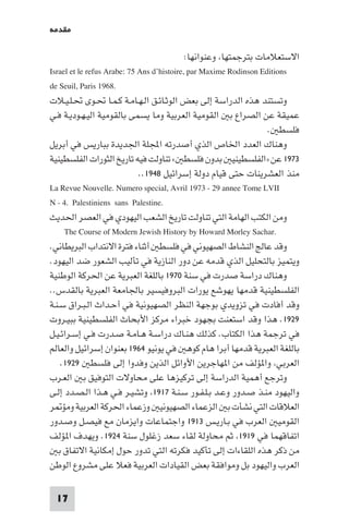 ‫ﻣﻘﺪﻣﺔ‬

                                            ‫اﻻﺳﺘﻌﻼﻣﺎت ﺑﺘﺮﺟﻤﺘﻬﺎ وﻋﻨﻮاﻧﻬﺎ:‬
‫‪Israel et le refus Arabe: 75 Ans d’histoire, par Maxime Rodinson Editions‬‬
‫.8691 ‪de Seuil, Paris‬‬
‫وﺗﺴﺘﻨﺪ ﻫﺬه اﻟﺪراﺳﺔ إﻟﻰ ﺑﻌﺾ اﻟﻮﺛـﺎﺋـﻖ اﻟـﻬـﺎﻣـﺔ ﻛـﻤـﺎ ﲢـﻮى ﲢـﻠـﻴـﻼت‬
‫ﻋﻤﻴﻘﺔ ﻋﻦ اﻟﺼﺮاع ﺑ اﻟﻘﻮﻣﻴﺔ اﻟﻌﺮﺑﻴﺔ وﻣﺎ ﻳﺴﻤﻰ ﺑﺎﻟﻘﻮﻣﻴﺔ اﻟﻴـﻬـﻮدﻳـﺔ ﻓـﻲ‬
                                                                   ‫ﻓﻠﺴﻄ .‬
‫وﻫﻨﺎك اﻟﻌﺪد اﳋﺎص اﻟﺬي أﺻﺪرﺗﻪ اﺠﻤﻟﻠﺔ اﳉﺪﻳﺪة ﺑﺒﺎرﻳﺲ ﻓﻲ أﺑﺮﻳﻞ‬
‫٣٧٩١ ﻋﻦ »اﻟﻔﻠﺴﻄﻴﻨﻴ ﺑﺪون ﻓﻠﺴﻄ « ﺗﻨﺎوﻟﺖ ﻓﻴﻪ ﺗﺎرﻳﺦ اﻟﺜﻮرات اﻟﻔﻠﺴﻄﻴﻨﻴﺔ‬
                             ‫ﻣﻨﺬ اﻟﻌﺸﺮﻳﻨﺎت ﺣﺘﻰ ﻗﻴﺎم دوﻟﺔ إﺳﺮاﺋﻴﻞ ٨٤٩١..‬
‫‪La Revue Nouvelle. Numero special, Avril 1973 - 29 annee Tome LVII‬‬
‫.‪N - 4. Palestiniens sans Palestine‬‬
‫وﻣﻦ اﻟﻜﺘﺐ اﻟﻬﺎﻣﺔ اﻟﺘﻲ ﺗﻨﺎوﻟﺖ ﺗﺎرﻳﺦ اﻟﺸﻌﺐ اﻟﻴﻬﻮدي ﻓﻲ اﻟﻌﺼﺮ اﳊﺪﻳﺚ‬
     ‫.‪The Course of Modern Jewish History by Howard Morley Sachar‬‬
‫وﻗﺪ ﻋﺎﻟﺞ اﻟﻨﺸﺎط اﻟﺼﻬﻴﻮﻧﻲ ﻓﻲ ﻓﻠﺴﻄ أﺛﻨﺎء ﻓﺘﺮة اﻻﻧﺘﺪاب اﻟﺒﺮﻳﻄﺎﻧﻲ.‬
‫وﻳﺘﻤﻴﺰ ﺑﺎﻟﺘﺤﻠﻴﻞ اﻟﺬي ﻗﺪﻣﻪ ﻋﻦ دور اﻟﻨﺎزﻳﺔ ﻓﻲ ﺗﺄﻟﻴﺐ اﻟﺸﻌﻮر ﺿﺪ اﻟﻴﻬﻮد.‬
‫وﻫﻨﺎك دراﺳﺔ ﺻﺪرت ﻓﻲ ﺳﻨﺔ ٠٧٩١ ﺑﺎﻟﻠﻐﺔ اﻟﻌﺒﺮﻳﺔ ﻋﻦ اﳊﺮﻛﺔ اﻟﻮﻃﻨﻴﺔ‬
‫اﻟﻔﻠﺴﻄﻴﻨﻴﺔ ﻗﺪﻣﻬﺎ ﻳﻬﻮﺷﻊ ﻳﻮرات اﻟﺒﺮوﻓﻴﺴﻴﺮ ﺑﺎﳉﺎﻣﻌﺔ اﻟﻌﺒﺮﻳﺔ ﺑﺎﻟﻘﺪس..‬
‫وﻗﺪ أﻓﺎدت ﻓﻲ ﺗﺰوﻳﺪي ﺑﻮﺟﻬﺔ اﻟﻨﻈﺮ اﻟﺼﻬﻴﻮﻧﻴﺔ ﻓﻲ أﺣـﺪاث اﻟـﺒـﺮاق ﺳـﻨـﺔ‬
‫٩٢٩١. ﻫﺬا وﻗﺪ اﺳﺘﻌﻨﺖ ﺑﺠﻬﻮد ﺧﺒﺮاء ﻣﺮﻛﺰ اﻷﺑﺤﺎث اﻟﻔﻠﺴﻄﻴﻨﻴﺔ ﺑﺒﻴـﺮوت‬
‫ﻓﻲ ﺗﺮﺟﻤﺔ ﻫﺬا اﻟﻜﺘﺎب. ﻛﺬﻟﻚ ﻫﻨـﺎك دراﺳـﺔ ﻫـﺎﻣـﺔ ﺻـﺪرت ﻓـﻲ إﺳـﺮاﺋـﻴـﻞ‬
‫ﺑﺎﻟﻠﻐﺔ اﻟﻌﺒﺮﻳﺔ ﻗﺪﻣﻬﺎ أﺑﺮا ﻫﺎم ﻛﻮﻫ ﻓﻲ ﻳﻮﻧﻴﻮ ٤٦٩١ ﺑﻌﻨﻮان إﺳﺮاﺋﻴﻞ واﻟﻌﺎﻟﻢ‬
    ‫اﻟﻌﺮﺑﻲ وا ﺆﻟﻒ ﻣﻦ ا ﻬﺎﺟﺮﻳﻦ اﻷواﺋﻞ اﻟﺬﻳﻦ وﻓﺪوا إﻟﻰ ﻓﻠﺴﻄ ٩٢٩١.‬
‫وﺗﺮﺟﻊ أﻫﻤﻴﺔ اﻟﺪراﺳﺔ إﻟﻰ ﺗﺮﻛﻴﺰﻫﺎ ﻋﻠﻰ ﻣﺤﺎوﻻت اﻟﺘﻮﻓﻴﻖ ﺑ اﻟﻌـﺮب‬
‫واﻟﻴﻬﻮد ﻣﻨـﺬ ﺻـﺪور وﻋـﺪ ﺑـﻠـﻔـﻮر ﺳـﻨـﺔ ٧١٩١ وﺗﺸﻴـﺮ ﻓـﻲ ﻫـﺬا اﻟـﺼـﺪد إﻟـﻰ‬
‫اﻟﻌﻼﻗﺎت اﻟﺘﻲ ﻧﺸﺄت ﺑ اﻟﺰﻋﻤﺎء اﻟﺼﻬﻴﻮﻧﻴ وزﻋﻤﺎء اﳊﺮﻛﺔ اﻟﻌﺮﺑﻴﺔ وﻣﺆ ﺮ‬
‫اﻟﻘﻮﻣﻴ اﻟﻌﺮب ﻓﻲ ﺑـﺎرﻳـﺲ ٣١٩١ واﺟﺘﻤﺎﻋﺎت واﻳﺰﻣﺎن ﻣﻊ ﻓﻴﺼـﻞ وﺻـﺪور‬
‫اﺗﻔﺎﻗﻬﻤﺎ ﻓﻲ ٩١٩١ ﺛﻢ ﻣﺤﺎوﻟﺔ ﻟﻘﺎء ﺳﻌﺪ زﻏﻠﻮل ﺳﻨﺔ ٤٢٩١. وﻳﻬﺪف ا ﺆﻟﻒ‬
   ‫ﻣﻦ ذﻛﺮ ﻫﺬه اﻟﻠﻘﺎءات إﻟﻰ ﺗﺄﻛﻴﺪ ﻓﻜﺮﺗﻪ اﻟﺘﻲ ﺗﺪور ﺣﻮل إﻣﻜﺎﻧﻴﺔ اﻻﺗﻔﺎق ﺑ‬
‫اﻟﻌﺮب واﻟﻴﻬﻮد ﺑﻞ وﻣﻮاﻓﻘﺔ ﺑﻌﺾ اﻟﻘﻴﺎدات اﻟﻌﺮﺑﻴﺔ ﻓﻌﻼ ﻋﻠﻰ ﻣﺸﺮوع اﻟﻮﻃﻦ‬

 ‫71‬
 