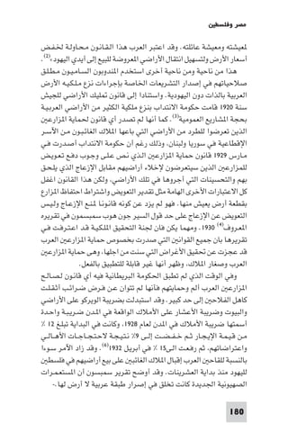 ‫ﻣﺼﺮ وﻓﻠﺴﻄ‬

‫ﻌﻴﺸﺘﻪ وﻣﻌﻴﺸﺔ ﻋﺎﺋﻠﺘﻪ. وﻗﺪ اﻋﺘﺒﺮ اﻟﻌﺮب ﻫﺬا اﻟـﻘـﺎﻧـﻮن ﻣـﺤـﺎوﻟـﺔ ﳋـﻔـﺾ‬
‫أﺳﻌﺎر اﻷرض وﻟﺘﺴﻬﻴﻞ اﻧﺘﻘﺎل اﻷراﺿﻲ ا ﻌﺮوﺿﺔ ﻟﻠﺒﻴﻊ إﻟﻰ أﻳﺪي اﻟﻴﻬﻮد«)٢(.‬
‫ﻫﺬا ﻣﻦ ﻧﺎﺣﻴﺔ وﻣﻦ ﻧﺎﺣﻴﺔ أﺧﺮى اﺳﺘﺨﺪم ا ﻨﺪوﺑﻮن اﻟﺴـﺎﻣـﻴـﻮن ﻣـﻄـﻠـﻖ‬
‫ﺻﻼﺣﻴﺎﺗﻬﻢ ﻓﻲ إﺻﺪار اﻟﺘﺸﺮﻳﻌﺎت اﳋﺎﺻﺔ ﺑﺈﺟﺮاءات ﻧﺰع ﻣـﻠـﻜـﻴـﻪ اﻷرض‬
‫اﻟﻌﺮﺑﻴﺔ ﺑﺎﻟﺬات دون اﻟﻴﻬﻮدﻳﺔ. واﺳﺘﻨﺎدا إﻟﻰ ﻗﺎﻧﻮن ﻠﻴﻚ اﻷراﺿﻲ ﻟﻠﺠﻴﺶ‬
‫ﺳﻨﺔ ٠٢٩١ ﻗﺎﻣﺖ ﺣﻜﻮﻣﺔ اﻻﻧﺘﺪاب ﺑﻨﺰع ﻣﻠﻜﻴﺔ اﻟﻜﺜﻴﺮ ﻣﻦ اﻷراﺿﻲ اﻟﻌﺮﺑـﻴـﺔ‬
   ‫ﺑﺤﺠﺔ ا ﺸﺎرﻳﻊ اﻟﻌﻤﻮﻣﻴﺔ)٣(. ﻛﻤﺎ أﻧﻬﺎ ﻟﻢ ﺗﺼﺪر أي ﻗﺎﻧﻮن ﳊﻤﺎﻳﺔ ا ﺰارﻋ‬
‫اﻟﺬﻳﻦ ﺗﻌﺮﺿﻮا ﻟﻠﻄﺮد ﻣﻦ اﻷراﺿﻲ اﻟﺘﻲ ﺑﺎﻋﻬﺎ ا ﻼك اﻟﻐﺎﺋـﺒـﻮن ﻣـﻦ اﻵﺳـﺮ‬
‫اﻹﻗﻄﺎﻋﻴﺔ ﻓﻲ ﺳﻮرﻳﺎ وﻟﺒﻨﺎن وذﻟﻚ رﻏﻢ أن ﺣﻜﻮﻣﺔ اﻻﻧﺘﺪاب أﺻـﺪرت ﻓـﻲ‬
‫ﻣـﺎرس ٩٢٩١ ﻗﺎﻧﻮن ﺣﻤﺎﻳﺔ ا ﺰارﻋ اﻟـﺬي ﻧـﺺ ﻋـﻠـﻰ وﺟـﻮب دﻓـﻊ ﺗـﻌـﻮﻳـﺾ‬
‫ﻟﻠﻤﺰارﻋ اﻟﺬﻳﻦ ﺳﻴﺘﻌﺮﺿﻮن ﻹﺧﻼء أراﺿﻴﻬﻢ ﻣﻘﺎﺑﻞ اﻹزﻋﺎج اﻟﺬي ﻳﻠـﺤـﻖ‬
‫ﺑﻬﻢ واﻟﺘﺤﺴﻴﻨﺎت اﻟﺘﻲ أﺟﺮوﻫﺎ ﻓﻲ ﺗﻠﻚ اﻷراﺿﻲ وﻟﻜﻦ ﻫﺬا اﻟﻘﺎﻧﻮن اﻏﻔﻞ‬
‫ﻛﻞ اﻻﻋﺘﺒﺎرات اﻷﺧﺮى اﻟﻬﺎﻣﺔ ﻣﺜﻞ ﺗﻘﺪﻳﺮ اﻟﺘﻌﻮﻳﺾ واﺷﺘﺮاط اﺣﺘﻔﺎظ ا ﺰارع‬
‫ﺑﻘﻄﻌﺔ أرض ﻳﻌﻴﺶ ﻣﻨﻬﺎ. ﻓﻬﻮ ﻟﻢ ﻳﺰد ﻋﻦ ﻛﻮﻧﻪ ﻗﺎﻧـﻮﻧـﺎ ـﻨـﻊ اﻹزﻋـﺎج وﻟـﻴـﺲ‬
‫اﻟﺘﻌﻮﻳﺾ ﻋﻦ اﻹزﻋﺎج ﻋﻠﻰ ﺣﺪ ﻗﻮل اﻟﺴﻴﺮ ﺟﻮن ﻫﻮب ﺳﻤﺒﺴﻤﻮن ﻓﻲ ﺗﻘﺮﻳﺮه‬
‫ا ﻌـﺮوف)٤( ٠٣٩١. وﻣﻬﻤﺎ ﻳﻜﻦ ﻓﺎن ﳉﻨﺔ اﻟﺘﺤﻘﻴﻖ ا ﻠـﻜـﻴـﺔ ﻗـﺪ اﻋـﺘـﺮﻓـﺖ ﻓـﻲ‬
‫ﺗﻘﺮﻳﺮﻫﺎ ﺑﺎن ﺟﻤﻴﻊ اﻟﻘﻮاﻧ اﻟﺘﻲ ﺻﺪرت ﺑﺨﺼﻮص ﺣﻤﺎﻳﺔ ا ﺰارﻋ اﻟﻌﺮب‬
   ‫ﻗﺪ ﻋﺠﺰت ﻋﻦ ﲢﻘﻴﻖ اﻷﻏﺮاض اﻟﺘﻲ ﺳﻨﺖ ﻣﻦ اﺟﻠﻬﺎ وﻫﻰ ﺣﻤﺎﻳﺔ ا ﺰارﻋ‬
               ‫اﻟﻌﺮب وﺻﻐﺎر ا ﻼك وﻇﻬﺮ أﻧﻬﺎ ﻏﻴﺮ ﻗﺎﺑﻠﺔ ﻟﻠﺘﻄﺒﻴﻖ ﺑﺎﻟﻔﻌﻞ.‬
‫وﻓﻲ اﻟﻮﻗﺖ اﻟﺬي ﻟﻢ ﺗﻄﺒﻖ اﳊﻜﻮﻣﺔ اﻟﺒﺮﻳﻄﺎﻧﻴﺔ ﻓﻴﻪ أي ﻗﺎﻧـﻮن ﻟـﺼـﺎﻟـﺢ‬
‫ا ﺰارﻋ اﻟﻌﺮب أﻟﻢ وﺣﻤﺎﻳﺘﻬﻢ ﻓﺄﻧﻬﺎ ﻟﻢ ﺗﺘﻮان ﻋـﻦ ﻓـﺮض ﺿـﺮاﺋـﺐ أﺛـﻘـﻠـﺖ‬
‫ﻛﺎﻫﻞ اﻟﻔﻼﺣ إﻟﻰ ﺣﺪ ﻛﺒﻴﺮ. وﻗﺪ اﺳﺘﺒﺪﻟﺖ ﺑﻀﺮﻳﺒﺔ اﻟﻮﻳﺮﻛﻮ ﻋﻠﻰ اﻷراﺿﻲ‬
‫واﻟﺒﻴﻮت وﺿﺮﻳﺒﺔ اﻷﻋﺸﺎر ﻋﻠﻰ اﻷﻣﻼك اﻟﻮاﻗﻌﺔ ﻓﻲ ا ـﺪن ﺿـﺮﻳـﺒـﺔ واﺣـﺪة‬
‫أﺳﻤﺘﻬﺎ ﺿﺮﻳﺒﺔ اﻷﻣﻼك ﻓﻲ ا ﺪن ﻟﻌﺎم ٨٢٩١ وﻛﺎﻧﺖ ﻓﻲ اﻟﺒﺪاﻳﺔ ﺗﺒﻠـﻎ ٢١ %‬
‫ﻣـﻦ ﻗـﻴـﻤـﺔ اﻹﻳـﺠـﺎر ﺛــﻢ ﺧ ـﻔ ـﻀــﺖ إﻟــﻰ ٩% ﻧـﺘـﻴـﺠـﺔ ﻻﺣـﺘـﺠــﺎﺟــﺎت اﻷﻫــﺎﻟــﻲ‬
‫واﻋﺘﺮاﺿﺎﺗﻬﻢ ﺛﻢ رﻓـﻌـﺖ اﻟـﻰ٥١ % ﻓﻲ أﺑﺮﻳـﻞ ٢٣٩١)٦(. وﻗﺪ زاد اﻵﻣﺮ ﺳـﻮءا‬
   ‫ﺑﺎﻟﻨﺴﺒﺔ ﻟﻠﻘﺎﺣ اﻟﻌﺮب إﻗﺒﺎل ا ﻼك اﻟﻐﺎﺋﺒ ﻋﻠﻰ ﺑﻴﻊ أراﺿﻴﻬﻢ ﻓﻲ ﻓﻠﺴﻄ‬
‫ﻟﻠﻴﻬﻮد ﻣﻨﺬ ﺑﺪاﻳﺔ اﻟﻌﺸﺮﻳﻨﺎت. وﻗﺪ أوﺿﺢ ﺗﻘﺮﻳﺮ ﺳﻤﺒﺴﻮن أن ا ﺴﺘﻌـﻤـﺮات‬
     ‫اﻟﺼﻬﻴﻮﻧﻴﺔ اﳉﺪﻳﺪة ﻛﺎﻧﺖ ﺗﺨﻠﻖ ﻓﻲ إﺻﺮار ﻃﺒﻘﺔ ﻋﺮﺑﻴﺔ ﻻ أرض ﻟﻬﺎ.-‬

                                                                         ‫081‬
 