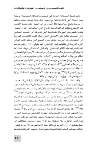 ‫ﻓﻲ اﻟﻌﺸﺮﻳﻨﺎت واﻟﺜﻴﺎﺛﻴﻨﺎت‬   ‫اﻟﻨﺸﺎط اﻟﺼﻬﻴﻮﻧﻲ ﻓﻲ ﻓﻠﺴﻄ‬

‫وﻗﺪ ﺷﻐﻠﺖ اﻟﺼﺤﺎﻓﺔ اﻟﻌﺮﺑﻴﺔ ﻓﻲ ﻓﻠﺴﻄ واﶈﺎﻓﻞ اﻟﺴﻴﺎﺳﻴﺔ اﻟﻮﻃﻨﻴﺔ‬
‫ﺑﻬﺬه ا ﺴﺎﻟﺔ آﻟﺘﻲ ﻛﺎﻧﺖ ﺑﺪاﻳﺘﻬﺎ ﺑﻴﻊ ﺧﻤﺲ ﻗﺮى ﺗﺎﺑﻌﺔ ﻟﻘﻀﺎء ﺻﻔﺪ ﻠﻜﻬـﺎ‬
‫أل ﺳﺮﺳﻖ وﺗﺒﻠﻎ ﻣﺴﺎﺣـﺘـﻬـﺎ ٠٣٢ آﻟﻒ دو إﻟﻰ اﻟﻴﻬﻮد. وﻗﺪ ﺗﺎﺑﻌـﺖ ا ـﻘـﻄـﻢ‬
‫ﻫﺬا ا ﻮﺿﻮع وﻧﻘﻠﺖ إﻟﻰ اﻟﻘﺮاء ﻣﺪى اﳉﺰع اﻟﺬي أﺻﺎب أﻫﻞ اﻟﻘﺮى اﳋﻤﺲ‬
‫ﻋﻨﺪﻣﺎ ﺑﻠﻐﻬﻢ ﺧﺒﺮ اﻟﺒﻴﻊ واﻻﺣﺘﺠﺎﺟﺎت اﻟﺘﻲ ﻗﺪﻣﻮﻫﺎ إﻟﻰ ا ﻨـﺪوب اﻟـﺴـﺎﻣـﻲ‬
‫واﻟﻰ اﻟﺼﺤﻒ ﻋﻼوة ﻋﻠﻰ اﻻﺣﺘﺠﺎج اﻟﺬي رﻓﻌﺘﻪ اﻟﻠﺠﻨﺔ اﻟﺘﻨﻔﻴﺬﻳﺔ اﻟﻌـﺮﺑـﻴـﺔ‬
‫إﻟﻰ اﳊﻜﻮﻣﺔ. وﻗﺪ اﻧﻔﺮدت ا ﻘﻄﻢ ﺑﺴﺮد اﳊﺠﺞ اﻟﺘﻲ ﻳﺴﺘﻨﺪ أﺗﻠﻴﻬﺎ أﻫﺎﻟـﻲ‬
‫اﻟﻘﺮى اﻟﻌﺮﺑﻴﺔ ﻓﻲ ﻣﻠﻜﻴﺘﻬﻢ ﻟﻬﺬه اﻷراﺿﻲ: ﻓﻬﻢ ﻳﻘﻮﻟﻮن: )أن أراﺿﻲ ﻗﺮاﻫﻢ‬
‫ﲢﺖ ﺗﺼﺮﻓﻬﻢ ﻣﻨﺬ اﻟﻔﺘﺢ اﻹﺳﻼﻣﻲ. وﻟـﻢ ﺗـﺰل ﻛـﺬﻟـﻚ إﻟـﻰ ﻳـﻮﻣـﻨـﺎ ﻫـﺬا أﻣـﺎ‬
‫ﺗﺴﺠﻴﻠﻬﺎ ﻟﺒﻴﺖ ﺳﺮﺳﻖ ﻓﺎﻟﺴﺒﺐ ﻳﺮﺟﻊ إﻟﻰ أن أﺻﺤﺎب اﻷرض ﻛﺎﻧﻮا ﻳﺘﻌﺮﺿﻮن‬
‫ﻟﻠﻈﻠﻢ ﻣﻦ ﺟﺎﻧﺐ اﳊﻜﺎم وﺿﺎﻣﻨﻲ اﻷﻋﺸﺎر. ﻓﻜﺎن ﺑﻌﻀﻬـﻢ ﻳـﻘـﺼـﺪ إﻟـﻰ ذي‬
‫ﺟﺎه وﺣﺮﻣﻪ وﻳﺘﻔﻖ ﻣﻌﻪ ﻋﻠﻰ أن ﻳﺴﺠﻠﻬﺎ ﺑﺎﺳﻤﻪ وﻟﻪ ﻣﻦ ﻏﻠﺘﻬﺎ ﺟﺰء ﻣﻌ ﻋﻠﻰ‬
‫أن ﻳﺪﻓﻊ ﻇﻠﻢ اﻟﻌﺸﺎرﻳﻦ)٧( ﻛﺬﻟﻚ ﻳﺤﺘﺞ ﻫﺆﻻء اﻷﻫﺎﻟﻲ ﺑﺎن ﻣﺴﺎﺣﺔ اﻷراﺿﻲ‬
‫ا ﺴﺠﻠﺔ ﻟﺒﻴﺖ ﺳﺮﺳﻖ ﻫﻲ دون ﻣﺎ ﺑﺄﻳﺪﻳﻬﻢ ﻣﻦ اﻷرض ﻓﻜﻴﻒ ﻳﺴﻤﺢ ﻟﺮﺳﻒ‬
‫أن ﻳﺒﻴﻊ اﻷرض ﻛﻠﻬﺎ ?)٨(. ورﻏﻢ اﺣﺘﺠﺎﺟﺎت اﻷﻫﺎﻟﻲ وﺟﻬﻮد اﻟﻠﺠﻨﺔ اﻟﺘﻨﻔﻴﺬﻳﺔ‬
                              ‫ا ﺼﺮﻳﺔ ﻓﺎن اﻟﺘﺴﺠﻴﻞ ﻗﺪ ﻓﻲ ﻧﻮﻓﻤﺒﺮ ٤٢٩١.‬
‫وﻟﻘﺪ ﺷﻐﻠﺖ ﻣﺄﺳﺎة ﻋﺮب اﳊﺎرث واﻟﻮﺳﺎﺋﻞ اﻟﻼإﻧﺴﺎﻧﻴﺔ اﻟﺘﻲ اﺳﺘﺨﺪﻣﺖ‬
‫ﻓﻲ إﺟﻼﺋﻬﻢ ﻋﻦ أراﺿﻴﻬﻢ اﻫﺘﻤﺎم اﻟﺼﺤﻒ ا ﺼﺮﻳﺔ ﻋﻠﻰ اﺧﺘﻼف اﲡﺎﻫﺎﺗﻬﺎ.‬
‫ﻓﻘﺪ أﺷﺎرت ا ﻘﻄﻢ إﻟﻰ أن اﳊﻜﻮﻣﺔ اﻟﺒﺮﻳﻄﺎﻧﻴﺔ ﻗﺪرت ﻣﺴﺎﺣﺔ ﺗﻠﻚ اﻷراﺿﻲ‬
‫ﺑـ ٦٢٨ و ٠٣ دو ﺎ)٩(. ﺑﻴﻨﻤﺎ ﻫﻨﺎك ﻣﺼﺎدر أﺧﺮى ﻗﺪرﺗﻬﺎ ﺑﺄرﺑﻌ أﻟﻒ دو ﺎ)٠١(.‬
‫وﻛﺎﻧﺖ ﺗﻠﻚ اﻷراﺿﻲ ﻣﺴﺠﻠﺔ ﺑﺎﺳﻢ أﺳﺮة اﻟﺸﺒﺎن اﻟﺒﻴﺮوﺗﻴﺔ وﻃﺮﺣﺖ ﻟﻠﻤﺰاد‬
‫اﻟﻌﻠﻨﻲ ﻓﻲ أﺑﺮﻳﻞ ٩٢٩١ ﺑﺂﻣﺮ ﻣﻦ ﻣﺤﻜﻤﺔ ﻣﺮﻛﺰﻳﺔ ﻧﺎﺑﻠﺲ وﻓﺎء ﻟﺒﻌﺾ اﻟﺪﻳـﻮن‬
‫ﻋﻠﻰ أﺳﺮة اﻟﺸﺒﺎن اﺷﺘﺮاﻫﺎ اﻟﻜﺒﺮن اﻟﻜﺎ ﺴﺖ وﺳﺠﻠﺖ ﺑﺎﺳﻤﻪ ﻗﻲ ٧٢ ﻣﺎﻳﻮ‬
‫٩٢٩١)١١( وﻗﺪ ﻃﻠﺒﺖ اﻟﺴﻠﻄﺔ اﻻﻧﺘﺪاﺑﻴﺔ ﻣﻦ ﻋﺮب وادي اﳊﻮارث أن ﻳﻨﺘﻘﻠﻮا‬
‫ﻣﻦ أراﺿﻴﻬﻢ إﻟﻰ ﻣﺎ ﺑ ا ﺴﺘﻌﻤﺮات اﻟﻴﻬﻮدﻳﺔ ﻟﺘﺸﻐﻴﻠﻬﻢ ﻓﻲ ﺗﻌﺒﻴﺪ اﻟﻄﺮق.‬
‫واﺷﺘﺮﻃﻮا ﻟﺬﻟﻚ ﻋﺪم ﺗﻘﻮﻳﺾ ﺧﻴﺎﻣﻬﻢ وان ﺗﺒﻘﻰ ﻋﺎﺋﻼﺗﻬﻢ ﻓﻲ ﺗﻠﻚ اﳋﻴـﺎم‬
‫ﻓﻲ أراﺿﻰ اﻟﻮادي. وﻟﻜﻦ اﻟﺴﻠﻄﺔ أﺑﺖ آﻻ أن ﻳﻨﻘﻠﻮا ﺧﻴﺎﻣﻬﻢ وﻋﺎﺋﻼﺗﻬﻢ إﻟﻰ‬
 ‫ﺣﻴﺚ ﻳﺸﺘﻐﻠﻮن. ورأى اﻟﻌﺮب ﻓﻲ ذﻟﻚ ﺣﻴﻠﺔ ﻹﺟﻼﺋﻬﻢ ﻋﻦ اﻷرض ﻓﺮﻓﻀﻮا‬
‫وﻟﺬﻟﻚ أﻋﻠﻤﺘﻬﻢ اﻟﺴﻠﻄﺔ ﺑﺄﻧﻬﺎ ﻗﻄﻌﺖ ﻋﻨﻬﻢ إﻋﺎﻧﺔ اﳊﺒﻮب اﻟﺘﻲ ﻛﺎﻧﺖ ﺗﻘﺪﻣﻬﺎ‬

‫181‬
 