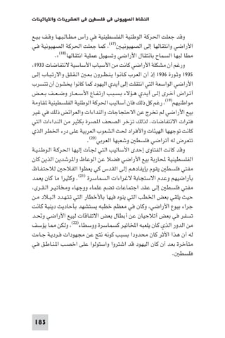 ‫ﻓﻲ اﻟﻌﺸﺮﻳﻨﺎت واﻟﺜﻴﺎﺛﻴﻨﺎت‬     ‫اﻟﻨﺸﺎط اﻟﺼﻬﻴﻮﻧﻲ ﻓﻲ ﻓﻠﺴﻄ‬

‫وﻗﺪ ﺟﻌﻠﺖ اﳊﺮﻛﺔ اﻟﻮﻃﻨﻴﺔ اﻟﻔﻠﺴﻄﻴﻨﻴﺔ ﻓﻲ رأس ﻣـﻄـﺎﻟـﺒـﻬـﺎ وﻗـﻒ ﺑـﻴـﻊ‬
‫اﻷراﺿﻲ واﻧﺘﻘﺎﻟﻬﺎ إﻟﻰ اﻟﺼﻬﻴﻮﻧﻴـ )٧١( ﻛﻤﺎ ﺟﻌﻠﺖ اﳊﺮﻛﺔ اﻟﺼﻬﻴﻮﻧﻴﺔ ﻓـﻲ‬
             ‫ﻣﻄﺎ ﻟﺒﻬﺎ اﻟﺴﻤﺎح ﺑﺎﻧﺘﻘﺎل اﻷراﺿﻲ وﺗﺴﻬﻴﻞ ﻋﻤﻠﻴﺔ اﻧﺘﻘﺎﻟﻬﺎ)٨١(«.‬
 ‫ورﻏﻢ أن ﻣﺸﻜﻠﺔ اﻷراﺿﻲ ﻛﺎﻧﺖ ﻣﻦ اﻷﺳﺒﺎب اﻷﺳﺎﺳﻴﺔ ﻻﻧﺘﻔﺎﺿﺎت ٣٣٩١‬
‫٥٣٩١ وﺛـﻮرة ٦٣٩١ إذ أن اﻟﻌﺮب ﻛـﺎﻧـﻮا ﻳـﻨـﻈـﺮون ﺑـﻌـ اﻟـﻘـﻠـﻖ واﻻرﺗـﻴـﺎب إﻟـﻰ‬
‫اﻷراﺿﻲ اﻟﻮاﺳﻌﺔ اﻟﺘﻲ اﻧﺘﻘﻠﺖ إﻟﻰ أﻳﺪي اﻟﻴﻬﻮد ﻛﻤﺎ ﻛﺎﻧﻮا ﻳﺨﺸﻮن أن ﺗﺘﺴﺮب‬
‫أﺗـﺮاض أﺧـﺮى إﻟـﻰ أﻳـﺪي ﻫـﺆﻻء ﺑـﺴـﺒـﺐ ارﺗـﻔـﺎع اﻷﺳ ـﻌــﺎر وﺿ ـﻌــﻒ ﺑ ـﻌــﺾ‬
‫ﻣﻮاﻃﻨﻴﻬﻢ)٩١( رﻏﻢ ﻛﻞ ذﻟﻚ ﻓﺎن أﺳﺎﻟﻴﺐ اﳊﺮﻛﺔ اﻟﻮﻃﻨﻴﺔ اﻟﻔﻠﺴﻄﻴﻨﻴﺔ ﻘﺎوﻣﺔ‬
‫ﺑﻴﻊ اﻷراﺿﻲ ﻟﻢ ﺗﺨﺮج ﻋﻦ اﻻﺣﺘﺠﺎﺟﺎت واﻟﻨﺪاءات واﻟﻌﺮاﺋﺾ ذﻟﻚ ﻓﻲ ﻏﻴﺮ‬
‫ﻓﺘﺮات اﻻﻧﺘﻔﺎﺿﺎت. ﻟﺬﻟﻚ ﺗﺰﺧﺮ اﻟﺼﺤﻒ ا ﺼﺮة ﺑﻜﺜﻴﺮ ﻣﻦ اﻟﻨﺪاءات اﻟﺘﻲ‬
‫ﻛﺎﻧﺖ ﺗﻮﺟﻬﻬﺎ اﻟﻬﻴﺌﺎت واﻷﻓﺮاد ﳊﺚ اﻟﺸﻌﻮب اﻟﻌﺮﺑﻴﺔ ﻋﻠﻰ درء اﳋﻄﺮ اﻟﺬي‬
                             ‫ﺗﺘﻌﺮض ﻟﻪ أﺗﺮاﺿﻲ ﻓﻠﺴﻄ وﺷﻌﺒﻬﺎ اﻟﻌﺮﺑﻲ)٠٢(.‬
‫وﻗﺪ ﻛﺎﻧﺖ اﻟﻔﺘﺎوى إﺣﺪى اﻷﺳﺎﻟﻴﺐ اﻟﺘﻲ ﳉﺄت إﻟﻴﻬﺎ اﳊﺮﻛـﺔ اﻟـﻮﻃـﻨـﻴـﺔ‬
‫اﻟﻔﻠﺴﻄﻴﻨﻴﺔ ﶈﺎرﺑﺔ ﺑﻴﻊ اﻷراﺿﻲ ﻓﻀﻼ ﻋﻦ اﻟﻮﻋﺎظ وا ﺮﺷﺪﻳﻦ اﻟﺬﻳﻦ ﻛﺎن‬
‫ﻣﻔﺘﻲ ﻓﻠﺴﻄ ﻳﻘﻮم ﺑﺈﻳﻔﺎدﻫﻢ إﻟﻰ اﻟﻘﺪس ﻛﻲ ﻳﻌﻈﻮا اﻟﻔﻼﺣ ﻟﻼﺣﺘـﻔـﺎظ‬
‫ﺑﺄراﺿﻴﻬﻢ وﻋﺪم اﻻﺳﺘﺠﺎﺑﺔ ﻻﻏﺮاءات اﻟﺴﻤﺎﺳﺮة )١٢(. وﻛﺜﻴﺮا ﻣﺎ ﻛﺎن ﻳﻌﻤﺪ‬
 ‫ﻣﻔﺘﻲ ﻓﻠﺴﻄ إﻟﻰ ﻋﻘﺪ اﺟﺘﻤﺎﻋﺎت ﺗﻀﻢ ﻋﻠﻤﺎء ووﺟﻬﺎء وﻣﺨﺎﺗـﻴـﺮ اﻟـﻘـﺮى‬
‫ﺣﻴﺚ ﻳﻠﻘﻲ ﺑﻌﺾ اﳋﻄﺐ اﻟﺘﻲ ﻳﻨﻮه ﻓﻴﻬﺎ ﺑﺎﻷﺧﻄﺎر اﻟﺘﻲ ﺗـﺘـﻬـﺪد اﻟـﺒـﻼد ﻣـﻦ‬
‫ﺟﺮاء ﺑﻴﻮع اﻷراﺿﻲ وﻛﺎن ﻓﻲ ﻣﻌﻈﻢ ﺧﻄﺒﻪ ﻳﺴﺘﺸﻬﺪ ﺑﺄﺣﺎدﻳﺚ دﻳﻨﻴﺔ ﻛﺎﻧﺖ‬
‫ﺗﺴﻔﺮ ﻓﻲ ﺑﻌﺾ أﺗﻼﺣﻴﺎن ﻋﻦ أﺑﻄﺎل ﺑﻌﺾ اﻻﺗﻔﺎﻗﺎت ﻟﺒﻴﻊ اﻷراﺿﻲ وﲢـﺪ‬
‫ﻣﻦ اﻟﺪور اﻟﺬي ﻛﺎن ﻳﻠﻌﺒﻪ اﺨﻤﻟﺎﺗﻴﺮ ﻛﺴﻤﺎﺳﺮة ووﺳﻄﺎء)٢٢( وﻟﻜﻦ ﺎ ﻳﺆﺳﻒ‬
‫ﻟﻪ أن ﻫﺬا اﻷﺛﺮ ﻛﺎن ﻣﺤﺪودا ﺑﺴﺒﺐ ﻛﻮﻧﻪ ﻧﺘﺞ ﻋﻦ ﻣﺠﻬﻮدات ﻓـﺮدﻳـﺔ ﺟـﺎءت‬
‫ﻣﺘﺄﺧﺮة ﺑﻌﺪ أن ﻛﺎن اﻟﻴﻬﻮد ﻗﺪ اﺷﺘﺮوا واﺳﺘﻮﻟﻮا ﻋﻠﻰ اﺧﺼـﺐ ا ـﻨـﺎﻃـﻖ ﻓـﻲ‬
                                                                   ‫ﻓﻠﺴﻄ .‬




 ‫381‬
 