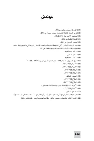 ‫ﻣﺼﺮ وﻓﻠﺴﻄ‬


                                     ‫ﻫﻮاﻣﺶ‬

                                                        ‫)١( ﻛﺎﻣﻞ ﺧﻠﻪ ﻣﺼﺪر ﺳـﺎﺑـﻖ ص٧٨٤.‬
                                   ‫)٢( ﺗﻘﺮﻳﺮ اﻟﻠﺠﻨﺔ ا ﻠﻜﻴﺔ ﻟﻔﻠﺴﻄ -ﻣﺼﺪر ﺳـﺎﺑـﻖ ص ٠٩٢.‬
                                                      ‫)٣( اﻟﺴﻴﺎﺳﺔ اﻷﺳﺒﻮﻋﻴﺔ ٨٢٩١/٢/٥٢ .‬
                                                               ‫)٤( اﻟﻠﺠﻨﺔ ا ﻠﻜـﻴـﺔ ص ٦٩٢.‬
                                                             ‫)٥( ا ﺼﺪر اﻟﺴـﺎﺑـﻖ ص ٩٥٢.‬
‫)٦ ( ﻋﺒﺪ اﻟﻮﻫﺎب اﻟﻜﻴﺎﻟﻲ: وآﻧﻲ ا ﻘﺎوﻣﺔ اﻟﻔﻠﺴﻄﻴﻨﻴﺔ ﺿﺪ اﻻﺣﺘﻼل ﻟﺒﺮﻳﻄﺎﻧﻲ-واﻟﺼﻬﻴﻮﻧـﻴـﺔ ٨١٩١-‬
                                 ‫٩٣٩١ ﻣﺆﺳﺴﺔ اﻟﺪراﺳﺎت اﻟﻔﻠﺴﻄﻴﻨﻴﺔ-ﺑـﻴـﺮوت ٨٦٩١ ﻣﻲ ٧٥٤.‬
                                                                   ‫)٧( ا ﻘـﻄـﻢ ٤٢٩١/٩/٦١.‬
                                                                         ‫)٨( ا ﺼﺪر اﻟﺴﺎﺑﻖ‬
                                                                     ‫)٩( ا ﻘـﻄـﻢ ٣٣٩١/٩/٨.‬
                 ‫)٠١( أﻣﻴﻞ ﻻﻟﻐـﻮري: ٥١ أﻳﺎر ٨٤٩١- دار اﻟﻨﺸﺮ اﻟﻌﺮﺑﻴﺔ-ﺑﻴـﺮوت ٩٥٩١ . ٨٥- ٦٦.‬
                                                                ‫)١١( اﻷﻫــﺮام ٠٣٩١/١/٢١.‬
                                                                ‫)٢١( اﻷﻫــﺮام ٢٣٩١/٦/٠١.‬
                                                                    ‫)٣١( اﻟـﺒـﻼغ ٣٣٩١/٧/٤.‬
                                                                    ‫)٤١( اﻟـﺒـﻼغ ٣٣٩١/٩/٩.‬
                                                                       ‫)٥١( ا ﺼﺪر اﻟﺴﺎﺑﻖ.‬
                                                                    ‫)٦١( اﻟـﺒـﻼغ ٣٣٩١/٩/٩.‬
                                                                  ‫)٧١( اﻟـﺒـﻼغ ٣٣٩١/٧/٦٢.‬
                                    ‫)٨١( اﻷﻫﺮام ٣٣٩١/٥/١ ٠٢ ﻣﻠﻴﻮن ﺟﻨﻴﻪ ﻟﺸﺮاء ﻓﻠﺴﻄ .‬
                                                                  ‫)٩١( اﻷﻫــﺮام ٣٣٩١/٥/١.‬
                                                                       ‫)٠٢( ا ﺼﺪر اﻟﺴﺎﺑﻖ.‬
‫)١٢( ﻋﺒﺪ اﻟﻮﻫﺎب اﻟﻜﻴﺎﻟﻲ: وﺛﺎﺋﻖ-ﻣﺼﺪر ﺳﺎﺑﻖ )ﻳﻨﺪر أن ﺗﺨﻠﻮ ﻣﻦ ﻫﺬا ا ﻄﻠﺐ ﻣﺬﻛﺮة أو اﺣﺘﺠﺎج(.‬
        ‫)٢٢( اﻟﻠﺠﻨﺔ ا ﻠﻜﻴﺔ ﻟﻔﻠﺴﻄ : ﻣﺼﺪر ﺳﺎﺑﻖ ﻣﻄﺎﻟﺐ اﻟﻌﺮب واﻟﻴﻬﻮد وﻇﻼﻣﺎﺗﻬﻢ ‪.٤٧٦s‬‬




                                                                                  ‫481‬
 