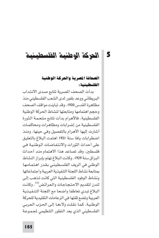 ‫اﳊﺮﻛﺔ اﻟﻮﻃﻨﻴﺔ اﻟﻔﻠﺴﻄﻴﻨﻴﺔ‬




  ‫5 اﳊﺮﻛﺔ اﻟﻮﻃﻨﻴﺔ اﻟﻔﻠﺴﻄﻴﻨﻴﺔ‬

            ‫اﻟﺼﺤﺎﻓﺔ اﳌﺼﺮﻳﺔ واﳊﺮﻛﺔ اﻟﻮﻃﻨﻴﺔ‬
                              ‫اﻟﻔﻠﺴﻄﻴﻨﻴﺔ:‬
‫ﺑﺪأت اﻟﺼﺤﻒ ا ﺼﺮﻳﺔ ﺗﺘﺎﺑﻊ ﺻـﺪى اﻻﻧـﺘـﺪاب‬
‫اﻟﺒﺮﻳﻄﺎﻧﻲ ووﻋﺪ ﺑﻠﻔﻮر ﻟﺪى اﻟﺸﻌﺐ اﻟﻔﻠﺴﻄﻴﻨﻲ ﻣﻨﺬ‬
‫ﻣﻈﺎﻫﺮة اﻟﻘﺪس ٠٢٩١. وﻗﺪ ﺗﺒﺎﻳﻨﺖ ﻣﻮاﻗﻒ اﻟﺼﺤﻒ‬
‫وﺣﺠﻢ اﻫﺘﻤﺎﻣﻬﺎ وﻣﺘﺎﺑﻌﺘﻬﺎ ﻟﻨﺸﺎط اﳊﺮﻛﺔ اﻟﻮﻃﻨﻴﺔ‬
‫اﻟﻔﻠﺴﻄﻴﻨﻴﺔ. ﻓﺎﻷﻫﺮام ﺑﺪأت ﺗﺘﺎﺑﻊ ﻣـﻠـﺤـﻤـﺔ اﻟـﺜـﻮرة‬
‫اﻟﻔﻠﺴﻄﻴﻨﻴﺔ ﻣﻦ إﺿﺮاﺑﺎت وﻣﻈﺎﻫﺮات وﻣﺤﺎﻛـﻤـﺎت‬
‫أﺷﺎرت إﻟﻴﻬﺎ اﻷﻫﺮام ﺑﺎﻟﺘﻔﺼﻴﻞ وﻓﻲ ﺣﻴﻨﻬﺎ. وﻣﻨـﺬ‬
‫اﺿﻄﺮاﺑﺎت ﻳﺎﻓﺎ ﺳﻨﺔ ١٢٩١ اﻫﺘﻤﺖ اﻟﺒﻼغ ﺑﺎﻟﺘﻌﻠﻴـﻖ‬
‫ﻋﻠﻰ أﺣﺪاث اﻟﺜﻮرات واﻻﻧـﺘـﻔـﺎﺿـﺎت اﻟـﻮﻃـﻨـﻴـﺔ ﻓـﻲ‬
‫ﻓﻠﺴﻄ . وﻗﺪ ﺗﺼﺎﻋﺪ ﻫﺬا اﻻﻫﺘﻤﺎم ﻣﻨـﺪ أﺣـﺪاث‬
‫اﻟﺒﺮاق ﺳﻨﺔ ٩٢٩١. وﻛﺎﻧﺖ اﻟﺒﻼغ ﺗﻬﺘﻢ ﺑﺈﺑﺮاز اﻟﻨﺸﺎط‬
‫اﻟﻮﻃﻨﻲ ﻓﻲ اﻟﺮﻳﻒ اﻟﻔﻠـﺴـﻄـﻴـﻨـﻲ ﺑـﻘـﺪر اﻫـﺘـﻤـﺎﻣـﻬـﺎ‬
‫ﺘﺎﺑﻌﺔ ﻧﺸﺎط اﻟﻠﺠﻨﺔ اﻟﺘﻨﻔﻴﺬﻳﺔ اﻟﻌﺮﺑﻴﺔ واﺟﺘﻤﺎﻋﺎﺗﻬﺎ‬
‫وﻧﺸﺎط اﻟﻮﻓﻮد اﻟﻔﻠﺴﻄﻴﻨﻴﺔ اﻟﺘﻲ ﻛﺎﻧﺖ ﺗـﺬﻫـﺐ إﻟـﻰ‬
‫ﻟﻨﺪن ﻟﺘﻘﺪ اﻻﺣـﺘـﺠـﺎﺟـﺎت واﻟـﻌـﺮاﺋـﺾ)١(. وﻛﺎﻧـﺖ‬
‫اﻟﺒﻼغ ﺗﺒﺪي ﺗﻌﺎﻃﻔﺎ واﺿﺤﺎ ﻣﻊ اﻟﻠﺠﻨﺔ اﻟﺘـﻨـﻔـﻴـﺬﻳـﺔ‬
‫اﻟﻌﺮﺑﻴﺔ وﺗﻀﻊ ﺛﻘﺘﻬﺎ ﻓﻲ اﻟﺰﻋﺎﻣﺎت اﻟﺘﻘﻠﻴﺪﻳﺔ ﻟﻠﺤﺮﻛﺔ‬
‫اﻟﻮﻃﻨـﻴـﺔ. ﻛـﻤـﺎ ﻧـﻘـﻠـﺖ وﻻءﻫـﺎ إﻟـﻰ اﳊـﺰب اﻟـﻌـﺮﺑـﻲ‬
‫اﻟﻔﻠﺴﻄﻴﻨﻲ اﻟﺬي ﻳﻌﺪ اﻟﺘﻄﻮر اﻟﺘﻨﻈﻴﻤﻲ ﺠﻤﻟـﻤـﻮﻋـﺔ‬


 ‫581‬
 