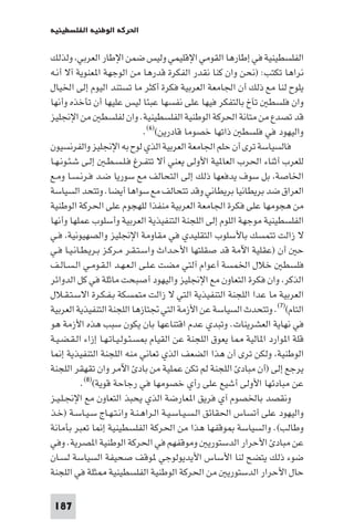 ‫اﳊﺮﻛﺔ اﻟﻮﻃﻨﻴﺔ اﻟﻔﻠﺴﻄﻴﻨﻴﺔ‬

‫اﻟﻔﻠﺴﻄﻴﻨﻴﺔ ﻓﻲ إﻃﺎرﻫﺎ اﻟﻘﻮﻣﻲ اﻹﻗﻠﻴﻤﻲ وﻟﻴﺲ ﺿﻤﻦ اﻹﻃﺎر اﻟﻌﺮﺑﻲ وﻟﺬﻟﻚ‬
‫ﻧﺮاﻫﺎ ﺗﻜﺘﺐ: )ﻧﺤﻦ وان ﻛﻨﺎ ﻧﻘﺪر اﻟﻔﻜﺮة ﻗﺪرﻫﺎ ﻣﻦ اﻟﻮﺟﻬﺔ ا ﻌﻨﻮﻳﺔ آﻻ أﻧـﻪ‬
‫ﻳﻠﻮح ﻟﻨﺎ ﻣﻊ ذﻟﻚ أن اﳉﺎﻣﻌﺔ اﻟﻌﺮﺑﻴﺔ ﻓﻜﺮة أﻛﺜﺮ ﻣﺎ ﺗﺴﺘﻨﺪ اﻟﻴﻮم إﻟﻰ اﳋﻴﺎل‬
‫وان ﻓﻠﺴﻄ ﺗﺂخ ﺑﺎﻟﺘﻔﻜﺮ ﻓﻴﻬﺎ ﻋﻠﻰ ﻧﻔﺴﻬﺎ ﻋﺒﺌﺎ ﻟﻴﺲ ﻋﻠﻴﻬﺎ أن ﺗﺄﺧﺬه وأﻧﻬﺎ‬
‫ﻗﺪ ﺗﺼﺪع ﻣﻦ ﻣﺘﺎﻧﺔ اﳊﺮﻛﺔ اﻟﻮﻃﻨﻴﺔ اﻟﻔﻠﺴﻄﻴﻨﻴﺔ. وان ﻟﻔﻠﺴﻄ ﻣﻦ اﻹﳒﻠﻴﺰ‬
                               ‫واﻟﻴﻬﻮد ﻓﻲ ﻓﻠﺴﻄ ذاﺗﻬﺎ ﺧﺼﻮﻣﺎ ﻗﺎدرﻳﻦ()٦(.‬
‫ﻓﺎﻟﺴﻴﺎﺳﺔ ﺗﺮى أن ﺣﻠﻢ اﳉﺎﻣﻌﺔ اﻟﻌﺮﺑﻴﺔ اﻟﺬي ﻟﻮح ﺑﻪ اﻹﳒﻠﻴﺰ واﻟﻔﺮﻧﺴﻴﻮن‬
‫ﻟﻠﻌﺮب أﺛﻨﺎء اﳊﺮب اﻟﻌﺎ ﻴﺔ اﻷوﻟﻰ ﻳﻌﻨﻲ أﻻ ﺗﺘﻔـﺮغ ﻓـﻠـﺴـﻄـ إﻟـﻰ ﺷـﺌـﻮﻧـﻬـﺎ‬
‫اﳋﺎﺻﺔ ﺑﻞ ﺳﻮف ﻳﺪﻓﻌﻬﺎ ذﻟﻚ إﻟﻰ اﻟﺘﺤﺎﻟﻒ ﻣﻊ ﺳﻮرﻳﺎ ﺿـﺪ ﻓـﺮﻧـﺴـﺎ وﻣـﻊ‬
‫اﻟﻌﺮاق ﺿﺪ ﺑﺮﻳﻄﺎﻧﻴﺎ ﺑﺮﻳﻄﺎﻧﻲ وﻗﺪ ﺗﺘﺤﺎﻟﻒ ﻣﻊ ﺳﻮاﻫﺎ أﻳﻀﺎ. وﺗﺘﺤﺪ اﻟﺴﻴﺎﺳﺔ‬
‫ﻣﻦ ﻫﺠﻮﻣﻬﺎ ﻋﻠﻰ ﻓﻜﺮة اﳉﺎﻣﻌﺔ اﻟﻌﺮﺑﻴﺔ ﻣﻨﻔﺬا ﻟﻠﻬﺠﻮم ﻋﻠﻰ اﳊﺮﻛﺔ اﻟﻮﻃﻨﻴﺔ‬
‫اﻟﻔﻠﺴﻄﻴﻨﻴﺔ ﻣﻮﺟﻬﺔ اﻟﻠﻮم إﻟﻰ اﻟﻠﺠﻨﺔ اﻟﺘﻨﻔﻴﺬﻳﺔ اﻟﻌﺮﺑﻴﺔ وأﺳﻠﻮب ﻋﻤﻠﻬﺎ وأﻧﻬﺎ‬
‫ﻻ زاﻟﺖ ﺗﺘﻤﺴﻚ ﺑﺎﻷﺳﻠﻮب اﻟﺘﻘﻠﻴﺪي ﻓﻲ ﻣﻘﺎوﻣﺔ اﻹﳒﻠﻴﺰ واﻟﺼﻬﻴﻮﻧﻴﺔ ﻓـﻲ‬
‫ﺣ أن )ﻋﻘﻠﻴﺔ اﻵﻣﺔ ﻗﺪ ﺻﻘﻠﺘﻬﺎ اﻷﺣـﺪاث واﺳـﺘـﻘـﺮ ﻣـﺮﻛـﺰ ﺑـﺮﻳـﻄـﺎﻧـﻴـﺎ ﻓـﻲ‬
‫ﻓﻠﺴﻄ ﺧﻼل اﳋﻤﺴﺔ أﻋﻮام آﻟﺘﻲ ﻣﻀﺖ ﻋـﻠـﻰ اﻟـﻌـﻬـﺪ اﻟـﻘـﻮﻣـﻲ اﻟـﺴـﺎﻟـﻒ‬
‫اﻟﺬﻛﺮ وان ﻓﻜﺮة اﻟﺘﻌﺎون ﻣﻊ اﻹﳒﻠﻴﺰ واﻟﻴﻬﻮد أﺻﺒﺤﺖ ﻣﺎﺛﻠﺔ ﻓﻲ ﻛﻞ اﻟﺪواﺋﺮ‬
‫اﻟﻌﺮﺑﻴﺔ ﻣﺎ ﻋﺪا اﻟﻠﺠﻨﺔ اﻟﺘﻨﻔﻴﺬﻳﺔ اﻟﺘﻲ ﻻ زاﻟﺖ ﻣﺘﻤﺴﻜﺔ ﺑـﻔـﻜـﺮة اﻻﺳـﺘـﻘـﻼل‬
‫اﻟﺘﺎم()٧(. وﺗﺘﺤﺪث اﻟﺴﻴﺎﺳﺔ ﻋﻦ اﻷزﻣﺔ اﻟﺘﻲ ﲡﺘﺎزﻫﺎ اﻟﻠﺠﻨﺔ اﻟﺘﻨﻔﻴﺬﻳﺔ اﻟﻌﺮﺑﻴﺔ‬
‫ﻓﻲ ﻧﻬﺎﻳﺔ اﻟﻌﺸﺮﻳﻨﺎت. وﺗﺒﺪي ﻋﺪم اﻗﺘﻨﺎﻋﻬﺎ ﺑﺎن ﻳﻜﻮن ﺳﺒﺐ ﻫﺬه اﻷزﻣﺔ ﻫﻮ‬
‫ﻗﻠﺔ ا ﻮارد ا ﺎﻟﻴﺔ ﺎ ﻳﻌﻮق اﻟﻠﺠﻨﺔ ﻋﻦ اﻟﻘﻴﺎم ﺴـﺌـﻮﻟـﻴـﺎﺗـﻬـﺎ إزاء اﻟـﻘـﻀـﻴـﺔ‬
‫اﻟﻮﻃﻨﻴﺔ وﻟﻜﻦ ﺗﺮى أن ﻫﺬا اﻟﻀﻌﻒ اﻟﺬي ﺗﻌﺎﻧﻲ ﻣﻨﻪ اﻟﻠﺠﻨﺔ اﻟﺘﻨﻔﻴﺬﻳﺔ إ ﺎ‬
‫ﻳﺮﺟﻊ إﻟﻰ )أن ﻣﺒﺎد اﻟﻠﺠﻨﺔ ﻟﻢ ﺗﻜﻦ ﻋﻤﻠﻴﺔ ﻣﻦ ﺑﺎد اﻵﻣﺮ وان ﺗﻘﻬﻘﺮ اﻟﻠﺠﻨﺔ‬
           ‫ﻋﻦ ﻣﺒﺎدﺋﻬﺎ اﻷوﻟﻰ أﺷﻴﻊ ﻋﻠﻰ رأي ﺧﺼﻮﻣﻬﺎ ﻓﻲ رﺟﺎﺣﺔ ﻗﻮﻳﺔ()٨(.‬
‫وﻧﻘﺼﺪ ﺑﺎﳋﺼﻮم آي ﻓﺮﻳﻖ ا ﻌﺎرﺿﺔ اﻟﺬي ﻳﺤﺒﺬ اﻟﺘﻌﺎون ﻣﻊ اﻹﳒـﻠـﻴـﺰ‬
‫واﻟﻴﻬﻮد ﻋﻠﻰ أﺗﺴﺎس اﳊﻘﺎﺋﻖ اﻟـﺴـﻴـﺎﺳـﻴـﺔ اﻟـﺮاﻫـﻨـﺔ واﻧـﺘـﻬـﺎج ﺳـﻴـﺎﺳـﺔ )ﺧـﺬ‬
‫وﻃﺎﻟﺐ(. واﻟﺴﻴﺎﺳﺔ ﻮﻗﻔﻬﺎ ﻫﺬا ﻣﻦ اﳊﺮﻛﺔ اﻟﻔﻠﺴﻄﻴﻨﻴﺔ إ ﺎ ﺗﻌﺒﺮ ﺑﺄﻣﺎﻧﺔ‬
‫ﻋﻦ ﻣﺒﺎد اﻷﺣﺮار اﻟﺪﺳﺘﻮرﻳ وﻣﻮﻗﻔﻬﻢ ﻓﻲ اﳊﺮﻛﺔ اﻟﻮﻃﻨﻴﺔ ا ﺼﺮﻳﺔ. وﻓﻲ‬
‫ﺿﻮء ذﻟﻚ ﻳﺘﻀﺢ ﻟﻨﺎ اﻷﺳﺎس اﻷﻳﺪﻳﻮﻟﻮﺟﻲ ﻮﻗﻒ ﺻﺤﻴﻔﺔ اﻟﺴﻴﺎﺳﺔ ﻟﺴـﺎن‬
‫ﺣﺎل اﻷﺣﺮار اﻟﺪﺳﺘﻮرﻳ ﻣﻦ اﳊﺮﻛﺔ اﻟﻮﻃﻨﻴﺔ اﻟﻔﻠﺴﻄﻴﻨﻴﺔ ﺜﻠﺔ ﻓﻲ اﻟﻠﺠﻨﺔ‬

 ‫781‬
 