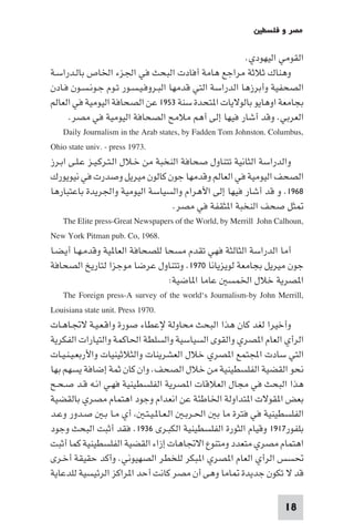 ‫ﻣﺼﺮ و ﻓﻠﺴﻄ‬

                                                          ‫اﻟﻘﻮﻣﻲ اﻟﻴﻬﻮدي.‬
‫وﻫﻨﺎك ﺛﻼﺛﺔ ﻣﺮاﺟﻊ ﻫﺎﻣﺔ أﻓﺎدت اﻟﺒﺤﺚ ﻓﻲ اﳉﺰء اﳋﺎص ﺑﺎﻟـﺪراﺳـﺔ‬
‫اﻟﺼﺤﻔﻴﺔ وأﺑﺮزﻫﺎ اﻟﺪراﺳﺔ اﻟﺘﻲ ﻗﺪﻣﻬﺎ اﻟﺒـﺮوﻓـﻴـﺴـﻮر ﺗـﻮم ﺟـﻮﻧـﺴـﻮن ﻓـﺎدن‬
‫ﺑﺠﺎﻣﻌﺔ اوﻫﺎﻳﻮ ﺑﺎﻟﻮﻻﻳﺎت ا ﺘﺤﺪة ﺳﻨﺔ ٣٥٩١ ﻋﻦ اﻟﺼﺤﺎﻓﺔ اﻟﻴﻮﻣﻴﺔ ﻓﻲ اﻟﻌﺎﻟﻢ‬
      ‫اﻟﻌﺮﺑﻲ. وﻗﺪ أﺷﺎر ﻓﻴﻬﺎ إﻟﻰ أﻫﻢ ﻣﻼﻣﺢ اﻟﺼﺤﺎﻓﺔ اﻟﻴﻮﻣﻴﺔ ﻓﻲ ﻣﺼﺮ.‬
    ‫,‪Daily Journalism in the Arab states, by Fadden Tom Johnston. Columbus‬‬
‫.3791 ‪Ohio state univ. - press‬‬
‫واﻟﺪراﺳﺔ اﻟﺜﺎﻧﻴﺔ ﺗﺘﻨﺎول ﺻﺤﺎﻓﺔ اﻟﻨﺨﺒﺔ ﻣﻦ ﺧـﻼل اﻟـﺘـﺮﻛـﻴـﺰ ﻋـﻠـﻰ اﺑـﺮز‬
‫اﻟﺼﺤﻒ اﻟﻴﻮﻣﻴﺔ ﻓﻲ اﻟﻌﺎﻟﻢ وﻗﺪﻣﻬﺎ ﺟﻮن ﻛﺎﻟﻮن ﻣﻴﺮﻳﻞ وﺻﺪرت ﻓﻲ ﻧﻴﻮﻳﻮرك‬
‫٨٦٩١. و ﻗﺪ أﺷﺎر ﻓﻴﻬﺎ إﻟﻰ اﻷﻫﺮام واﻟﺴﻴﺎﺳﺔ اﻟﻴﻮﻣﻴﺔ واﳉﺮﻳﺪة ﺑﺎﻋﺘﺒﺎرﻫﺎ‬
                                      ‫ﺜﻞ ﺻﺤﻒ اﻟﻨﺨﺒﺔ ا ﺜﻘﻔﺔ ﻓﻲ ﻣﺼﺮ.‬
    ‫,‪The Elite press-Great Newspapers of the World, by Merrill John Calhoun‬‬
‫.8691 ,‪New York Pitman pub. Co‬‬
‫أﻣﺎ اﻟﺪراﺳﺔ اﻟﺜﺎﻟﺜﺔ ﻓﻬﻲ ﺗﻘﺪم ﻣﺴﺤﺎ ﻟﻠﺼﺤﺎﻓﺔ اﻟﻌﺎ ﻴﺔ وﻗﺪﻣـﻬـﺎ أﻳـﻀـﺎ‬
‫ﺟﻮن ﻣﻴﺮﻳﻞ ﺑﺠﺎﻣﻌﺔ ﻟﻮﻳﺰﻳﺎﻧﺎ ٠٧٩١. وﺗﺘﻨﺎول ﻋﺮﺿﺎ ﻣﻮﺟﺰا ﻟﺘﺎرﻳﺦ اﻟﺼﺤﺎﻓﺔ‬
                                    ‫ا ﺼﺮﻳﺔ ﺧﻼل اﳋﻤﺴ ﻋﺎﻣﺎ ا ﺎﺿﻴﺔ:‬
    ‫,‪The Foreign press-A survey of the world‘s Journalism-by John Merrill‬‬
‫.0791 ‪Louisiana state unit. Press‬‬
‫وأﺧﻴﺮا ﻟﻐﺪ ﻛﺎن ﻫﺬا اﻟﺒﺤﺚ ﻣﺤﺎوﻟﺔ ﻹﻋﻄﺎء ﺻﻮرة واﻗـﻌـﻴـﺔ ﻻﲡـﺎﻫـﺎت‬
‫اﻟﺮأي اﻟﻌﺎم ا ﺼﺮي واﻟﻘﻮى اﻟﺴﻴﺎﺳﻴﺔ واﻟﺴﻠﻄﺔ اﳊﺎﻛﻤﺔ واﻟﺘﻴﺎرات اﻟﻔﻜﺮﻳﺔ‬
‫اﻟﺘﻲ ﺳﺎدت اﺠﻤﻟﺘﻤﻊ ا ﺼﺮي ﺧﻼل اﻟﻌﺸﺮﻳﻨﺎت واﻟﺜﻼﺛﻴﻨﻴﺎت واﻷرﺑﻌـﻴـﻨـﻴـﺎت‬
‫ﻧﺤﻮ اﻟﻘﻀﻴﺔ اﻟﻔﻠﺴﻄﻴﻨﻴﺔ ﻣﻦ ﺧﻼل اﻟﺼﺤﻒ. وان ﻛﺎن ﺛﻤﺔ إﺿﺎﻓﺔ ﻳﺴﻬﻢ ﺑﻬﺎ‬
‫ﻫﺬا اﻟﺒﺤﺚ ﻓﻲ ﻣﺠﺎل اﻟﻌﻼﻗﺎت ا ﺼﺮﻳﺔ اﻟﻔﻠﺴﻄﻴﻨﻴﺔ ﻓﻬـﻲ اﻧـﻪ ﻗـﺪ ﺻـﺤـﺢ‬
‫ﺑﻌﺾ ا ﻘﻮﻻت ا ﺘﺪاوﻟﺔ اﳋﺎﻃﺌﺔ ﻋﻦ اﻧﻌﺪام وﺟﻮد اﻫﺘﻤﺎم ﻣﺼﺮي ﺑﺎﻟﻘﻀﻴﺔ‬
‫اﻟﻔﻠﺴﻄﻴﻨﻴﺔ ﻓﻲ ﻓﺘﺮة ﻣﺎ ﺑ اﳊـﺮﺑـ اﻟـﻌـﺎ ـﻴـﺘـ أي ﻣـﺎ ﺑـ ﺻـﺪور وﻋـﺪ‬
‫ﺑﻠﻔﻮر٧١٩١ وﻗﻴﺎم اﻟﺜﻮرة اﻟﻔﻠﺴﻄﻴﻨﻴﺔ اﻟﻜﺒـﺮى ٦٣٩١. ﻓﻘﺪ أﺛﺒﺖ اﻟﺒﺤﺚ وﺟﻮد‬
‫اﻫﺘﻤﺎم ﻣﺼﺮي ﻣﺘﻌﺪد وﻣﺘﻨﻮع اﻻﲡﺎﻫﺎت إزاء اﻟﻘﻀﻴﺔ اﻟﻔﻠﺴﻄﻴﻨﻴﺔ ﻛﻤﺎ أﺛﺒﺖ‬
‫ﲢﺴﺲ اﻟﺮأي اﻟﻌﺎم ا ﺼﺮي ا ﺒﻜﺮ ﻟﻠﺨﻄﺮ اﻟﺼﻬﻴﻮﻧﻲ. وأﻛﺪ ﺣﻘﻴﻘﺔ أﺧـﺮى‬
‫ﻗﺪ ﻻ ﺗﻜﻮن ﺟﺪﻳﺪة ﺎﻣﺎ وﻫﻰ أن ﻣﺼﺮ ﻛﺎﻧﺖ أﺣﺪ ا ﺮاﻛﺰ اﻟﺮﺋﻴﺴﻴﺔ ﻟﻠﺪﻋﺎﻳﺔ‬

                                                                     ‫81‬
 