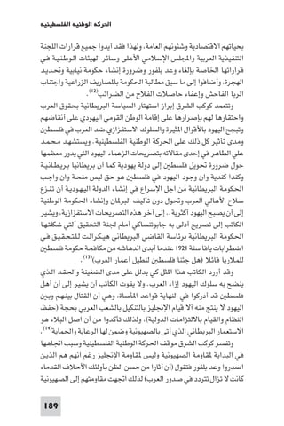 ‫اﳊﺮﻛﺔ اﻟﻮﻃﻨﻴﺔ اﻟﻔﻠﺴﻄﻴﻨﻴﺔ‬

‫ﺑﺤﻴﺎﺗﻬﻢ اﻻﻗﺘﺼﺎدﻳﺔ وﺷﺌﻮﻧﻬﻢ اﻟﻌﺎﻣﺔ وﻟﻬﺬا ﻓﻘﺪ أﻳﺪوا ﺟﻤﻴﻊ ﻗﺮارات اﻟﻠﺠﻨﺔ‬
‫اﻟﺘﻨﻔﻴﺬﻳﺔ اﻟﻌﺮﺑﻴﺔ واﺠﻤﻟﻠﺲ اﻹﺳﻼﻣﻲ اﻷﻋﻠﻰ وﺳﺎﺋﺮ اﻟﻬﻴﺌﺎت اﻟـﻮﻃـﻨـﻴـﺔ ﻓـﻲ‬
‫ﻗﺮاراﺗﻬﺎ اﳋﺎﺻﺔ ﺑﺈﻟﻐﺎء وﻋﺪ ﺑﻠﻔﻮر وﺿﺮورة إﻧﺸﺎء ﺣﻜﻮﻣﺔ ﻧﻴﺎﺑﻴﺔ وﲢـﺪﻳـﺪ‬
‫اﻟﻬﺠﺮة وأﺿﺎﻓﻮا إﻟﻰ ﻣﺎ ﺳﺒﻖ ﻣﻄﺎﻟﺒﺔ اﳊﻜﻮﻣﺔ ﺑﺎ ﺼﺎرﻳﻒ اﻟﺰراﻋﻴﺔ واﺟﺘﻨﺎب‬
                     ‫اﻟﺮﺑﺎ اﻟﻔﺎﺣﺶ وإﻋﻔﺎء ﺣﺎﺻﻼت اﻟﻔﻼح ﻣﻦ اﻟﻀﺮاﺋﺐ)٢١(.‬
‫وﺗﺘﻌﻤﺪ ﻛﻮﻛﺐ اﻟﺸﺮق إﺑﺮاز اﺳﺘﻬﺘﺎر اﻟﺴﻴﺎﺳﺔ اﻟﺒﺮﻳﻄﺎﻧﻴﺔ ﺑﺤﻘﻮق اﻟﻌﺮب‬
‫واﺣﺘﻘﺎرﻫﺎ ﻟﻬﻢ ﺑﺈﺻﺮارﻫﺎ ﻋﻠﻰ إﻗﺎﻣﺔ اﻟﻮﻃﻦ اﻟﻘﻮﻣﻲ اﻟﻴﻬﻮدي ﻋﻠﻰ أﻧﻘﺎﺿﻬﻢ‬
   ‫وﺗﺒﺠﺢ اﻟﻴﻬﻮد ﺑﺎﻷﻗﻮال ا ﺜﻴﺮة واﻟﺴﻠﻮك اﻻﺳﺘﻔﺰازي ﺿﺪ اﻟﻌﺮب ﻓﻲ ﻓﻠﺴﻄ‬
‫وﻣﺪى ﺗﺄﺛﻴﺮ ﻛﻞ ذﻟﻚ ﻋﻠﻰ اﳊﺮﻛﺔ اﻟﻮﻃﻨﻴﺔ اﻟﻔﻠﺴﻄﻴﻨﻴﺔ. وﻳﺴﺘﺸﻬـﺪ ﻣـﺤـﻤـﺪ‬
‫ﻋﻠﻲ اﻟﻄﺎﻫﺮ ﻓﻲ إﺣﺪى ﻣﻘﺎﻻﺗﻪ ﺑﺘﺼﺮﻳﺤﺎت اﻟﺰﻋﻤﺎء اﻟﻴﻬﻮد اﻟﺘﻲ ﻳﺪور ﻣﻌﻈﻤﻬﺎ‬
‫ﺣﻮل ﺿﺮورة ﲢﻮﻳﻞ ﻓﻠﺴﻄ إﻟﻰ دوﻟﺔ ﻳﻬﻮدﻳﺔ ﻛﻤﺎ أن ﺑﺮﻳﻄﺎﻧﻴﺎ ﺑـﺮﻳـﻄـﺎﻧـﻴـﺔ‬
‫وﻛﻨﺪا ﻛﻨﺪﻳﺔ وان وﺟﻮد اﻟﻴﻬﻮد ﻓﻲ ﻓﻠﺴﻄ ﻫﻮ ﺣﻖ ﻟﻴﺲ ﻣﻨﺤـﺔ وان واﺟـﺐ‬
‫اﳊﻜﻮﻣﺔ اﻟﺒﺮﻳﻄﺎﻧﻴﺔ ﻣﻦ اﺟﻞ اﻹﺳﺮاع ﻓﻲ إﻧﺸﺎء اﻟﺪوﻟﺔ اﻟﻴـﻬـﻮدﻳـﺔ أن ﺗـﻨـﺰع‬
‫ﺳﻼح اﻷﻫﺎﻟﻲ اﻟﻌﺮب وﲢﻮل دون ﺗﺄﻟﻴﻒ اﻟﺒﺮ ﺎن وإﻧﺸﺎء اﳊﻜﻮﻣﺔ اﻟﻮﻃﻨﻴﺔ‬
‫إﻟﻰ أن ﻳﺼﺒﺢ اﻟﻴﻬﻮد أﻛﺜﺮﻳﺔ.. إﻟﻰ آﺧﺮ ﻫﺬه اﻟﺘﺼﺮﻳﺤﺎت اﻻﺳﺘﻔﺰازﻳﺔ وﻳﺸﻴﺮ‬
‫اﻟﻜﺎﺗﺐ إﻟﻰ ﺗﺼﺮﻳﺢ أدﻟﻰ ﺑﻪ ﺟﺎﺑﻮﺗﻨﺴﺎﻛﻲ أﻣﺎم ﳉﻨﺔ اﻟﺘﺤﻘﻴﻖ آﻟﺘﻲ ﺷﻜﻠﺘـﻬـﺎ‬
‫اﳊﻜﻮﻣﺔ اﻟﺒﺮﻳﻄﺎﻧﻴﺔ ﺑﺮﺋﺎﺳﺔ اﻟﻘﺎﺿﻲ اﻟﺒﺮﻳﻄﺎﻧﻲ ﻫﻴـﻜـﺮاﻟـﺖ ﻟـﻠـﺘـﺤـﻘـﻴـﻖ ﻓـﻲ‬
   ‫اﺿﻄﺮاﺑﺎت ﻳﺎﻓﺎ ﺳﻨﺔ ١٢٩١ ﻋﻨﺪﻣﺎ أﺑﺪى اﻧﺪﻫﺎﺷﻪ ﻣﻦ ﻣﻜﺎﻓﺤﺔ ﺣﻜﻮﻣﺔ ﻓﻠﺴﻄ‬
                  ‫ﻟﻠﻤﻼرﻳﺎ ﻗﺎﺋﻼ )ﻫﻞ ﺟﺌﻨﺎ ﻓﻠﺴﻄ ﻟﻨﻄﻴﻞ أﻋﻤﺎر اﻟﻌﺮب()٣١(.‬
‫وﻗﺪ أورد اﻟﻜﺎﺗﺐ ﻫﺬا ا ﺜﻞ ﻛﻲ ﻳﺪﻟﻞ ﻋﻠﻰ ﻣﺪى اﻟﻀﻐﻴﻨﺔ واﳊﻘـﺪ اﻟـﺬي‬
‫ﻳﻨﻀﺢ ﺑﻪ ﺳﻠﻮك اﻟﻴﻬﻮد إزاء اﻟﻌﺮب. وﻻ ﻳﻔﻮت اﻟﻜﺎﺗﺐ أن ﻳﺸﻴﺮ إﻟﻰ أن أﻫﻞ‬
   ‫ﻓﻠﺴﻄ ﻗﺪ أدرﻛﻮا ﻓﻲ اﻟﻨﻬﺎﻳﺔ ﻗﻮاﻋﺪ ا ﺄﺳﺎة وﻫﻲ أن اﻟﻘﺘﺎل ﺑﻴﻨـﻬـﻢ وﺑـ‬
‫اﻟﻴﻬﻮد ﻻ ﻳﻨﺘﺞ ﻣﻨﻪ آﻻ ﻗﻴﺎم اﻹﳒﻠﻴﺰ ﺑﺎﻟﺘﻨﻜﻴﻞ ﺑﺎﻟﺸﻌﺐ اﻟﻌﺮﺑﻲ ﺑﺤﺠﺔ )ﺣﻔﻆ‬
‫اﻟﻨﻈﺎم واﻟﻘﻴﺎم ﺑﺎﻻﻟﺘﺰاﻣﺎت اﻟﺪوﻟﻴﺔ( وﻟﺬﻟﻚ ﺗﺄﻛﺪوا ﻣﻦ أن اﺻﻞ اﻟﺒﻼء ﻫﻮ‬
‫اﻻﺳﺘﻌﻤﺎر اﻟﺒﺮﻳﻄﺎﻧﻲ اﻟﺬي أﺗﻰ ﺑﺎﻟﺼﻬﻴﻮﻧﻴﺔ وﺿﻤﻦ ﻟﻬﺎ اﻟﺮﻋﺎﻳﺔ واﳊﻤﺎﻳﺔ)٤١(.‬
‫وﺗﻔﺴﺮ ﻛﻮﻛﺐ اﻟﺸﺮق ﻣﻮﻗﻒ اﳊﺮﻛﺔ اﻟﻮﻃﻨﻴﺔ اﻟﻔﻠﺴﻄﻴﻨﻴﺔ وﺳﺒﺐ اﲡﺎﻫﻬﺎ‬
‫ﻓﻲ اﻟﺒﺪاﻳﺔ ﻘﺎوﻣﺔ اﻟﺼﻬﻴﻮﻧﻴﺔ وﻟﻴﺲ ﻘﺎوﻣﺔ اﻹﳒﻠﻴﺰ رﻏﻢ اﻧﻬﻢ ﻫﻢ اﻟﺬﻳـﻦ‬
‫اﺻﺪروا وﻋﺪ ﺑﻠﻔﻮر ﻓﺘﻘﻮل )أن أﺛﺎرا ﻣﻦ ﺣﺴﻦ اﻟﻈﻦ ﺑﺄوﻟﺌﻚ اﻷﺣﻼف اﻟﻘﺪﻣﺎء‬
‫ﻛﺎﻧﺖ ﻻ ﺗﺰال ﺗﺘﺮدد ﻓﻲ ﺻﺪور اﻟﻌﺮب( ﻟﺬﻟﻚ اﲡﻬﺖ ﻣﻘﺎوﻣﺘﻬﻢ إﻟﻰ اﻟﺼﻬﻴﻮﻧﻴﺔ‬

‫981‬
 