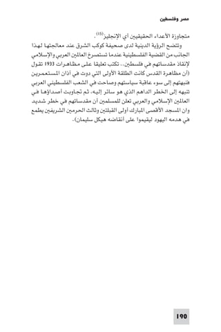 ‫ﻣﺼﺮ وﻓﻠﺴﻄ‬

                              ‫ﻣﺘﺠﺎوزة اﻷﻋﺪاء اﳊﻘﻴﻘﻴ أي اﻹﳒﻠﻴﺰ)٥١(.‬
‫وﺗﺘﻀﺢ اﻟﺮؤﻳﺔ اﻟﺪﻳﻨﻴﺔ ﻟﺪى ﺻﺤﻴﻔﺔ ﻛﻮﻛﺐ اﻟﺸﺮق ﻋﻨﺪ ﻣﻌﺎﳉﺘﻬـﺎ ﻟـﻬـﺬا‬
‫اﳉﺎﻧﺐ ﻣﻦ اﻟﻘﻀﻴﺔ اﻟﻔﻠﺴﻄﻴﻨﻴﺔ ﻋﻨﺪﻣﺎ ﺗﺴﺘﺼﺮخ اﻟﻌﺎ اﻟﻌﺮﺑﻲ واﻹﺳﻼﻣﻲ‬
‫ﻹﻧﻘﺎذ ﻣﻘﺪﺳﺎﺗﻬﻢ ﻓﻲ ﻓﻠﺴﻄ .. ﺗﻜﺘﺐ ﺗﻌﻠﻴﻘﺎ ﻋـﻠـﻰ ﻣـﻈـﺎﻫـﺮات ٣٣٩١ ﺗﻘـﻮل‬
‫)أن ﻣﻈﺎﻫﺮة اﻟﻘﺪس ﻛﺎﻧﺖ اﻟﻄﻠﻘﺔ اﻷوﻟﻰ اﻟﺘﻲ دوت ﻓﻲ آذان ا ـﺴـﺘـﻌـﻤـﺮﻳـﻦ‬
‫ﻓﻨﺒﻬﺘﻬﻢ إﻟﻰ ﺳﻮء ﻋﺎﻗﺒﺔ ﺳﻴﺎﺳﺘﻬﻢ وﺻﺎﺣﺖ ﻓﻲ اﻟﺸﻌﺐ اﻟﻔﻠﺴﻄﻴﻨﻲ اﻟﻌﺮﺑﻲ‬
‫ﺗﻨﺒﻬﻪ إﻟﻰ اﳋﻄﺮ اﻟﺪاﻫﻢ اﻟﺬي ﻫﻮ ﺳﺎﺋﺮ إﻟـﻴـﻪ ﺛـﻢ ﲡـﺎوﺑـﺖ أﺻـﺪاؤﻫـﺎ ﻓـﻲ‬
‫اﻟﻌﺎ اﻹﺳﻼﻣﻲ واﻟﻌﺮﺑﻲ ﺗﻌﻠﻦ ﻟﻠﻤﺴﻠﻤ أن ﻣﻘﺪﺳﺎﺗﻬﻢ ﻓﻲ ﺧﻄﺮ ﺷـﺪﻳـﺪ‬
‫وان ا ﺴﺠﺪ اﻷﻗﺼﻰ ا ﺒﺎرك أوﻟﻰ اﻟﻘﺒﻠﺘ وﺛﺎﻟﺚ اﳊﺮﻣ اﻟﺸﺮﻳﻔ ﻳﻄﻤﻊ‬
                     ‫ﻓﻲ ﻫﺪﻣﻪ اﻟﻴﻬﻮد ﻟﻴﻘﻴﻤﻮا ﻋﻠﻰ أﻧﻘﺎﺿﻪ ﻫﻴﻜﻞ ﺳﻠﻴﻤﺎن(.‬




                                                              ‫091‬
 