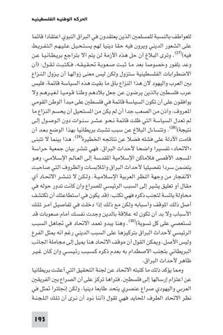 ‫اﳊﺮﻛﺔ اﻟﻮﻃﻨﻴﺔ اﻟﻔﻠﺴﻄﻴﻨﻴﺔ‬

‫ﻟﻠﻌﻮاﻃﻒ ﺑﺎﻟﻨﺴﺒﺔ ﻟﻠﻤﺴﻠﻤ اﻟﺬﻳﻦ ﻳﻌﺘﻘﺪون ﻓﻲ اﻟﺒﺮاق اﻟﻨﺒﻮي اﻋﺘﻘﺎدا ﻗﺎﺋﻤﺎ‬
‫ﻋﻠﻰ اﻟﺸﻌﻮر اﻟﺪﻳﻨﻲ وﻳﺮون ﻓﻴﻪ ﺣﻘﺎ دﻳﻨﻴﺎ ﻟﻬﻢ ﻳﺴـﺘـﺤـﻴـﻞ ﻋـﻠـﻴـﻬـﻢ اﻟـﺘـﻔـﺮﻳـﻂ‬
‫ﻓﻴﻪ()٧٢(. وﺗﺮى اﻟﺒﻼغ أن ﺣﻞ ﻫﺬه اﻷزﻣﺔ ﻟﻦ ﻳﺘﻢ آﻻ ﺑﺘﺮاﺟﻊ ﺑﺮﻳـﻄـﺎﻧـﻴـﺎ ﻋـﻦ‬
‫وﻋﺪ ﺑﻠﻔﻮر وﺧﺼﻮﺻﺎ ﺑﻌﺪ ﻣـﺎ ﺛـﺒـﺖ ﺻـﻌـﻮﺑـﺔ ﲢـﻘـﻴـﻘـﻪ ﻓـﻜـﺘـﺒـﺖ ﺗـﻘـﻮل: )أن‬
‫اﻻﺿﻄﺮاﺑﺎت اﻟﻔﻠﺴﻄﻴﻨﻴﺔ ﺳﺘﺰول وﻟﻜﻦ ﻟﻴﺲ ﻣﻌﻨﻰ زواﻟﻬـﺎ أن ﻳـﺰول اﻟـﻨـﺰاع‬
‫ﺑ اﻟﻌﺮب واﻟﻴﻬﻮد ﻻن ﻫﺬا اﻟﻨﺰاع ﺑﺎق ﻣﺎ ﺑﻘﻴﺖ ﻫﺬه اﻟﺴﻴﺎﺳﺔ ﻗﺎﺋﻤﺔ ﻓﻠﻴﺲ‬
‫ﻋﺮب ﻓﻠﺴﻄ ﺑﺎﻟﺬﻳﻦ ﻳﺮﺿﻮن ﻋﻦ ﺟﻌﻞ ﺑﻼدﻫﻢ وﻃﻨـﺎ ﻗـﻮﻣـﻴـﺎ ﻟـﻐـﻴـﺮﻫـﻢ وﻻ‬
‫ﻳﻮاﻓﻘﻮن ﻋﻠﻰ أن ﺗﻜﻮن اﻟﺴﻴﺎﺳﺔ ﻗﺎﺋﻤﺔ ﻓﻲ ﻓﻠﺴﻄ ﻋﻠﻰ ﻣﺒﺪأ اﻟﻮﻃﻦ اﻟﻘﻮﻣﻲ‬
‫ا ﻌﺮوف وآذن ﻣﻦ اﻟﺼﻌﺐ ﺟﺪا أن ﻟﻢ ﻳﻜﻦ ﻣﻦ ا ﺴﺘﺤﻴﻞ أن ﻳﺤﺴﻢ اﻟﻨﺰاع ﻣﺎ‬
‫ﻟﻢ ﺗﻌﺪل اﻟﺴﻴﺎﺳﺔ اﻟﺘﻲ ﻇﻠﺖ ﻗﺎﺋﻤﺔ ﻧـﺤـﻮ ﻋـﺸـﺮ ﺳـﻨـﻮات دون اﻟـﻮﺻـﻮل إﻟـﻰ‬
‫ﻧﺘﻴﺠﺔ()٨٢(. وﺗﺘﺴﺎءل اﻟﺒﻼغ ﻋﻦ ﺳﺒﺐ ﺗﺸﺒﺚ ﺑﺮﻳﻄﺎﻧﻴﺎ ﺑﻬﺬا اﻟﻮﺿﻊ ﺑـﻌـﺪ أن‬
‫ﻗﺎﻣﺖ اﻷدﻟﺔ ﻋﻠﻰ ﻓﺸﻠﻪ ﻓﻀﻼ ﻋﻦ ﻧﺘﺎﺋﺠﻪ اﳋﻄﻴﺮة)٩٢(. ﻫﺬا ﺑﻴﻨﻤﺎ ﻻ ﺗﺘﺒﻨﻰ‬
‫»اﻻﲢﺎد« ﺗﻔﺴﻴﺮا واﺿﺤﺎ ﻷﺣﺪاث اﻟﺒﺮاق. ﻓﻬﻲ ﺗﻨﺸﺮ ﺑﻴﺎن ﺟﻤﻌﻴﺔ ﺣﺮاﺳﺔ‬
‫ا ﺴﺠﺪ اﻷﻗﺼﻰ ﻓﻼﻣﺎﻛﻦ اﻹﺳﻼﻣﻴﺔ ا ﻘﺪﺳﺔ إﻟﻰ اﻟﻌـﺎﻟـﻢ اﻹﺳـﻼﻣـﻲ وﻫـﻮ‬
‫ﻳﺘﻀﻤﻦ ﺳﺮدا ﺗﻔﺼﻴﻠﻴﺎ ﻷﺣﺪاث اﻟﺒﺮاق وا ﻼﺑﺴﺎت واﻟﻈﺮوف اﻟﺘﻲ ﺻﺎﺣﺒﺖ‬
‫اﻻﻧﻔﺠﺎر ﻣﻦ وﺟﻬﺔ اﻟﻨﻈﺮ اﻟﻌﺮﺑﻴﺔ اﻹﺳـﻼﻣـﻴـﺔ. وﻟـﻜـﻦ ﻻ ﺗـﻨـﺸـﺮ اﻻﲢـﺎد أي‬
‫ﻣﻘﺎل أو ﺗﻌﻠﻴﻖ ﻳﺸﻴﺮ إﻟﻰ اﻟﺴﺒﺐ اﻟﺮﺋﻴﺴﻲ ﻟﻠﺼﺮاع وان ﻛﺎﻧﺖ ﺗﺪور ﺣﻮﻟﻪ ﻓﻲ‬
‫ﻣﺤﺎوﻟﺔ ﻳﺎﺋﺴﺔ ﻟﺘﺠﻨﺐ ذﻛﺮه ﻓﻬﻲ ﺗﻜﺘﺐ: )ﻗﺪ ﻳﻜﻮن ﻓﻲ اﺳﺘﻄﺎﻋﺘﻚ أن ﺗﻜﺘﺸﻒ‬
‫أﺻﻞ ذﻟﻚ ا ﻮﻗﻒ وأﺳﺒﺎﺑﻪ وﻟﻜﻦ ﻣﻊ ذﻟﻚ إذا دﺧﻠﺖ ﻓﻲ ﺗﻔﺎﺻﻴـﻞ آﻣـﺮ ﺗـﻠـﻚ‬
‫اﻷﺳﺒﺎب وﻻ ﺑﺪ أن ﺗﻜﻮن ﻟﻪ ﻋﻼﻗﺔ ﺑﺎﻟﺪﻳﻦ وﺟﺪت ﻧﻔﺴﻚ أﻣﺎم ﺻﻌﻮﺑﺎت ﻗﺪ‬
‫ﺗﺴﺘﻌﺼﻲ ﻋﻠﻰ ﻛﻞ ﺗﺴﻮﻳﺔ()٠٣(. وﻫﻨﺎ ﻳﺒﺪو ﺗﻌﻤﺪ اﻻﲢﺎد ﻓﻲ ﲡﺎﻫﻞ اﻟﺴﺒـﺐ‬
‫اﻟﺮﺋﻴﺴﻲ ﻷﺣﺪاث اﻟﺒﺮاق ﺑﺘﺮﻛﻴﺰﻫﺎ ﻋﻠﻰ اﻟﺴﺒﺐ اﻟﺪﻳﻨﻲ رﻏﻢ اﻧﻪ ﺜﻞ اﻟﻔﺮع‬
‫وﻟﻴﺲ اﻷﺻﻞ. و ﻜﻦ اﻟﻘﻮل أن ﻣﻮﻗﻒ اﻻﲢﺎد ﻫﻨﺎ ﻴﻞ إﻟﻰ ﻣﺠﺎﻣﻠﺔ اﳉﺎﻧﺐ‬
‫اﻟﺒﺮﻳﻄﺎﻧﻲ ﺑﺘﺠﻨﺐ اﻻﺻﻄﺪام ﺑﻪ ﺑﻌﺪم ذﻛﺮه ﻛـﺴـﺒـﺐ رﺋـﻴـﺴـﻲ وان ﻛـﺎن ﻏـﻴـﺮ‬
                                                      ‫ﻇﺎﻫﺮ ﻷﺣﺪاث اﻟﺒﺮاق.‬
‫و ﺎ ﻳﺆﻛﺪ ذﻟﻚ ﻣﺎ ﻛﺘﺒﺘﻪ اﻻﲢﺎد ﻋﻦ ﳉﻨﺔ اﻟﺘﺤﻘﻴﻖ اﻟﺘﻲ أﻋﻠﻨﺖ ﺑﺮﻳﻄﺎﻧﻴﺎ‬
   ‫ﻋﻦ اﻋﺘﺰام إرﺳﺎﻟﻬﺎ إﻟﻰ ﻓﻠﺴﻄ . ﻓﺘﺮاﻫﺎ ﺗﺮﻛﺰ ﻋﻠﻰ أن اﻟﺼﺮاع ﺑ اﻟﻔﺮﻳﻘ‬
‫اﻟﻌﺮﺑﻲ واﻟﻴﻬﻮدي ﺻﺮاع ﻋﻨﺼﺮي ﻳﺘﺤﺪ ﻃﺎﺑﻌﺎ دﻳﻨﻴﺎ وﻟﻜﻦ إﳒﻠﺘﺮا ﺜﻞ ﻓﻲ‬
‫ﻧﻈﺮ اﻻﲢﺎد اﻟﻄﺮف اﶈﺎﻳﺪ ﻓﻬﻲ ﺗﻘﻮل )أﻧﻨﺎ ﻧـﻮد أن ﻧـﺮى أن ﺗـﻠـﻚ اﻟـﻠـﺠـﻨـﺔ‬

 ‫391‬
 