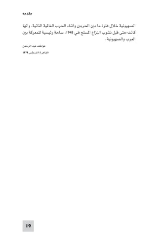 ‫ﻣﻘﺪﻣﺔ‬

‫اﻟﺼﻬﻴﻮﻧﻴﺔ ﺧﻼل ﻓﺘﺮة ﻣﺎ ﺑ اﳊﺮﺑ وأﺛﻨﺎء اﳊﺮب اﻟﻌﺎ ﻴﺔ اﻟﺜﺎﻧﻴﺔ وأﻧﻬﺎ‬
  ‫ﻛﺎﻧﺖ-ﺣﺘﻰ ﻗﺒﻞ ﻧﺸﻮب اﻟﻨﺰاع ا ﺴﻠﺢ ﻓـﻲ ٨٤٩١ ﺳﺎﺣﺔ رﺋﻴﺴﻴﺔ ﻟﻠﻤﻌﺮﻛﺔ ﺑ‬
                                               ‫اﻟﻌﺮب واﻟﺼﻬﻴﻮﻧﻴﺔ.‬
‫ﻋﻮاﻃﻒ ﻋﺒﺪ اﻟﺮﺣﻤﻦ‬
‫اﻟﻘﺎﻫﺮ ة-أﻏﺴﻄﺲ ٩٧٩١‬




  ‫91‬
 