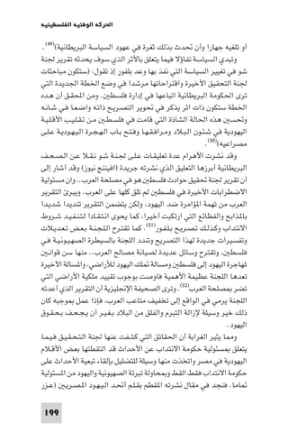 ‫اﳊﺮﻛﺔ اﻟﻮﻃﻨﻴﺔ اﻟﻔﻠﺴﻄﻴﻨﻴﺔ‬

 ‫أو ﺗﻠﻐﻴﻪ ﺟﻬﺎرا وأن ﲢﺪث ﺑﺬﻟﻚ ﺛﻐﺮة ﻓﻲ ﻋﻬﻮد اﻟﺴﻴﺎﺳﺔ اﻟﺒﺮﻳﻄﺎﻧﻴﺔ()٩٤(.‬
‫وﺗﺒﺪي اﻟﺴﻴﺎﺳﺔ ﺗﻔﺎؤﻻ ﻓﻴﻤﺎ ﻳﺘﻌﻠﻖ ﺑﺎﻷﺛﺮ اﻟﺬي ﺳﻮف ﻳﺤﺪﺛﻪ ﺗﻘﺮﻳﺮ ﳉﻨﺔ‬
‫ﺷﻮ ﻓﻲ ﺗﻐﻴﻴﺮ اﻟﺴﻴﺎﺳﺔ اﻟﺘﻲ ﻧﻔﺬ ﺑﻬﺎ وﻋﺪ ﺑﻠﻔﻮر إذ ﺗﻘﻮل: )ﺳﺘﻜﻮن ﻣﺒﺎﺣﺜﺎت‬
‫ﳉﻨﺔ اﻟﺘﺤﻘﻴﻖ اﻷﺧﻴﺮة واﻗﺘﺮاﺣﺎﺗﻬﺎ ﻣﺮﺷﺪا ﻓﻲ وﺿﻊ اﳋﻄﺔ اﳉﺪﻳﺪة اﻟﺘﻲ‬
‫ﺗﺮى اﳊﻜﻮﻣﺔ اﻟﺒﺮﻳﻄﺎﻧﻴﺔ اﺗﺒﺎﻋﻬﺎ ﻓﻲ إدارة ﻓﻠﺴﻄ . وﻣﻦ اﶈﻘـﻖ أن ﻫـﺪه‬
‫اﳋﻄﺔ ﺳﺘﻜﻮن ذات اﺛﺮ ﻳﺬﻛﺮ ﻓﻲ ﲢﻮﻳﺮ اﻟﺘﺼـﺮﻳـﺢ ذاﺗـﻪ واﺿـﻌـﺎ ﻓـﻲ ﺷـﺎﻧـﻪ‬
‫وﲢﺴ ﻫﺬه اﳊﺎﻟﺔ اﻟﺸﺎذة اﻟﺘﻲ ﻗﺎﻣﺖ ﻓﻲ ﻓﻠﺴـﻄـ ﻣـﻦ ﺗـﻘـﻠـﻴـﺐ اﻷﻗـﻠـﻴـﺔ‬
‫اﻟﻴﻬﻮدﻳﺔ ﻓﻲ ﺷـﺌـﻮن اﻟـﺒـﻼد وﻣـﺮاﻓـﻘـﻬـﺎ وﻓـﺘـﺢ ﺑـﺎب اﻟـﻬـﺠـﺮة اﻟـﻴـﻬـﻮدﻳـﺔ ﻋـﻠـﻰ‬
                                                                   ‫ﻣﺼﺮاﻋﻴﻪ()٠٥(.‬
‫وﻗﺪ ﻧﺸﺮت اﻷﻫﺮام ﻋﺪة ﺗﻌﻠﻴﻘـﺎت ﻋـﻠـﻰ ﳉـﻨـﺔ ﺷـﻮ ﻧـﻘـﻼ ﻋـﻦ اﻟـﺼـﺤـﻒ‬
‫اﻟﺒﺮﻳﻄﺎﻧﻴﺔ أﺑﺮزﻫﺎ اﻟﺘﻌﻠﻴﻖ اﻟﺬي ﻧﺸﺮﺗﻪ ﺟﺮﻳﺪة )اﻓﻴﻨﻨﺞ ﻧﻴﻮز( وﻗﺪ أﺷﺎر إﻟﻰ‬
‫أن ﺗﻘﺮﻳﺮ ﳉﻨﺔ ﲢﻘﻴﻖ ﺣﻮادث ﻓﻠﺴﻄ ﻫﻮ ﻓﻲ ﻣﺼﻠﺤﺔ اﻟﻌﺮب.. وان ﻣﺴﺌﻮﻟﻴﺔ‬
‫اﻻﺿﻄﺮاﺑﺎت اﻷﺧﻴﺮة ﻓﻲ ﻓﻠﺴﻄ ﻟﻢ ﺗﻠﻖ ﻛﻠﻬﺎ ﻋﻠﻰ اﻟﻌﺮب. وﻳﺒﺮ اﻟﺘﻘﺮﻳﺮ‬
‫اﻟﻌﺮب ﻣﻦ ﺗﻬﻤﺔ ا ﺆاﻣﺮة ﺿﺪ اﻟﻴﻬﻮد وﻟﻜﻦ ﻳﺘﻀﻤﻦ اﻟﺘﻘﺮﻳﺮ ﺗﻨﺪﻳﺪا ﺷﺪﻳـﺪا‬
‫ﺑﺎ ﺬاﺑﺢ واﻟﻔﻈﺎﺋﻊ اﻟﺘﻲ ارﺗﻜﺒﺖ أﺧﻴﺮا ﻛﻤﺎ ﻳﺤﻮى اﻧـﺘـﻘـﺎدا ﻟـﺘـﻨـﻔـﻴـﺪ ﺷـﺮوط‬
‫اﻻﻧﺘﺪاب وﻛـﺬﻟـﻚ ﺗـﺼـﺮﻳـﺢ ﺑـﻠـﻔـﻮر)١٥(. ﻛﻤﺎ ﺗﻘﺘـﺮح اﻟـﻠـﺠـﻨـﺔ ﺑـﻌـﺾ ﺗـﻌـﺪﻳـﻼت‬
‫وﺗﻔﺴﻴﺮات ﺟﺪﻳﺪة ﻟﻬﺬا اﻟﺘﺼﺮﻳﺢ وﺗﻨﺪد اﻟﻠﺠﻨﺔ ﺑﺎﻟﺴﻴﻄﺮة اﻟﺼﻬـﻴـﻮﻧـﻴـﺔ ﻓـﻲ‬
   ‫ﻓﻠﺴﻄ وﺗﻘﺘﺮح وﺳﺎﺋﻞ ﻋﺪﻳﺪة ﻟﺼﻴﺎﻧﺔ ﻣﺼﺎﻟﺢ اﻟﻌﺮب.. ﻣﻨﻬﺎ ﺳﻦ ﻗﻮاﻧـ‬
‫ﻬﺎﺟﺮة اﻟﻴﻬﻮد إﻟﻰ ﻓﻠﺴﻄ وﻣﺴﺎﻟﺔ ﻠﻚ اﻟﻴﻬﻮد ﻟﻸراﺿﻲ وا ﺴﺎﻟﺔ اﻷﺧﻴﺮة‬
‫ﺗﻌﺪﻫﺎ اﻟﻠﺠﻨﺔ ﻋﻈﻴﻤﺔ اﻷﻫﻤﻴﺔ ﻓﺎوﺻﺖ ﺑﻮﺟﻮب ﺗﻘﻴﻴﺪ ﻣﻠﻜﻴﺔ اﻷراﺿﻲ اﻟﺘﻲ‬
‫ﺗﻀﺮ ﺼﻠﺤﺔ اﻟﻌﺮب)٢٥(. وﺗﺮى اﻟﺼﺤﻴﻔﺔ اﻹﳒﻠﻴﺰﻳﺔ أن اﻟﺘﻘﺮﻳﺮ اﻟﺬي أﻋﺪﺗﻪ‬
‫اﻟﻠﺠﻨﺔ ﻳﺮﻣﻲ ﻓﻲ اﻟﻮاﻗﻊ إﻟﻰ ﺗﺨﻔﻴﻒ ﻣﺘﺎﻋﺐ اﻟﻌﺮب ﻓﺈذا ﻋﻤﻞ ﻮﺟﺒﻪ ﻛﺎن‬
‫ذﻟﻚ ﺧﻴﺮ وﺳﻴﻠﺔ ﻹزاﻟﺔ اﻟﺘﺒﺮم واﻟﻔﻠﻖ ﻣﻦ اﻟﺒﻼد ﺑـﻐـﻴـﺮ أن ﻳـﺠـﺤـﻒ ﺑـﺤـﻘـﻮق‬
                                                                           ‫اﻟﻴﻬﻮد.‬
‫و ﺎ ﻳﺜﻴﺮ اﻟﻐﺮاﺑﺔ أن اﳊﻘﺎﺋﻖ اﻟﺘﻲ ﻛﺸﻔﺖ ﻋﻨﻬﺎ ﳉﻨﺔ اﻟـﺘـﺤـﻘـﻴـﻖ ﻓـﻴـﻤـﺎ‬
‫ﻳﺘﻌﻠﻖ ﺴﺌﻮﻟﻴﺔ ﺣﻜﻮﻣﺔ اﻻﻧﺘﺪاب ﻋﻦ اﻷﺣﺪاث ﻗﺪ اﻟﺘﻘﻄﺘﻬﺎ ﺑﻌـﺾ اﻷﻗـﻼم‬
‫اﻟﻴﻬﻮدﻳﺔ ﻓﻲ ﻣﺼﺮ واﺗﺨﺬت ﻣﻨﻬﺎ وﺳﻴﻠﺔ ﻟﻠﺘﻀﻠﻴﻞ ﺑﺈﻟﻘﺎء ﺗﺒﻌﻴﺔ اﻷﺣﺪاث ﻋﻠﻰ‬
‫ﺣﻜﻮﻣﺔ اﻻﻧﺘﺪاب ﻓﻘﻂ اﻟﻘﻂ و ﺤﺎوﻟﺔ ﺗﺒﺮﺋﺔ اﻟﺼﻬﻴﻮﻧﻴﺔ واﻟﻴﻬﻮد ﻣﻦ ا ﺴﺌﻮﻟﻴﺔ‬
‫ﺎﻣﺎ. ﻓﻨﺠﺪ ﻓﻲ ﻣﻘﺎل ﻧﺸﺮﺗﻪ ا ﻘﻄﻢ ﺑﻘـﻠـﻢ أﲢـﺪ اﻟـﻴـﻬـﻮد ا ـﺼـﺮﻳـ )ﻋـﺰر‬

 ‫991‬
 