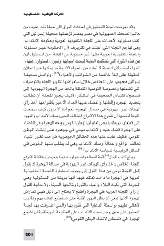 ‫اﳊﺮﻛﺔ اﻟﻮﻃﻨﻴﺔ اﻟﻔﻠﺴﻄﻴﻨﻴﺔ‬

‫وﻗﺪ ﺗﻌﺮﺿﺖ ﳉﻨﺔ اﻟﺘﺤﻘﻴﻖ ﻓﻲ أﺣﺪاث اﻟﺒﺮاق آﻟﻲ ﺣﻤﻠﺔ ﻧﻘﺪ ﻋﻨﻴﻒ ﻣﻦ‬
‫ﺟﺎﻧﺐ اﻟﺼﺤﻒ اﻟﺼﻬﻴﻮﻧﻴﺔ ﻓﻲ ﻣﺼﺮ ﺼﺮ ﺗﺰﻋﻤﺘﻬﺎ ﺻﺤﻴﻔﺔ إﺳﺮاﺋﻴﻞ اﻟﺘﻲ‬
‫أﻟﻘﺖ ﻣﺴﺌﻮﻟﻴﺔ اﻷﺣﺪاث ﻋﻠﻰ اﻟﻠﺠﻨﺔ اﻟﺘﻨﻔﻴﺬﻳﺔ اﻟﻌﺮﺑﻴﺔ وﺣﻜﻮﻣﺔ اﻻﻧـﺘـﺪاب.‬
‫وﻫﻰ ﺗﻬﺎﺟﻢ اﻟﻠﺠﻨﺔ اﻟﺘﻲ أﻋﻠﻨﺖ ﻓﻲ ﺗﻘﺮﻳـﺮﻫـﺎ )أن اﳊـﻜـﻮﻣـﺔ ﻏـﻴـﺮ ﻣـﺴـﺌـﻮﻟـﺔ‬
‫واﻟﻠﺠﻨﺔ اﻟﺘﻨﻔﻴﺬﻳﺔ اﻟﻌﺮﺑﻴﺔ ﻣﺜﻠﻬﺎ ﻏﻴﺮ ﻣﺴﺌﻮﻟﺔ ﻋﻦ اﻟﻔﺘﻨﺔ. ﻣـﻦ ا ـﺴـﺌـﻮل آذن‬
‫ﻋﻦ ﻫﺬه اﻟﺜﻮرة اﻟﺘﻲ ﺗﺸﻜﻠﺖ اﻟﻠﺠﻨﺔ ﻟﺒﺤﺚ أﺳﺒﺎﺑﻬﺎ وﺗﻌﻴ ا ﺴﺌﻮﻟ ﻋﻨﻬﺎ..‬
‫أﻋﻨﻬﺎ ﻧﺄﺳﻒ ﻻن اﻟﻠﺠﻨﺔ ﻻ ﻠﻚ ﻣﻦ اﳉﺮأة اﻷدﺑﻴﺔ ﻣﺎ ﻜﻨﻬﺎ ﻣـﻦ أﺗـﻌـﻼن‬
‫اﳊﻘﻴﻘﺔ ﻋﻠﻰ ا ﻸ ﺧﺎﻟﺼﺔ ﻣـﻦ اﻟـﺸـﻮاﺋـﺐ واﻷﻫـﻮاء()٧٥(. وﺗﻮاﺻﻞ ﺻﺤﻴـﻔـﺔ‬
‫إﺳﺮاﺋﻴﻞ ﻫﺠﻮﻣﻬﺎ ﻋﻠﻰ اﻟﻠﺠﻨﺔ ﻣﻦ ﺧﻼل اﺳﺘﻌﺮاﺿﻬﺎ ﻟﺘﻘﺮﻳﺮ اﻟﻠﺠﻨﺔ واﻟﺘﻮﺻﻴﺎت‬
‫اﻟﺘﻲ ﺗﻀﻤﻨﻬﺎ وﺧﺼﻮﺻﺎ اﻟﺘﻮﺻﻴﺔ ا ﺘﻌﻠﻘﺔ ﺑﺎﳊﺪ ﻣﻦ اﻟﻬﺠﺮة اﻟﻴﻬـﻮدﻳـﺔ إﻟـﻰ‬
‫ﻓﻠﺴﻄ ﺗﺘﺴﺎءل اﻟﺼﺤﻴﻔﺔ ﻓﻲ اﺳﺘﻨﻜﺎر: )ﻛـﻴـﻒ ﻳـﺠـﻮز ﻟـﻠـﺠـﻨـﺔ أن ﺗـﻄـﺎﻟـﺐ‬
‫ﺑﺘﺤﺪﻳﺪ اﻟﻬﺠﺮة وإﻟﻐﺎﺋﻬﺎ واﻟﻘﻀﺎء ﻋﻠﻴﻬﺎ اﻟﻌﺪاء اﻷﺧﻴﺮ ﺑﺎﻗﺘﺮاﺣﻬﺎ أﺧﺬ رأي‬
‫اﻟﻬﻴﺌﺎت ﻏﻴﺮ اﻟﻴﻬﻮدﻳﺔ ﻓﻲ ﻣﺴﺎﺋﻞ اﻟﻬﺠﺮة. ﻧﻌﻢ أﻧﻨﺎ ﻻ ﻧﺪري ﻛﻴـﻒ ﺳـﻤـﺤـﺖ‬
‫اﻟﻠﺠﻨﺔ ﻟﻨﻔﺴﻬﺎ أن ﺗﻘﺘﺮح ﻫﺬا اﻻﻗﺘﺮاح اﺨﻤﻟﺎﻟﻒ ﻟﻠﺤﻖ وﺻﻚ اﻻﻧﺘﺪاب واﻟﻌﻬﻮد‬
‫اﻟﺘﻲ ﻗﻄﻌﺘﻬﺎ ﺑﺮﻳﻄﺎﻧﻴﺎ وﻫﻲ ﺗﻌﻠﻢ أن اﻟﻮﻃﻦ اﻟﻘﻮﻣﻲ روﺣﻪ اﻟﻬﺠﺮة وﻓﻲ اﻟﻘﻀﺎء‬
‫ﻋﻠﻰ اﻟﻬﺠﺮة ﻗﻀﺎء ﻋﻠﻴﻪ واﻻﻧﺘﺪاب ﻣﺒـﻨـﻲ ﻓـﻲ ﺟـﻮﻫـﺮه ﻋـﻠـﻰ إﻧـﺸـﺎء اﻟـﻮﻃـﻦ‬
‫اﻟﻘﻮﻣﻲ. ﻓﻜﻴﻒ ﻏﺎﺑﺖ ﻋﻨﻬﺎ ﻫﺬه اﳊﻘﺎﺋﻖ اﳉﻮﻫـﺮﻳـﺔ ﻓـﺮاﺣـﺖ ﺗـﻘـﺮر أﺷـﻴـﺎء‬
‫ﺗﺨﺎﻟﻒ اﻟﻮاﻗﻊ واﻟﻌﺪاﻟﺔ وﺻﻚ اﻻﻧﺘﺪاب وﻫﻲ ﻟﻢ ﻳﻄـﻠـﺐ ﻣـﻨـﻬـﺎ اﳋـﻮض ﻓـﻲ‬
                                        ‫ا ﺴﺎﺋﻞ اﻟﺮﺋﻴﺴﻴﺔ ﻟﺴﻴﺎﺳﺔ اﻻﻧﺘﺪاب()٨٥(.‬
‫وﻳﺒﻠﻎ ﻛﺎﺗﺐ ا ﻘﺎل)×( ﻗﻤﺔ اﻧﻔﻌﺎﻟﻪ واﺳﺘﻔﺰازه ﻋﻨﺪﻣﺎ ﻳﺘﻌﺮض ﻨﺎﻗﺸﺔ اﻗﺘﺮاح‬
‫اﻟﻠﺠﻨﺔ اﳋﺎص ﺑﺄﺧﺬ رأي اﻟﻬﻴﺌﺎت ﻏﻴﺮ اﻟﻴﻬﻮدﻳﺔ ﻓﻲ ﻣﺴﺎﻟﺔ اﻟﻬﺠﺮة إذ ﻳﻘﻮل‬
‫)ﻟﻌﻞ اﻟﻠﺠﻨﺔ ﺗﺮﻣﻲ ﻣﻦ ﻫﺬا اﻟﻘﻮل إﻟﻰ وﺟﻮب اﺳﺘﺸﺎرة اﻟـﻠـﺠـﻨـﺔ اﻟـﺘـﻨـﻔـﻴـﺬﻳـﺔ‬
‫اﻟﻌﺮﺑﻴﺔ ﻓﻲ اﻟﻬﺠﺮة ﻣﺎ داﻣﺖ ﺗﻌﺘﻘﺪ ﻓﻴـﻬـﺎ أﻧـﻬـﺎ ﺑـﺮﻳـﺌـﺔ ﻣـﻦ ا ـﺴـﺌـﻮﻟـﻴـﺔ وﻫـﻲ‬
‫اﺠﻤﻟﺮﻣﺔ اﻟﺘﻲ ﻧﻜﺒﺖ اﻟﺒﻼد واﻟﻌﺒﺎد ﺑﺎﻟﺜﻮرة وﻧﺘﺎﺋﺠﻬﺎ اﻟﺴﻴﺌﺔ. وﻻ ﺣﺎﺟﺔ ﻟﻠﻘﻮل‬
‫أن رأي اﻟﻠﺠﻨﺔ اﻟﻌﺮﺑﻴﺔ ﻓﻲ اﻟﻬﺠﺮة واﺿﺢ ﻻ ﻳﺤﺘﺎج إﻟﻰ دﻟﻴﻞ ﻓـﻬـﻲ ﺗـﻌـﺎرض‬
‫اﻟﻬﺠﺮة أﻻﻧﻬﺎ ﺗﺒﻐﻲ أن ﻳﻈﻞ اﻟﻴﻬﻮد أﻗﻠﻴﺔ ﺣﺘﻰ ﺗﺴﺘﻄﻴﻊ اﻟﻔﺘﻚ ﺑﻬﻢ وﺗـﺄﻟـﻴـﺐ‬
‫اﻷﻫﺎﻟﻲ ﻋﻠﻴﻬﻢ ﺑﻮاﺳﻄﺔ اﻟﺪﻋﺎﻳﺔ اﻟﺘﻲ ﺗﻘﻮم ﺑـﻬـﺎ واﻟـﺘـﻲ اﻋـﺘـﺮﻓـﺖ ﺑـﻬـﺎ ﳉـﻨـﺔ‬
‫اﻟﺘﺤﻘﻴﻖ ﻋﻠﻰ ﺣ ﻳﻮﺟﺐ ﺻﻚ اﻻﻧﺘﺪاب ﻋﻠﻰ اﳊﻜﻮﻣﺔ اﻟﺒﺮﻳﻄﺎﻧﻴﺔ أن ﺗﺸﺠﻊ‬
                                ‫اﻟﻬﺠﺮة آﻟﻲ ﻓﻠﺴﻄ ﻹﻧﺸﺎء اﻟﻮﻃﻦ اﻟﻘﻮﻣﻲ()٩٥(.‬

 ‫102‬
 