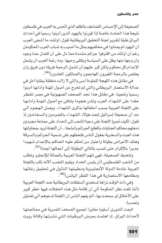 ‫ﻣﺼﺮ وﻓﻠﺴﻄ‬

   ‫اﻟﺼﺤﻴﻔﺔ إﻟﻰ اﻹﺣﺴﺎس ا ﻀﺎﻋﻒ ﺑﺎﻟﻈﻠﻢ اﻟﺬي أﲢﺲ ﺑﻪ اﻟﻌﺮب ﻓﻲ ﻓﻠﺴﻄ‬
‫ﻧﺘﻴﺠﺔ ﻫﺬا اﳊﺎدث ﺧﺎﺻﺔ إذا ﻗﻮرﻧﻮا ﺑﺎﻟﻴﻬﻮد اﻟﺬﻳﻦ أدﻳﻨﻮا رﺳﻤﻴﺎ ﻓﻲ أﺣﺪاث‬
‫اﻟﺒﺮاق ﻃﺒﻘﺎ ﻟﺘﻘﺮﻳﺮ ﳉﻨﺔ اﻟﺘﺤﻘﻴﻖ اﻟﺒﺮﻳﻄﺎﻧﻴﺔ ﺗﻘﻮل: )وﻟﺸﺪ ﻣﺎ أﺷﺠﻰ اﻟﻌﺮب‬
‫أن اﻟﻴﻬﻮد ﻟﻢ ﻳﺼﺎﺑﻮا ﻓﻲ ﻣﺤﻜﻤﻴﻬﻢ ﺜﻞ ﻣﺎ أﺻﻴﺐ ﺑﻪ ﺷﺒﺎب اﻟﻌﺮب اﶈﻜﻮﻣﺎن‬
‫رﻏﻢ أن أوﻟﺌﻚ ﻣﻦ اﻗﺘﺮﻓﻮا ﺟﺮاﺋﻢ ﻣﺸﺪدة ﺎ دل ﻋﻠﻰ أن ﻟﻠﻌﺪل ﻋﺪة وﺟﻮه‬
‫وان وﺟﻬﺎ ﻣﻨﻬﺎ ﻳﻄﻞ ﻋﻠﻰ اﻟﺴﻴﺎﺳﺔ وﻳﺘﻠﻘﻰ وﺣﻴﻬﺎ. وﻣﺎ رﻏﺒﺔ اﻟﻌﺮب أن ﻳﺸﻤﻞ‬
‫اﻹﻋﺪام ﻛﻞ ﻣﺤﻜﻮم وﻟﻜﻦ ﻛﺒﺮ ﻋﻠﻴﻬﻢ أن ﺗﺸﻤﻞ اﻟﺮﺣﻤﺔ ﻓﺮﻳﻘﺎ دون ﻓﺮﻳﻖ وان‬
                ‫ﻳﺨﺘﺺ ﺑﺎﻟﺮﺣﻤﺔ ا ﻐﻴﺮون ا ﻬﺎﺟﻤﻮن واﻟﺼﺎﺋﻠﻮن ا ﻌﺘﺪون()٦٦(.‬
‫ﻓﻲ ﻣﻘﺎﺑﻞ ﻫﺬه اﻟﻠﻬﺠﺔ ا ﻤﻠﻮءة أﺳﻰ واﻟﺘﻲ ﻻ زاﻟﺖ ﻣﺘﻌﻠﻘﺔ ﺑﺒﻘﺎﻳﺎ أﻣﻞ ﻓﻲ‬
‫ﻋﺪاﻟﺔ اﻻﺳﺘﻌﻤﺎر اﻟﺒﺮﻳﻄﺎﻧﻲ واﻟﺘﻲ ﻟﻢ ﺗﺨﺮج ﻋﻦ أﺻﻮل ا ﻬﻨﺔ وآداﺑﻬﺎ أدﻳﻨﻮا‬
‫رﺳﻤﻴﺎ وﺷﻌﺒﻴﺎ. ﻓﻲ ﻣﻘﺎﺑﻞ ﻫﺬا ﳒﺪ اﻟﺼﺤﻒ اﻟﺼﻬﻴﻮﻧﻴﺔ ﻓﻲ ﻣﺼﺮ ﺗـﻘـﻄـﺮ‬
‫ﺣﻘﺪا ﻋﻠﻰ اﻟﺸﻬﺪاء اﻟﻌﺮب وﺗﺸﻦ ﻫﺠﻮﻣﺎ ﻳﺘﻨﺎﻓﻰ ﻣﻊ أﺻﻮل ا ـﻬـﻨـﺔ وآداﺑـﻬـﺎ‬
‫ﻋﻠﻰ اﻟﻠﺠﻨﺔ اﻟﻌﺮﺑﻴﺔ ﺑﺴﺒﺐ اﺣﺘﻔﺎﻟﻬﺎ ﺑﺬﻛﺮى اﻟﺸﻬﺪاء. وﻳـﺼـﻞ اﻟـﻬـﺠـﻮم آﻟـﻲ‬
‫ﺣﺪ أن ﺻﺤﻴﻔﺔ إﺳﺮاﺋﻴﻞ ﺗﻨﻌﺖ ﻫﺆﻻء اﻟﺸﻬـﺪاء ﺑـﺎﺠﻤﻟـﺮﻣـ واﻟـﺴـﻔـﺎﺣـ إذ‬
   ‫ﺗﻘﻮل: )ﻛﻴﻒ ﲡﺮؤ اﻟﻠﺠﻨﺔ ﻋﻠﻰ دﻋﻮة اﻟﺸﻌﺐ إﻟﻰ اﳊﺪاد ﻋﻠﻰ ﺟﻤﺎﻋﺔ ﻣﺠﺮﻣ‬
‫دﻣﻐﺘﻬﻢ ﻣﺤﺎﻛﻢ اﳉﻨﺎﻳﺎت ﺑﺄﻓﻈﻊ اﳉﺮاﺋﻢ وأﺑﺸﻌﺘﺎ.. أن اﻟﻠﺠﻨﺔ ﺗﺮﻳﺪ ﺤﺎوﻟﺘﻬﺎ‬
‫ﻫﺬه اﻟﻌﺒﺚ واﻟﺴﺨﺮﻳﺔ ﺑﻌﻘﻮل اﻟﻨﺎس ﻓﺘﺤﻄﻬﻢ ﻋﻠﻰ ﺗﺴﻤﻴﺔ اﳉﺮاﺋﻢ واﻟﺴﺮﻗﺔ‬
‫وﻫﺘﻚ اﻷﻋﺮاض ﺑﻄﻮﻟﺔ واﻋﺘﺒﺎر ﻣﻦ ﲢﻜﻢ ﻋﻠﻴـﻪ اﶈـﺎﻛـﻢ ﺑـﺎﻹﻋـﺪام ﺷـﻬـﻴـﺪا‬
        ‫ﺟﺪﻳﺮا ﺑﺎﻹﻛﺮام ﺣﺘﻰ ﺗﻨﺴﺐ ﺑﺎﻟﺘﺎﻟﻲ اﻟﺒﻄﻮﻟﺔ إﻟﻰ أﻋﻤﺎﻟﻬﺎ أﻳﻀﺎ()٧٦(.‬
‫وﺗﺘﺨﺒﻂ اﻟﺼﺤﻴﻔﺔ. ﻓﻬﻲ ﺗﺘﻬﻢ اﻟﻠﺠﻨﺔ اﻟﻌﺮﺑﻴﺔ ﺑﺎﻟﻌﻤﺎﻟﺔ ﻟﻺﳒﻠﻴﺰ وﺗﻄﻠﺐ‬
‫ﻣﻦ اﻟﺸﻌﺐ اﻟﻔﻠﺴﻄﻴﻨﻲ )أن ﻳﻠﺒﺲ اﳊﺪاد وﻳﻘﻴﻢ ا ﻨﻀﺐ أﻻﻧﻪ ﻧﻜﺐ ﺑﺎﻟﻠﺠﻨﺔ‬
‫اﻟﻌﺮﺑﻴﺔ ﺧﺎدﻣﺔ اﻟﺪوﻟﺔ اﻹﳒـﻠـﻴـﺰﻳـﺔ وﻣـﻄـﻴـﺘـﻬـﺎ اﻟـﺬﻟـﻮل ﻓـﻲ ﲢـﻘـﻴـﻖ رﻏـﺎﺋـﻬـﺎ‬
                         ‫وﻣﻄﺎﻣﻌﻬﺎ اﻻﺳﺘﻌﻤﺎرﻳﺔ ﻓﻲ ﻫﺬا اﻟﻘﻄﺮ اﻟﻴﺎﺋﺲ()٨٦(.‬
‫وﻓﻲ ذات اﻟﻮﻗﺖ ﻧﺮاﻫﺎ ﺗﺴﺘﻌﺪي اﻟﺴﻠﻄﺎت اﻟﺒﺮﻳﻄﺎﻧﻴﺔ ﺿﺪ اﻟﻠﺠﻨﺔ اﻟﻌﺮﺑﻴﺔ‬
‫)أﻧﻨﺎ ﻧﻠﻔﺖ ﻧﻈﺮ اﳊﻜﻮﻣﺔ آﻟﻲ آن إﻗﺎﻣﺔ ﻣﺜﻞ ﻫﺬه اﳊﻔﻼت ﻓﻴﻬﺎ ﺧﻄﺮ ﻛﺒﻴﺮ‬
‫ﻋﻠﻰ اﻷﺧﻼق ﻟﻮ ﺳﻤﺤﺖ ﺑﻬﺎ أﻟﻢ ﻳﻔﻬﻢ اﻟﻨﺎس آن اﻟﻠﺠﻨﺔ ﺗﺪﻋﻮﻫﻢ آﻟﻲ ﺗﻀﻠﻴﻞ‬
                                                                     ‫وﻧﺼﺐ(.‬
‫اﺗﺒﻌﺖ اﻟﺸﻮرى أﺳﻠﻮﺑﺎ ﻣﻐﺎﻳﺮا ﳉﻤﻴﻊ اﻟﺼﺤﻒ ا ﺼﺮﻳﺔ ﻓـﻲ ﻣـﻌـﺎﳉـﺘـﻬـﺎ‬
‫ﻷﺣﺪاث اﻟﺒﺮاق. إذ اﻫﺘﻤـﺖ ﺑـﻌـﺮض اﻟـﺒـﺮﻗـﻴـﺎت اﻟـﺘـﻲ ﻧـﺸـﺮﺗـﻬـﺎ وﻛـﺎﻟـﺔ روﻳـﺖ‬

                                                                      ‫402‬
 