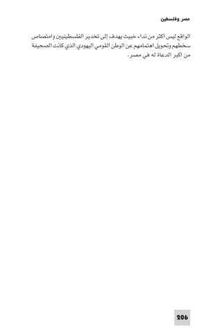 ‫ﻣﺼﺮ وﻓﻠﺴﻄ‬

‫اﻟﻮاﻗﻊ ﻟﻴﺲ أﻛﺜﺮ ﻣﻦ ﻧﺪاء ﺧﺒﻴﺚ ﻳﻬﺪف إﻟﻰ ﺗﺨﺪﻳﺮ اﻟﻔﻠﺴﻄﻴﻨﻴ واﻣﺘﺼﺎص‬
‫ﺳﺨﻄﻬﻢ وﲢﻮﻳﻞ اﻫﺘﻤﺎﻣﻬﻢ ﻋﻦ اﻟﻮﻃﻦ اﻟﻘﻮﻣﻲ اﻟﻴﻬﻮدي اﻟﺬي ﻛﺎﻧﺖ اﻟﺼﺤﻴﻔﺔ‬
                                        ‫ﻣﻦ اﻛﺒﺮ اﻟﺪﻋﺎة ﻟﻪ ﻓﻲ ﻣﺼﺮ.‬




                                                           ‫602‬
 