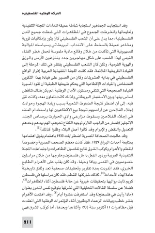 ‫اﳊﺮﻛﺔ اﻟﻮﻃﻨﻴﺔ اﻟﻔﻠﺴﻄﻴﻨﻴﺔ‬

‫وﻗﺪ اﺳﺘﺠﺎﺑﺖ اﳉﻤﺎﻫﻴﺮ اﺳﺘﺠﺎﺑﺔ ﺷﺎﻣﻠﺔ ﻋﻤﻴﻘﺔ ﻟﻨﺪاءات اﻟﻠﺠﻨﺔ اﻟﺘﻨﻔﻴﺬﻳﺔ‬
‫وﺗﻌﻠﻴﻤﺎﺗﻬﺎ واﻧﺨـﺮﻃـﺖ اﳉـﻤـﻮع ﻓـﻲ ا ـﻈـﺎﻫـﺮات اﻟـﺘـﻲ ﺷـﻄـﺖ ﺟـﻤـﻴـﻊ ا ـﺪن‬
‫اﻟﻔﻠﺴﻄﻴﻨﻴﺔ ﺎ ﻳﺪل ﻋﻠﻰ أن اﻟﺸﻌﺐ اﻟﻔﻠﺴﻄﻴﻨﻲ ﻛﺎن ﻳﺜﻮر ﺑﺈﻣﻜﺎﻧﻴﺎت ﺛﻮرﻳﺔ‬
‫وﻣﺸﺎﻋﺮ ﻋﻤﻴﻘﺔ ﺑﺎﻟﺴﺨـﻂ ﻋـﻠـﻰ اﻻﻧـﺘـﺪاب اﻟـﺒـﺮﻳـﻄـﺎﻧـﻲ وﺳـﻴـﺎﺳـﺘـﻪ ا ـﻮاﻟـﻴـﺔ‬
‫ﻟﻠﺼﻬﻴﻮﻧﻴﺔ اﻟﺘﻲ ﺗﺄﻛﺪت ﻣﻦ ﺧﻼل وﻗﺎﺋﻊ ﻣﺎدﻳﺔ ﻣﻠﻤﻮﺳﺔ ﲢﻤﻞ ﺧﻄﺮ اﻟﻔﻨـﺎء‬
‫اﻟﻘﻮﻣﻲ ﻟﻬﺬا اﻟﺸﻌﺐ ﻋﻠﻰ ﺷﻜﻞ ﻣـﻬـﺎﺟـﺮﻳـﻦ ﺟـﺪد ﻳـﻨـﺘـﺰﻋـﻮن اﻷرض واﻟـﺮزق‬
‫واﻟﻬﻮﻳﺔ اﻟﻘﻮﻣﻴﺔ. وﻟﻜﻦ ﻛﺎن اﻟﺸﻌﺐ اﻟﻔﻠﺴﻄﻴﻨﻲ ﻳﻔﺘﻘﺮ ﻓﻲ ﺗﻠﻚ ا ﺮﺣﻠﺔ إﻟـﻰ‬
‫اﻟﻘﻴﺎدة اﻟﺘﺎرﻳﺨﻴﺔ ا ﻼﺋﻤﺔ ﻓﻘﺪ ﻛﺎﻧﺖ اﻟﻠﺠﻨﺔ اﻟﺘﻨﻔﻴﺬﻳﺔ اﻟﻌﺮﺑﻴﺔ إﻓﺮاز اﻟﻮاﻗﻊ‬
‫اﻟﻔﻠﺴﻄﻴﻨﻲ ﻓﻲ ﺑﺪاﻳﺔ اﻟﻌﺸﺮﻳﻨﺎت وﻛﺎن ﻣﻦ اﻟﻌﺴﻴﺮ ﻋﻠﻰ ﻗﻴﺎدة ﺑﻬﺬا اﻟﺘﻜﻮﻳﻦ‬
‫اﻟﻔﻀﻔﺎض واﻟﻘﻴﺎدات اﻹﻗﻄﺎﻋﻴﺔ اﻟﺘﻲ ﻳﺤﻜﻢ ﻃﺒﻴﻌﺘﻬﺎ اﻟﻄﺒﻘﻴﺔ أن ﺗﻘﻮد ا ﺴﻴﺮة‬
‫اﻟﻘﻴﺎدة اﻟﺼﺤﻴﺤﺔ اﻟﺘﻲ ﺗﻠﺘﻘﻲ وﻣﺴﺘﻮى اﻵﻣﺎل اﻟﻮﻃﻨﻴﺔ. ﻟﻢ ﻳﻜﻦ ﻫﻨﺎك ﺗﻨﺎﻗﺾ‬
‫أﺳﺎس ﺑﻴﻨﻬﺎ وﺑ اﻻﺳﺘﻌﻤﺎر اﻟﺒﺮﻳﻄﺎﻧﻲ وﻟﺬﻟﻚ ﻛﺎﻧﺖ ﺗﺘﻌﺎون ﻣﻌﻪ وﻛﺎﻧﺖ ﺗﺜﻖ‬
‫ﻓﻴﻪ إﻟﻰ أن اﺿﻄﺮ ﻧﺘﻴﺠﺔ اﻟﻀﻐﻮط اﻟﺸﻌﺒﻴﺔ ﺑﺴﺒﺐ زﻳﺎدة اﻟﻬﺠﺮة وﺣﻮادث‬
‫إﺟﻼء اﻟﻔﻼﺣ ﻋﻦ أراﺿﻴﻬﻢ ﻧﺘﻴﺠﺔ ﺑﻴﻊ اﻹﻗﻄﺎﻋﻴ ﻟﻬﺎ واﺳﺘﺨﺪام اﻟﻌﻨﻒ‬
‫ﻓـﻲ إﺟـﻼء اﻟـﻔـﻼﺣـ وﺳـﻘـﻮط ﻣـﺰارﻋـﻲ وادي اﳊـﻮارث ﺑـﺮﺻـﺎص اﳉـﻨـﺪ‬
‫اﻹﳒﻠﻴﺰ )ﻓﺼﺎر ﻣﻦ اﻟﻮاﺟﺐ اﻟﻼزم ﺗﻮﺟﻴﻪ اﻟﻜﻔﺎح ﻧﺤﻮﻫﻢ اﻧﻬﻢ ﺑﻴﺪﻫﻢ وﺣﺪﻫﻢ‬
           ‫اﻟﺘﻌﺪﻳﻞ واﻟﻨﻘﺾ واﻹﺑﺮام وﻗﺪ ﻛﺎﻧﻮا أﺻﻞ اﻟﺒﻼء وﻇﻠﻮا ﻛﺬﻟﻚ()٣(.‬
‫وﻗﺪ ﻋﺎﳉﺖ اﻟﺼﺤﺎﻓﺔ ا ﺼﺮﻳﺔ اﺿﻄﺮاﺑﺎت ٣٣٩١ ﺑﺎﻫﺘﻤﺎم ﻳﻔﻮق اﻫﺘﻤﺎﻣﻬﺎ‬
‫ﺘﺎﺑﻌﺔ أﺣﺪاث اﻟﺒﺮاق ٩٢٩١. ﻓﻘﺪ ﻛﺎﻧﺖ ﻣﻌﻈﻢ اﻟﺼﺤﻒ ا ﺼﺮﻳﺔ وﺧﺼﻮﺻﺎ‬
‫ا ﻘﻄﻢ واﻷﻫﺮام وﻛﻮﻛﺐ اﻟﺸﺮق ﺗﺘﺎﺑﻊ ﺗﻔﺎﺻﻴﻞ ا ﻈﺎﻫﺮات واﺟﺘﻤﺎﻋﺎت اﻟﻠﺠﻨﺔ‬
   ‫اﻟﺘﻨﻔﻴﺬﻳﺔ اﻟﻌﺮﺑﻴﺔ وردود اﻟﻔﻌﻞ داﺧﻞ ﻓﻠﺴﻄ وﺧﺎرﺟﻬﺎ ﻣﻦ ﺧﻼل ﻣﺮاﺳﻠ‬
‫ﺧﺼﻮﺻﻴ ﻓﻲ اﻟﻘﺪس وﻳﺎﻓﺎ وﺣﻴﻔﺎ. وﻗﺪ ﻛﺎن ﻳﻐﻠﺐ ﻋﻠﻰ اﻷﻫـﺮام اﻟـﻄـﺎﺑـﻊ‬
‫اﳋﺒﺮي ﻓﻘﺪ اﻧﻔﺮدت ﺑﻌﺪة ﺗﻘﺎرﻳﺮ وﲢﻘﻴﻘﺎت ﺻﺤﻔﻴﺔ ﺗﻌﺪ وﺛﺎﺋﻖ ﺗﺎرﻳﺨـﻴـﺔ‬
   ‫ﻫﺎﻣﺔ ﻟﻬﺬه اﻷﺣﺪاث)٤(. ﻛﺬﻟﻚ ﺷﺎرﻛﺘﻬﺎ ا ﻘﻄﻢ ﻓﻘﺪ ﻛﺎن ﻣﺮاﺳﻠﻬﺎ ﻓﻲ ﻓﻠﺴﻄ‬
 ‫ﻛﺮ ﺛﺎﺑﺖ ﻳﻮاﻟﻴﻬﺎ ﺑﺘﺤﻘﻴﻘﺎت ﺧﺒﺮﻳﺔ ﻋﻦ ﺣﺎﻟﺔ ﻓﻠﺴﻄ أﺛﻨﺎء ا ﻈﺎﻫﺮات)٥(‬

‫ﻓﻀﻼ ﻋﻦ ﺳﻠﺴﻠﺔ ا ﻘﺎﻻت اﻟﺘﺤﻠﻴﻠﻴﺔ اﻟﺘﻲ ﻧﺸﺮﺗﻬﺎ ﺑﺘﻮﻗﻴﻊ ﻧﻔﺲ اﶈﺮر ﺑﻌﻨﻮان‬
‫)ﻣﺎذا رأﻳﺖ ﻓﻲ ﻓﻠﺴﻄ ( وﻗﺪ اﺳﺘﻐﺮﻗﺖ ﻋﺸﺮة أﻳﺎم)٦(. وﻗﺪ اﻫﺘﻤﺖ اﻷﻫﺮام‬
‫ﺑﻨﺸﺮ ﺧﻄﺐ وﺑﻴﺎﻧﺎت اﻟﺰﻋﻤﺎء اﻟﻮﻃﻨﻴ أﺛﻨﺎء ا ﺆ ﺮات اﻟﻮﻃﻨﻴﺔ اﻟﺘﻲ اﻧﻌﻘﺪت‬
‫ﻗﺒﻞ ﻣﻈﺎﻫﺮات ١١ أﻛﺘﻮﺑﺮ ﺳﻨﺔ ٣٣٩١ وأﺛﻨﺎءﻫﺎ وﺑﻌﺪﻫﺎ. أﻣﺎ ﻛﻮﻛﺐ اﻟﺸﺮق ﻓﻬﻲ‬

 ‫112‬
 