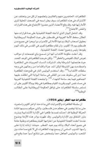 ‫اﳊﺮﻛﺔ اﻟﻮﻃﻨﻴﺔ اﻟﻔﻠﺴﻄﻴﻨﻴﺔ‬

‫ا ﻈﺎﻫﺮات اﳊﺎﺿﺮﻳﻦ ﻣﻨﻬﻢ واﻟﻐﺎﺋـﺒـ وﺗـﻌـﻠـﻤـﻬـﻢ أن ﻛـﻞ ﻣـﻦ ﻳـﺘـﺨـﻠـﻒ ﻋـﻦ‬
‫اﻻﺷﺘﺮاك ﻓﻲ ﻫﺬه ا ﻈﺎﻫﺮات ﺳﻮف ﻳﻌﻠﻦ اﺳﻤﻪ ﻓﻲ اﻟﺼﺤﻒ اﶈﻠﻴﺔ ﻟﺘﺮى‬
‫اﻵﻣﺔ رأﻳﻬﺎ ﻓﻴﻪ. وﻗﺪ وﻗﻊ اﻷﻋﻀﺎء اﻟﺬﻳﻦ ﺣﻀﺮوا اﻻﺟﺘﻤﺎع ﻋﻠﻰ ﻫﺬه اﻟﻘﺮارات‬
                                                        ‫واﻧﻔﺾ اﻻﺟﺘﻤﺎع)١١(.‬
‫وﻗﺪ اﺷﺘﻤﻞ اﻟﺒﻴﺎن اﻟﺬي أذاﻋﺘﻪ اﻟﻠﺠﻨﺔ اﻟﺘﻨﻔﻴﺬﻳﺔ ﻋﻠﻰ ﻋﺪة ﻗﺮارات ﻣﻨﻬﺎ‬
‫أﺗﻌﻼن ﺳﺨﻂ اﻵﻣﺔ اﻟﻌﺮﺑﻴﺔ ﻓﻲ ﻓﻠﺴﻄ ﻋﻠﻰ ﻋﺒﺚ اﳊﻜﻮﻣﺔ اﻟـﺒـﺮﻳـﻄـﺎﻧـﻴـﺔ‬
‫ﺑﺤﻘﻮق أﺻﺤﺎب اﻟﺒﻼد ودﻋﻮة اﻵﻣﺔ إﻟﻰ اﻹﺿﺮاب ﺑﺮا وﺑﺤﺮا ﻓﻲ ﺟﻤﻴﻊ ﻣﺪن‬
‫ﻓﻠﺴﻄ ﻳﻮم ٣١ أﻛﺘﻮﺑﺮ وان ﺗﻘﺎم ﻣﻈﺎﻫﺮة ﻛﺒﺮى ﻓﻲ اﻟﻘﺪس ﻓﻲ ذﻟﻚ اﻟﻴﻮم‬
                              ‫ﻳﻘﻮدﻫﺎ رﺋﻴﺲ وﺟﻤﻴﻊ أﻋﻀﺎء اﻟﻠﺠﻨﺔ اﻟﺘﻨﻔﻴﺬﻳﺔ.‬
‫وﻗﺪ أﻋﻠﻨﺖ ﺣﻜﻮﻣﺔ اﻻﻧﺘﺪاب أﻧﻬﺎ ﻟـﻦ ﺗـﺴـﻤـﺢ ﺑـﺄي ﲡـﻤـﻌـﺎت أو ﻣـﻮاﻛـﺐ‬
‫ﺗﻌﺮض اﻟﺒﻼد ﻟﻠﻔﻮﺿﻰ واﳋﻄﺮ)٢١(. وﻟﻜﻦ ﺧﺮﺟﺖ ا ﻈﺎﻫﺮة ﻓﻲ ا ﻮﻋﺪ اﶈﺪد‬
‫ﺣﻴﺚ ﻫﺎﺟﻤﺘـﻬـﺎ اﻟـﺸـﺮﻃـﺔ وﻗـﺪ اﺷـﺘـﺮﻛـﺖ اﻟـﻨـﺴـﺎء اﻟـﻌـﺮﺑـﻴـﺎت ﻓـﻲ ا ـﻈـﺎﻫـﺮة‬
‫واﺻﻄﺪﻣﺖ ﺑﻬﻦ اﻟﺸﺮﻃﺔ )وﻛﻦ أﺷﺪ ﺟﺮأة وأﻗـﺪاﻣـﺎ ﻣـﻦ رﺟـﺎﻟـﻬـﻦ ﻓـﻲ وﺟـﻪ‬
‫ﺳﻠﻄﺎت اﻻﻧﺘﺪاب()٣١(. وﻗﺪ اﺳﺘﺨﺪم اﻟﺒﻮﻟﻴﺲ اﻟﻨﺎر ﻓﻲ ﻗﻤﻊ ﻫﺬه ا ﻈﺎﻫـﺮة‬
‫ﺎ أدى إﻟﻰ ﺳﻘﻮط ﻋﺪد ﻣﻦ اﻟﻘﺘﻠﻰ ﻓﻲ ﺳﺎﺣﺔ اﻟﺒﻮاﺑﺔ اﻟﺘﻲ أﻃﻠﻘﺖ ﻋﻠﻴـﻬـﺎ‬
‫اﳉﻤﺎﻫﻴﺮ ﻓﻴﻤﺎ ﺑﻌﺪ ﺳﺎﺣﺔ اﻟﺸﻬﺪاء )٤١(. واﺟﺘﻤﻌﺖ اﻟﻠﺠﻨﺔ اﻟﺘﻨﻔﻴﺬﻳﺔ اﻟﻌﺮﺑﻴﺔ‬
‫ﻓﻲ ﻣﺴﺎء ﻧﻔﺲ اﻟﻴﻮم وﻗﺮرت اﻟﻘﻴﺎم ﻈﺎﻫﺮة ﻓﻲ ﻳﺎﻓﺎ ﻳﻮم٧٢ أﻛﺘﻮﺑﺮ ﻋﻠﻰ أن‬
‫ﺗﺴﺘﻤﺮ ﺳﻠﺴﻠﺔ ا ﻈﺎﻫﺮات ﺣﺘﻰ ﺗﻮاﻓﻖ اﳊﻜﻮﻣﺔ اﻟﺒﺮﻳﻄـﺎﻧـﻴـﺔ ﻋـﻠـﻰ اﻟـﻄـﺎﻟـﺐ‬
                                                                    ‫اﻟﻮﻃﻨﻴﺔ)٥١(.‬

                                    ‫ﻣﻈﺎﻫﺮات ﻋﻴﺪ اﻟﻔﻄﺮ )ﻳﻨﺎﻳﺮ ٤٣٩١(:‬
‫أن ﺳﻠﺴﻠﺔ ا ﻈﺎﻫﺮات واﻹﺿﺮاﺑﺎت اﻟﺘﻲ ﺑﺪأت ﻣﻨﺬ أواﺧﺮ أﻛﺘﻮﺑﺮ واﺳﺘﻤﺮت‬
‫ﺣﺘﻰ ﺑﺪاﻳﺔ ﻧﻮﻓﻤﺒﺮ ﻓﻲ ﻣﻌﻈﻢ ﻣﺪن ﻓﻠـﺴـﻄـ واﻟـﺘـﻲ ﺣـﻮﻛـﻢ ﺑـﺴـﺒـﺒـﻬـﺎ ﻗـﺎدة‬
‫اﳊﺮﻛﺔ اﻟﻮﻃﻨﻴﺔ ﻗﺪ أﺣﺪﺛﺖ ﺗﺼﺪﻋﺎ ﻇﺎﻫﺮا ﻓـﻲ اﻹدارة اﻻﻧـﺘـﺪاﺑـﻴـﺔ وﺑـﺬرت‬
‫ﺑﺬور اﻟﺸﻘﺎق ﺑ اﻹدارة واﻟﺒﻮﻟﻴﺲ. وﻗﺪ ﻇﻬﺮت ﺑﻮادر ﻫﺬه اﻷزﻣﺔ ﺑﻮﺿـﻮح‬
‫ﻋﻨﺪﻣﺎ أﻋﻠﻨﺖ اﻟﻠﺠﻨﺔ اﻟﺘﻨﻔﻴﺬﻳﺔ ﻋﻦ اﻋﺘﺰاﻣﻬﺎ اﻟﻘﻴﺎم ﻈﺎﻫﺮات وﻃﻨﻴﺔ ﻋﺎﻣﺔ‬
‫ﻓﻲ ﺟﻤﻴﻊ أﻧﺤﺎء اﻟﺒﻼد وذﻟﻚ ﻳـﻮم ﻋـﻴـﺪ اﻟـﻔـﻄـﺮ. ﺣـﻴـﻨـﺌـﺬ ارﺗـﺄت إدارة ﻋـﻠـﻰ‬
  ‫رأﺳﻬﺎ ا ﻨﺪوب اﻟﺴﺎﻣﻲ أن ﻳﺴﻤﺢ ﺑﻬﺬه ا ﻈﺎﻫﺮات ﻛﻲ ﻻ ﺗﻘﻊ ﺻﺪاﺣﺎت ﺑ‬
‫اﻟﺸﻌﺐ. واﻟﺒﻮﻟﻴﺲ اﳉﺎﻫﻞ ـﺎ ﻳـﺘـﻤـﺨـﺾ ﻋـﻦ ﻧـﺘـﺎﺋـﺞ أﺳـﻮأ ـﺎ وﻗـﻊ ﻓـﻲ‬

 ‫312‬
 