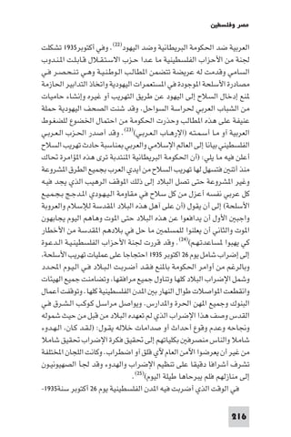 ‫ﻣﺼﺮ وﻓﻠﺴﻄ‬

‫اﻟﻌﺮﺑﻴﺔ ﺿﺪ اﳊﻜﻮﻣﺔ اﻟﺒﺮﻳﻄﺎﻧﻴﺔ وﺿﺪ اﻟﻴﻬﻮد)٢٢(. وﻓﻲ أﻛﺘﻮﺑﺮ٥٣٩١ ﺗﺸﻜﻠﺖ‬
‫ﳉﻨﺔ ﻣﻦ اﻷﺣﺰاب اﻟﻔﻠﺴﻄﻴﻨﻴﺔ ﻣﺎ ﻋـﺪا ﺣـﺰب اﻻﺳـﺘـﻘـﻼل ﻗـﺎﺑـﻠـﺖ ا ـﻨـﺪوب‬
‫اﻟﺴﺎﻣﻲ وﻗﺪﻣﺖ ﻟﻪ ﻋﺮﻳﻀﺔ ﺗﺘﻀﻤﻦ ا ﻄﺎﻟـﺐ اﻟـﻮﻃـﻨـﻴـﺔ وﻫـﻲ ﺗـﻨـﺤـﺼـﺮ ﻓـﻲ‬
‫ﻣﺼﺎدرة اﻷﺳﻠﺤﺔ ا ﻮﺟﻮدة ﻓﻲ ا ﺴﺘﻌﻤﺮات اﻟﻴﻬﻮدﻳﺔ واﺗﺨﺎذ اﻟﺘﺪاﺑﻴﺮ اﳊﺎزﻣﺔ‬
‫ﻨﻊ إدﺧﺎل اﻟﺴﻼح إﻟﻰ اﻟﻴﻬﻮد ﻋﻦ ﻃﺮﻳﻖ اﻟﺘﻬﺮﻳﺐ أو ﻏﻴﺮه وإﻧﺸﺎء ﺣﺎﻣﻴﺎت‬
‫ﻣﻦ اﻟﺸﺒﺎب اﻟﻌﺮﺑﻲ ﳊﺮاﺳﺔ اﻟﺴﻮاﺣﻞ. وﻗﺪ ﺷﻨﺖ اﻟﺼﺤﻒ اﻟﻴﻬﻮدﻳﺔ ﺣﻤﻠﺔ‬
‫ﻋﻨﻴﻔﺔ ﻋﻠﻰ ﻫﺬه ا ﻄﺎﻟﺐ وﺣﺬرت اﳊﻜﻮﻣﺔ ﻣﻦ اﺣﺘﻤﺎل اﳋﻀﻮع ﻟﻠﻀﻐـﻮط‬
‫اﻟﻌﺮﺑﻴﺔ آو ﻣـﺎ أﺳـﻤـﺘـﻪ )اﻹرﻫـﺎب اﻟـﻌـﺮﺑـﻲ()٣٢(. وﻗﺪ أﺻﺪر اﳊـﺰب اﻟـﻌـﺮﺑـﻲ‬
‫اﻟﻔﻠﺴﻄﻴﻨﻲ ﺑﻴﺎﻧﺎ إﻟﻰ اﻟﻌﺎﻟﻢ اﻹﺳﻼﻣﻲ واﻟﻌﺮﺑﻲ ﻨﺎﺳﺒﺔ ﺣﺎدث ﺗﻬﺮﻳﺐ اﻟﺴﻼح‬
‫أﻋﻠﻦ ﻓﻴﻪ ﻣﺎ ﻳﻠﻲ: )أن اﳊﻜﻮﻣﺔ اﻟﺒﺮﻳﻄﺎﻧﻴﺔ ا ﻨﺘﺪﺑﺔ ﺗﺮى ﻫﺬه ا ﺆاﻣﺮة ﲢﺎك‬
‫ﻣﻨﺬ أﺗﻨ ﻓﺘﺴﻬﻞ ﻟﻬﺎ ﺗﻬﺮﻳﺐ اﻟﺴﻼح ﻣﻦ أﻳﺪي اﻟﻌﺮب ﺑﺠﻤﻴﻊ اﻟﻄﺮق ا ﺸﺮوﻋﺔ‬
‫وﻏﻴﺮ ا ﺸﺮوﻋﺔ ﺣﺘﻰ ﺗﺼﻞ اﻟﺒﻼد إﻟﻰ ذﻟﻚ ا ﻮﻗﻒ اﻟﺮﻫﻴﺐ اﻟﺬي ﻳﺠﺪ ﻓﻴـﻪ‬
‫ﻛﻞ ﻋﺮﺑﻲ ﻧﻔﺴﻪ أﻋﺰل ﻣﻦ ﻛﻞ ﺳﻼح ﻓﻲ ﻣﻘﺎوﻣﺔ اﻟـﻴـﻬـﻮدي ا ـﺪﺟـﺞ ﺑـﺠـﻤـﻴـﻊ‬
‫اﻷﺳﻠﺤﺔ( إﻟﻰ أن ﻳﻘﻮل )أن ﻋﻠﻰ آﻫﻞ ﻫﺬه اﻟﺒﻼد ا ﻘﺪﺳﺔ ﻟﻺﺳﻼم واﻟﻌﺮوﺑﺔ‬
‫واﺟﺒ اﻷول أن ﻳﺪاﻓﻌﻮا ﻋﻦ ﻫﺬه اﻟﺒﻼد ﺣﺘﻰ ا ﻮت وﻫﺎﻫﻢ اﻟﻴﻮم ﻳﺠﺎﺑﻬﻮن‬
‫ا ﻮت واﻟﺜﺎﻧﻲ أن ﻳﻌﻠﻨﻮا ﻟﻠﻤﺴﻠﻤ ﻣﺎ ﺣﻞ ﻓﻲ ﺑﻼدﻫﻢ ا ﻘﺪﺳﺔ ﻣﻦ اﻷﺧﻄﺎر‬
‫ﻛﻲ ﻳﻬﺒﻮا ﺴﺎﻋﺪﺗـﻬـﻢ()٤٢(. وﻗﺪ ﻗﺮرت ﳉﻨﺔ اﻷﺣﺰاب اﻟﻔﻠﺴﻄﻴﻨـﻴـﺔ اﻟـﺪﻋـﻮة‬
 ‫إﻟﻰ إﺿﺮاب ﺷﺎﻣﻞ ﻳﻮم ٦٢ اﻛﺘﻮﺑﺮ ٥٣٩١ اﺣﺘﺠﺎﺟﺎ ﻋﻠﻰ ﻋﻤﻠﻴﺎت ﺗﻬﺮﻳﺐ اﻷﺳﻠﺤﺔ‬
‫وﺑﺎﻟﺮﻏﻢ ﻣﻦ أواﻣﺮ اﳊﻜﻮﻣﺔ ﺑﺎ ﻨﻊ ﻓـﻘـﺪ أﺿـﺮﺑـﺖ اﻟـﺒـﻼد ﻓـﻲ اﻟـﻴـﻮم اﶈـﺪد‬
‫وﺷﻤﻞ اﻹﺿﺮاب اﻟﺒﻼد ﻛﻠﻬﺎ وﺗﻨﺎول ﺟﻤﻴﻊ ﻣﺮاﻓﻘﻬﺎ وﺗﻀﺎﻣﻨﺖ ﺟﻤﻴﻊ اﻟﻬﻴﺌﺎت‬
‫واﻧﻘﻄﻌﺖ ا ﻮاﺻﻼت ﻃﻮال اﻟﻨﻬﺎر ﺑ ا ﺪن اﻟﻔﻠﺴﻄﻴﻨﻴﺔ ﻛﻠﻬﺎ. وﺗﻮﻗﻔﺖ أﻋﻤﺎل‬
‫اﻟﺒﻨﻮك وﺟﻤﻴﻊ ا ﻬﻦ اﳊﺮة وا ﺪارس. وﻳﻮاﺻﻞ ﻣﺮاﺳـﻞ ﻛـﻮﻛـﺐ اﻟـﺸـﺮق ﻓـﻲ‬
‫اﻟﻘﺪس وﺻﻒ ﻫﺬا اﻹﺿﺮاب اﻟﺬي ﻟﻢ ﺗﻌﻬﺪه اﻟﺒﻼد ﻣﻦ ﻗﺒﻞ ﻣﻦ ﺣﻴﺚ ﺷﻤﻮﻟﻪ‬
‫وﳒﺎﺣﻪ وﻋﺪم وﻗﻮع أﺣﺪاث أو ﺻﺪاﻣﺎت ﺧﻼﻟﻪ ﻳﻘـﻮل: )ﻟـﻘـﺪ ﻛـﺎن اﻟـﻬـﺪوء‬
‫ﺷﺎﻣﻼ واﻟﻨﺎس ﻣﻨﺼﺮﻓ ﺑﻜﻠﻴﺎﺗﻬﻢ إﻟﻰ ﲢﻘﻴﻖ ﻓﻜﺮة اﻹﺿﺮاب ﲢﻘﻴﻖ ﺷﺎﻣﻼ‬
‫ﻣﻦ ﻏﻴﺮ أن ﻳﻌﺮﺿﻮا اﻵﻣﻦ اﻟﻌﺎم ﻵي ﻗﻠﻖ آو اﺿﻄﺮاب. وﻛﺎﻧﺖ اﻟﻠﺠﺎن اﺨﻤﻟﺘﻠﻔﺔ‬
‫ﺗﺸﺮف أﺷﺮاﻓﺎ دﻗﻴﻘﺎ ﻋﻠﻰ ﺗﻨﻈﻴﻢ اﻹﺿﺮاب واﻟﻬﺪوء وﻗﺪ ﳉﺄ اﻟﺼﻬﻴﻮﻧﻴـﻮن‬
                                  ‫إﻟﻰ ﻣﻨﺎزﻟﻬﻢ ﻓﻠﻢ ﻳﺒﺮﺣﺎﻫﺎ ﻃﻴﻠﺔ اﻟﻴﻮم()٥٢(.‬
‫ﻓﻲ اﻟﻮﻗﺖ اﻟﺬي أﺿﺮﺑﺖ ﻓﻴﻪ ا ﺪن اﻟﻔﻠﺴﻄﻴﻨﻴﺔ ﻳﻮم ٦٢ أﻛﺘﻮﺑﺮ ﺳﻨﺔ٥٣٩١-‬

                                                                   ‫612‬
 