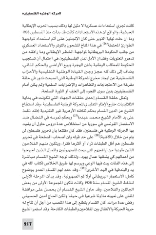 ‫اﳊﺮﻛﺔ اﻟﻮﻃﻨﻴﺔ اﻟﻔﻠﺴﻄﻴﻨﻴﺔ‬

‫ﻛﺎﻧﺖ ﲡﺮي اﺳﺘﻌﺪادات ﻋﺴﻜﺮﻳﺔ ﻻ ﻣﺜﻴﻞ ﻟﻬﺎ وذﻟﻚ ﺑﺴﺒﺐ اﳊﺮب اﻹﻳﻄﺎﻟﻴﺔ‬
‫اﳊﺒﺸﻴﺔ. واﻟﻮاﻗﻊ أن ﻫﺬه اﻻﺳﺘﻌﺪادات ﻛﺎﻧﺖ ﻗﺪ ﺑﺪأت ﻣﻨﺬ أﻏﺴﻄﺲ ٥٣٩١‬
‫وﻣﺎ أن ﺣﻠﺖ ﻧﻬﺎﻳﺔ أﻛﺘﻮﺑﺮ ﺣﺘﻰ ﻛـﺎن اﻹﳒـﻠـﻴـﺰ ﻋـﻠـﻰ أ اﺳـﺘـﻌـﺪاد ـﻮاﺟـﻬـﺔ‬
‫اﻟﻄﻮار اﶈﺘﻤﻠﺔ)٦٢( ﻓﻲ ﻫﺬا ا ﻨﺎخ ا ﺸﺤﻮن ﺑﺎﻟﺘﻮﺗﺮ واﻻﺳﺘﻌﺪاد اﻟﻌﺴﻜﺮي‬
‫ﻣﻦ ﺟﺎﻧﺐ اﳊﻜﻮﻣﺔ اﻟﺒﺮﻳﻄﺎﻧﻴﺔ ﻮاﺟـﻬـﺔ اﳋـﻄـﺮ اﻹﻳـﻄـﺎﻟـﻲ وﻣـﺎ راﻓـﻘـﻪ ﻣـﻦ‬
‫ﺗﺪﻫﻮر ا ﻌﻨﻮﻳﺎت وﻓﻘﺪان اﻷﻣﻞ ﻟﺪى اﻟﻔﻠﺴﻄﻴﻨﻴ ﻓﻲ اﺣﺘﻤﺎل أن ﺗﺴﺘﺠﻴﺐ‬
 ‫اﳊﻜﻮﻣﺔ ﻟﻠﻤﻄﺎﻟﺐ اﻟﻮﻃﻨﻴﺔ ﺑﺸﺎن اﻟﻬﺠﺮة وﺑـﻴـﻊ اﻷراﺿـﻲ واﳊـﻜـﻢ اﻟـﺬاﺗـﻲ‬
‫ﻳﻀﺎف إﻟﻰ ذﻟﻚ ﻛﻠﻪ ﻋـﺠـﺰ وﺟـ اﻟـﻘـﻴـﺎدة اﻟـﻮﻃـﻨـﻴـﺔ اﻟـﺘـﻘـﻠـﻴـﺪﻳـﺔ واﻷﺣـﺰاب‬
‫اﻟﻔﻠﺴﻄﻴﻨﻴﺔ ﻋﻦ أﻳﺠﺎد ﻣﺨﺮج ﻟﻠﺤﺮﻛﺔ اﻟﻮﻃﻨﻴﺔ اﻟﺘﻲ أﺻﺒﺤﺖ ﺗﺪور ﻓﻲ ﺣﻠﻘﺔ‬
‫ﻣﻔﺮﻏﺔ ﻣﻦ اﻻﺣﺘﺠﺎﺟﺎت وا ﻈﺎﻫﺮات واﻹﺿﺮاﺑﺎت اﻟﺴﻠﻤﻴﺔ-وﻟـﻢ ﻳـﻜـﻦ أﻣـﺎم‬
              ‫اﻟﻔﻠﺴﻄﻴﻨﻴ ﺑﺪﻳﻞ ﺳﻮى اﻟﻠﺠﻮء إﻟﻰ اﻟﻌﻨﻒ آو اﻟﺜﻮرة ا ﺴﻠﺤﺔ.‬
‫و ﺜﻞ ﺣـﻠـﻘـﺔ اﻟـﻘـﺴـﺎم إﺣـﺪى ﺣـﻠـﻘـﺎت اﳉـﻬـﺎد اﻟـﺘـﻲ ﺗـﻜـﻮﻧـﺖ ﻓـﻲ ﺑـﺪاﻳـﺔ‬
‫اﻟﺜﻼﺛﻴﻨﻴﺎت ﺧﺎرج اﻹﻃﺎر اﻟﺘﻘﻠﻴﺪي ﻟﻠﺤﺮﻛﺔ اﻟﻮﻃﻨﻴﺔ اﻟﻔﻠﺴﻄﻴﻨﻴﺔ. وﻗﺪ اﺳﺘﻄﺎع‬
‫اﻟﺸﻴﺦ ﻋﺰ اﻟﺪﻳﻦ اﻟﻘﺴﺎم ﺑﺤﻜﻢ ﺛﻘﺎﻓﺘﻪ اﻷزﻫﺮﻳﺔ ﻏﻴﺮ اﻟﺘﻘﻠﻴﺪﻳﺔ )ﻓﻘﺪ ﺗﺘﻠﻤﺬ‬
‫ﻋﻠﻰ ﻳﺪ اﻷﻣﺎم اﻟﺸﻴـﺦ ﻣـﺤـﻤـﺪ ﻋـﺒـﺪه()٧٢( وﺑﺤﻜﻢ ﺮﺳﻪ ﻓﻲ اﻟـﻨـﻀـﺎل ﺿـﺪ‬
‫اﻻﺳﺘﻌﻤﺎر اﻟﻔﺮﻧﺴﻲ ﻓﻲ ﺳﻮرﻳﺎ ﻣﻦ اﺳﺘﺨﻼص ﻋﺪة دروس ﺣﺎول أن ﻳـﻔـﻴـﺪ‬
‫ﺑﻬﺎ اﳊﺮﻛﺔ اﻟﻮﻃﻨﻴﺔ ﻓﻲ ﻓﻠﺴﻄ . ﻓﻘﺪ ﻛﺎن ﻣﻘﺘﻨﻌﺎ ﺑﺎن ﲢﺮﻳﺮ ﻓﻠﺴﻄ ﻟﻦ‬
‫ﻳﺘﻢ ﻣﻦ ﺧﻼل )اﻷﻓﻨﻴﺔ()٨٢( ﻋﻠﻰ ﺣﺪ ﻗﻮﻟﻪ وان أﺻﺤﺎب ا ﺼﻠﺤﺔ ﻓﻲ ﲢﺮﻳﺮ‬
‫ﻓﻠﺴﻄ ﻫﻢ أﻗﻞ اﻟﻄﺒﻘﺎت ﺛﺮاء آو أﻛﺜﺮﻫﺎ ﻓﻘﺮا وﻳﺘﻜـﻮن ﻣـﻨـﻬـﻢ اﻟـﻔـﻼﺣـﻮن‬
‫اﻟﺬﻳﻦ ﻃﺮدوا ﻣﻦ اراﻓﻌﻴﻬﻢ اﻟﺘﻲ ﺑﻴﻌﺖ ﻟﻠﺼﻬﻴﻮﻧﻴ وا ﻤـﺎل اﻟـﺬﻳـﻦ أﺧـﺮﺟـﻮا‬
‫ﻣﻦ أﻋﻤﺎﻟﻬﻢ ﻛﻲ ﻳﺸﻐﻠﻬﺎ ﻋﻤﺎل ﻳﻬﻮد. وﻟﺬﻟﻚ ﺗﻮﺟﻪ اﻟﺸﻴﺦ اﻟﻘـﺴـﺎم ﻣـﺒـﺎﺷـﺮة‬
‫إﻟﻰ ﻫﺬه اﻟﻔﺌﺎت ﻳﺒﺚ ﻓﻴﻬﺎ اﻟﻮﻋﻲ وﻳﺮﺳﻢ ﻟﻬﺎ ﻃﺮﻳﻖ اﳋﻼص )ﻛﺘﺎب اﻟﻠﻪ ﻓﻲ‬
‫ﻳﺪ واﻟﺒﻨﺪﻗﻴﺔ ﻓـﻲ اﻟـﻴـﺪ اﻷﺧـﺮى()٩٢( وﻗﺪ ﺣﺪد ﻟﻬﻢ اﻟﻘﺴﺎم اﻟـﻌـﺪو ﺑـﻮﺿـﻮح‬
‫ﻛﺎﻣﻞ: اﻻﺳﺘﻌﻤﺎر اﻟﺒﺮﻳﻄﺎﻧﻲ أوﻻ ﺛﻢ اﻟﺼﻬﻴﻮﻧﻴﺔ. وﻗﺪ ﺑﺪأت ا ﺮﺣﻠـﺔ اﻷوﻟـﻰ‬
‫ﻟﻨﺸﺎط اﻟﺸﻴﺦ اﻟﻘﺴﺎم ﺳﻨـﺔ ٨٢٩١ وﻛﺎﻧﺖ ﺗﺘﻜﻮن اﺠﻤﻟﻤﻮﻋﺔ اﻷوﻟﻰ ﻣﻦ ﺑـﻌـﺾ‬
‫اﳉﺎﺋﻠ واﻟﻔﻼﺣ . وﻗﺪ ﺣﺎول اﻟﺸﻴﺦ اﻟـﻘـﺴـﺎم أن ﻳـﺤـﺼـﻞ ﻋـﻠـﻰ ﻣـﻮاﻓـﻘـﺔ‬
‫ا ﻔﺘﻲ ﻋﻠﻰ ﺗﻌﻴﻴﻨﻪ ﻣﺎذوﻧﺎ ﺷﺮﻋﻴﺎ ﻓـﻲ ﺣـﻴـﻔـﺎ وﻟـﻜـﻦ اﳊـﺎج أﻣـ اﳊـﺴـﻴـﻨـﻲ‬
‫رﻓﺾ ﻋﺪة ﻣﺮات. ﻛﺎن اﻟﻘﺴﺎم ﻳﺘﻄﻠﻊ إﻟﻰ ﻫﺬا ا ﻨﺼﺐ ﻣﻦ أﺟﻞ أن ﺗﺘﺎح ﻟـﻪ‬
‫ﺣﺮﻳﺔ اﳊﺮﻛﺔ واﻻﻧﺘﻘﺎل ﺑ اﻟﻔﻼﺣ واﻟﻄﺒﻘﺎت اﻟﻜﺎدﺣﺔ. وﻗﺪ اﺳﺘﻤﺮ اﻟﺸﻴﺦ‬

 ‫712‬
 