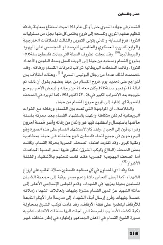 ‫ﻣﺼﺮ وﻓﻠﺴﻄ‬

‫اﻟﻘﺴﺎم ﻓﻲ ﺟﻬﺎده اﻟﺴﺮي ﺣﺘﻰ أواﺋﻞ ﻋﺎم ٥٣٩١ ﺣﻴﺚ اﺳﺘﻄﺎع ﻌﺎوﻧﺔ رﻓﺎﻗﻪ‬
‫ﺗﻨﻈﻴﻢ ﻋﻤﻠﻬﻢ اﻟﺜﻮري وﺗﻔﺴﺤﻪ إﻟﻰ ﻓﺮوع ﻳﺨﺘﺺ ﻛﻞ ﻣﻨﻬﺎ ﺑﺠﺰء ﻣﻦ ﻣﺴﺌﻮﻟﻴﺎت‬
‫اﻟﺜﻮرة: ﻓﺮع ﻟﻠﺪﻋﺎﻳﺔ واﻟﺜﺎﻧﻲ ﻳﺘﻮﻟﻰ اﻟﺘﻤﻮﻳﻦ واﻟـﺜـﺎﻟـﺚ ﻟـﻠـﻌـﻼﻗـﺎت اﳋـﺎرﺟـﻴـﺔ‬
‫واﻟﺮاﺑﻊ ﻟﻠﺘﺪرﻳﺐ اﻟﻌﺴﻜـﺮي واﳋـﺎﻣـﺲ ﻟـﻠـﺮﺻـﺪ آو اﻟـﺘـﺠـﺴـﺲ ﻋـﻠـﻰ اﻟـﻴـﻬـﻮد‬
‫واﻟﺒﺮﻳﻄﺎﻧﻴ )٠٣(. وﻗﺪ ﻋﺠﻠﺖ اﻟﻈﺮوف اﻟﺴﻴﺌﺔ اﻟﺘﻲ ﺳﺎدت ﻓﻠﺴﻄ ﺳﻨﺔ٥٣٩١‬
‫ﺑﺨﺮوج اﻟﻘﺴﺎم وﺻﺤﺒﻪ ﻣﻦ ﺣﻴﻔﺎ إﻟﻰ اﻟﺮﻳﻒ ﻟﻠﻌﻤﻞ وﺳﻂ اﻟﻨﺎﺟ واﻷﻋﺪاد‬
‫ﻟﻠﺜﻮرة. وﻛﺎﻧﺖ اﻟﺴﻠﻄﺎت اﻟﺒﺮﻳﻄﺎﻧﻴﺔ ﺗﺮاﻗﺐ ﲢﺮﻛﺎت اﻟﻘﺴـﺎم ورﻓـﺎﻗـﻪ. وﻗـﺪ‬
    ‫ﺧﺼﺼﺖ ﻟﺬﻟﻚ ﻋﺪدا ﻣﻦ رﺟﺎل اﻟﺒﻮﻟﻴﺲ اﻟـﺴـﺮي)١٣(. وﻫﻨﺎك اﺧﺘﻼف ﺑـ‬
     ‫ا ﺮاﺟﻊ ﻋﻠﻰ ﲢﺪﻳﺪ ﻳﻮم ﺧﺮوج اﻟﻘﺴﺎم ﻣﻦ ﺣﻴﻔﺎ ﺑﻌﻀﻬﻢ ﻳـﻘـﻮل أن ذﻟـﻚ‬
‫ﻟﻴـﻠـﺔ ٢١ ﻧﻮﻓﻤﺒـﺮ ﺳـﻨـﺔ٥٣٩١ وﻛﺎن ﻣـﻌـﻪ ٥٢ ﻣﻦ رﺟﺎﻟﻪ واﻟﺒـﻌـﺾ اﻵﺧـﺮ ﻳـﺮﺟـﺢ‬
‫ﺧﺮوﺟﻪ ﺑﻌﺪ اﻹﺿﺮاب اﻟﻜﺒﻴﺮ ﻓﻲ ٦٢٬ ٧٢ أﻛﺘﻮﺑﺮ٥٣٩١ ﻛﻤﺎ ﻟﻢ ﻳﺮد ﻓﻲ اﻟﺼﺤﻒ‬
                         ‫ا ﺼﺮﻳﺔ أي إﺷﺎرة إﻟﻰ ﺗﺎرﻳﺦ ﺧﺮوج اﻟﻘﺴﺎم ﻣﻦ ﺣﻴﻔﺎ.‬
‫واﳋﻼﺻﺔ.. أن ا ﻮاﺟـﻬـﺔ اﻟـﺘـﻲ ـﺖ ﺑـ اﻟـﻘـﺴـﺎم ورﻓـﺎﻗـﻪ ﻣـﻊ اﻟـﻘـﻮات‬
‫اﻟﺒﺮﻳﻄﺎﻧﻴﺔ ﻟﻢ ﺗﻜﻦ ﻣﺘﻜﺎﻓﺌﺔ واﻧﺘﻬﺖ ﺑﺎﺳﺘﺸﻬﺎد اﻟﻘﺴـﺎم ﺑـﻌـﺪ ﻣـﻌـﺮﻛـﺔ ﺑـﺎﺳـﻠـﺔ‬
‫ﺧﺎﺿﻬﺎ ﺑﺎﺳﺘﺒﺴﺎل واﺳﺘﺸﻬﺪ ﻓﻴﻬﺎ ﻫﻮ واﺛﻨﺎن ﻣﻦ رﻓﺎﺗﻪ وأﺳﺮ ﺧﻤﺴﺔ آﺧﺮون‬
‫وﻓﺮ اﻟﺒﺎﻗﻮن إﻟﻰ اﳉﺒﺎل. وﻟﻘﺪ ﻛﺎن ﻻﺳﺘﺸﻬﺎد اﻟﻘﺴﺎم ﻋﻠﻰ ﻫﺬه اﻟﺼﻮرة وﻗﻊ‬
‫أﻟﻴﻢ وﺣﺰﻳﻦ ﻓﻲ ﺟﻤﻴﻊ أﻧﺤﺎء ﻓﻠﺴﻄ ﺷﻴـﻊ ﺟـﺜـﻤـﺎﻧـﻪ ﻓـﻲ ﺣـﻴـﻔـﺎ ـﻈـﺎﻫـﺮة‬
‫وﻃﻨﻴﺔ ﻛﺒﺮى. وﻗﺪ ﺗﻔﺎوت اﻫﺘﻤﺎم اﻟﺼﺤﻒ ا ﺼﺮﻳﺔ ﺑﺤﺮﻛﺔ اﻟﻘﺴﺎم. وﻛﺎﻧـﺖ‬
 ‫ﺑﻌﺾ اﻟﺼﺤﻒ )اﻟﺒﻼغ وﻛﻮﻛﺐ اﻟﺸﺮق( ﺗﻄﻠﻖ ﻋﻠﻴﻬﺎ اﺳﻢ اﻟﻌﺼﺒﺔ اﺠﻤﻟﺎﻫﺪة‬
‫آﻣﺎ اﻟﺼﺤﻒ اﻟـﻴـﻬـﻮدﻳـﺔ ا ـﺼـﺮﻳـﺔ ﻓـﻘـﺪ ﻛـﺎﻧـﺖ ﺗـﻨـﻌـﺘـﻬـﻢ ﺑـﺎﻷﺷـﻘـﻴـﺎء واﻟـﻘـﺘـﻠـﺔ‬
                                                                         ‫اﻷﺷﺮار)٢٣(.‬
‫ﻫﺬا وﻗﺪ أدى ا ﺼﻠﻮن ﻓﻲ ﻛﻞ ﻣﺴﺎﺟﺪ ﻓﻠﺴﻄ ﺻﻼة اﻟﻐﺎﺋﺐ ﻋﻠﻰ أرواح‬
‫اﻟﺸﻬﺪاء ﻛﻤﺎ أرﺳﻞ اﻟﻨﺤﺎس ﺑﺎﺷﺎ زﻋﻴﻢ ﻣﺼﺮ ﺑﺮﻗﻴﺔ إﻟﻰ ﺟـﻤـﻌـﻴـﺔ اﻟـﺸـﺒـﺎن‬
‫ا ﺴﻠﻤ ﺑﺤﻴﻔﺎ ﻳﻌﺰﻳﻬﺎ ﻓﻲ اﻟﺸﻬﺪاء. وﻗﺪم اﺠﻤﻟﻠﺲ اﻹﺳﻼﻣـﻲ اﻷﻋـﻠـﻰ إﻟـﻰ‬
‫ﻋﺎﺋﻠﺔ اﻟﺸﻬﻴﺪ ﻋﺰ اﻟﺪﻳﻦ اﻟﻘﺴﺎم ﻋﺸﺮة ﺟﻨﻴﻬﺎت وﻟﻌﺎﺋﻼت اﻟﺸﻬﺪاء زﻣﻼﺋـﻪ‬
‫ﺧﻤﺴﺔ ﺟﻨﻴﻬﺎت وﻗﺮر إرﺳﺎل أﺑﻨﺎء اﻟﺸﻬﺪاء إﻟﻰ ﻣﺪرﺳﺔ دار اﻷﻳﺘﺎم اﻟﺘﺎﺑـﻌـﺔ‬
‫ﻟﻸوﻗﺎف ﻟﻴﺘﻌﻠﻤﻮا ﻋﻠﻰ ﻧﻔﻘﺔ اﻷوﻗﺎف. وﻗﺪ ﻗﺎﻣﺖ ﻛﻮﻛـﺐ اﻟـﺸـﺮق ـﺤـﺎوﻟـﺔ‬
‫ذﻛﻴﺔ ﻟﻜﺸﻒ اﻷﺳﺎﻟﻴﺐ ا ﻐﺮﺿﺔ اﻟﺘﻲ ﳉﺄت أﻟﻴﻬﺎ ﺳﻠﻄﺎت اﻻﻧﺘﺪاب ﻟﺘﺸﻮﻳﻪ‬
‫ﺻﻮرة اﻟﺸﻴﺦ اﻟﻘﺴﺎم ﻓﻲ أذﻫﺎن اﳉﻤﺎﻫﻴﺮ وإﻇﻬﺎره ﻓﻲ إﻃﺎر ﻣﺘﺨﻠﻒ ﻏـﻴـﺮ‬

                                                                            ‫812‬
 