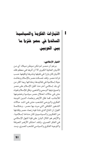 ‫اﻟﺘﻴﺎرات اﻟﻔﻜﺮﻳﺔ واﻟﺴﻴﺎﺳﻴﺔ اﻟﺴﺎﺋﺪة ﻓﻲ ﻣﺼﺮ‬




  ‫1 اﻟﺘﻴﺎرات اﻟﻔﻜﺮﻳﺔ واﻟﺴﻴﺎﺳﻴﺔ‬
   ‫اﻟﺴﺎﺋﺪة ﻓﻲ ﻣﺼﺮ ﻓﺘﺮة ﻣﺎ‬
               ‫ﺑﲔ اﳊﺮﺑﲔ‬

                                ‫اﻟﺘﻴﺎر اﻹﺳﻼﻣﻲ:‬
‫ﺑﺮﻏﻢ أن ﻣـﺼـﺮ ﻟـﻢ ﺗـﻜـﻦ ﻣـﻮﻃـﻦ ﻣـﻴـﻼد أي ﻣـﻦ‬
‫اﻷدﻳﺎن اﻟﻌﺎ ﻴﺔ اﻟﻜﺒﺮى آﻻ أن أﺛﺮﻫﺎ ﻓﻲ ﻣﻌﻈﻢ ﺗﻠﻚ‬
‫اﻷدﻳﺎن ﻛﺎن ﺑﺎرزا ﻓﻲ ﺗﻘﺒﻠﻬﺎ وﻧﺸﺮﻫﺎ وﺗﻜﻴﻔﻬﺎ ﺣﺴﺐ‬
‫ﺗﺮاث ﻣﺼﺮ وﻟﻘﺪ ﺴﻜﺖ ﻣﺼﺮ ﺑﺎﻹﺳﻼم وﻋﺎﺷﺖ‬
‫ﺣﻴﺎة إﺳﻼﻣﻴﺔ ﻓﻲ ﺗﻘﺎﻟﻴﺪﻫﺎ وﻋﺎداﺗﻬﺎ ر ﺎ اﻛﺜﺮ ﻣﻦ‬
‫أي ﺑﻠﺪ إﺳﻼﻣﻲ آﺧﺮ ﻣﻨﺬ أﻗﺒﻞ اﻹﺳﻼم ﻋﻠﻰ ﻣﺼﺮ‬
‫واﺻﺒﺢ دﻳﻨﻬﺎ اﻟﺮﺳﻤﻲ واﻟﺸﻌﺒﻲ وﻇﻞ ﻟﻺﺳﻼم ﻧﻔﻮذه‬
‫ﺣﺘﻰ ﻓﻲ ﺣﺎﻻت اﻧﺤﻼل ﻣﺼﺮ ﺳﻴﺎﺳﻴﺎ وﺧﻀﻮﻋﻬﺎ‬
‫ﻟﻸﺟﺎﻧﺐ ﻛﻤـﺎ ﻇـﻞ اﻷزﻫـﺮ وﻋـﻠـﻤـﺎء اﻟـﺪﻳـﻦ ا ـﻮﺟـﻪ‬
‫اﻟﻔﻜﺮي واﻟﺮوﺣـﻲ ﻟـﻠـﺸـﻌـﺐ ﺣـﺘـﻰ ﻓـﻲ اﺷـﺪ ﺣـﺎﻻت‬
‫اﻟﺘﺪﻫﻮر اﻟﺜﻘﺎﻓﻲ اﻟﺘﻲ ﻣﺮت ﺑﻬﺎ ﻣﺼـﺮ.. وﺧـﻼﺻـﺔ‬
‫اﻟﻘﻮل أن ا ﻨﺎخ اﻟﺬي ﻧﺸﺄ ﻓﻴﻪ زﻋﻤﺎء ﻣﺼﺮ وﻗﺎدﺗﻬﺎ‬
 ‫ﻣﻦ ا ﻔﻜﺮﻳـﻦ واﻟـﺴـﻴـﺎﺳـﻴـ ﻛـﺎن ﻣـﻨـﺎﺧـﺎ إﺳـﻼﻣـﻴـﺎ‬
‫واﻷزﻫﺮ ﻫﻮ ا ﺜﺎل اﻟﺒﺎرز ﻋﻠﻰ ﻗﻮة ا ﻨﻬﻞ اﻹﺳﻼﻣﻲ‬
‫ﻓﻲ اﻟﻔﻜﺮ ا ﺼـﺮي. وﻟـﻘـﺪ اﺣـﺘـﻜـﺮ اﻷزﻫـﺮ ا ـﻌـﺮﻓـﺔ‬
‫واﻟﺘﻮﺟﻴﻪ اﻟﻔﻜﺮي واﻟﺴﻴﺎﺳﻲ ﻟﻠﺸﻌﺐ ا ﺼﺮي وﺳﺪ‬


 ‫12‬
 