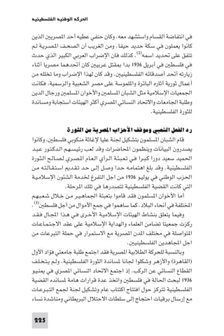 ‫اﳊﺮﻛﺔ اﻟﻮﻃﻨﻴﺔ اﻟﻔﻠﺴﻄﻴﻨﻴﺔ‬

‫ﻓﻲ اﻧﺘﻔﺎﺿﺔ اﻟﻘﺴﺎم واﺳﺘﺸﻬﺪ ﻣﻌﻪ. وﻛﺎن ﺣﻨﻔﻲ ﻋﻄﻴﻪ أﺣﺪ ا ﺼﺮﻳ اﻟﺬﻳﻦ‬
‫ﻛﺎﻧﻮا ﻳﻌﻤﻠﻮن ﻓﻲ ﺳﻜﺔ ﺣﺪﻳﺪ ﺣﻴﻔﺎ. وﻣﻦ اﻟﻐﺮﻳﺐ أن اﻟﺼﺤـﻒ ا ـﺼـﺮﻳـﺔ ﻟـﻢ‬
‫ﺗﺘﻔﻖ ﻋﻠﻰ ﲢﺪﻳﺪ اﺳﻤﻪ)٢(. ﻛﺬﻟﻚ ﻓﺎن اﻹﺿﺮاب اﻟﻌﺮﺑﻲ اﻟﻜﺒﻴﺮ اﻟﺬي ﺣﺪث‬
‫ﻓﻲ ﻓﻠﺴﻄ ﻓﻲ أﺑﺮﻳﻞ ٦٣٩١ ﺑﺪا ﻘﺘﻞ ﻋﺮﺑﻴ ﻛﺎن أﲢﺪﻫﻤﺎ ﻣﺼﺮﻳﺎ أﺛﻨﺎء‬
‫زﻳﺎرﺗﻪ أﲢﺪ أﺻﺪﻗﺎﺋﻪ اﻟﻔﻠﺴﻄﻴﻨﻴ . وﻗﺪ ﻛﺎن ﻟﻬﺬا اﻹﺿﺮاب وﻣﺎ ﺗﺨﻠﻠﻪ ﻣﻦ‬
‫أﻋﻤﺎل ﺛﻮرﻳﺔ أﺛﺎره اﻟﺒﺎﺋﺮة وا ﻠﻤﻮﺳﺔ ﻋﻠﻰ ﻣﺼﺮ اﻟﺸﻌﺒﻴﺔ واﻟﺮﺳﻤﻴﺔ ﻓﻜﺎﻧﺖ‬
‫اﳉﻤﻌﻴﺎت اﻹﺳﻼﻣﻴﺔ ﻣﺜﻞ اﻟﺸﺒﺎن ا ﺴﻠﻤ واﻷﺧﻮان ا ﺴﻠﻤ ورﺟﺎل اﻟﺪﻳﻦ‬
‫وﻃﻠﺒﺔ اﳉﺎﻣﻌﺎت واﻻﲢﺎد اﻟﻨﺴﺎﺋﻲ ا ﺼﺮي أﻛﺜﺮ اﻟﻬﻴﺌﺎت اﺳﺘﺠﺎﺑﺔ وﻣﺴﺎﻧﺪة‬
                                                ‫ﻟﻠﺜﻮرة اﻟﻔﻠﺴﻄﻴﻨﻴﺔ.‬

                ‫رد اﻟﻔﻌﻞ اﻟﺸﻌﺒﻲ وﻣﻮﻗﻒ اﻷﺣﺰاب اﳌﺼﺮﻳﺔ ﻣﻦ اﻟﺜﻮرة‬
‫ﻗﺎم اﻟﺸﺒﺎن ا ﺴﻠﻤﻮن ﺑﺘﺸﻜﻴﻞ ﳉﻨﺔ ﻋﻠﻴﺎ ﻹﻏﺎﺛﺔ ﻣﻨﻜﻮﺑﻲ ﻓﻠﺴﻄ وﻛﺎﻧﻮا‬
‫ﻳﺼﺪرون اﻟﺒﻴﺎﻧﺎت وﻳﻨﻈﻤﻮن اﶈﺎﺿﺮات وﻗﺪ ﻟﻌﺐ رﺋﻴـﺴـﻬـﻢ اﻟـﺪﻛـﺘـﻮر ﻋـﺒـﺪ‬
‫اﳊﻤﻴﺪ ﺳﻌﻴﺪ دورا ﻛـﺒـﺮا ﻓـﻲ ﺗـﻌـﺒـﺌـﺔ اﻟـﺮأي اﻟـﻌـﺎم ا ـﺼـﺮي ﻟـﺼـﺎﻟـﺢ اﻟـﺜـﻮرة‬
‫اﻟﻔﻠﺴﻄﻴﻨﻴﺔ. وﻗﺪ ﺑﻠﻎ اﻫﺘﻤﺎﻣـﻪ ﺣـﺪا وﺻـﻞ إﻟـﻰ ﺣـﺪ ﺗـﻘـﺪ اﺳـﺘـﻘـﺎﻟـﺘـﻪ ﻣـﻦ‬
‫اﳊﺰب اﻟﻮﻃﻨﻲ ﻓﻲ ﻳﻮﻟﻴـﻮ ٦٣٩١ ﻣﻦ اﺟﻞ اﻟﺘﻔﺮغ ﳋﺪﻣﺔ اﻟﺸﺌﻮن اﻹﺳﻼﻣـﻴـﺔ‬
                  ‫اﻟﺘﻲ ﻛﺎﻧﺖ اﻟﻘﻀﻴﺔ اﻟﻔﻠﺴﻄﻴﻨﻴﺔ ﺗﺘﺼﺪرﻫﺎ ﻓﻲ ﺗﻠﻚ ا ﺮﺣﻠﺔ.‬
‫أﻣﺎ اﻷﺧﻮان ا ﺴﻠﻤﻮن ﻓﻘﺪ ﻗﺎﻣﻮا ﺑﺘﻌﺒﺌﺔ اﳉﻤﺎﻫـﻴـﺮ ﻣـﻦ ﺧـﻼل ﺷـﻌـﺒـﻬـﻢ‬
‫اﺨﻤﻟﺘﻠﻔﺔ ﻓﻲ أﻧﺤﺎء اﻟﺒﻼد. ﻛﻤﺎ ﺳﺎﻫﻤﻮا ﻓﻲ ﺟﻤﻊ اﻷﻣﻮال ﻣﻦ أﺟﻞ ﻓﻠﺴﻄ )٣(.‬
‫وﻓﻴﻤﺎ ﻳﺘﻌﻠﻖ ﺑﻨﺸﺎط اﻟﻬﻴﺌﺎت اﻹﺳﻼﻣﻴـﺔ اﻷﺧـﺮى ﻓـﻲ ﻫـﺬا اﺠﻤﻟـﺎل ﻓـﻘـﺪ‬
‫رﻛﺰت ﺟﻤﻌﻴﺘﺎ ﺗﻀﺎﻣﻦ اﻟﻌﻠﻤﺎء واﻟﻬﺪاﻳﺔ اﻹﺳﻼﻣﻴﺔ ﻋﻠﻰ ﻋﻘﺪ اﻻﺟـﺘـﻤـﺎﻋـﺎت‬
‫ا ﺘﻮاﺻﻠﺔ ﻓﻲ ﻣﺨﺘﻠﻒ ا ﺪن ا ﺼﺮﻳﺔ ﻣﻊ اﻻﺳﺘﻤﺮار ﻓﻲ ﺣﻤﻠﺔ اﻟﺘﺒﺮﻋﺎت ﻣﻦ‬
                                                  ‫اﺟﻞ اﺠﻤﻟﺎﻫﺪﻳﻦ اﻟﻔﻠﺴﻄﻴﻨﻴ .‬
‫وﺑﺎﻟﻨﺴﺒﺔ ﻟﻠﺤﺮﻛﺔ اﻟﻄﻼﺑﻴﺔ ا ﺼﺮﻳﺔ ﻓﻘﺪ اﺟﺘﻤﻊ ﻃﻠﺒﺔ ﺟﺎﻣﻌﺘﻲ ﻓﺆاد اﻷول‬
‫)اﻟﻘﺎﻫﺮة( واﻷزﻫﺮ وﺷﻜﻠﻮا ﳉﺎﻧﺎ ﺴﺎﻧﺪة اﻟﺜﻮرة اﻟﻔﻠﺴﻄﻴﻨﻴﺔ. وﻟـﻢ ﻳـﺘـﺨـﻠـﻒ‬
‫اﻟﻘﻄﺎع اﻟﻨﺴﺎﺋﻲ ﻋﻦ اﻟﺮﻛﺐ. إذ اﺟﺘﻤﻊ اﻻﲢﺎد اﻟﻨﺴﺎﺋﻲ ا ﺼﺮي ﻓﻲ ﻨـﻴـﻮ‬
‫٦٣٩١ ﻟﺒﺤﺚ اﳊﺎﻟﺔ ﻓﻲ ﻓﻠﺴﻄ واﺗﺨﺬ ﻋﺪة ﻗﺮارات ﻫﺎﻣﺔ ﺴﺎﻧﺪه اﻟﻘﻀﻴﺔ‬
‫اﻟﻔﻠﺴﻄﻴﻨﻴﺔ ﺗﺘﺮﻛﺰ ﺣﻮل اﻓﺘﺘﺎح اﻛﺘﺘﺎب ﻋﺎم وﺗﺸﻜﻴﻞ ﳉﻨﺔ ﳉﻤﻊ اﻟﺘـﺒـﺮﻋـﺎت‬
‫ﻣﻊ إرﺳﺎل ﺑﺮﻗﻴﺎت اﺣﺘﺠﺎج إﻟﻰ ﺳﻠﻄﺎت اﻻﺣﺘﻼل اﻟﺒﺮﻳﻄﺎﻧﻲ وﻣﻨﺎﺷﺪة ﻧﺴﺎء‬

 ‫522‬
 