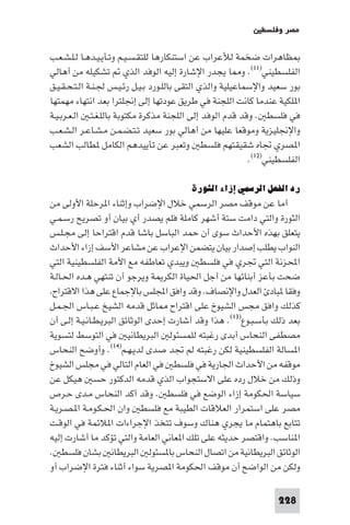 ‫ﻣﺼﺮ وﻓﻠﺴﻄ‬

‫ﻈﺎﻫﺮات ﺿﺨﻤﺔ ﻟﻸﻋﺮاب ﻋﻦ اﺳﺘﻨﻜﺎرﻫﺎ ﻟﻠﺘﻘـﺴـﻴـﻢ وﺗـﺄﻳـﻴـﺪﻫـﺎ ﻟـﻠـﺸـﻌـﺐ‬
‫اﻟﻔﻠﺴﻄﻴﻨﻲ)١١(. و ﺎ ﻳﺠﺪر اﻹﺷﺎرة إﻟﻴﻪ اﻟﻮﻓﺪ اﻟﺬي ﺗﺸﻜﻴﻠﻪ ﻣﻦ أﻫﺎﻟﻲ‬
‫ﺑﻮر ﺳﻌﻴﺪ واﻹﺳﻤﺎﻋﻴﻠﻴﺔ واﻟﺬي اﻟﺘﻘﻰ ﺑﺎﻟﻠـﻮرد ﺑـﻴـﻞ رﺋـﻴـﺲ ﳉـﻨـﺔ اﻟـﺘـﺤـﻘـﻴـﻖ‬
‫ا ﻠﻜﻴﺔ ﻋﻨﺪﻣﺎ ﻛﺎﻧﺖ اﻟﻠﺠﻨﺔ ﻓﻲ ﻃﺮﻳﻖ ﻋﻮدﺗﻬﺎ إﻟﻰ إﳒﻠﺘﺮا ﺑﻌﺪ اﻧﺘﻬﺎء ﻣﻬﻤﺘﻬﺎ‬
‫ﻓﻲ ﻓﻠﺴﻄ . وﻗﺪ ﻗﺪم اﻟﻮﻓﺪ إﻟﻰ اﻟﻠﺠﻨﺔ ﻣﺬﻛﺮة ﻣﻜﺘﻮﺑﺔ ﺑﺎﻟﻠـﻐـﺘـ اﻟـﻌـﺮﺑـﻴـﺔ‬
‫واﻹﳒﻠﻴﺰﻳﺔ وﻣﻮﻗﻌﺎ ﻋﻠﻴﻬﺎ ﻣﻦ أﻫﺎﻟﻲ ﺑﻮر ﺳﻌﻴﺪ ﺗـﺘـﻀـﻤـﻦ ﻣـﺸـﺎﻋـﺮ اﻟـﺸـﻌـﺐ‬
‫ا ﺼﺮي ﲡﺎه ﺷﻘﻴﻘﺘﻬﻢ ﻓﻠﺴﻄ وﺗﻌﺒﺮ ﻋﻦ ﺗﺄﻳﻴﺪﻫﻢ اﻟﻜﺎﻣﻞ ﻄﺎﻟﺐ اﻟﺸﻌﺐ‬
                                                            ‫اﻟﻔﻠﺴﻄﻴﻨﻲ)٢١(.‬

                                         ‫رد اﻟﻔﻌﻞ اﻟﺮﺳﻤﻲ إزاء اﻟﺜﻮرة‬
‫أﻣﺎ ﻋﻦ ﻣﻮﻗﻒ ﻣﺼﺮ اﻟﺮﺳﻤﻲ ﺧﻼل اﻹﺿﺮاب وإﺛﻨﺎء ا ﺮﺣﻠﺔ اﻷوﻟﻰ ﻣﻦ‬
‫اﻟﺜﻮرة واﻟﺘﻲ داﻣﺖ ﺳﺘﺔ أﺷﻬﺮ ﻛﺎﻣﻠﺔ ﻓﻠﻢ ﻳﺼﺪر أي ﺑﻴﺎن أو ﺗﺼﺮﻳﺢ رﺳـﻤـﻲ‬
‫ﻳﺘﻌﻠﻖ ﺑﻬﺬه اﻷﺣﺪاث ﺳﻮى أن ﺣﻤﺪ اﻟﺒﺎﺳﻞ ﺑﺎﺷﺎ ﻗﺪم اﻗﺘﺮاﺣﺎ إﻟﻰ ﻣﺠـﻠـﺲ‬
‫اﻟﻨﻮاب ﻳﻄﻠﺐ إﺻﺪار ﺑﻴﺎن ﻳﺘﻀﻤﻦ اﻹﻋﺮاب ﻋﻦ ﻣﺸﺎﻋﺮ اﻷﺳﻒ إزاء اﻷﺣﺪاث‬
‫اﶈﺰﻧﺔ اﻟﺘﻲ ﲡﺮي ﻓﻲ ﻓﻠﺴﻄ وﻳﺒﺪي ﺗﻌﺎﻃﻔﻪ ﻣﻊ اﻷﻣﺔ اﻟﻔﻠﺴﻄﻴﻨﻴﺔ اﻟﺘﻲ‬
‫ﺿﺤﺖ ﺑﺄﻋﺰ أﺑﻨﺎﺋﻬﺎ ﻣﻦ أﺟﻞ اﳊﻴﺎة اﻟﻜﺮ ﺔ وﻳﺮﺟﻮ أن ﺗﻨﺘﻬﻲ ﻫـﺪه اﳊـﺎﻟـﺔ‬
 ‫وﻓﻘﺎ ﺒﺎد اﻟﻌﺪل واﻹﻧﺼﺎف. وﻗﺪ واﻓﻖ اﺠﻤﻟﻠﺲ ﺑﺎﻹﺟﻤﺎع ﻋﻠﻰ ﻫﺬا اﻻﻗﺘﺮاح‬
‫ﻛﺬﻟﻚ واﻓﻖ ﻣﺠﺲ اﻟﺸﻴﻮخ ﻋﻠﻰ اﻗﺘﺮاح ﺎﺛﻞ ﻗﺪﻣﻪ اﻟﺸﻴﺦ ﻋـﺒـﺎس اﳉـﻤـﻞ‬
‫ﺑﻌﺪ ذﻟﻚ ﺑﺄﺳـﺒـﻮع)٣١(. ﻫﺬا وﻗﺪ أﺷﺎرت إﺣﺪى اﻟﻮﺛﺎﺋﻖ اﻟﺒﺮﻳـﻄـﺎﻧـﻴـﺔ إﻟـﻰ أن‬
‫ﻣﺼﻄﻔﻰ اﻟﻨﺤﺎس أﺑﺪى رﻏﺒﺘﻪ ﻟﻠﻤﺴﺌﻮﻟ اﻟﺒﺮﻳﻄﺎﻧﻴ ﻓﻲ اﻟﺘﻮﺳﻂ ﻟﺘﺴﻮﻳﺔ‬
‫ا ﺴﺎﻟﺔ اﻟﻔﻠﺴﻄﻴﻨﻴﺔ ﻟﻜﻦ رﻏﺒﺘﻪ ﻟﻢ ﲡﺪ ﺻﺪى ﻟﺪﻳـﻬـﻢ)٤١(. وأوﺿﺢ اﻟﻨﺤﺎس‬
‫ﻣﻮﻗﻔﻪ ﻣﻦ اﻷﺣﺪاث اﳉﺎرﻳﺔ ﻓﻲ ﻓﻠﺴﻄ ﻓﻲ اﻟﻌﺎم اﻟﺘﺎﻟﻲ ﻓﻲ ﻣﺠﻠﺲ اﻟﺸﻴﻮخ‬
‫وذﻟﻚ ﻣﻦ ﺧﻼل رده ﻋﻠﻰ اﻻﺳﺘﺠﻮاب اﻟﺬي ﻗﺪﻣﻪ اﻟﺪﻛﺘﻮر ﺣﺴ ﻫﻴﻜﻞ ﻋﻦ‬
‫ﺳﻴﺎﺳﺔ اﳊﻜﻮﻣﺔ إزاء اﻟﻮﺿﻊ ﻓﻲ ﻓﻠﺴﻄ . وﻗﺪ أﻛﺪ اﻟﻨﺤﺎس ﻣـﺪى ﺣـﺮص‬
‫ﻣﺼﺮ ﻋﻠﻰ اﺳﺘﻤﺮار اﻟﻌﻼﻗﺎت اﻟﻄﻴﺒﺔ ﻣﻊ ﻓﻠﺴﻄ وان اﳊـﻜـﻮﻣـﺔ ا ـﺼـﺮﻳـﺔ‬
‫ﺗﺘﺎﺑﻊ ﺑﺎﻫﺘﻤﺎم ﻣﺎ ﻳﺠﺮي ﻫﻨﺎك وﺳﻮف ﺗﺘﺨﺬ اﻹﺟﺮاءات ا ﻼﺋﻤﺔ ﻓﻲ اﻟﻮﻗـﺖ‬
‫ا ﻨﺎﺳﺐ. واﻗﺘﺼﺮ ﺣﺪﻳﺜﻪ ﻋﻠﻰ ﺗﻠﻚ ا ﻌﺎﻧﻲ اﻟﻌﺎﻣﺔ واﻟﺘﻲ ﺗﺆﻛﺪ ﻣﺎ أﺷﺎرت إﻟﻴﻪ‬
‫اﻟﻮﺛﺎﺋﻖ اﻟﺒﺮﻳﻄﺎﻧﻴﺔ ﻣﻦ اﺗﺼﺎل اﻟﻨﺤﺎس ﺑﺎ ﺴﺌﻮﻟ اﻟﺒﺮﻳﻄﺎﻧ ﺑﺸﺎن ﻓﻠﺴﻄ .‬
‫وﻟﻜﻦ ﻣﻦ اﻟﻮاﺿﺢ أن ﻣﻮﻗﻒ اﳊﻜﻮﻣﺔ ا ﺼﺮﻳﺔ ﺳﻮاء أﺛﻨﺎء ﻓﺘﺮة اﻹﺿﺮاب أو‬

                                                                   ‫822‬
 